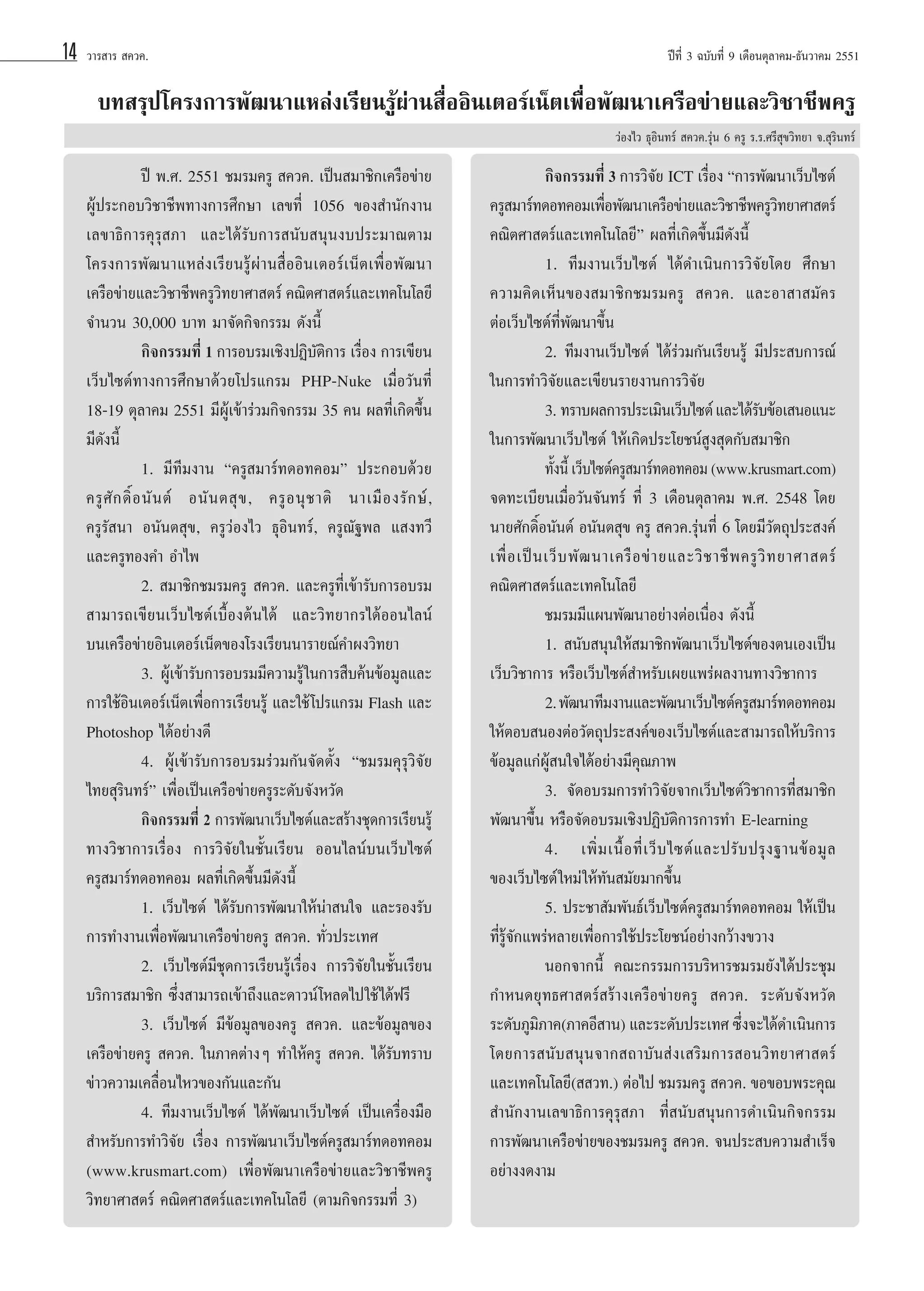 14

«“√ “√  §«§.

ªï∑’Ë 3 ©∫—∫∑’Ë 9 ‡¥◊Õπμÿ≈“§¡-∏—π«“§¡ 2551

∫∑ √ÿª‚§√ß°“√æ—≤π“·À≈àß‡√’¬π√Ÿâºà“π ◊ËÕÕ‘π‡μÕ√å‡πÁμ‡æ◊ËÕæ—≤π“‡§√◊Õ¢à“¬·≈–«‘™“™’æ§√Ÿ
«àÕß‰« ∏ÿÕ‘π∑√å  §«§.√ÿàπ 6 §√Ÿ √.√.»√’ ÿ¢«‘∑¬“ ®. ÿ√‘π∑√å

ªï æ.». 2551 ™¡√¡§√Ÿ  §«§. ‡ªìπ ¡“™‘°‡§√◊Õ¢à“¬
ºŸâª√–°Õ∫«‘™“™’æ∑“ß°“√»÷°…“ ‡≈¢∑’Ë 1056 ¢Õß ”π—°ß“π
‡≈¢“∏‘°“√§ÿ√ÿ ¿“ ·≈–‰¥â√—∫°“√ π—∫ πÿπß∫ª√–¡“≥μ“¡
‚§√ß°“√æ—≤π“·À≈àß‡√’¬π√Ÿâºà“π ◊ËÕÕ‘π‡μÕ√å‡πÁμ‡æ◊ËÕæ—≤π“
‡§√◊Õ¢à“¬·≈–«‘™“™’æ§√Ÿ«∑¬“»“ μ√å §≥‘μ»“ μ√å·≈–‡∑§‚π‚≈¬’
‘
®”π«π 30,000 ∫“∑ ¡“®—¥°‘®°√√¡ ¥—ßπ’È
°‘®°√√¡∑’Ë 1 °“√Õ∫√¡‡™‘ßªØ‘∫μ°“√ ‡√◊Õß °“√‡¢’¬π
—‘
Ë
‡«Á∫‰´μå∑“ß°“√»÷°…“¥â«¬‚ª√·°√¡ PHP-Nuke ‡¡◊ËÕ«—π∑’Ë
18-19 μÿ≈“§¡ 2551 ¡’ºŸâ‡¢â“√à«¡°‘®°√√¡ 35 §π º≈∑’Ë‡°‘¥¢÷Èπ
¡’¥—ßπ’È
1. ¡’∑’¡ß“π ç§√Ÿ ¡“√å∑¥Õ∑§Õ¡é ª√–°Õ∫¥â«¬
§√Ÿ »— ° ¥‘Ï Õ π— π μå Õπ— π μ ÿ ¢ , §√Ÿ Õ πÿ ™ “μ‘ π“‡¡◊ Õ ß√— ° …å ,
§√Ÿ√— π“ Õπ—πμ ÿ¢, §√Ÿ«àÕß‰« ∏ÿÕ‘π∑√å, §√Ÿ≥—∞æ≈ · ß∑«’
·≈–§√Ÿ∑Õß§” Õ”‰æ
2.  ¡“™‘°™¡√¡§√Ÿ  §«§. ·≈–§√Ÿ∑’Ë‡¢â“√—∫°“√Õ∫√¡
 “¡“√∂‡¢’¬π‡«Á∫‰´μå‡∫◊ÈÕßμâπ‰¥â ·≈–«‘∑¬“°√‰¥âÕÕπ‰≈πå
∫π‡§√◊Õ¢à“¬Õ‘π‡μÕ√å‡πÁμ¢Õß‚√ß‡√’¬ππ“√“¬≥å§”ºß«‘∑¬“
3. ºŸâ‡¢â“√—∫°“√Õ∫√¡¡’§«“¡√Ÿâ „π°“√ ◊∫§âπ¢âÕ¡Ÿ≈·≈–
°“√„™âÕ‘π‡μÕ√å‡πÁμ‡æ◊ËÕ°“√‡√’¬π√Ÿâ ·≈–„™â ‚ª√·°√¡ Flash ·≈–
Photoshop ‰¥âÕ¬à“ß¥’
4. ºŸâ‡¢â“√—∫°“√Õ∫√¡√à«¡°—π®—¥μ—Èß ç™¡√¡§ÿ√ÿ«‘®—¬
‰∑¬ ÿ√‘π∑√åé ‡æ◊ËÕ‡ªìπ‡§√◊Õ¢à“¬§√Ÿ√–¥—∫®—ßÀ«—¥
°‘®°√√¡∑’Ë 2 °“√æ—≤π“‡«Á∫‰´μå·≈– √â“ß™ÿ¥°“√‡√’¬π√Ÿâ
∑“ß«‘™“°“√‡√◊ËÕß °“√«‘®—¬„π™—Èπ‡√’¬π ÕÕπ‰≈πå∫π‡«Á∫‰´μå
§√Ÿ ¡“√å∑¥Õ∑§Õ¡ º≈∑’Ë‡°‘¥¢÷Èπ¡’¥—ßπ’È
1. ‡«Á∫‰´μå ‰¥â√—∫°“√æ—≤π“„Àâπà“ π„® ·≈–√Õß√—∫
°“√∑”ß“π‡æ◊ËÕæ—≤π“‡§√◊Õ¢à“¬§√Ÿ  §«§. ∑—Ë«ª√–‡∑»
2. ‡«Á∫‰´μå¡’™ÿ¥°“√‡√’¬π√Ÿâ‡√◊ËÕß °“√«‘®—¬„π™—Èπ‡√’¬π
∫√‘°“√ ¡“™‘° ´÷Ëß “¡“√∂‡¢â“∂÷ß·≈–¥“«πå ‚À≈¥‰ª„™â ‰¥âø√’
3. ‡«Á∫‰´μå ¡’¢âÕ¡Ÿ≈¢Õß§√Ÿ  §«§. ·≈–¢âÕ¡Ÿ≈¢Õß
‡§√◊Õ¢à“¬§√Ÿ  §«§. „π¿“§μà“ßÊ ∑”„Àâ§√Ÿ  §«§. ‰¥â√—∫∑√“∫
¢à“«§«“¡‡§≈◊ËÕπ‰À«¢Õß°—π·≈–°—π
4. ∑’¡ß“π‡«Á∫‰´μå ‰¥âæ—≤π“‡«Á∫‰´μå ‡ªìπ‡§√◊ËÕß¡◊Õ
 ”À√—∫°“√∑”«‘®—¬ ‡√◊ËÕß °“√æ—≤π“‡«Á∫‰´μå§√Ÿ ¡“√å∑¥Õ∑§Õ¡
(www.krusmart.com) ‡æ◊ËÕæ—≤π“‡§√◊Õ¢à“¬·≈–«‘™“™’æ§√Ÿ
«‘∑¬“»“ μ√å §≥‘μ»“ μ√å·≈–‡∑§‚π‚≈¬’ (μ“¡°‘®°√√¡∑’Ë 3)

°‘®°√√¡∑’Ë 3 °“√«‘®¬ ICT ‡√◊Õß ç°“√æ—≤π“‡«Á∫‰´μå
—
Ë
§√Ÿ ¡“√å∑¥Õ∑§Õ¡‡æ◊Õæ—≤π“‡§√◊Õ¢à“¬·≈–«‘™“™’æ§√Ÿ«∑¬“»“ μ√å
Ë
‘
§≥‘μ»“ μ√å·≈–‡∑§‚π‚≈¬’é º≈∑’Ë‡°‘¥¢÷Èπ¡’¥—ßπ’È
1. ∑’¡ß“π‡«Á∫‰´μå ‰¥â¥”‡π‘π°“√«‘®—¬‚¥¬ »÷°…“
§«“¡§‘¥‡ÀÁπ¢Õß ¡“™‘°™¡√¡§√Ÿ  §«§. ·≈–Õ“ “ ¡—§√
μàÕ‡«Á∫‰´μå∑’Ëæ—≤π“¢÷Èπ
2. ∑’¡ß“π‡«Á∫‰´μå ‰¥â√à«¡°—π‡√’¬π√Ÿâ ¡’ª√– ∫°“√≥å
„π°“√∑”«‘®—¬·≈–‡¢’¬π√“¬ß“π°“√«‘®¬
—
—
3. ∑√“∫º≈°“√ª√–‡¡‘π‡«Á∫‰´μå ·≈–‰¥â√∫¢âÕ‡ πÕ·π–
„π°“√æ—≤π“‡«Á∫‰´μå „Àâ‡°‘¥ª√–‚¬™πå Ÿß ÿ¥°—∫ ¡“™‘°
∑—ßπ’È ‡«Á∫‰´μå§√Ÿ ¡“√å∑¥Õ∑§Õ¡ (www.krusmart.com)
È
®¥∑–‡∫’¬π‡¡◊ËÕ«—π®—π∑√å ∑’Ë 3 ‡¥◊Õπμÿ≈“§¡ æ.». 2548 ‚¥¬
π“¬»—°¥‘ÏÕπ—πμå Õπ—πμ ÿ¢ §√Ÿ  §«§.√ÿàπ∑’Ë 6 ‚¥¬¡’«—μ∂ÿª√– ß§å
‡æ◊Ë Õ ‡ªì π ‡«Á ∫ æ— ≤ π“‡§√◊ Õ ¢à “ ¬·≈–«‘ ™ “™’ æ §√Ÿ «‘ ∑ ¬“»“ μ√å
§≥‘μ»“ μ√å·≈–‡∑§‚π‚≈¬’
™¡√¡¡’·ºπæ—≤π“Õ¬à“ßμàÕ‡π◊ËÕß ¥—ßπ’È
1.  π—∫ πÿπ„Àâ ¡“™‘°æ—≤π“‡«Á∫‰´μå¢Õßμπ‡Õß‡ªìπ
‡«Á∫«‘™“°“√ À√◊Õ‡«Á∫‰´μå ”À√—∫‡º¬·æ√àº≈ß“π∑“ß«‘™“°“√
2. æ—≤π“∑’¡ß“π·≈–æ—≤π“‡«Á∫‰´μå§√Ÿ ¡“√å∑¥Õ∑§Õ¡
„ÀâμÕ∫ πÕßμàÕ«—μ∂ÿª√– ß§å¢Õß‡«Á∫‰´μå·≈– “¡“√∂„Àâ∫√‘°“√
¢âÕ¡Ÿ≈·°àºŸâ π„®‰¥âÕ¬à“ß¡’§ÿ≥¿“æ
3. ®—¥Õ∫√¡°“√∑”«‘®—¬®“°‡«Á∫‰´μå«‘™“°“√∑’Ë ¡“™‘°
æ—≤π“¢÷Èπ À√◊Õ®—¥Õ∫√¡‡™‘ßªØ‘∫—μ‘°“√°“√∑” E-learning
4. ‡æ‘Ë ¡ ‡π◊È Õ ∑’Ë ‡ «Á ∫ ‰´μå · ≈–ª√— ∫ ª√ÿ ß ∞“π¢â Õ ¡Ÿ ≈
¢Õß‡«Á∫‰´μå „À¡à „Àâ∑—π ¡—¬¡“°¢÷Èπ
5. ª√–™“ —¡æ—π∏å‡«Á∫‰´μå§√Ÿ ¡“√å∑¥Õ∑§Õ¡ „Àâ‡ªìπ
∑’Ë√Ÿâ®—°·æ√àÀ≈“¬‡æ◊ËÕ°“√„™âª√–‚¬™πåÕ¬à“ß°«â“ß¢«“ß
πÕ°®“°π’È §≥–°√√¡°“√∫√‘À“√™¡√¡¬—ß‰¥âª√–™ÿ¡
°”Àπ¥¬ÿ∑∏»“ μ√å √â“ß‡§√◊Õ¢à“¬§√Ÿ  §«§. √–¥—∫®—ßÀ«—¥
√–¥—∫¿Ÿ¡¿“§(¿“§Õ’ “π) ·≈–√–¥—∫ª√–‡∑» ´÷ß®–‰¥â¥”‡π‘π°“√
‘
Ë
‚¥¬°“√ π—∫  πÿπ®“° ∂“∫— π à ß ‡ √‘¡°“√ Õπ«‘ ∑¬“»“ μ√å
·≈–‡∑§‚π‚≈¬’(  «∑.) μàÕ‰ª ™¡√¡§√Ÿ  §«§. ¢Õ¢Õ∫æ√–§ÿ≥
 ”π—°ß“π‡≈¢“∏‘°“√§ÿ√ÿ ¿“ ∑’Ë π—∫ πÿπ°“√¥”‡π‘π°‘®°√√¡
°“√æ—≤π“‡§√◊Õ¢à“¬¢Õß™¡√¡§√Ÿ  §«§. ®πª√– ∫§«“¡ ”‡√Á®
Õ¬à“ßß¥ß“¡

 