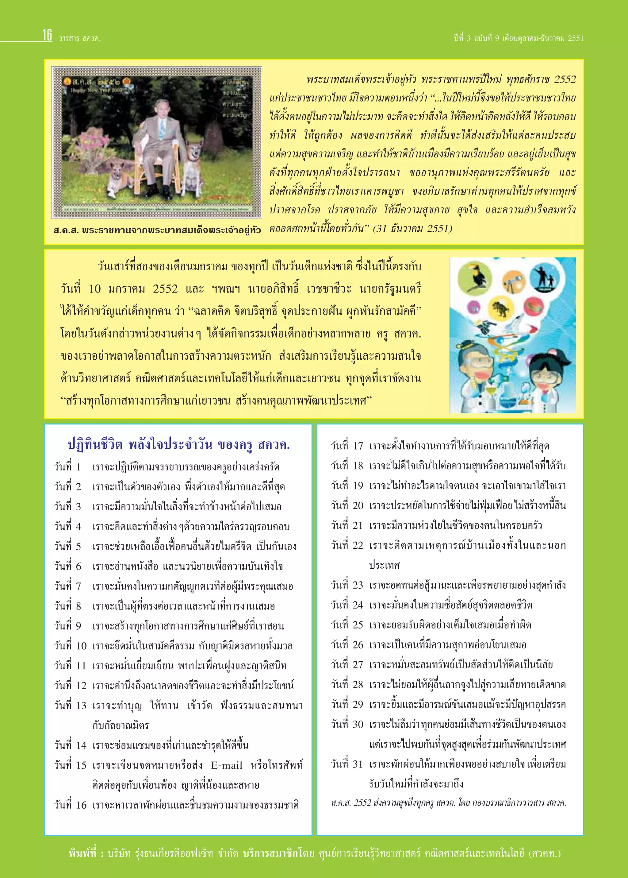 16

«“√ “√  §«§.

 .§. . æ√–√“™∑“π®“°æ√–∫“∑ ¡‡¥Á®æ√–‡®â“Õ¬ŸàÀ—«

ªï∑’Ë 3 ©∫—∫∑’Ë 9 ‡¥◊Õπμÿ≈“§¡-∏—π«“§¡ 2551

æ√–∫“∑ ¡‡¥Á®æ√–‡®â“Õ¬ŸàÀ—« æ√–√“™∑“πæ√ªï„À¡à æÿ∑∏»—°√“™ 2552
·°àª√–™“™π™“«‰∑¬ ¡’„®§«“¡μÕπÀπ÷ß«à“ ç...„πªï„À¡àπ®ß¢Õ„Àâª√–™“™π™“«‰∑¬
Ë
’È ÷
‰¥âμßμπÕ¬Ÿ„π§«“¡‰¡àª√–¡“∑ ®–§‘¥®–∑” ‘ß„¥ „Àâ§¥Àπâ“§‘¥À≈—ß„Àâ¥’ „Àâ√Õ∫§Õ∫
—È
à
Ë
‘
∑”„Àâ¥’ „Àâ∂Ÿ°μâÕß º≈¢Õß°“√§‘¥¥’ ∑”¥’π—Èπ®–‰¥â àß‡ √‘¡„Àâ·μà≈–§πª√– ∫
·μà§«“¡ ÿ¢§«“¡‡®√‘≠ ·≈–∑”„Àâ™“μ‘∫“π‡¡◊Õß¡’§«“¡‡√’¬∫√âÕ¬ ·≈–Õ¬Ÿ‡à ¬Áπ‡ªìπ ÿ¢
â
¥—ß∑’Ë∑ÿ°§π∑ÿ°ΩÉ“¬μ—Èß„®ª√“√∂π“ ¢ÕÕ“πÿ¿“æ·Ààß§ÿ≥æ√–»√’√—μπμ√—¬ ·≈–
 ‘Ëß»—°¥‘Ï ‘∑∏‘Ï∑’Ë™“«‰∑¬‡√“‡§“√æ∫Ÿ™“ ®ßÕ¿‘∫“≈√—°…“∑à“π∑ÿ°§π„Àâª√“»®“°∑ÿ°¢å
ª√“»®“°‚√§ ª√“»®“°¿—¬ „Àâ¡’§«“¡ ÿ¢°“¬  ÿ¢„® ·≈–§«“¡ ”‡√Á® ¡À«—ß
μ≈Õ¥»°Àπâ“π’È‚¥¬∑—Ë«°—πé (31 ∏—π«“§¡ 2551)

«—π‡ “√å∑ Õß¢Õß‡¥◊Õπ¡°√“§¡ ¢Õß∑ÿ°ªï ‡ªìπ«—π‡¥Á°·Ààß™“μ‘ ´÷ß„πªïπμ√ß°—∫
’Ë
Ë
’È
«—π∑’Ë 10 ¡°√“§¡ 2552 ·≈– œæ≥œ π“¬Õ¿‘ ‘∑∏‘Ï ‡«™™“™’«– π“¬°√—∞¡πμ√’
‰¥â „Àâ§”¢«—≠·°à‡¥Á°∑ÿ°§π «à“ ç©≈“¥§‘¥ ®‘μ∫√‘ ÿ∑∏‘Ï ®ÿ¥ª√–°“¬Ωíπ ºŸ°æ—π√—° “¡—§§’é
‚¥¬„π«—π¥—ß°≈à“«Àπà«¬ß“πμà“ßÊ ‰¥â®—¥°‘®°√√¡‡æ◊ËÕ‡¥Á°Õ¬à“ßÀ≈“°À≈“¬ §√Ÿ  §«§.
¢Õß‡√“Õ¬à“æ≈“¥‚Õ°“ „π°“√ √â“ß§«“¡μ√–Àπ—°  àß‡ √‘¡°“√‡√’¬π√Ÿâ·≈–§«“¡ π„®
¥â“π«‘∑¬“»“ μ√å §≥‘μ»“ μ√å·≈–‡∑§‚π‚≈¬’ „Àâ·°à‡¥Á°·≈–‡¬“«™π ∑ÿ°®ÿ¥∑’Ë‡√“®—¥ß“π
ç √â“ß∑ÿ°‚Õ°“ ∑“ß°“√»÷°…“·°à‡¬“«™π  √â“ß§π§ÿ≥¿“ææ—≤π“ª√–‡∑»é

ªØ‘∑‘π™’«‘μ æ≈—ß„®ª√–®”«—π ¢Õß§√Ÿ  §«§.
«—π∑’Ë 1
«—π∑’Ë 2
«—π∑’Ë 3
«—π∑’Ë 4
«—π∑’Ë 5
«—π∑’Ë 6
«—π∑’Ë 7
«—π∑’Ë 8
«—π∑’Ë 9
«—π∑’Ë 10
«—π∑’Ë 11
«—π∑’Ë 12
«—π∑’Ë 13

‡√“®–ªØ‘∫—μ‘μ“¡®√√¬“∫√√≥¢Õß§√ŸÕ¬à“ß‡§√àß§√—¥
‡√“®–‡ªìπμ—«¢Õßμ—«‡Õß æ÷Ëßμ—«‡Õß„Àâ¡“°·≈–¥’∑’Ë ÿ¥
‡√“®–¡’§«“¡¡—Ëπ„®„π ‘Ëß∑’Ë®–∑”¢â“ßÀπâ“μàÕ‰ª‡ ¡Õ
‡√“®–§‘¥·≈–∑” ‘Ëßμà“ßÊ¥â«¬§«“¡„§√à§√«≠√Õ∫§Õ∫
‡√“®–™à«¬‡À≈◊Õ‡Õ◊ÈÕ‡øóôÕ§πÕ◊Ëπ¥â«¬‰¡μ√’®‘μ ‡ªìπ°—π‡Õß
‡√“®–Õà“πÀπ—ß ◊Õ ·≈–π«π‘¬“¬‡æ◊ËÕ§«“¡∫—π‡∑‘ß„®
‡√“®–¡—Ëπ§ß„π§«“¡°μ—≠êŸ°μ‡«∑’μàÕºŸâ¡’æ√–§ÿ≥‡ ¡Õ
‡√“®–‡ªìπºŸâ∑’Ëμ√ßμàÕ‡«≈“·≈–Àπâ“∑’Ë°“√ß“π‡ ¡Õ
‡√“®– √â“ß∑ÿ°‚Õ°“ ∑“ß°“√»÷°…“·°à»‘…¬å∑’Ë‡√“ Õπ
‡√“®–¬÷¥¡—Ëπ„π “¡—§§’∏√√¡ °—∫≠“μ‘¡‘μ√ À“¬∑—Èß¡«≈
‡√“®–À¡—Ëπ‡¬’Ë¬¡‡¬’¬π æ∫ª–‡æ◊ËÕπΩŸß·≈–≠“μ‘ π‘∑
‡√“®–§”π÷ß∂÷ßÕπ“§μ¢Õß™’«‘μ·≈–®–∑” ‘Ëß¡’ª√–‚¬™πå
‡√“®–∑”∫ÿ≠ „Àâ∑“π ‡¢â“«—¥ øíß∏√√¡·≈– π∑π“
°—∫°—≈¬“≥¡‘μ√
«—π∑’Ë 14 ‡√“®–´àÕ¡·´¡¢Õß∑’Ë‡°à“·≈–™”√ÿ¥„Àâ¥’¢÷Èπ
«—π∑’Ë 15 ‡√“®–‡¢’¬π®¥À¡“¬À√◊Õ àß E-mail À√◊Õ‚∑√»—æ∑å
μ‘¥μàÕ§ÿ¬°—∫‡æ◊ËÕπæâÕß ≠“μ‘æ’ËπâÕß·≈– À“¬
«—π∑’Ë 16 ‡√“®–À“‡«≈“æ—°ºàÕπ·≈–™◊Ëπ™¡§«“¡ß“¡¢Õß∏√√¡™“μ‘

«—π∑’Ë 17
«—π∑’Ë 18
«—π∑’Ë 19
«—π∑’Ë 20
«—π∑’Ë 21
«—π∑’Ë 22
«—π∑’Ë 23
«—π∑’Ë 24
«—π∑’Ë 25
«—π∑’Ë 26
«—π∑’Ë 27
«—π∑’Ë 28
«—π∑’Ë 29
«—π∑’Ë 30
«—π∑’Ë 31

‡√“®–μ—Èß„®∑”ß“π°“√∑’Ë‰¥â√—∫¡Õ∫À¡“¬„Àâ¥’∑’Ë ÿ¥
‡√“®–‰¡à¥’ „®‡°‘π‰ªμàÕ§«“¡ ÿ¢À√◊Õ§«“¡æÕ„®∑’Ë‰¥â√∫
—
‡√“®–‰¡à∑”Õ–‰√μ“¡„®μπ‡Õß ®–‡Õ“„®‡¢“¡“„ à „®‡√“
‡√“®–ª√–À¬—¥„π°“√„™â®“¬‰¡àø¡‡øóÕ¬ ‰¡à √â“ßÀπ’ π
à
ÿÉ
È‘
‡√“®–¡’§«“¡Àà«ß„¬„π™’«‘μ¢Õß§π„π§√Õ∫§√—«
‡√“®–μ‘ ¥ μ“¡‡Àμÿ ° “√≥å ∫â “ π‡¡◊ Õ ß∑—È ß „π·≈–πÕ°
ª√–‡∑»
‡√“®–Õ¥∑πμàÕ Ÿâ ¡“π–·≈–‡æ’¬√æ¬“¬“¡Õ¬à“ß ÿ¥°”≈—ß
‡√“®–¡—Ëπ§ß„π§«“¡´◊ËÕ —μ¬å ÿ®√‘μμ≈Õ¥™’«‘μ
‡√“®–¬Õ¡√—∫º‘¥Õ¬à“ß‡μÁ¡„®‡ ¡Õ‡¡◊ËÕ∑”º‘¥
‡√“®–‡ªìπ§π∑’Ë¡’§«“¡ ÿ¿“æÕàÕπ‚¬π‡ ¡Õ
‡√“®–À¡—Ëπ – ¡∑√—æ¬å‡ªìπ —¥ à«π„Àâμ‘¥‡ªìππ‘ —¬
‡√“®–‰¡à¬Õ¡„ÀâºÕπ≈“°®Ÿß‰ª Ÿ§«“¡‡ ’¬À“¬‡¥Á¥¢“¥
Ÿâ ◊Ë
à
‡√“®–¬‘¡·≈–¡’Õ“√¡≥å¢π‡ ¡Õ·¡â®–¡’ª≠À“Õÿª √√§
È
—
í
‡√“®–‰¡à≈¡«à“ ∑ÿ°§π¬àÕ¡¡’‡ âπ∑“ß™’«μ‡ªìπ¢Õßμπ‡Õß
◊
‘
·μà‡√“®–‰ªæ∫°—π∑’®¥ Ÿß ÿ¥‡æ◊Õ√à«¡°—πæ—≤π“ª√–‡∑»
Ëÿ
Ë
‡√“®–æ—°ºàÕπ„Àâ¡“°‡æ’¬ßæÕÕ¬à“ß ∫“¬„® ‡æ◊Õ‡μ√’¬¡
Ë
√—∫«—π„À¡à∑’Ë°”≈—ß®–¡“∂÷ß

 .§. . 2552  àß§«“¡ ÿ¢∂÷ß∑ÿ°§√Ÿ  §«§. ‚¥¬ °Õß∫√√≥“∏‘°“√«“√ “√  §«§.

æ‘¡æå∑’Ë : ∫√‘…—∑ √ÿàß∏π‡°’¬√μ‘ÕÕø‡´Á∑ ®”°—¥ ∫√‘°“√ ¡“™‘°‚¥¬ »Ÿπ¬å°“√‡√’¬π√Ÿâ«‘∑¬“»“ μ√å §≥‘μ»“ μ√å·≈–‡∑§‚π‚≈¬’ (»«§∑.)

 