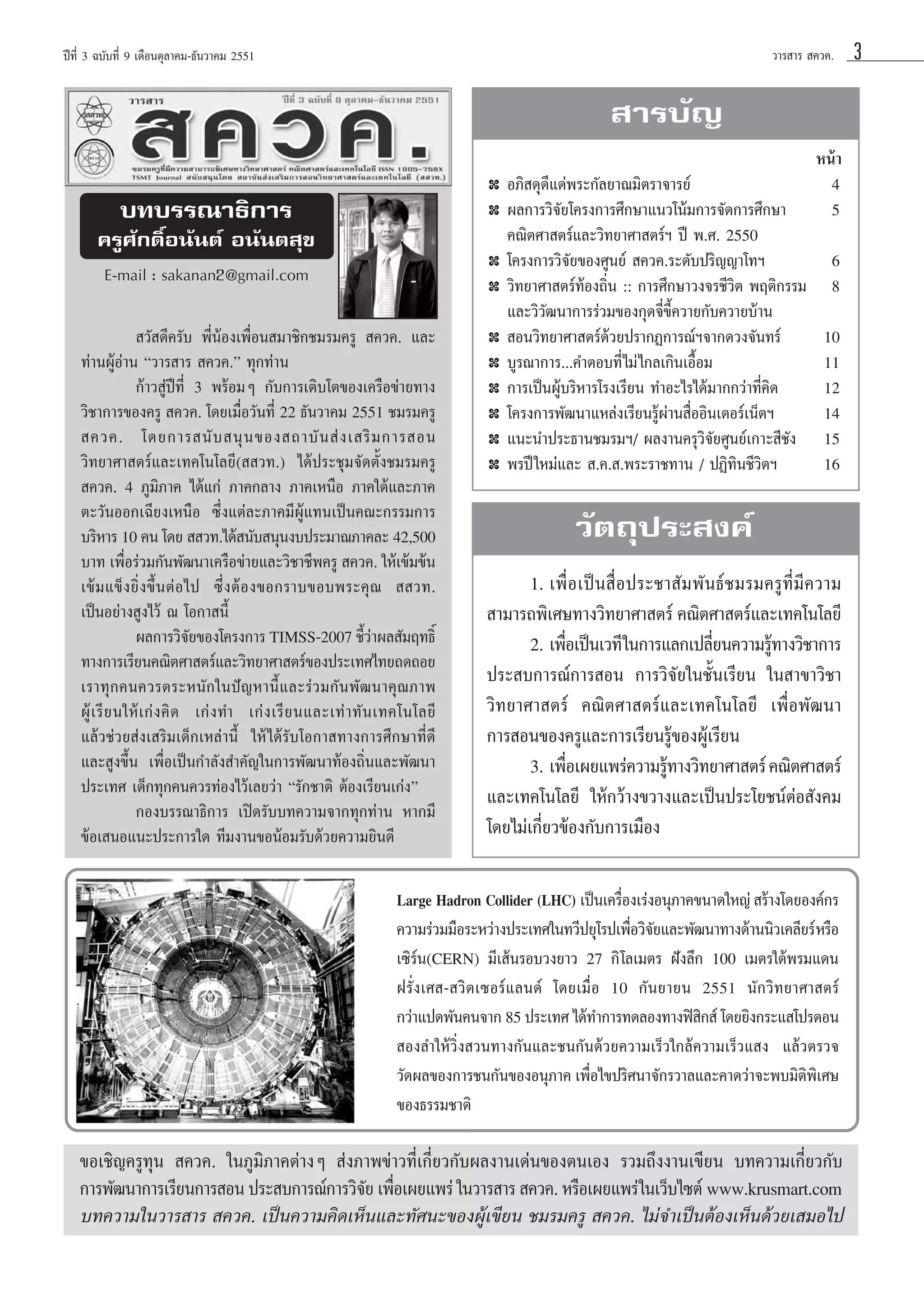 «“√ “√  §«§.

ªï∑’Ë 3 ©∫—∫∑’Ë 9 ‡¥◊Õπμÿ≈“§¡-∏—π«“§¡ 2551

 “√∫—≠
✤

∫∑∫√√≥“∏‘°“√

✤

§√Ÿ»—°¥‘ÏÕπ—πμå Õπ—πμ ÿ¢
✤

E-mail : sakanan2@gmail.com

✤

 «— ¥’§√—∫ æ’ËπâÕß‡æ◊ËÕπ ¡“™‘°™¡√¡§√Ÿ  §«§. ·≈–
∑à“πºŸâÕà“π ç«“√ “√  §«§.é ∑ÿ°∑à“π
°â“« Ÿàªï∑’Ë 3 æ√âÕ¡Ê °—∫°“√‡μ‘∫‚μ¢Õß‡§√◊Õ¢à“¬∑“ß
«‘™“°“√¢Õß§√Ÿ  §«§. ‚¥¬‡¡◊ËÕ«—π∑’Ë 22 ∏—π«“§¡ 2551 ™¡√¡§√Ÿ
 §«§. ‚¥¬°“√ π— ∫  πÿ π ¢Õß ∂“∫— π  à ß ‡ √‘ ¡ °“√ Õπ
«‘∑¬“»“ μ√å·≈–‡∑§‚π‚≈¬’(  «∑.) ‰¥âª√–™ÿ¡®—¥μ—Èß™¡√¡§√Ÿ
 §«§. 4 ¿Ÿ¡‘¿“§ ‰¥â·°à ¿“§°≈“ß ¿“§‡Àπ◊Õ ¿“§„μâ·≈–¿“§
μ–«—πÕÕ°‡©’¬ß‡Àπ◊Õ ´÷Ëß·μà≈–¿“§¡’ºŸâ·∑π‡ªìπ§≥–°√√¡°“√
∫√‘À“√ 10 §π ‚¥¬   «∑.‰¥â π—∫ πÿπß∫ª√–¡“≥¿“§≈– 42,500
∫“∑ ‡æ◊Õ√à«¡°—πæ—≤π“‡§√◊Õ¢à“¬·≈–«‘™“™’æ§√Ÿ  §«§. „Àâ‡¢â¡¢âπ
Ë
‡¢â¡·¢Áß¬‘Ëß¢÷ÈπμàÕ‰ª ´÷ËßμâÕß¢Õ°√“∫¢Õ∫æ√–§ÿ≥   «∑.
‡ªìπÕ¬à“ß Ÿß‰«â ≥ ‚Õ°“ π’È
º≈°“√«‘®¬¢Õß‚§√ß°“√ TIMSS-2007 ™’«“º≈ —¡ƒ∑∏‘Ï
—
Èà
∑“ß°“√‡√’¬π§≥‘μ»“ μ√å·≈–«‘∑¬“»“ μ√å¢Õßª√–‡∑»‰∑¬∂¥∂Õ¬
‡√“∑ÿ°§π§«√μ√–Àπ—°„πªí≠À“π’È·≈–√à«¡°—πæ—≤π“§ÿ≥¿“æ
ºŸâ ‡ √’ ¬ π„Àâ ‡ °à ß §‘ ¥ ‡°à ß ∑” ‡°à ß ‡√’ ¬ π·≈–‡∑à “ ∑— π ‡∑§‚π‚≈¬’
·≈â«™à«¬ àß‡ √‘¡‡¥Á°‡À≈à“π’È „Àâ ‰¥â√—∫‚Õ°“ ∑“ß°“√»÷°…“∑’Ë¥’
·≈– Ÿß¢÷Èπ ‡æ◊ËÕ‡ªìπ°”≈—ß ”§—≠„π°“√æ—≤π“∑âÕß∂‘Ëπ·≈–æ—≤π“
ª√–‡∑» ‡¥Á°∑ÿ°§π§«√∑àÕß‰«â‡≈¬«à“ ç√—°™“μ‘ μâÕß‡√’¬π‡°àßé
°Õß∫√√≥“∏‘°“√ ‡ªî¥√—∫∫∑§«“¡®“°∑ÿ°∑à“π À“°¡’
¢âÕ‡ πÕ·π–ª√–°“√„¥ ∑’¡ß“π¢ÕπâÕ¡√—∫¥â«¬§«“¡¬‘π¥’

✤
✤
✤
✤
✤
✤

Õ¿‘ ¥ÿ¥’·¥àæ√–°—≈¬“≥¡‘μ√“®“√¬å
º≈°“√«‘®—¬‚§√ß°“√»÷°…“·π«‚πâ¡°“√®—¥°“√»÷°…“
§≥‘μ»“ μ√å·≈–«‘∑¬“»“ μ√åœ ªï æ.». 2550
‚§√ß°“√«‘®—¬¢Õß»Ÿπ¬å  §«§.√–¥—∫ª√‘≠≠“‚∑œ
«‘∑¬“»“ μ√å∑âÕß∂‘Ëπ :: °“√»÷°…“«ß®√™’«‘μ æƒμ‘°√√¡
·≈–«‘«—≤π“°“√√à«¡¢Õß°ÿ¥®’Ë¢’È§«“¬°—∫§«“¬∫â“π
 Õπ«‘∑¬“»“ μ√å¥â«¬ª√“°Ø°“√≥åœ®“°¥«ß®—π∑√å
∫Ÿ√≥“°“√...§”μÕ∫∑’Ë‰¡à ‰°≈‡°‘π‡Õ◊ÈÕ¡
°“√‡ªìπºŸâ∫√‘À“√‚√ß‡√’¬π ∑”Õ–‰√‰¥â¡“°°«à“∑’Ë§‘¥
‚§√ß°“√æ—≤π“·À≈àß‡√’¬π√Ÿâºà“π ◊ËÕÕ‘π‡μÕ√å‡πÁμœ
·π–π”ª√–∏“π™¡√¡œ/ º≈ß“π§√ÿ«‘®—¬»Ÿπ¬å‡°“– ’™—ß
æ√ªï „À¡à·≈–  .§. .æ√–√“™∑“π / ªØ‘∑‘π™’«‘μœ

Àπâ“
4
5
6
8
10
11
12
14
15
16

«—μ∂ÿª√– ß§å
1. ‡æ◊ËÕ‡ªìπ ◊ËÕª√–™“ —¡æ—π∏å™¡√¡§√Ÿ∑’Ë¡’§«“¡
 “¡“√∂æ‘‡»…∑“ß«‘∑¬“»“ μ√å §≥‘μ»“ μ√å·≈–‡∑§‚π‚≈¬’
2. ‡æ◊Õ‡ªìπ‡«∑’ „π°“√·≈°‡ª≈’¬π§«“¡√Ÿ∑“ß«‘™“°“√
Ë
Ë
â
ª√– ∫°“√≥å°“√ Õπ °“√«‘®—¬„π™—Èπ‡√’¬π „π “¢“«‘™“
«‘∑¬“»“ μ√å §≥‘μ»“ μ√å·≈–‡∑§‚π‚≈¬’ ‡æ◊ËÕæ—≤π“
°“√ Õπ¢Õß§√Ÿ·≈–°“√‡√’¬π√Ÿâ¢ÕßºŸâ‡√’¬π
3. ‡æ◊Õ‡º¬·æ√à§«“¡√Ÿ∑“ß«‘∑¬“»“ μ√å §≥‘μ»“ μ√å
Ë
â
·≈–‡∑§‚π‚≈¬’ „Àâ°«â“ß¢«“ß·≈–‡ªìπª√–‚¬™πåμàÕ —ß§¡
‚¥¬‰¡à‡°’Ë¬«¢âÕß°—∫°“√‡¡◊Õß

Large Hadron Collider (LHC) ‡ªìπ‡§√◊Õß‡√àßÕπÿ¿“§¢π“¥„À≠à  √â“ß‚¥¬Õß§å°√
Ë
§«“¡√à«¡¡◊Õ√–À«à“ßª√–‡∑»„π∑«’ª¬ÿ‚√ª‡æ◊Õ«‘®¬·≈–æ—≤π“∑“ß¥â“ππ‘«‡§≈’¬√å À√◊Õ
Ë —
‡´‘√åπ(CERN) ¡’‡ âπ√Õ∫«ß¬“« 27 °‘ ‚≈‡¡μ√ Ωíß≈÷° 100 ‡¡μ√„μâæ√¡·¥π
Ω√—Ëß‡» - «‘μ‡´Õ√å·≈π¥å ‚¥¬‡¡◊ËÕ 10 °—π¬“¬π 2551 π—°«‘∑¬“»“ μ√å
°«à“·ª¥æ—π§π®“° 85 ª√–‡∑» ‰¥â∑”°“√∑¥≈Õß∑“ßøî ° å ‚¥¬¬‘ß°√–· ‚ª√μÕπ
‘
 Õß≈”„Àâ«‘Ëß «π∑“ß°—π·≈–™π°—π¥â«¬§«“¡‡√Á«„°≈â§«“¡‡√Á«· ß ·≈â«μ√«®
«—¥º≈¢Õß°“√™π°—π¢ÕßÕπÿ¿“§ ‡æ◊Õ‰¢ª√‘»π“®—°√«“≈·≈–§“¥«à“®–æ∫¡‘μæ‡‘ »…
Ë
‘
¢Õß∏√√¡™“μ‘

¢Õ‡™‘≠§√Ÿ∑ÿπ  §«§. „π¿Ÿ¡‘¿“§μà“ßÊ  àß¿“æ¢à“«∑’Ë‡°’Ë¬«°—∫º≈ß“π‡¥àπ¢Õßμπ‡Õß √«¡∂÷ßß“π‡¢’¬π ∫∑§«“¡‡°’Ë¬«°—∫
°“√æ—≤π“°“√‡√’¬π°“√ Õπ ª√– ∫°“√≥å°“√«‘®¬ ‡æ◊Õ‡º¬·æ√à „π«“√ “√  §«§. À√◊Õ‡º¬·æ√à „π‡«Á∫‰´μå www.krusmart.com
— Ë
∫∑§«“¡„π«“√ “√  §«§. ‡ªìπ§«“¡§‘¥‡ÀÁπ·≈–∑—»π–¢ÕßºŸâ‡¢’¬π ™¡√¡§√Ÿ  §«§. ‰¡à®”‡ªìπμâÕß‡ÀÁπ¥â«¬‡ ¡Õ‰ª

3

 