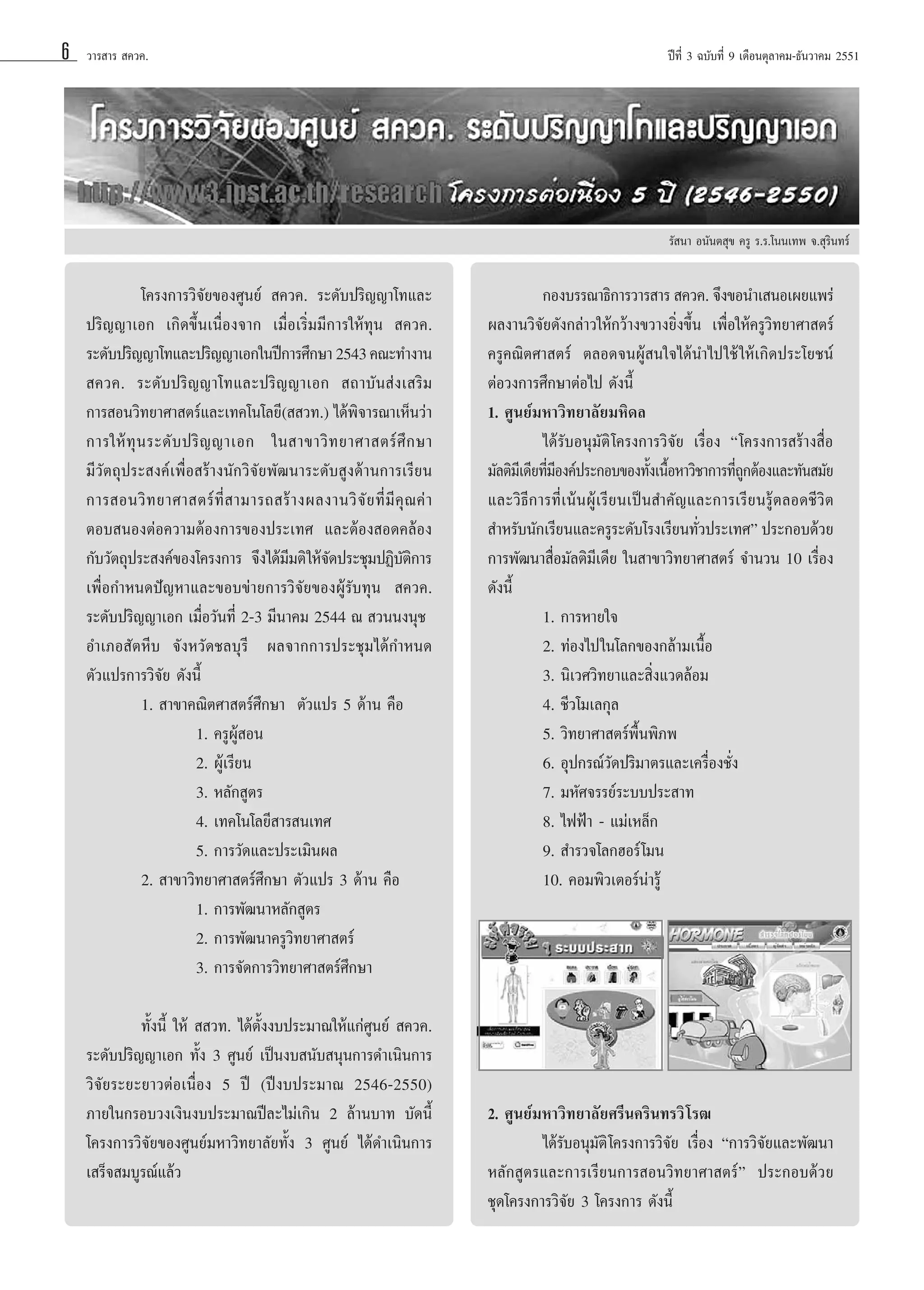 6

«“√ “√  §«§.

ªï∑’Ë 3 ©∫—∫∑’Ë 9 ‡¥◊Õπμÿ≈“§¡-∏—π«“§¡ 2551

√— π“ Õπ—πμ ÿ¢ §√Ÿ √.√.‚ππ‡∑æ ®. ÿ√‘π∑√å

‚§√ß°“√«‘®—¬¢Õß»Ÿπ¬å  §«§. √–¥—∫ª√‘≠≠“‚∑·≈–
ª√‘≠≠“‡Õ° ‡°‘¥¢÷Èπ‡π◊ËÕß®“° ‡¡◊ËÕ‡√‘Ë¡¡’°“√„Àâ∑ÿπ  §«§.
√–¥—∫ª√‘≠≠“‚∑·≈–ª√‘≠≠“‡Õ°„πªï°“√»÷°…“ 2543 §≥–∑”ß“π
 §«§. √–¥—∫ª√‘≠≠“‚∑·≈–ª√‘≠≠“‡Õ°  ∂“∫—π àß‡ √‘¡
°“√ Õπ«‘∑¬“»“ μ√å·≈–‡∑§‚π‚≈¬’(  «∑.) ‰¥âæ‘®“√≥“‡ÀÁπ«à“
°“√„Àâ ∑ÿ π √–¥— ∫ ª√‘ ≠ ≠“‡Õ° „π “¢“«‘ ∑ ¬“»“ μ√å »÷ ° …“
¡’«—μ∂ÿª√– ß§å‡æ◊ËÕ √â“ßπ—°«‘®—¬æ—≤π“√–¥—∫ Ÿß¥â“π°“√‡√’¬π
°“√ Õπ«‘ ∑ ¬“»“ μ√å ∑’Ë   “¡“√∂ √â “ ßº≈ß“π«‘ ®— ¬ ∑’Ë ¡’ §ÿ ≥ §à “
μÕ∫ πÕßμàÕ§«“¡μâÕß°“√¢Õßª√–‡∑» ·≈–μâÕß Õ¥§≈âÕß
°—∫«—μ∂ÿª√– ß§å¢Õß‚§√ß°“√† ®÷ß‰¥â¡¡μ‘ „Àâ®¥ª√–™ÿ¡ªØ‘∫μ°“√
’
—
—‘
‡æ◊ËÕ°”Àπ¥ªí≠À“·≈–¢Õ∫¢à“¬°“√«‘®—¬¢ÕßºŸâ√—∫∑ÿπ  §«§.
√–¥—∫ª√‘≠≠“‡Õ° ‡¡◊ËÕ«—π∑’Ë 2-3 ¡’π“§¡ 2544 ≥  «ππßπÿ™†
Õ”‡¿Õ —μÀ’∫ ®—ßÀ«—¥™≈∫ÿ√’† º≈®“°°“√ª√–™ÿ¡‰¥â°”Àπ¥
μ—«·ª√°“√«‘®—¬ ¥—ßπ’È
1.  “¢“§≥‘μ»“ μ√å»÷°…“† μ—«·ª√ 5 ¥â“π §◊Õ
1. §√ŸºŸâ Õπ
2. ºŸâ‡√’¬π
3. À≈—° Ÿμ√
4. ‡∑§‚π‚≈¬’ “√ π‡∑»
5. °“√«—¥·≈–ª√–‡¡‘πº≈
2.  “¢“«‘∑¬“»“ μ√å»÷°…“ μ—«·ª√ 3 ¥â“π §◊Õ
1. °“√æ—≤π“À≈—° Ÿμ√
2. °“√æ—≤π“§√Ÿ«‘∑¬“»“ μ√å
3. °“√®—¥°“√«‘∑¬“»“ μ√å»÷°…“
∑—Èßπ’È „Àâ   «∑. ‰¥âμ—Èßß∫ª√–¡“≥„Àâ·°à»Ÿπ¬å  §«§.
√–¥—∫ª√‘≠≠“‡Õ° ∑—Èß 3 »Ÿπ¬å ‡ªìπß∫ π—∫ πÿπ°“√¥”‡π‘π°“√
«‘®—¬√–¬–¬“«μàÕ‡π◊ËÕß 5 ªï (ªïß∫ª√–¡“≥ 2546-2550)
¿“¬„π°√Õ∫«ß‡ß‘πß∫ª√–¡“≥ªï≈–‰¡à‡°‘π 2 ≈â“π∫“∑ ∫—¥π’È
‚§√ß°“√«‘®—¬¢Õß»Ÿπ¬å¡À“«‘∑¬“≈—¬∑—Èß 3 »Ÿπ¬å ‰¥â¥”‡π‘π°“√
‡ √Á® ¡∫Ÿ√≥å·≈â«

°Õß∫√√≥“∏‘°“√«“√ “√  §«§. ®÷ß¢Õπ”‡ πÕ‡º¬·æ√à
º≈ß“π«‘®—¬¥—ß°≈à“«„Àâ°«â“ß¢«“ß¬‘Ëß¢÷Èπ ‡æ◊ËÕ„Àâ§√Ÿ«‘∑¬“»“ μ√å
§√Ÿ§≥‘μ»“ μ√å μ≈Õ¥®πºŸâ π„®‰¥âπ”‰ª„™â „Àâ‡°‘¥ª√–‚¬™πå
μàÕ«ß°“√»÷°…“μàÕ‰ª ¥—ßπ’È
1. »Ÿπ¬å¡À“«‘∑¬“≈—¬¡À‘¥≈
‰¥â√—∫Õπÿ¡—μ‘ ‚§√ß°“√«‘®—¬ ‡√◊ËÕß ç‚§√ß°“√ √â“ß ◊ËÕ
¡—≈μ‘¡‡’ ¥’¬∑’¡Õß§åª√–°Õ∫¢Õß∑—ß‡π◊ÕÀ“«‘™“°“√∑’∂°μâÕß·≈–∑—π ¡—¬
Ë’
È È
ËŸ
·≈–«‘∏’°“√∑’Ë‡πâπºŸâ‡√’¬π‡ªìπ ”§—≠·≈–°“√‡√’¬π√Ÿâμ≈Õ¥™’«‘μ
 ”À√—∫π—°‡√’¬π·≈–§√Ÿ√–¥—∫‚√ß‡√’¬π∑—«ª√–‡∑»é ª√–°Õ∫¥â«¬
Ë
°“√æ—≤π“ ◊ËÕ¡—≈μ‘¡’‡¥’¬ „π “¢“«‘∑¬“»“ μ√å ®”π«π 10 ‡√◊ËÕß
¥—ßπ’È
1. °“√À“¬„®
2. ∑àÕß‰ª„π‚≈°¢Õß°≈â“¡‡π◊ÈÕ
3. π‘‡«»«‘∑¬“·≈– ‘Ëß·«¥≈âÕ¡
4. ™’«‚¡‡≈°ÿ≈
5. «‘∑¬“»“ μ√åæ◊Èπæ‘¿æ
6. Õÿª°√≥å«—¥ª√‘¡“μ√·≈–‡§√◊ËÕß™—Ëß
7. ¡À—»®√√¬å√–∫∫ª√– “∑
8. ‰øøÑ“ - ·¡à‡À≈Á°
9.  ”√«®‚≈°ŒÕ√å ‚¡π
10. §Õ¡æ‘«‡μÕ√åπà“√Ÿâ

2. »Ÿπ¬å¡À“«‘∑¬“≈—¬»√’π§√‘π∑√«‘ ‚√≤
‰¥â√—∫Õπÿ¡—μ‘ ‚§√ß°“√«‘®—¬ ‡√◊ËÕß ç°“√«‘®—¬·≈–æ—≤π“
À≈—° Ÿμ√·≈–°“√‡√’¬π°“√ Õπ«‘∑¬“»“ μ√åé ª√–°Õ∫¥â«¬
™ÿ¥‚§√ß°“√«‘®—¬ 3 ‚§√ß°“√ ¥—ßπ’È

 