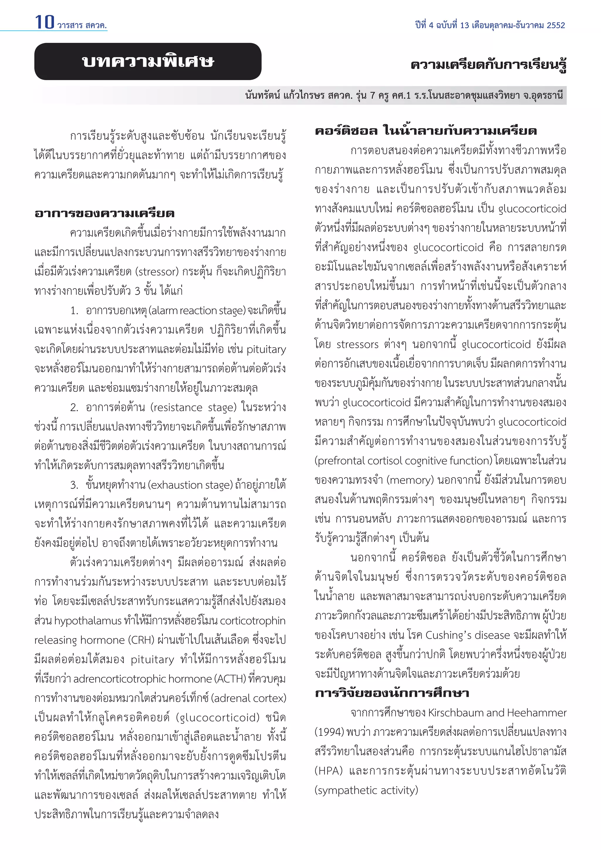 10 วารสาร สควค.	

ปีที่ 4 ฉบับที่ 13 เดือนตุลาคม-ธันวาคม 2552

บทความพิเศษ

ความเครียดกับการเรียนรู้
นันทรัตน์ แก้วไกรษร สควค. รุ่น 7 ครู คศ.1 ร.ร.โนนสะอาดชุมแสงวิทยา จ.อุดรธานี

	
การเรียนรู้ระดับสูงและซับซ้อน นักเรียนจะเรียนรู้
ได้ดีในบรรยากาศที่ยั่วยุและท้าทาย แต่ถ้ามีบรรยากาศของ
ความเครียดและความกดดันมากๆ จะทำ�ให้ไม่เกิดการเรียนรู้
อาการของความเครียด
	
ความเครียดเกิดขึ้นเมื่อร่างกายมีการใช้พลังงานมาก
และมีการเปลียนแปลงกระบวนการทางสรีรวิทยาของร่างกาย
่
เมื่อมีตัวเร่งความเครียด (stressor) กระตุ้น ก็จะเกิดปฏิกิริยา
ทางร่างกายเพื่อปรับตัว 3 ขั้น ได้แก่
	
1.	 อาการบอกเหตุ (alarm reaction stage) จะเกิดขึน
้
เฉพาะแห่งเนื่องจากตัวเร่งความเครียด ปฏิกิริยาที่เกิดขึ้น
จะเกิดโดยผ่านระบบประสาทและต่อมไม่มีท่อ เช่น pituitary
จะหลั่งฮอร์โมนออกมาทำ�ให้ร่างกายสามารถต่อต้านต่อตัวเร่ง
ความเครียด และซ่อมแซมร่างกายให้อยู่ในภาวะสมดุล
	
2. 	อาการต่อต้าน (resistance stage) ในระหว่าง
ช่วงนี้ การเปลียนแปลงทางชีววิทยาจะเกิดขึนเพือรักษาสภาพ
่
้ ่
ต่อต้านของสิ่งมีชีวิตต่อตัวเร่งความเครียด ในบางสถานการณ์
ทำ�ให้เกิดระดับการสมดุลทางสรีรวิทยาเกิดขึ้น
	
3. 	ขันหยุดทำ�งาน (exhaustion stage) ถ้าอยูภายใต้
้
่
เหตุการณ์ที่มีความเครียดนานๆ ความต้านทานไม่สามารถ
จะทำ�ให้ร่างกายคงรักษาสภาพคงที่ไว้ได้ และความเครียด
ยังคงมีอยู่ต่อไป อาจถึงตายได้เพราะอวัยวะหยุดการทำ�งาน
	
ตัวเร่งความเครียดต่างๆ มีผลต่ออารมณ์ ส่งผลต่อ
การทำ�งานร่วมกันระหว่างระบบประสาท และระบบต่อมไร้
ท่อ โดยจะมีเซลล์ประสาทรับกระแสความรู้สึกส่งไปยังสมอง
ส่วน hypothalamus ทำ�ให้มการหลังฮอร์โมน corticotrophin
ี
่
releasing hormone (CRH) ผ่านเข้าไปในเส้นเลือด ซึ่งจะไป
มีผลต่อต่อมใต้สมอง pituitary ทำ�ให้มีการหลั่งฮอร์โมน
ทีเ่ รียกว่า adrencorticotrophic hormone (ACTH) ทีควบคุม
่
การทำ�งานของต่อมหมวกไตส่วนคอร์เท็กซ์ (adrenal cortex)
เป็ น ผลทำ � ให้ ก ลู โ คครอติ ค อยด์ (glucocorticoid) ชนิ ด
คอร์ติซอลฮอร์โมน หลั่งออกมาเข้าสู่เลือดและนํ้าลาย ทั้งนี้
คอร์ติซอลฮอร์โมนที่หลั่งออกมาจะยับยั้งการดูดซึมโปรตีน
ทำ�ให้เซลล์ทเกิดใหม่ขาดวัตถุดบในการสร้างความเจริญเติบโต
ี่
ิ
และพัฒนาการของเซลล์ ส่งผลให้เซลล์ประสาทตาย ทำ�ให้
ประสิทธิภาพในการเรียนรู้และความจำ�ลดลง

คอร์ติซอล ในนํ้าลายกับความเครียด
	
การตอบสนองต่อความเครียดมีทั้งทางชีวภาพหรือ
กายภาพและการหลั่งฮอร์โมน ซึ่งเป็นการปรับสภาพสมดุล
ของร่ า งกาย และเป็ น การปรั บ ตั ว เข้ า กั บ สภาพแวดล้ อ ม
ทางสังคมแบบใหม่ คอร์ติซอลฮอร์โมน เป็น glucocorticoid
ตัวหนึงทีมผลต่อระบบต่างๆ ของร่างกายในหลายระบบหน้าที่
่ ่ี
ที่สำ�คัญอย่างหนึ่งของ glucocorticoid คือ การสลายกรด
อะมิโนและไขมันจากเซลล์เพื่อสร้างพลังงานหรือสังเคราะห์
สารประกอบใหม่ขึ้นมา การทำ�หน้าที่เช่นนี้จะเป็นตัวกลาง
ทีส�คัญในการตอบสนองของร่างกายทังทางด้านสรีรวิทยาและ
่ำ
้
ด้านจิตวิทยาต่อการจัดการภาวะความเครียดจากการกระตุ้น
โดย stressors ต่างๆ นอกจากนี้ glucocorticoid ยังมีผล
ต่อการอักเสบของเนือเยือจากการบาดเจ็บ มีผลกดการทำ�งาน
้ ่
ของระบบภูมคมกันของร่างกาย ในระบบประสาทส่วนกลางนัน
ิ ุ้
้
พบว่า glucocorticoid มีความสำ�คัญในการทำ�งานของสมอง
หลายๆ กิจกรรม การศึกษาในปัจจุบันพบว่า glucocorticoid
มีความสำ�คัญต่อการทำ�งานของสมองในส่วนของการรับรู้
(prefrontal cortisol cognitive function) โดยเฉพาะในส่วน
ของความทรงจำ� (memory) นอกจากนี้ ยังมีส่วนในการตอบ
สนองในด้านพฤติกรรมต่างๆ ของมนุษย์ในหลายๆ กิจกรรม
เช่น การนอนหลับ ภาวะการแสดงออกของอารมณ์ และการ
รับรู้ความรู้สึกต่างๆ เป็นต้น
	
นอกจากนี้ คอร์ติซอล ยังเป็นตัวชี้วัดในการศึกษา
ด้ า นจิ ต ใจในมนุ ษ ย์ ซึ่ ง การตรวจวั ด ระดั บ ของคอร์ ติ ซ อล
ในนํ้าลาย และพลาสมาจะสามารถบ่งบอกระดับความเครียด
ภาวะวิตกกังวลและภาวะซึมเศร้าได้อย่างมีประสิทธิภาพ ผูปวย
้ ่
ของโรคบางอย่าง เช่น โรค Cushing’s disease จะมีผลทำ�ให้
ระดับคอร์ติซอล สูงขึ้นกว่าปกติ โดยพบว่าครึ่งหนึ่งของผู้ป่วย
จะมีปัญหาทางด้านจิตใจและภาวะเครียดร่วมด้วย
การวิจัยของนักการศึกษา
	
จากการศึกษาของ Kirschbaum and Heehammer
(1994) พบว่า ภาวะความเครียดส่งผลต่อการเปลียนแปลงทาง
่
สรีรวิทยาในสองส่วนคือ การกระตุ้นระบบแกนไฮโปธาลามัส
(HPA) และการกระตุ้ น ผ่ า นทางระบบประสาทอั ต โนวั ติ
(sympathetic activity)

 