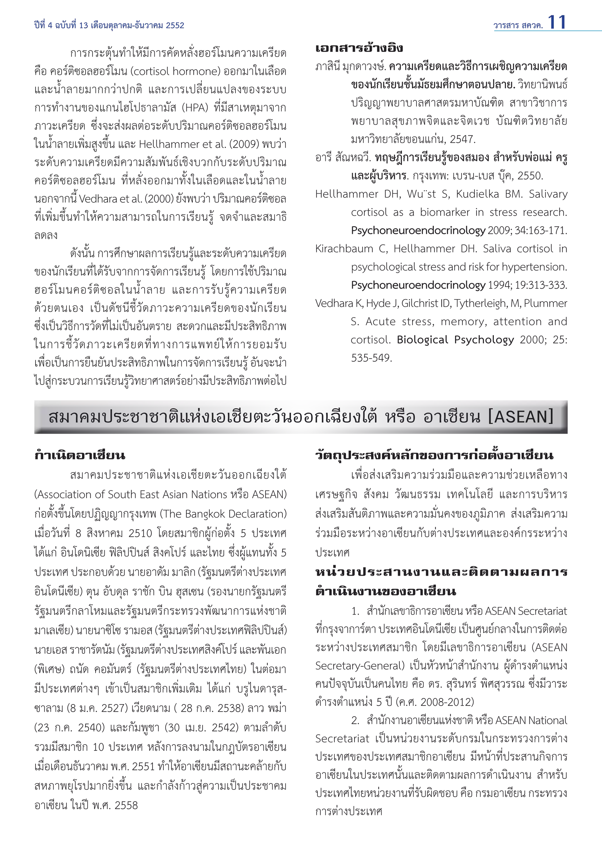 ปีที่ 4 ฉบับที่ 13 เดือนตุลาคม-ธันวาคม 2552	

	
การกระตุ้นทำ�ให้มีการคัดหลั่งฮอร์โมนความเครียด
คือ คอร์ติซอลฮอร์โมน (cortisol hormone) ออกมาในเลือด
และนํ้าลายมากกว่าปกติ และการเปลี่ยนแปลงของระบบ
การทำ�งานของแกนไฮโปธาลามัส (HPA) ที่มีสาเหตุมาจาก
ภาวะเครียด ซึ่งจะส่งผลต่อระดับปริมาณคอร์ติซอลฮอร์โมน
ในนํ้าลายเพิ่มสูงขึ้น และ Hellhammer et al. (2009) พบว่า
ระดับความเครียดมีความสัมพันธ์เชิงบวกกับระดับปริมาณ
คอร์ติซอลฮอร์โมน ที่หลั่งออกมาทั้งในเลือดและในนํ้าลาย
นอกจากนี้ Vedhara et al. (2000) ยังพบว่า ปริมาณคอร์ตซอล
ิ
ที่เพิ่มขึ้นทำ�ให้ความสามารถในการเรียนรู้ จดจำ�และสมาธิ
ลดลง
	
ดังนั้น การศึกษาผลการเรียนรู้และระดับความเครียด
ของนักเรียนที่ได้รับจากการจัดการเรียนรู้ โดยการใช้ปริมาณ
ฮอร์ โ มนคอร์ ติ ซ อลในนํ้ า ลาย และการรั บ รู้ ค วามเครี ย ด
ด้ ว ยตนเอง เป็ น ดั ช นี ชี้ วั ด ภาวะความเครี ย ดของนั ก เรี ย น
ซึ่งเป็นวิธีการวัดที่ไม่เป็นอันตราย สะดวกและมีประสิทธิภาพ
ในการชี้ วั ด ภาวะเครี ย ดที่ ท างการแพทย์ ใ ห้ ก ารยอมรั บ
เพือเป็นการยืนยันประสิทธิภาพในการจัดการเรียนรู้ อันจะนำ�
่
ไปสูกระบวนการเรียนรูวทยาศาสตร์อย่างมีประสิทธิภาพต่อไป
่
้ิ

วารสาร สควค. 11

เอกสารอ้างอิง
ภาสินี มุกดาวงษ์. ความเครียดและวิธการเผชิญความเครียด
ี
ของนักเรียนชันมัธยมศึกษาตอนปลาย. วิทยานิพนธ์
้
ปริญญาพยาบาลศาสตรมหาบัณฑิต สาขาวิชาการ
พยาบาลสุ ข ภาพจิ ต และจิ ต เวช บั ณ ฑิ ต วิ ท ยาลั ย
มหาวิทยาลัยขอนแก่น, 2547.
อารี สัณหฉวี. ทฤษฎีการเรียนรู้ของสมอง สำ�หรับพ่อแม่ ครู
และผู้บริหาร. กรุงเทพ: เบรน-เบส บุ๊ค, 2550.
Hellhammer DH, Wu¨st S, Kudielka BM. Salivary
cortisol as a biomarker in stress research.
Psychoneuroendocrinology 2009; 34:163-171.
Kirachbaum C, Hellhammer DH. Saliva cortisol in
psychological stress and risk for hypertension.
Psychoneuroendocrinology 1994; 19:313-333.
Vedhara K, Hyde J, Gilchrist ID, Tytherleigh, M, Plummer
	
S. Acute stress, memory, attention and
	
cortisol. Biological Psychology 2000; 25:
535-549.

สมาคมประชาชาติแห่งเอเชียตะวันออกเฉียงใต้ หรือ อาเซียน [ASEAN]
กำ�เนิดอาเซียน
	
สมาคมประชาชาติ แ ห่ ง เอเชี ย ตะวั น ออกเฉี ย งใต้
(Association of South East Asian Nations หรือ ASEAN)
ก่อตั้งขึ้นโดยปฏิญญากรุงเทพ (The Bangkok Declaration)
เมื่อวันที่ 8 สิงหาคม 2510 โดยสมาชิกผู้ก่อตั้ง 5 ประเทศ
ได้แก่ อินโดนิเซีย ฟิลิปปินส์ สิงคโปร์ และไทย ซึ่งผู้แทนทั้ง 5
ประเทศ ประกอบด้วย นายอาดัม มาลิก (รัฐมนตรีตางประเทศ
่
อินโดนีเซีย) ตุน อับดุล ราชัก บิน ฮุสเซน (รองนายกรัฐมนตรี
รัฐมนตรีกลาโหมและรัฐมนตรีกระทรวงพัฒนาการแห่งชาติ
มาเลเซีย) นายนาซิโซ รามอส (รัฐมนตรีตางประเทศฟิลปปินส์)
่
ิ
นายเอส ราชารัตนัม (รัฐมนตรีตางประเทศสิงค์โปร์ และพันเอก
่
(พิเศษ) ถนัด คอมันตร์ (รัฐมนตรีต่างประเทศไทย) ในต่อมา
มีประเทศต่างๆ เข้าเป็นสมาชิกเพิ่มเติม ได้แก่ บรูไนดารุสซาลาม (8 ม.ค. 2527) เวียดนาม ( 28 ก.ค. 2538) ลาว พม่า
(23 ก.ค. 2540) และกัมพูชา (30 เม.ย. 2542) ตามลำ�ดับ
รวมมีสมาชิก 10 ประเทศ หลังการลงนามในกฎบัตรอาเซียน
เมือเดือนธันวาคม พ.ศ. 2551 ทำ�ให้อาเซียนมีสถานะคล้ายกับ
่
สหภาพยุโรปมากยิ่งขึ้น และกำ�ลังก้าวสู่ความเป็นประชาคม
อาเซียน ในปี พ.ศ. 2558

วัตถุประสงค์หลักของการก่อตั้งอาเซียน
	
เพื่อส่งเสริมความร่วมมือและความช่วยเหลือทาง
เศรษฐกิจ สังคม วัฒนธรรม เทคโนโลยี และการบริหาร
ส่งเสริมสันติภาพและความมั่นคงของภูมิภาค ส่งเสริมความ
ร่วมมือระหว่างอาเซียนกับต่างประเทศและองค์กรระหว่าง
ประเทศ
หน่ ว ยประสานงานและติ ด ตามผลการ
ดำ�เนินงานของอาเซียน
	
1. 	สำ�นักเลขาธิการอาเซียน หรือ ASEAN Secretariat
ทีกรุงจาการ์ตา ประเทศอินโดนีเซีย เป็นศูนย์กลางในการติดต่อ
่
ระหว่างประเทศสมาชิก โดยมีเลขาธิการอาเซียน (ASEAN
Secretary-General) เป็นหัวหน้าสำ�นักงาน ผู้ดำ�รงตำ�แหน่ง
คนปัจจุบันเป็นคนไทย คือ ดร. สุรินทร์ พิศสุวรรณ ซึ่งมีวาระ
ดำ�รงตำ�แหน่ง 5 ปี (ค.ศ. 2008-2012)
	
2. 	สำ�นักงานอาเซียนแห่งชาติ หรือ ASEAN National
Secretariat เป็นหน่วยงานระดับกรมในกระทรวงการต่าง
ประเทศของประเทศสมาชิกอาเซียน มีหน้าที่ประสานกิจการ
อาเซียนในประเทศนั้นและติดตามผลการดำ�เนินงาน สำ�หรับ
ประเทศไทยหน่วยงานทีรบผิดชอบ คือ กรมอาเซียน กระทรวง
่ั
การต่างประเทศ

 