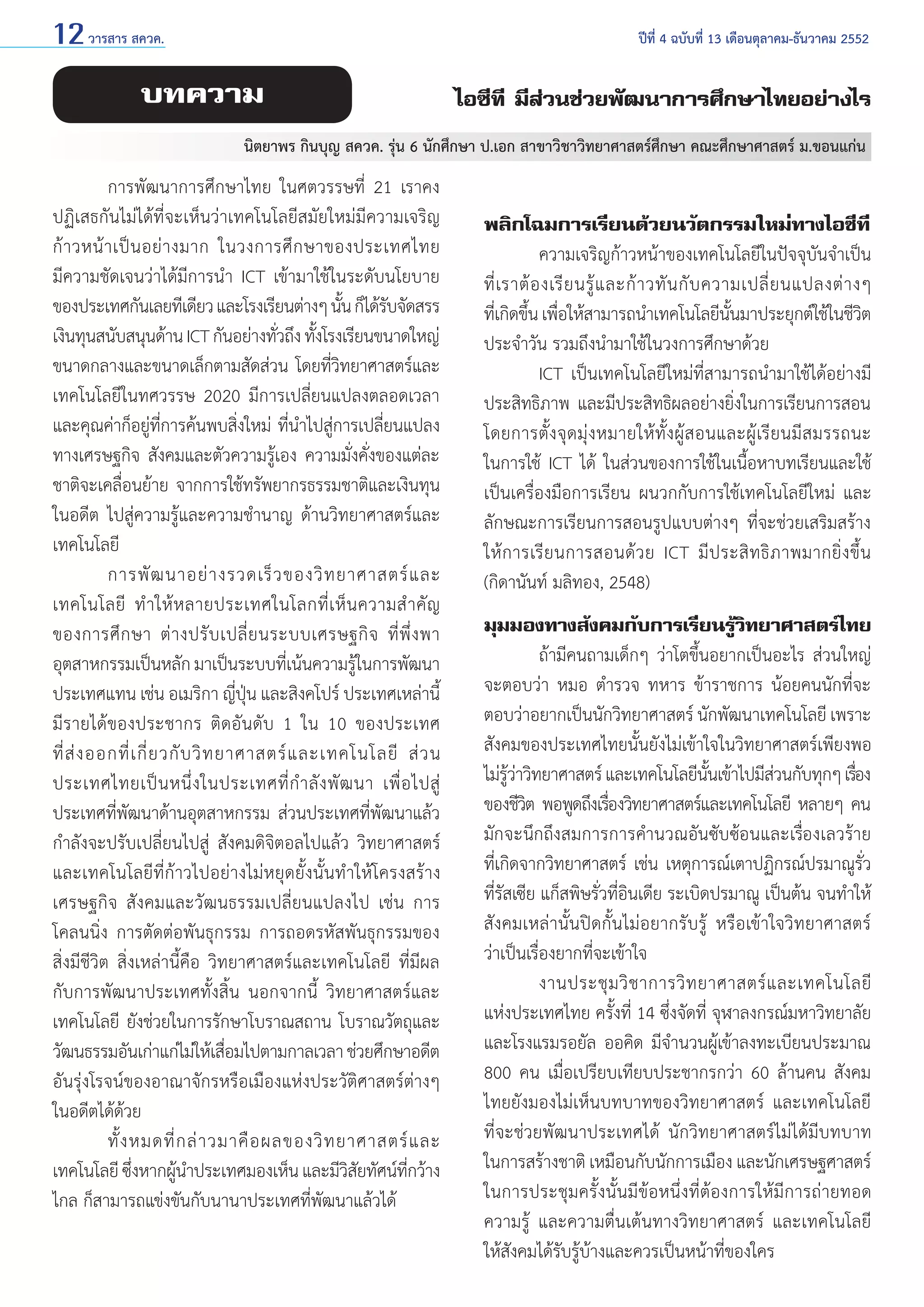 12 วารสาร สควค.	

ปีที่ 4 ฉบับที่ 13 เดือนตุลาคม-ธันวาคม 2552

บทความ

ไอซีที มีส่วนช่วยพัฒนาการศึกษาไทยอย่างไร

นิตยาพร กินบุญ สควค. รุ่น 6 นักศึกษา ป.เอก สาขาวิชาวิทยาศาสตร์ศึกษา คณะศึกษาศาสตร์ ม.ขอนแก่น

	
การพัฒนาการศึกษาไทย ในศตวรรษที่ 21 เราคง
ปฏิเสธกันไม่ได้ที่จะเห็นว่าเทคโนโลยีสมัยใหม่มีความเจริญ
ก้ า วหน้ า เป็ น อย่ า งมาก ในวงการศึ ก ษาของประเทศไทย
มีความชัดเจนว่าได้มีการนำ� ICT เข้ามาใช้ในระดับนโยบาย
ของประเทศกันเลยทีเดียว และโรงเรียนต่างๆ นัน ก็ได้รบจัดสรร
้
ั
เงินทุนสนับสนุนด้าน ICT กันอย่างทัวถึง ทังโรงเรียนขนาดใหญ่
่
้
ขนาดกลางและขนาดเล็กตามสัดส่วน โดยที่วิทยาศาสตร์และ
เทคโนโลยีในทศวรรษ 2020 มีการเปลี่ยนแปลงตลอดเวลา
และคุณค่าก็อยู่ที่การค้นพบสิ่งใหม่ ที่นำ�ไปสู่การเปลี่ยนแปลง
ทางเศรษฐกิจ สังคมและตัวความรู้เอง ความมั่งคั่งของแต่ละ
ชาติจะเคลื่อนย้าย จากการใช้ทรัพยากรธรรมชาติและเงินทุน
ในอดีต ไปสู่ความรู้และความชำ�นาญ ด้านวิทยาศาสตร์และ
เทคโนโลยี
	
การพั ฒ นาอย่ า งรวดเร็ ว ของวิ ท ยาศาสตร์ แ ละ
เทคโนโลยี ทำ � ให้ ห ลายประเทศในโลกที่ เ ห็ น ความสำ � คั ญ
ของการศึ ก ษา ต่ า งปรั บ เปลี่ ย นระบบเศรษฐกิ จ ที่ พึ่ ง พา
อุตสาหกรรมเป็นหลัก มาเป็นระบบทีเน้นความรูในการพัฒนา
่
้
ประเทศแทน เช่น อเมริกา ญี่ปุ่น และสิงคโปร์ ประเทศเหล่านี้
มีรายได้ของประชากร ติดอันดับ 1 ใน 10 ของประเทศ
ที่ ส่ ง ออกที่ เ กี่ ย วกั บ วิ ท ยาศาสตร์ แ ละเทคโนโลยี ส่ ว น
ประเทศไทยเป็ น หนึ่ ง ในประเทศที่ กำ � ลั ง พั ฒ นา เพื่ อ ไปสู่
ประเทศที่พัฒนาด้านอุตสาหกรรม ส่วนประเทศที่พัฒนาแล้ว
กำ�ลังจะปรับเปลี่ยนไปสู่ สังคมดิจิตอลไปแล้ว วิทยาศาสตร์
และเทคโนโลยีที่ก้าวไปอย่างไม่หยุดยั้งนั้นทำ�ให้โครงสร้าง
เศรษฐกิจ สังคมและวัฒนธรรมเปลี่ยนแปลงไป เช่น การ
โคลนนิ่ง การตัดต่อพันธุกรรม การถอดรหัสพันธุกรรมของ
สิ่งมีชีวิต สิ่งเหล่านี้คือ วิทยาศาสตร์และเทคโนโลยี ที่มีผล
กับการพัฒนาประเทศทั้งสิ้น นอกจากนี้ วิทยาศาสตร์และ
เทคโนโลยี ยังช่วยในการรักษาโบราณสถาน โบราณวัตถุและ
วัฒนธรรมอันเก่าแก่ไม่ให้เสือมไปตามกาลเวลา ช่วยศึกษาอดีต
่
อันรุ่งโรจน์ของอาณาจักรหรือเมืองแห่งประวัติศาสตร์ต่างๆ
ในอดีตได้ด้วย
	
ทั้ ง หมดที่ ก ล่ า วมาคื อ ผลของวิ ท ยาศาสตร์ แ ละ
เทคโนโลยี ซึงหากผูน�ประเทศมองเห็น และมีวสยทัศน์ทกว้าง
่
้ ำ
ิั
ี่
ไกล ก็สามารถแข่งขันกับนานาประเทศที่พัฒนาแล้วได้

พลิกโฉมการเรียนด้วยนวัตกรรมใหม่ทางไอซีที
	
ความเจริญก้าวหน้าของเทคโนโลยีในปัจจุบันจำ�เป็น
ที่ เราต้ อ งเรี ย นรู้ แ ละก้ า วทั น กั บ ความเปลี่ ย นแปลงต่ า งๆ
ทีเ่ กิดขึน เพือให้สามารถนำ�เทคโนโลยีนนมาประยุกต์ใช้ในชีวต
้ ่
ั้
ิ
ประจำ�วัน รวมถึงนำ�มาใช้ในวงการศึกษาด้วย
	
ICT เป็นเทคโนโลยีใหม่ที่สามารถนำ�มาใช้ได้อย่างมี
ประสิทธิภาพ และมีประสิทธิผลอย่างยิ่งในการเรียนการสอน
โดยการตั้ ง จุ ด มุ่ ง หมายให้ ทั้ ง ผู้ ส อนและผู้ เรี ย นมี ส มรรถนะ
ในการใช้ ICT ได้ ในส่วนของการใช้ในเนื้อหาบทเรียนและใช้
เป็นเครื่องมือการเรียน ผนวกกับการใช้เทคโนโลยีใหม่ และ
ลักษณะการเรียนการสอนรูปแบบต่างๆ ที่จะช่วยเสริมสร้าง
ให้ ก ารเรี ย นการสอนด้ ว ย ICT มี ป ระสิ ท ธิ ภ าพมากยิ่ ง ขึ้ น
(กิดานันท์ มลิทอง, 2548)
มุมมองทางสังคมกับการเรียนรู้วิทยาศาสตร์ไทย
	
ถ้ามีคนถามเด็กๆ ว่าโตขึ้นอยากเป็นอะไร ส่วนใหญ่
จะตอบว่า หมอ ตำ�รวจ ทหาร ข้าราชการ น้อยคนนักที่จะ
ตอบว่าอยากเป็นนักวิทยาศาสตร์ นักพัฒนาเทคโนโลยี เพราะ
สังคมของประเทศไทยนั้นยังไม่เข้าใจในวิทยาศาสตร์เพียงพอ
ไม่รวาวิทยาศาสตร์ และเทคโนโลยีนนเข้าไปมีสวนกับทุกๆ เรือง
ู้ ่
ั้
่
่
ของชีวต พอพูดถึงเรืองวิทยาศาสตร์และเทคโนโลยี หลายๆ คน
ิ
่
มักจะนึกถึงสมการการคำ�นวณอันซับซ้อนและเรื่องเลวร้าย
ที่เกิดจากวิทยาศาสตร์ เช่น เหตุการณ์เตาปฏิกรณ์ปรมาณูรั่ว
ที่รัสเซีย แก็สพิษรั่วที่อินเดีย ระเบิดปรมาณู เป็นต้น จนทำ�ให้
สังคมเหล่านั้นปิดกั้นไม่อยากรับรู้ หรือเข้าใจวิทยาศาสตร์
ว่าเป็นเรื่องยากที่จะเข้าใจ
	
งานประชุ ม วิ ช าการวิ ท ยาศาสตร์ แ ละเทคโนโลยี
แห่งประเทศไทย ครั้งที่ 14 ซึ่งจัดที่ จุฬาลงกรณ์มหาวิทยาลัย
และโรงแรมรอยัล ออคิด มีจำ�นวนผู้เข้าลงทะเบียนประมาณ
800 คน เมื่อเปรียบเทียบประชากรกว่า 60 ล้านคน สังคม
ไทยยังมองไม่เห็นบทบาทของวิทยาศาสตร์ และเทคโนโลยี
ที่จะช่วยพัฒนาประเทศได้ นักวิทยาศาสตร์ไม่ได้มีบทบาท
ในการสร้างชาติ เหมือนกับนักการเมือง และนักเศรษฐศาสตร์
ในการประชุมครั้งนั้นมีข้อหนึ่งที่ต้องการให้มีการถ่ายทอด
ความรู้ และความตื่นเต้นทางวิทยาศาสตร์ และเทคโนโลยี
ให้สังคมได้รับรู้บ้างและควรเป็นหน้าที่ของใคร

 