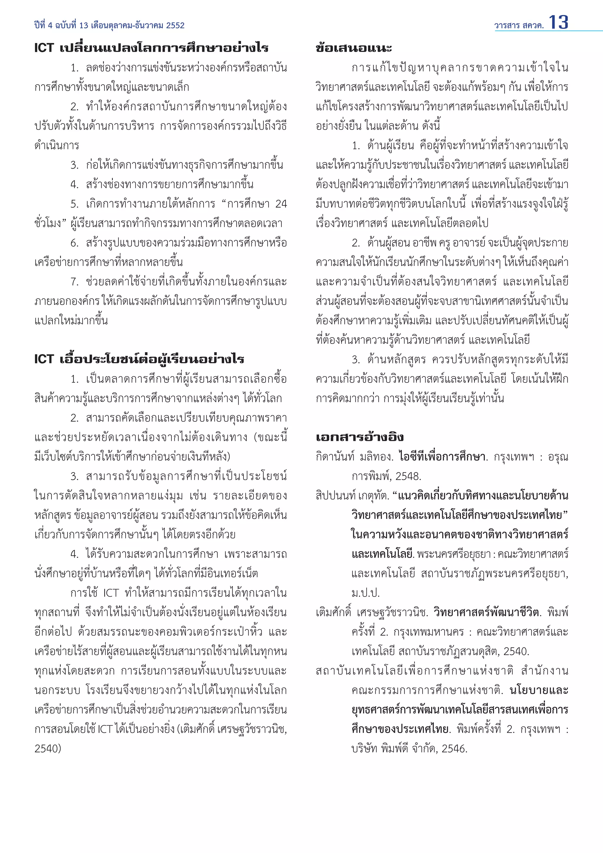 ปีที่ 4 ฉบับที่ 13 เดือนตุลาคม-ธันวาคม 2552	

ICT เปลี่ยนแปลงโลกการศึกษาอย่างไร
	
1. 	ลดช่องว่างการแข่งขันระหว่างองค์กรหรือสถาบัน
การศึกษาทั้งขนาดใหญ่และขนาดเล็ก
	
2. 	ทำ � ให้ อ งค์ ก รสถาบั น การศึ ก ษาขนาดใหญ่ ต้ อ ง
ปรับตัวทั้งในด้านการบริหาร การจัดการองค์กรรวมไปถึงวิธี
ดำ�เนินการ
	
3. 	ก่อให้เกิดการแข่งขันทางธุรกิจการศึกษามากขึ้น
	
4. 	สร้างช่องทางการขยายการศึกษามากขึ้น
	
5. 	เกิดการทำ�งานภายใต้หลักการ “การศึกษา 24
ชั่วโมง” ผู้เรียนสามารถทำ�กิจกรรมทางการศึกษาตลอดเวลา
	
6. 	สร้างรูปแบบของความร่วมมือทางการศึกษาหรือ
เครือข่ายการศึกษาที่หลากหลายขึ้น
	
7. 	ช่วยลดค่าใช้จ่ายที่เกิดขึ้นทั้งภายในองค์กรและ
ภายนอกองค์กร ให้เกิดแรงผลักดันในการจัดการศึกษารูปแบบ
แปลกใหม่มากขึ้น
ICT เอื้อประโยชน์ต่อผู้เรียนอย่างไร
	
1.	 เป็ น ตลาดการศึ ก ษาที่ ผู้ เรี ย นสามารถเลื อ กซื้ อ
สินค้าความรู้และบริการการศึกษาจากแหล่งต่างๆ ได้ทั่วโลก
	
2. 	สามารถคัดเลือกและเปรียบเทียบคุณภาพราคา
และช่ ว ยประหยั ด เวลาเนื่ อ งจากไม่ ต้ อ งเดิ น ทาง (ขณะนี้
มีเว็บไซต์บริการให้เข้าศึกษาก่อนจ่ายเงินทีหลัง)
	
3. 	สามารถรั บ ข้ อ มู ล การศึ ก ษาที่ เ ป็ น ประโยชน์
ในการตั ด สิ น ใจหลากหลายแง่ มุ ม เช่ น รายละเอี ย ดของ
หลักสูตร ข้อมูลอาจารย์ผู้สอน รวมถึงยังสามารถให้ข้อคิดเห็น
เกี่ยวกับการจัดการศึกษานั้นๆ ได้โดยตรงอีกด้วย
	
4. 	ได้รับความสะดวกในการศึกษา เพราะสามารถ
นั่งศึกษาอยู่ที่บ้านหรือที่ใดๆ ได้ทั่วโลกที่มีอินเทอร์เน็ต
	
การใช้ ICT ทำ�ให้สามารถมีการเรียนได้ทุกเวลาใน
ทุกสถานที่ จึงทำ�ให้ไม่จำ�เป็นต้องนั่งเรียนอยู่แต่ในห้องเรียน
อีกต่อไป ด้วยสมรรถนะของคอมพิวเตอร์กระเป๋าหิ้ว และ
เครือข่ายไร้สายที่ผู้สอนและผู้เรียนสามารถใช้งานได้ในทุกหน
ทุกแห่งโดยสะดวก การเรียนการสอนทั้งแบบในระบบและ
นอกระบบ โรงเรียนจึงขยายวงกว้างไปได้ในทุกแห่งในโลก
เครือข่ายการศึกษาเป็นสิงช่วยอำ�นวยความสะดวกในการเรียน
่
การสอนโดยใช้ ICT ได้เป็นอย่างยิง (เติมศักดิ์ เศรษฐวัชราวนิช,
่
2540)

วารสาร สควค. 13

ข้อเสนอแนะ
	
การแก้ ไ ขปั ญ หาบุ ค ลากรขาดความเข้ า ใจใน
วิทยาศาสตร์และเทคโนโลยี จะต้องแก้พร้อมๆ กัน เพื่อให้การ
แก้ไขโครงสร้างการพัฒนาวิทยาศาสตร์และเทคโนโลยีเป็นไป
อย่างยั่งยืน ในแต่ละด้าน ดังนี้
	
1. 	ด้านผู้เรียน คือผู้ที่จะทำ�หน้าที่สร้างความเข้าใจ
และให้ความรูกบประชาชนในเรืองวิทยาศาสตร์ และเทคโนโลยี
้ั
่
ต้องปลูกฝังความเชือทีวาวิทยาศาสตร์ และเทคโนโลยีจะเข้ามา
่ ่่
มีบทบาทต่อชีวิตทุกชีวิตบนโลกใบนี้ เพื่อที่สร้างแรงจูงใจใฝ่รู้
เรื่องวิทยาศาสตร์ และเทคโนโลยีตลอดไป
	
2. 	ด้านผูสอน อาชีพ ครู อาจารย์ จะเป็นผูจดประกาย
้
ุ้
ความสนใจให้นกเรียนนักศึกษาในระดับต่างๆ ให้เห็นถึงคุณค่า
ั
และความจำ�เป็นที่ต้องสนใจวิทยาศาสตร์ และเทคโนโลยี
ส่วนผูสอนทีจะต้องสอนผูทจะจบสาขานิเทศศาสตร์นนจำ�เป็น
้
่
้ ี่
ั้
ต้องศึกษาหาความรู้เพิ่มเติม และปรับเปลี่ยนทัศนคติให้เป็นผู้
ที่ต้องค้นหาความรู้ด้านวิทยาศาสตร์ และเทคโนโลยี
	
3. 	ด้านหลักสูตร ควรปรับหลักสูตรทุกระดับให้มี
ความเกี่ยวข้องกับวิทยาศาสตร์และเทคโนโลยี โดยเน้นให้ฝึก
การคิดมากกว่า การมุ่งให้ผู้เรียนเรียนรู้เท่านั้น
เอกสารอ้างอิง
กิดานันท์ มลิทอง. ไอซีทีเพื่อการศึกษา. กรุงเทพฯ : อรุณ
การพิมพ์, 2548.
สิปปนนท์ เกตุทต. “แนวคิดเกียวกับทิศทางและนโยบายด้าน
ั
่
วิทยาศาสตร์และเทคโนโลยีศกษาของประเทศไทย”
ึ
	
ในความหวังและอนาคตของชาติทางวิทยาศาสตร์
และเทคโนโลยี. พระนครศรีอยุธยา : คณะวิทยาศาสตร์
	
และเทคโนโลยี สถาบันราชภัฏพระนครศรีอยุธยา,
ม.ป.ป.
เติมศักดิ์ เศรษฐวัชราวนิช. วิทยาศาสตร์พัฒนาชีวิต. พิมพ์
ครั้งที่ 2. กรุงเทพมหานคร : คณะวิทยาศาสตร์และ
เทคโนโลยี สถาบันราชภัฏสวนดุสิต, 2540.
สถาบั น เทคโนโลยี เ พื่ อ การศึ ก ษาแห่ ง ชาติ สำ � นั ก งาน
คณะกรรมการการศึ ก ษาแห่ ง ชาติ . นโยบายและ
ยุทธศาสตร์การพัฒนาเทคโนโลยีสารสนเทศเพือการ
่
ศึกษาของประเทศไทย. พิมพ์ครั้งที่ 2. กรุงเทพฯ :
	
บริษัท พิมพ์ดี จำ�กัด, 2546.

 