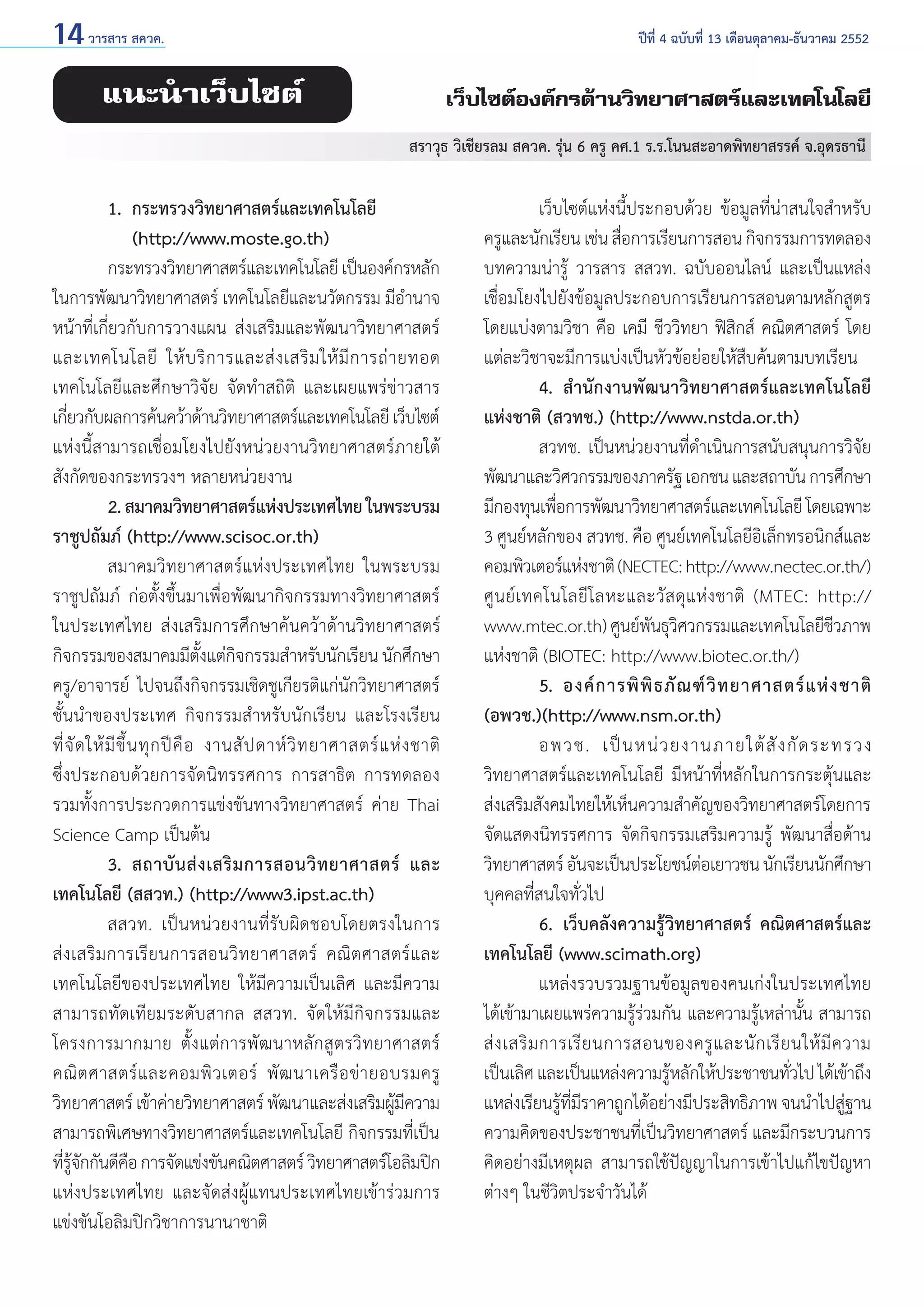 14 วารสาร สควค.	

ปีที่ 4 ฉบับที่ 13 เดือนตุลาคม-ธันวาคม 2552

แนะนำ�เว็บไซต์

เว็บไซต์องค์กรด้านวิทยาศาสตร์และเทคโนโลยี
สราวุธ วิเชียรลม สควค. รุ่น 6 ครู คศ.1 ร.ร.โนนสะอาดพิทยาสรรค์ จ.อุดรธานี

1. 	กระทรวงวิทยาศาสตร์และเทคโนโลยี
	
	 (http://www.moste.go.th)
	
กระทรวงวิทยาศาสตร์และเทคโนโลยี เป็นองค์กรหลัก
ในการพัฒนาวิทยาศาสตร์ เทคโนโลยีและนวัตกรรม มีอำ�นาจ
หน้าที่เกี่ยวกับการวางแผน ส่งเสริมและพัฒนาวิทยาศาสตร์
และเทคโนโลยี ให้ บ ริ ก ารและส่ ง เสริ ม ให้ มี ก ารถ่ า ยทอด
เทคโนโลยีและศึกษาวิจัย จัดทำ�สถิติ และเผยแพร่ข่าวสาร
เกียวกับผลการค้นคว้าด้านวิทยาศาสตร์และเทคโนโลยี เว็บไซต์
่
แห่งนี้สามารถเชื่อมโยงไปยังหน่วยงานวิทยาศาสตร์ภายใต้
สังกัดของกระทรวงฯ หลายหน่วยงาน
	
2. สมาคมวิทยาศาสตร์แห่งประเทศไทย ในพระบรม
ราชูปถัมภ์ (http://www.scisoc.or.th)
	
สมาคมวิทยาศาสตร์แห่งประเทศไทย ในพระบรม
ราชูปถัมภ์ ก่อตั้งขึ้นมาเพื่อพัฒนากิจกรรมทางวิทยาศาสตร์
ในประเทศไทย ส่งเสริมการศึกษาค้นคว้าด้านวิทยาศาสตร์
กิจกรรมของสมาคมมีตงแต่กจกรรมสำ�หรับนักเรียน นักศึกษา
ั้ ิ
ครู/อาจารย์ ไปจนถึงกิจกรรมเชิดชูเกียรติแก่นักวิทยาศาสตร์
ชั้นนำ�ของประเทศ กิจกรรมสำ�หรับนักเรียน และโรงเรียน
ที่ จั ด ให้ มี ขึ้ น ทุ ก ปี คื อ งานสั ป ดาห์ วิ ท ยาศาสตร์ แ ห่ ง ชาติ
ซึ่งประกอบด้วยการจัดนิทรรศการ การสาธิต การทดลอง
รวมทั้งการประกวดการแข่งขันทางวิทยาศาสตร์ ค่าย Thai
Science Camp เป็นต้น
	
3.	 สถาบั น ส่ ง เสริ ม การสอนวิ ท ยาศาสตร์ และ
เทคโนโลยี (สสวท.) (http://www3.ipst.ac.th)
	
สสวท. เป็นหน่วยงานที่รับผิดชอบโดยตรงในการ
ส่ ง เสริ ม การเรี ย นการสอนวิ ท ยาศาสตร์ คณิ ต ศาสตร์ แ ละ
เทคโนโลยีของประเทศไทย ให้มีความเป็นเลิศ และมีความ
สามารถทัดเทียมระดับสากล สสวท. จัดให้มีกิจกรรมและ
โครงการมากมาย ตั้งแต่การพัฒนาหลักสูตรวิทยาศาสตร์
คณิ ต ศาสตร์ แ ละคอมพิ ว เตอร์ พั ฒ นาเครื อ ข่ า ยอบรมครู
วิทยาศาสตร์ เข้าค่ายวิทยาศาสตร์ พัฒนาและส่งเสริมผูมความ
้ี
สามารถพิเศษทางวิทยาศาสตร์และเทคโนโลยี กิจกรรมที่เป็น
ทีรจกกันดีคอ การจัดแข่งขันคณิตศาสตร์ วิทยาศาสตร์โอลิมปิก
่ ู้ ั
ื
แห่งประเทศไทย และจัดส่งผู้แทนประเทศไทยเข้าร่วมการ
แข่งขันโอลิมปิกวิชาการนานาชาติ
	

	
เว็บไซต์แห่งนี้ประกอบด้วย ข้อมูลที่น่าสนใจสำ�หรับ
ครูและนักเรียน เช่น สือการเรียนการสอน กิจกรรมการทดลอง
่
บทความน่ารู้ วารสาร สสวท. ฉบับออนไลน์ และเป็นแหล่ง
เชื่อมโยงไปยังข้อมูลประกอบการเรียนการสอนตามหลักสูตร
โดยแบ่งตามวิชา คือ เคมี ชีววิทยา ฟิสิกส์ คณิตศาสตร์ โดย
แต่ละวิชาจะมีการแบ่งเป็นหัวข้อย่อยให้สืบค้นตามบทเรียน
	
4. 	สำ�นักงานพัฒนาวิทยาศาสตร์และเทคโนโลยี
แห่งชาติ (สวทช.) (http://www.nstda.or.th)
	
สวทช. เป็นหน่วยงานที่ดำ�เนินการสนับสนุนการวิจัย
พัฒนาและวิศวกรรมของภาครัฐ เอกชน และสถาบัน การศึกษา
มีกองทุนเพือการพัฒนาวิทยาศาสตร์และเทคโนโลยี โดยเฉพาะ
่
3 ศูนย์หลักของ สวทช. คือ ศูนย์เทคโนโลยีอิเล็กทรอนิกส์และ
คอมพิวเตอร์แห่งชาติ (NECTEC: http://www.nectec.or.th/)
ศู น ย์ เ ทคโนโลยี โ ลหะและวั ส ดุ แ ห่ ง ชาติ (MTEC: http://
www.mtec.or.th) ศูนย์พนธุวศวกรรมและเทคโนโลยีชวภาพ
ั ิ
ี
แห่งชาติ (BIOTEC: http://www.biotec.or.th/)
	
5.	 องค์ ก ารพิ พิ ธ ภั ณ ฑ์ วิ ท ยาศาสตร์ แ ห่ ง ชาติ
(อพวช.)(http://www.nsm.or.th)
	
อพวช. เป็ น หน่ ว ยงานภายใต้ สั ง กั ด ระทรวง
วิทยาศาสตร์และเทคโนโลยี มีหน้าที่หลักในการกระตุ้นและ
ส่งเสริมสังคมไทยให้เห็นความสำ�คัญของวิทยาศาสตร์โดยการ
จัดแสดงนิทรรศการ จัดกิจกรรมเสริมความรู้ พัฒนาสื่อด้าน
วิทยาศาสตร์ อันจะเป็นประโยชน์ตอเยาวชน นักเรียนนักศึกษา
่
บุคคลที่สนใจทั่วไป
	
6. 	เว็บคลังความรู้วิทยาศาสตร์ คณิตศาสตร์และ
เทคโนโลยี (www.scimath.org)
	
แหล่งรวบรวมฐานข้อมูลของคนเก่งในประเทศไทย
ได้เข้ามาเผยแพร่ความรู้ร่วมกัน และความรู้เหล่านั้น สามารถ
ส่ ง เสริ ม การเรี ย นการสอนของครู แ ละนั ก เรี ย นให้ มี ค วาม
เป็นเลิศ และเป็นแหล่งความรูหลักให้ประชาชนทัวไป ได้เข้าถึง
้
่
แหล่งเรียนรูทมราคาถูกได้อย่างมีประสิทธิภาพ จนนำ�ไปสูฐาน
้ ี่ ี
่
ความคิดของประชาชนที่เป็นวิทยาศาสตร์ และมีกระบวนการ
คิดอย่างมีเหตุผล สามารถใช้ปัญญาในการเข้าไปแก้ไขปัญหา
ต่างๆ ในชีวิตประจำ�วันได้

 