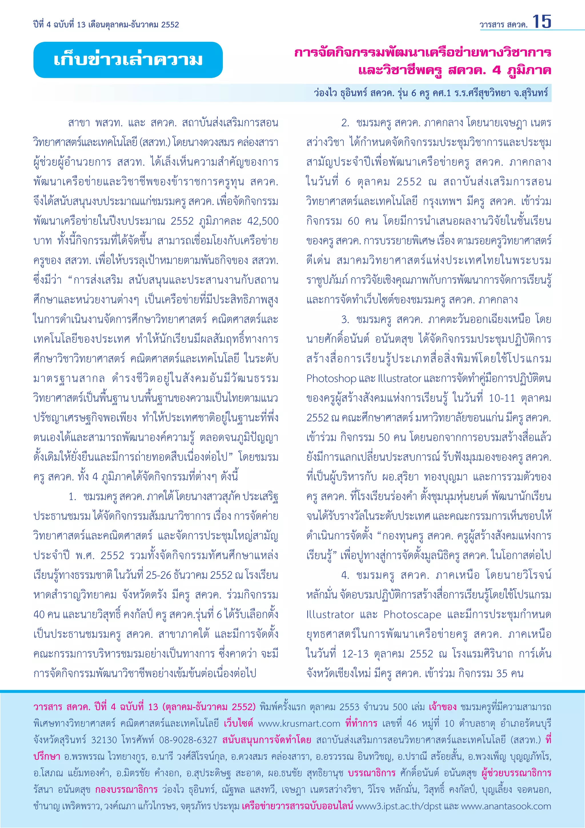 ปีที่ 4 ฉบับที่ 13 เดือนตุลาคม-ธันวาคม 2552	

เก็บข่าวเล่าความ

วารสาร สควค. 15

การจัดกิจกรรมพัฒนาเครือข่ายทางวิชาการ
และวิชาชีพครู สควค. 4 ภูมิภาค
ว่องไว ธุอินทร์ สควค. รุ่น 6 ครู คศ.1 ร.ร.ศรีสุขวิทยา จ.สุรินทร์

	
สาขา พสวท. และ สควค. สถาบันส่งเสริมการสอน
วิทยาศาสตร์และเทคโนโลยี (สสวท.) โดยนางดวงสมร คล่องสารา
ผู้ช่วยผู้อำ�นวยการ สสวท. ได้เล็งเห็นความสำ�คัญของการ
พัฒ นาเครื อข่ า ยและวิชาชีพ ของข้าราชการครูทุน สควค.
จึงได้สนับสนุนงบประมาณแก่ชมรมครู สควค. เพือจัดกิจกรรม
่
พัฒนาเครือข่ายในปีงบประมาณ 2552 ภูมิภาคละ 42,500
บาท ทั้งนี้กิจกรรมที่ได้จัดขึ้น สามารถเชื่อมโยงกับเครือข่าย
ครูของ สสวท. เพื่อให้บรรลุเป้าหมายตามพันธกิจของ สสวท.
ซึ่งมีว่า “การส่งเสริม สนับสนุนและประสานงานกับสถาน
ศึกษาและหน่วยงานต่างๆ เป็นเครือข่ายที่มีประสิทธิภาพสูง
ในการดำ�เนินงานจัดการศึกษาวิทยาศาสตร์ คณิตศาสตร์และ
เทคโนโลยีของประเทศ ทำ�ให้นักเรียนมีผลสัมฤทธิ์ทางการ
ศึกษาวิชาวิทยาศาสตร์ คณิตศาสตร์และเทคโนโลยี ในระดับ
มาตรฐานสากล ดำ � รงชี วิ ต อยู่ ใ นสั ง คมอั น มี วั ฒ นธรรม
วิทยาศาสตร์เป็นพืนฐาน บนพืนฐานของความเป็นไทยตามแนว
้
้
ปรัชญาเศรษฐกิจพอเพียง ทำ�ให้ประเทศชาติอยู่ในฐานะที่พึ่ง
ตนเองได้และสามารถพัฒนาองค์ความรู้ ตลอดจนภูมิปัญญา
ดั้งเดิมให้ยั่งยืนและมีการถ่ายทอดสืบเนื่องต่อไป” โดยชมรม
ครู สควค. ทั้ง 4 ภูมิภาคได้จัดกิจกรรมที่ต่างๆ ดังนี้
	
1. 	ชมรมครู สควค. ภาคใต้ โดยนางสาวสุภค ประเสริฐ
ั
ประธานชมรม ได้จดกิจกรรมสัมมนาวิชาการ เรือง การจัดค่าย
ั
่
วิทยาศาสตร์และคณิตศาสตร์ และจัดการประชุมใหญ่สามัญ
ประจำ�ปี พ.ศ. 2552 รวมทั้งจัดกิจกรรมทัศนศึกษาแหล่ง
เรียนรูทางธรรมชาติ ในวันที่ 25-26 ธันวาคม 2552 ณ โรงเรียน
้
หาดสำ�ราญวิทยาคม จังหวัดตรัง มีครู สควค. ร่วมกิจกรรม
40 คน และนายวิสุทธิ์ คงกัลป์ ครู สควค.รุ่นที่ 6 ได้รับเลือกตั้ง
เป็นประธานชมรมครู สควค. สาขาภาคใต้ และมีการจัดตั้ง
คณะกรรมการบริหารชมรมอย่างเป็นทางการ ซึ่งคาดว่า จะมี
การจัดกิจกรรมพัฒนาวิชาชีพอย่างเข้มข้นต่อเนื่องต่อไป

	
2.	 ชมรมครู สควค. ภาคกลาง โดยนายเจษฎา เนตร
สว่างวิชา ได้กำ�หนดจัดกิจกรรมประชุมวิชาการและประชุม
สามัญประจำ�ปีเพื่อพัฒนาเครือข่ายครู สควค. ภาคกลาง
ในวั น ที่ 6 ตุ ล าคม 2552 ณ สถาบั น ส่ ง เสริ ม การสอน
วิทยาศาสตร์และเทคโนโลยี กรุงเทพฯ มีครู สควค. เข้าร่วม
กิจกรรม 60 คน โดยมีการนำ�เสนอผลงานวิจัยในชั้นเรียน
ของครู สควค. การบรรยายพิเศษ เรือง ตามรอยครูวทยาศาสตร์
่
ิ
ดี เ ด่ น สมาคมวิ ท ยาศาสตร์ แ ห่ ง ประเทศไทยในพระบรม
ราชูปภัมภ์ การวิจยเชิงคุณภาพกับการพัฒนาการจัดการเรียนรู้
ั
และการจัดทำ�เว็บไซต์ของชมรมครู สควค. ภาคกลาง
	
3. 	ชมรมครู สควค. ภาคตะวันออกเฉียงเหนือ โดย
นายศักดิ์อนันต์ อนันตสุข ได้จัดกิจกรรมประชุมปฏิบัติการ
สร้ า งสื่ อ การเรี ย นรู้ ป ระเภทสื่ อ สิ่ ง พิ ม พ์ โ ดยใช้ โ ปรแกรม
Photoshop และ Illustrator และการจัดทำ�คูมอการปฏิบตตน
่ื
ัิ
ของครูผู้สร้างสังคมแห่งการเรียนรู้ ในวันที่ 10-11 ตุลาคม
2552 ณ คณะศึกษาศาสตร์ มหาวิทยาลัยขอนแก่น มีครู สควค.
เข้าร่วม กิจกรรม 50 คน โดยนอกจากการอบรมสร้างสื่อแล้ว
ยังมีการแลกเปลียนประสบการณ์ รับฟังมุมมองของครู สควค.
่
ที่เป็นผู้บริหารกับ ผอ.สุริยา ทองบุญมา และการรวมตัวของ
ครู สควค. ที่โรงเรียนร่องคำ� ตั้งชุมนุมหุ่นยนต์ พัฒนานักเรียน
จนได้รบรางวัลในระดับประเทศ และคณะกรรมการเห็นชอบให้
ั
ดำ�เนินการจัดตั้ง “กองทุนครู สควค. ครูผู้สร้างสังคมแห่งการ
เรียนรู้” เพื่อปูทางสู่การจัดตั้งมูลนิธิครู สควค. ในโอกาสต่อไป
	
4. 	ชมรมครู สควค. ภาคเหนื อ โดยนายวิ โรจน์
หลักมัน จัดอบรมปฏิบตการสร้างสือการเรียนรูโดยใช้โปรแกรม
่
ัิ
่
้
Illustrator และ Photoscape และมีการประชุมกำ�หนด
ยุ ท ธศาสตร์ ใ นการพั ฒ นาเครื อ ข่ า ยครู สควค. ภาคเหนื อ
ในวันที่ 12-13 ตุลาคม 2552 ณ โรงแรมศิรินาถ การ์เด้น
จังหวัดเชียงใหม่ มีครู สควค. เข้าร่วม กิจกรรม 35 คน

วารสาร สควค. ปีที่ 4 ฉบับที่ 13 (ตุลาคม-ธันวาคม 2552) พิมพ์ครั้งแรก ตุลาคม 2553 จำ�นวน 500 เล่ม เจ้าของ ชมรมครูที่มีความสามารถ
พิเศษทางวิทยาศาสตร์ คณิตศาสตร์และเทคโนโลยี เว็บไซต์ www.krusmart.com ที่ทำ�การ เลขที่ 46 หมู่ที่ 10 ตำ�บลธาตุ อำ�เภอรัตนบุรี
จังหวัดสุรินทร์ 32130 โทรศัพท์ 08-9028-6327 สนับสนุนการจัดทำ�โดย สถาบันส่งเสริมการสอนวิทยาศาสตร์และเทคโนโลยี (สสวท.) ที่
ปรึกษา อ.พรพรรณ ไวทยางกูร, อ.นารี วงศ์สิโรจน์กุล, อ.ดวงสมร คล่องสารา, อ.อรวรรณ อินทวิชญ, อ.ปราณี สร้อยสั้น, อ.พวงเพ็ญ บุญญภัทโร,
อ.โสภณ แย้มทองคำ�, อ.มิตรชัย คำ�งอก, อ.สุประดิษฐ สะอาด, ผอ.ธนชัย สุทธิยานุช บรรณาธิการ ศักดิ์อนันต์ อนันตสุข ผู้ช่วยบรรณาธิการ
รัสนา อนันตสุข กองบรรณาธิการ ว่องไว ธุอินทร์, ณัฐพล แสงทวี, เจษฎา เนตรสว่างวิชา, วิโรจ หลักมั่น, วิสุทธิ์ คงกัลป์, บุญเลี้ยง จอดนอก,
ชำ�นาญ เพริดพราว, วงค์ณภา แก้วไกรษร, จตุรภัทร ประทุม เครือข่ายวารสารฉบับออนไลน์ www3.ipst.ac.th/dpst และ www.anantasook.com

 