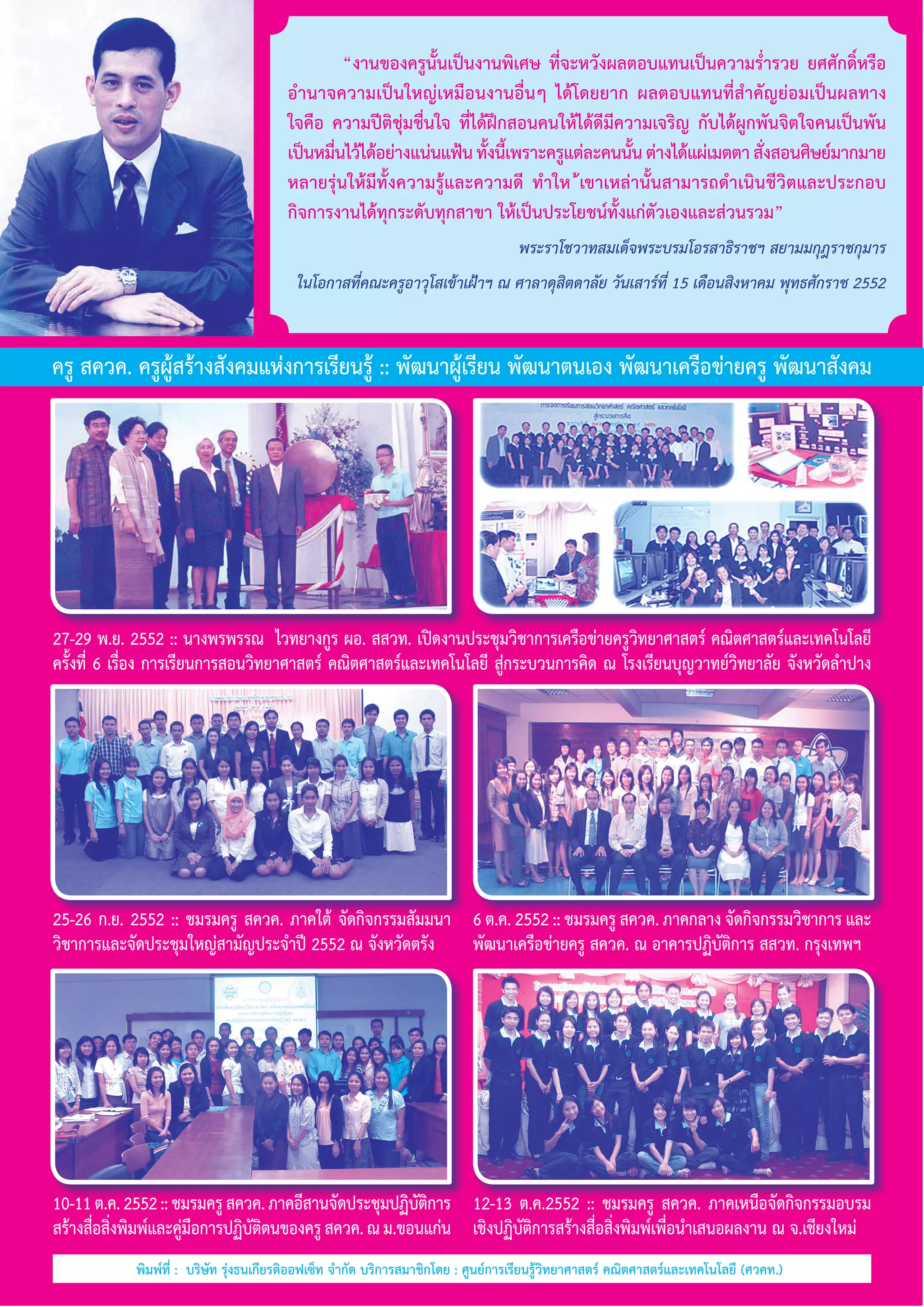 “งานของครูนั้นเป็นงานพิเศษ ที่จะหวังผลตอบแทนเป็นความรํ่ารวย ยศศักดิ์หรือ
อำ�นาจความเป็นใหญ่เหมือนงานอื่นๆ ได้โดยยาก ผลตอบแทนที่สำ�คัญย่อมเป็นผลทาง
ใจคือ ความปีติชุ่มชื่นใจ ที่ได้ฝึกสอนคนให้ได้ดีมีความเจริญ กับได้ผูกพันจิตใจคนเป็นพัน
เป็นหมืนไว้ได้อย่างแน่นแฟ้น ทังนีเ้ พราะครูแต่ละคนนัน ต่างได้แผ่เมตตา สังสอนศิษย์มากมาย
่
้
้
่
หลายรุ่นให้มีทั้งความรู้และความดี ทำ�ให ้เขาเหล่านั้นสามารถดำ�เนินชีวิตและประกอบ         
กิจการงานได้ทุกระดับทุกสาขา ให้เป็นประโยชน์ทั้งแก่ตัวเองและส่วนรวม”
พระราโชวาทสมเด็จพระบรมโอรสาธิราชฯ สยามมกุฎราชกุมาร
ในโอกาสที่คณะครูอาวุโสเข้าเฝ้าฯ ณ ศาลาดุสิตดาลัย วันเสาร์ที่ 15 เดือนสิงหาคม พุทธศักราช 2552

ครู สควค. ครูผู้สร้างสังคมแห่งการเรียนรู้ :: พัฒนาผู้เรียน พัฒนาตนเอง พัฒนาเครือข่ายครู พัฒนาสังคม

27-29 พ.ย. 2552 :: นางพรพรรณ  ไวทยางกูร ผอ. สสวท. เปิดงานประชุมวิชาการเครือข่ายครูวิทยาศาสตร์ คณิตศาสตร์และเทคโนโลยี
ครั้งที่ 6 เรื่อง การเรียนการสอนวิทยาศาสตร์ คณิตศาสตร์และเทคโนโลยี สู่กระบวนการคิด ณ โรงเรียนบุญวาทย์วิทยาลัย จังหวัดลำ�ปาง

25-26 ก.ย. 2552 :: ชมรมครู สควค. ภาคใต้ จัดกิจกรรมสัมมนา 6 ต.ค. 2552 :: ชมรมครู สควค. ภาคกลาง จัดกิจกรรมวิชาการ และ
วิชาการและจัดประชุมใหญ่สามัญประจำ�ปี 2552 ณ จังหวัดตรัง
พัฒนาเครือข่ายครู สควค. ณ อาคารปฏิบัติการ สสวท. กรุงเทพฯ   

10-11 ต.ค. 2552 :: ชมรมครู สควค. ภาคอีสานจัดประชุมปฏิบตการ 12-13 ต.ค.2552 :: ชมรมครู สควค. ภาคเหนือจัดกิจกรรมอบรม        
ัิ
สร้างสือสิงพิมพ์และคูมอการปฏิบตตนของครู สควค. ณ ม.ขอนแก่น     เชิงปฏิบัติการสร้างสื่อสิ่งพิมพ์เพื่อนำ�เสนอผลงาน ณ จ.เชียงใหม่
่ ่
่ื
ัิ
พิมพ์ที่ :  บริษัท รุ่งธนเกียรติออฟเซ็ท จำ�กัด บริการสมาชิกโดย : ศูนย์การเรียนรู้วิทยาศาสตร์ คณิตศาสตร์และเทคโนโลยี (ศวคท.)

 