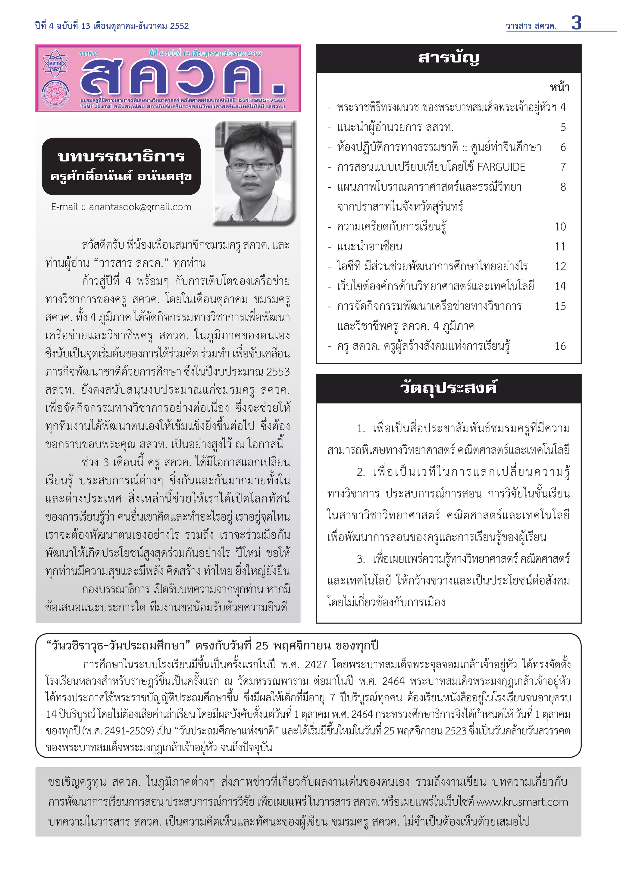 ปีที่ 4 ฉบับที่ 13 เดือนตุลาคม-ธันวาคม 2552	

วารสาร สควค.

3

สารบัญ

บทบรรณาธิการ

ครูศักดิ์อนันต์ อนันตสุข
E-mail :: anantasook@gmail.com

	
สวัสดีครับ พีนองเพือนสมาชิกชมรมครู สควค. และ
่ ้ ่
ท่านผู้อ่าน “วารสาร สควค.” ทุกท่าน
	
ก้าวสู่ปีที่ 4 พร้อมๆ กับการเติบโตของเครือข่าย
ทางวิชาการของครู สควค. โดยในเดือนตุลาคม ชมรมครู
สควค. ทั้ง 4 ภูมิภาค ได้จัดกิจกรรมทางวิชาการเพื่อพัฒนา
เครือข่ายและวิชาชีพครู สควค. ในภูมิภาคของตนเอง
ซึงนับเป็นจุดเริมต้นของการได้รวมคิด ร่วมทำ� เพือขับเคลือน
่
่
่
่
่
ภารกิจพัฒนาชาติดวยการศึกษา ซึงในปีงบประมาณ 2553
้
่
สสวท. ยังคงสนับสนุนงบประมาณแก่ชมรมครู สควค.
เพื่อจัดกิจกรรมทางวิชาการอย่างต่อเนื่อง ซึ่งจะช่วยให้
ทุกทีมงานได้พัฒนาตนเองให้เข้มแข็งยิ่งขึ้นต่อไป ซึ่งต้อง
ขอกราบขอบพระคุณ สสวท. เป็นอย่างสูงไว้ ณ โอกาสนี้
	
ช่วง 3 เดือนนี้ ครู สควค. ได้มีโอกาสแลกเปลี่ยน
เรียนรู้ ประสบการณ์ต่างๆ ซึ่งกันและกันมากมายทั้งใน
และต่ า งประเทศ สิ่ ง เหล่ า นี้ ช่ ว ยให้ เราได้ เ ปิ ด โลกทั ศ น์
ของการเรียนรูวา คนอืนเขาคิดและทำ�อะไรอยู่ เราอยูจดไหน
้่
่
ุ่
เราจะต้องพัฒนาตนเองอย่างไร รวมถึง เราจะร่วมมือกัน
พัฒนาให้เกิดประโยชน์สูงสุดร่วมกันอย่างไร ปีใหม่ ขอให้
ทุกท่านมีความสุขและมีพลัง คิดสร้าง ทำ�ไทย ยิงใหญ่ยงยืน
่
ั่
	
กองบรรณาธิการ เปิดรับบทความจากทุกท่าน หากมี
ข้อเสนอแนะประการใด ทีมงานขอน้อมรับด้วยความยินดี

หน้า
-	 พระราชพิธีทรงผนวช ของพระบาทสมเด็จพระเจ้าอยู่หัวฯ	4
-	 แนะนำ�ผู้อำ�นวยการ สสวท.	5
-	 ห้องปฏิบัติการทางธรรมชาติ :: ศูนย์ท่าจีนศึกษา 	 6
-	 การสอนแบบเปรียบเทียบโดยใช้ FARGUIDE 	
7
-	 แผนภาพโบราณดาราศาสตร์และธรณีวิทยา	
8
	 จากปราสาทในจังหวัดสุรินทร์
-	 ความเครียดกับการเรียนรู้ 	
10
-	 แนะนำ�อาเซียน	11
-	 ไอซีที มีส่วนช่วยพัฒนาการศึกษาไทยอย่างไร 	 12
-	 เว็บไซต์องค์กรด้านวิทยาศาสตร์และเทคโนโลยี	 14
-	 การจัดกิจกรรมพัฒนาเครือข่ายทางวิชาการ	
15
	 และวิชาชีพครู สควค. 4 ภูมิภาค
-	 ครู สควค. ครูผู้สร้างสังคมแห่งการเรียนรู้	
16

วัตถุประสงค์
	
1. 	เพื่อเป็นสื่อประชาสัมพันธ์ชมรมครูที่มีความ
สามารถพิเศษทางวิทยาศาสตร์ คณิตศาสตร์และเทคโนโลยี
	 2. 	เพื่ อ เป็ น เวที ใ นการแลกเปลี่ ย นความรู้
ทางวิชาการ ประสบการณ์การสอน การวิจัยในชั้นเรียน
ในสาขาวิชาวิทยาศาสตร์ คณิตศาสตร์และเทคโนโลยี
เพื่อพัฒนาการสอนของครูและการเรียนรู้ของผู้เรียน
	
3. 	เพือเผยแพร่ความรูทางวิทยาศาสตร์ คณิตศาสตร์
่
้
และเทคโนโลยี ให้กว้างขวางและเป็นประโยชน์ต่อสังคม
โดยไม่เกี่ยวข้องกับการเมือง

“วันวชิราวุธ-วันประถมศึกษา” ตรงกับวันที่ 25 พฤศจิกายน ของทุกปี
	
การศึกษาในระบบโรงเรียนมีข้นเป็นครั้งแรกในปี พ.ศ. 2427 โดยพระบาทสมเด็จพระจุลจอมเกล้าเจ้าอยู่หัว ได้ทรงจัดตั้ง
ึ

โรงเรียนหลวงสำ�หรับราษฎร์ข้นเป็นครั้งแรก ณ วัดมหรรณพาราม ต่อมาในปี พ.ศ. 2464 พระบาทสมเด็จพระมงกุฎเกล้าเจ้าอยู่หัว
ึ
ได้ทรงประกาศใช้พระราชบัญญัตประถมศึกษาขึน ซึงมีผลให้เด็กทีมอายุ 7 ปีบริบรณ์ทกคน ต้องเรียนหนังสืออยูในโรงเรียนจนอายุครบ
ิ
้ ่
่ี
ู ุ
่
14 ปีบริบรณ์ โดยไม่ตองเสียค่าเล่าเรียน โดยมีผลบังคับตังแต่วนที่ 1 ตุลาคม พ.ศ. 2464 กระทรวงศึกษาธิการจึงได้ก�หนดให้ วันที่ 1 ตุลาคม
ู
้
้ ั
ำ
ของทุกปี (พ.ศ. 2491-2509) เป็น “วันประถมศึกษาแห่งชาติ” และได้เริมมีขนใหม่ในวันที่ 25 พฤศจิกายน 2523 ซึงเป็นวันคล้ายวันสวรรคต
่ ้ึ
่
ของพระบาทสมเด็จพระมงกุฎเกล้าเจ้าอยูหว จนถึงปัจจุบน
่ ั
ั

ขอเชิญครูทุน สควค. ในภูมิภาคต่างๆ ส่งภาพข่าวที่เกี่ยวกับผลงานเด่นของตนเอง รวมถึงงานเขียน บทความเกี่ยวกับ
การพัฒนาการเรียนการสอน ประสบการณ์การวิจย เพือเผยแพร่ ในวารสาร สควค. หรือเผยแพร่ในเว็บไซต์ www.krusmart.com
ั ่
บทความในวารสาร สควค. เป็นความคิดเห็นและทัศนะของผู้เขียน ชมรมครู สควค. ไม่จำ�เป็นต้องเห็นด้วยเสมอไป

 