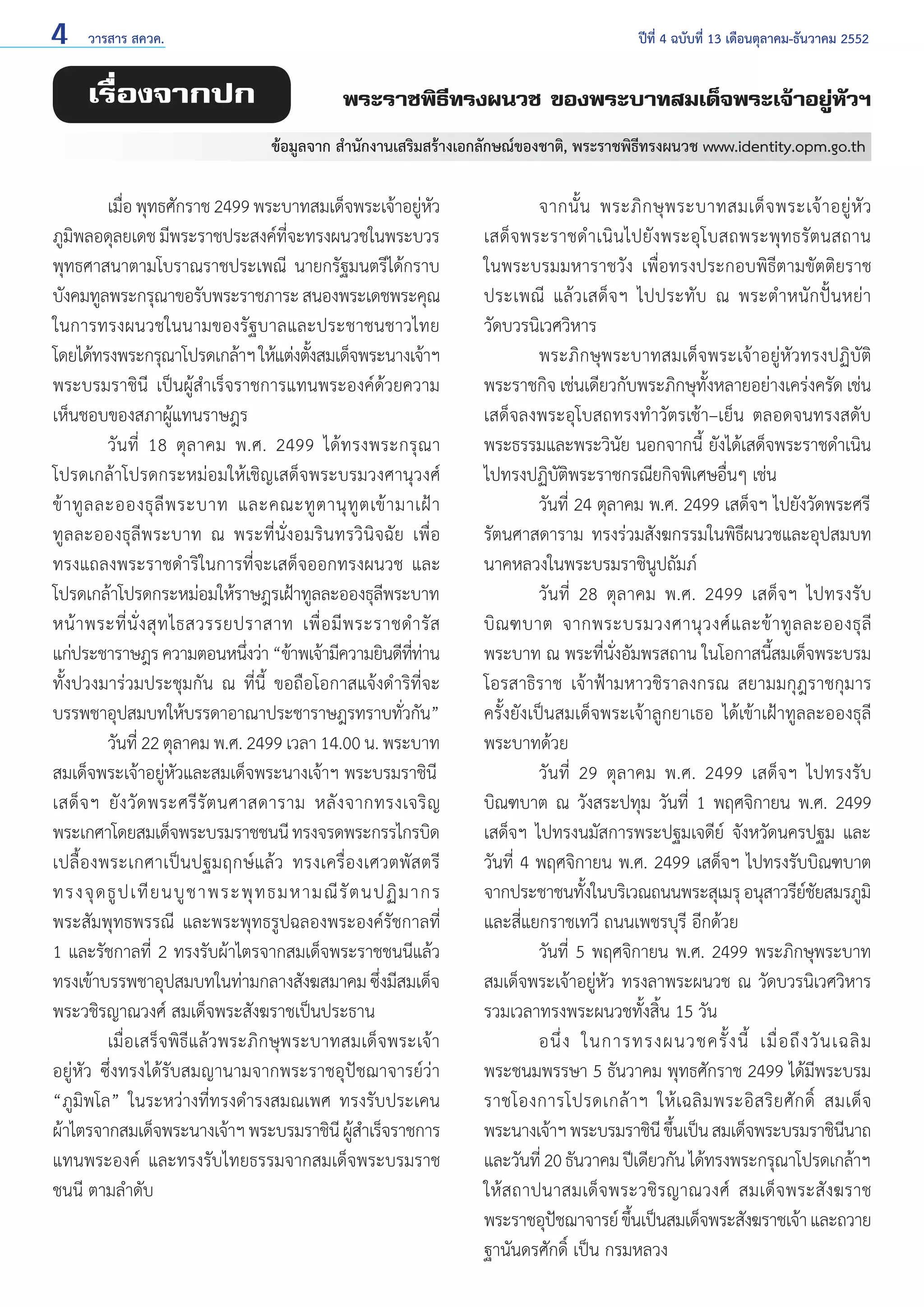 4

วารสาร สควค.	

เรื่องจากปก

ปีที่ 4 ฉบับที่ 13 เดือนตุลาคม-ธันวาคม 2552

พระราชพิธีทรงผนวช ของพระบาทสมเด็จพระเจ้าอยู่หัวฯ
ข้อมูลจาก สำ�นักงานเสริมสร้างเอกลักษณ์ของชาติ, พระราชพิธีทรงผนวช www.identity.opm.go.th

	
เมือ พุทธศักราช 2499 พระบาทสมเด็จพระเจ้าอยูหว
่
่ ั
ภูมพลอดุลยเดช มีพระราชประสงค์ทจะทรงผนวชในพระบวร
ิ
ี่
พุทธศาสนาตามโบราณราชประเพณี นายกรัฐมนตรีได้กราบ
บังคมทูลพระกรุณาขอรับพระราชภาระ สนองพระเดชพระคุณ
ในการทรงผนวชในนามของรัฐบาลและประชาชนชาวไทย
โดยได้ทรงพระกรุณาโปรดเกล้าฯ ให้แต่งตังสมเด็จพระนางเจ้าฯ
้
พระบรมราชินี เป็นผู้สำ�เร็จราชการแทนพระองค์ด้วยความ
เห็นชอบของสภาผู้แทนราษฎร
	
วันที่ 18 ตุลาคม พ.ศ. 2499 ได้ทรงพระกรุณา
โปรดเกล้าโปรดกระหม่อมให้เชิญเสด็จพระบรมวงศานุวงศ์
ข้ า ทู ล ละอองธุ ลี พ ระบาท และคณะทู ต านุ ทู ต เข้ า มาเฝ้ า
ทูลละอองธุลีพระบาท ณ พระที่นั่งอมรินทรวินิจฉัย เพื่อ
ทรงแถลงพระราชดำ�ริในการที่จะเสด็จออกทรงผนวช และ
โปรดเกล้าโปรดกระหม่อมให้ราษฎรเฝ้าทูลละอองธุลพระบาท
ี
หน้ า พระที่ นั่ ง สุ ท ไธสวรรยปราสาท เพื่ อ มี พ ระราชดำ � รั ส
แก่ประชาราษฎร ความตอนหนึงว่า “ข้าพเจ้ามีความยินดีททาน
่
่ี ่
ทั้งปวงมาร่วมประชุมกัน ณ ที่นี้ ขอถือโอกาสแจ้งดำ�ริที่จะ
บรรพชาอุปสมบทให้บรรดาอาณาประชาราษฎรทราบทัวกัน”
่
	
วันที่ 22 ตุลาคม พ.ศ. 2499 เวลา 14.00 น. พระบาท
สมเด็จพระเจ้าอยู่หัวและสมเด็จพระนางเจ้าฯ พระบรมราชินี
เสด็ จ ฯ ยั ง วั ด พระศรี รั ต นศาสดาราม หลั ง จากทรงเจริ ญ
พระเกศาโดยสมเด็จพระบรมราชชนนี ทรงจรดพระกรรไกรบิด
เปลื้องพระเกศาเป็นปฐมฤกษ์แล้ว ทรงเครื่องเศวตพัสตรี
ทรงจุ ด ธู ป เที ย นบู ช าพระพุ ท ธมหามณี รั ต นปฏิ ม ากร
พระสัมพุทธพรรณี และพระพุทธรูปฉลองพระองค์รัชกาลที่
1 และรัชกาลที่ 2 ทรงรับผ้าไตรจากสมเด็จพระราชชนนีแล้ว
ทรงเข้าบรรพชาอุปสมบทในท่ามกลางสังฆสมาคม ซึงมีสมเด็จ
่
พระวชิรญาณวงศ์ สมเด็จพระสังฆราชเป็นประธาน
	
เมื่อเสร็จพิธีแล้วพระภิกษุพระบาทสมเด็จพระเจ้า
อยู่หัว ซึ่งทรงได้รับสมญานามจากพระราชอุปัชฌาจารย์ว่า
“ภูมิพโล” ในระหว่างที่ทรงดำ�รงสมณเพศ ทรงรับประเคน
ผ้าไตรจากสมเด็จพระนางเจ้าฯ พระบรมราชินี ผูส�เร็จราชการ
้ำ
แทนพระองค์ และทรงรับไทยธรรมจากสมเด็จพระบรมราช
ชนนี ตามลำ�ดับ

	
จากนั้ น พระภิ ก ษุ พ ระบาทสมเด็ จ พระเจ้ า อยู่ หั ว
เสด็จพระราชดำ �เนินไปยังพระอุโบสถพระพุทธรัตนสถาน
ในพระบรมมหาราชวัง เพื่อทรงประกอบพิธีตามขัตติยราช
ประเพณี แล้วเสด็จฯ ไปประทับ ณ พระตำ�หนักปั้นหย่า
วัดบวรนิเวศวิหาร
	
พระภิกษุพระบาทสมเด็จพระเจ้าอยู่หัวทรงปฏิบัติ
พระราชกิจ เช่นเดียวกับพระภิกษุทั้งหลายอย่างเคร่งครัด เช่น
เสด็จลงพระอุโบสถทรงทำ�วัตรเช้า–เย็น ตลอดจนทรงสดับ
พระธรรมและพระวินัย นอกจากนี้ ยังได้เสด็จพระราชดำ�เนิน
ไปทรงปฏิบัติพระราชกรณียกิจพิเศษอื่นๆ เช่น
	
วันที่ 24 ตุลาคม พ.ศ. 2499 เสด็จฯ ไปยังวัดพระศรี
รัตนศาสดาราม ทรงร่วมสังฆกรรมในพิธีผนวชและอุปสมบท
นาคหลวงในพระบรมราชินูปถัมภ์
	
วันที่ 28 ตุลาคม พ.ศ. 2499 เสด็จฯ ไปทรงรับ
บิ ณ ฑบาต จากพระบรมวงศานุ ว งศ์ แ ละข้ า ทู ล ละอองธุ ลี
พระบาท ณ พระที่นั่งอัมพรสถาน ในโอกาสนี้สมเด็จพระบรม
โอรสาธิราช เจ้าฟ้ามหาวชิราลงกรณ สยามมกุฎราชกุมาร
ครั้งยังเป็นสมเด็จพระเจ้าลูกยาเธอ ได้เข้าเฝ้าทูลละอองธุลี
พระบาทด้วย
	
วันที่ 29 ตุลาคม พ.ศ. 2499 เสด็จฯ ไปทรงรับ
บิณฑบาต ณ วังสระปทุม วันที่ 1 พฤศจิกายน พ.ศ. 2499
เสด็จฯ ไปทรงนมัสการพระปฐมเจดีย์ จังหวัดนครปฐม และ
วันที่ 4 พฤศจิกายน พ.ศ. 2499 เสด็จฯ ไปทรงรับบิณฑบาต
จากประชาชนทังในบริเวณถนนพระสุเมรุ อนุสาวรียชยสมรภูมิ
้
์ั
และสี่แยกราชเทวี ถนนเพชรบุรี อีกด้วย
	
วันที่ 5 พฤศจิกายน พ.ศ. 2499 พระภิกษุพระบาท
สมเด็จพระเจ้าอยู่หัว ทรงลาพระผนวช ณ วัดบวรนิเวศวิหาร
รวมเวลาทรงพระผนวชทั้งสิ้น 15 วัน
	
อนึ่ ง ในการทรงผนวชครั้ ง นี้ เมื่ อ ถึ ง วั น เฉลิ ม
พระชนมพรรษา 5 ธันวาคม พุทธศักราช 2499 ได้มีพระบรม
ราชโองการโปรดเกล้ า ฯ ให้ เ ฉลิ ม พระอิ ส ริ ย ศั ก ดิ์ สมเด็ จ
พระนางเจ้าฯ พระบรมราชินี ขึนเป็น สมเด็จพระบรมราชินนาถ
้
ี
และวันที่ 20 ธันวาคม ปีเดียวกัน ได้ทรงพระกรุณาโปรดเกล้าฯ
ให้สถาปนาสมเด็จพระวชิรญาณวงศ์ สมเด็จพระสังฆราช
พระราชอุปชฌาจารย์ ขึนเป็นสมเด็จพระสังฆราชเจ้า และถวาย
ั
้
ฐานันดรศักดิ์ เป็น กรมหลวง

 