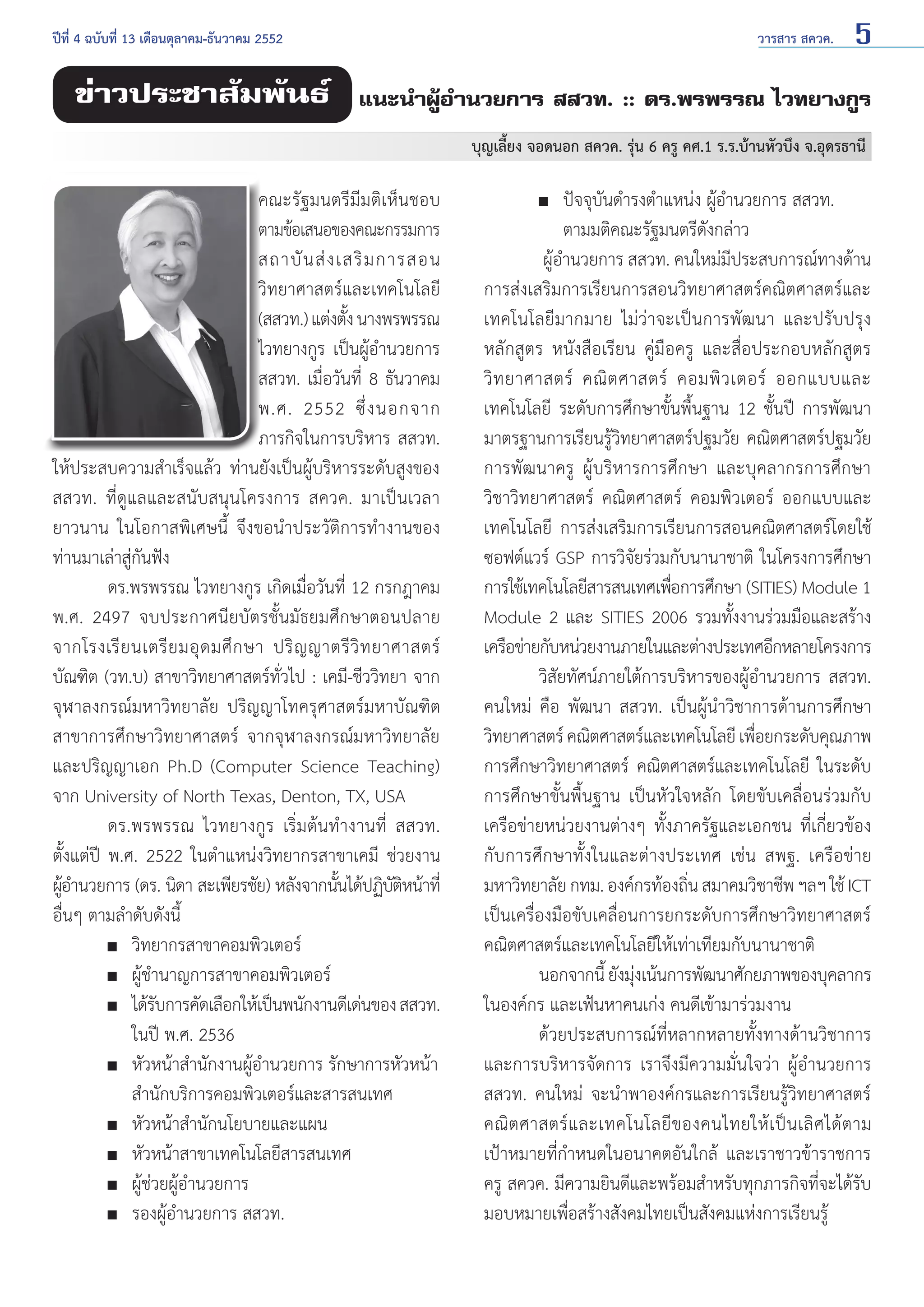 ปีที่ 4 ฉบับที่ 13 เดือนตุลาคม-ธันวาคม 2552	

ข่าวประชาสัมพันธ์

วารสาร สควค.

5

แนะนำ�ผู้อำ�นวยการ สสวท. :: ดร.พรพรรณ ไวทยางกูร
บุญเลี้ยง จอดนอก สควค. รุ่น 6 ครู คศ.1 ร.ร.บ้านหัวบึง จ.อุดรธานี

คณะรัฐมนตรีมีมติเห็นชอบ
ตามข้อเสนอของคณะกรรมการ
สถาบั น ส่ ง เสริ ม การสอน
วิทยาศาสตร์และเทคโนโลยี
(สสวท.) แต่งตัง นางพรพรรณ
้
ไวทยางกูร เป็นผู้อำ�นวยการ
สสวท. เมื่อวันที่ 8 ธันวาคม
พ.ศ. 2552 ซึ่ ง นอกจาก
ภารกิจในการบริหาร สสวท.
ให้ประสบความสำ�เร็จแล้ว ท่านยังเป็นผู้บริหารระดับสูงของ
สสวท. ที่ดูแลและสนับสนุนโครงการ สควค. มาเป็นเวลา
ยาวนาน ในโอกาสพิเศษนี้ จึงขอนำ�ประวัติการทำ�งานของ
ท่านมาเล่าสู่กันฟัง
	
ดร.พรพรรณ ไวทยางกูร เกิดเมื่อวันที่ 12 กรกฎาคม
พ.ศ. 2497 จบประกาศนียบัตรชั้นมัธยมศึกษาตอนปลาย
จากโรงเรี ย นเตรี ย มอุ ด มศึ ก ษา ปริ ญ ญาตรี วิ ท ยาศาสตร์
บัณฑิต (วท.บ) สาขาวิทยาศาสตร์ทั่วไป : เคมี-ชีววิทยา จาก
จุฬาลงกรณ์มหาวิทยาลัย ปริญญาโทครุศาสตร์มหาบัณฑิต
สาขาการศึกษาวิทยาศาสตร์ จากจุฬาลงกรณ์มหาวิทยาลัย
และปริญญาเอก Ph.D (Computer Science Teaching)
จาก University of North Texas, Denton, TX, USA
	
ดร.พรพรรณ ไวทยางกูร เริ่มต้นทำ�งานที่ สสวท.
ตั้งแต่ปี พ.ศ. 2522 ในตำ�แหน่งวิทยากรสาขาเคมี ช่วยงาน
ผูอ�นวยการ (ดร. นิดา สะเพียรชัย) หลังจากนันได้ปฏิบตหน้าที่
้ำ
้
ัิ
อื่นๆ ตามลำ�ดับดังนี้
	
	 วิทยากรสาขาคอมพิวเตอร์
	
	 ผู้ชำ�นาญการสาขาคอมพิวเตอร์
	
	 ได้รบการคัดเลือกให้เป็นพนักงานดีเด่นของ สสวท.
ั
		 ในปี พ.ศ. 2536
	
	 หัวหน้าสำ�นักงานผู้อำ�นวยการ รักษาการหัวหน้า
		 สำ�นักบริการคอมพิวเตอร์และสารสนเทศ
	
	 หัวหน้าสำ�นักนโยบายและแผน
	
	 หัวหน้าสาขาเทคโนโลยีสารสนเทศ
	
	 ผู้ช่วยผู้อำ�นวยการ
	
	 รองผู้อำ�นวยการ สสวท.

	
	 ปัจจุบันดำ�รงตำ�แหน่ง ผู้อำ�นวยการ สสวท.
		 ตามมติคณะรัฐมนตรีดังกล่าว
	
ผู้อำ�นวยการ สสวท. คนใหม่มีประสบการณ์ทางด้าน
การส่งเสริมการเรียนการสอนวิทยาศาสตร์คณิตศาสตร์และ
เทคโนโลยีมากมาย ไม่ว่าจะเป็นการพัฒนา และปรับปรุง
หลักสูตร หนังสือเรียน คู่มือครู และสื่อประกอบหลักสูตร
วิ ท ยาศาสตร์ คณิ ต ศาสตร์ คอมพิ ว เตอร์ ออกแบบและ
เทคโนโลยี ระดับการศึกษาขั้นพื้นฐาน 12 ชั้นปี การพัฒนา
มาตรฐานการเรียนรู้วิทยาศาสตร์ปฐมวัย คณิตศาสตร์ปฐมวัย
การพัฒนาครู ผู้บริหารการศึกษา และบุคลากรการศึกษา
วิชาวิทยาศาสตร์ คณิตศาสตร์ คอมพิวเตอร์ ออกแบบและ
เทคโนโลยี การส่งเสริมการเรียนการสอนคณิตศาสตร์โดยใช้
ซอฟต์แวร์ GSP การวิจัยร่วมกับนานาชาติ ในโครงการศึกษา
การใช้เทคโนโลยีสารสนเทศเพือการศึกษา (SITIES) Module 1
่
Module 2 และ SITIES 2006 รวมทั้งงานร่วมมือและสร้าง
เครือข่ายกับหน่วยงานภายในและต่างประเทศอีกหลายโครงการ
	
วิสัยทัศน์ภายใต้การบริหารของผู้อำ�นวยการ สสวท.
คนใหม่ คือ พัฒนา สสวท. เป็นผู้นำ�วิชาการด้านการศึกษา
วิทยาศาสตร์ คณิตศาสตร์และเทคโนโลยี เพือยกระดับคุณภาพ
่
การศึกษาวิทยาศาสตร์ คณิตศาสตร์และเทคโนโลยี ในระดับ
การศึกษาขั้นพื้นฐาน เป็นหัวใจหลัก โดยขับเคลื่อนร่วมกับ
เครือข่ายหน่วยงานต่างๆ ทั้งภาครัฐและเอกชน ที่เกี่ยวข้อง
กับการศึกษาทั้งในและต่างประเทศ เช่น สพฐ. เครือข่าย
มหาวิทยาลัย กทม. องค์กรท้องถิน สมาคมวิชาชีพ ฯลฯ ใช้ ICT
่
เป็นเครื่องมือขับเคลื่อนการยกระดับการศึกษาวิทยาศาสตร์
คณิตศาสตร์และเทคโนโลยีให้เท่าเทียมกับนานาชาติ
	
นอกจากนี้ ยังมุงเน้นการพัฒนาศักยภาพของบุคลากร
่
ในองค์กร และเฟ้นหาคนเก่ง คนดีเข้ามาร่วมงาน
	
ด้วยประสบการณ์ที่หลากหลายทั้งทางด้านวิชาการ
และการบริหารจัดการ เราจึงมีความมั่นใจว่า ผู้อำ�นวยการ
สสวท. คนใหม่ จะนำ�พาองค์กรและการเรียนรู้วิทยาศาสตร์
คณิ ต ศาสตร์ แ ละเทคโนโลยี ข องคนไทยให้ เ ป็ น เลิ ศ ได้ ต าม
เป้าหมายที่กำ�หนดในอนาคตอันใกล้ และเราชาวข้าราชการ
ครู สควค. มีความยินดีและพร้อมสำ�หรับทุกภารกิจที่จะได้รับ
มอบหมายเพื่อสร้างสังคมไทยเป็นสังคมแห่งการเรียนรู้

 