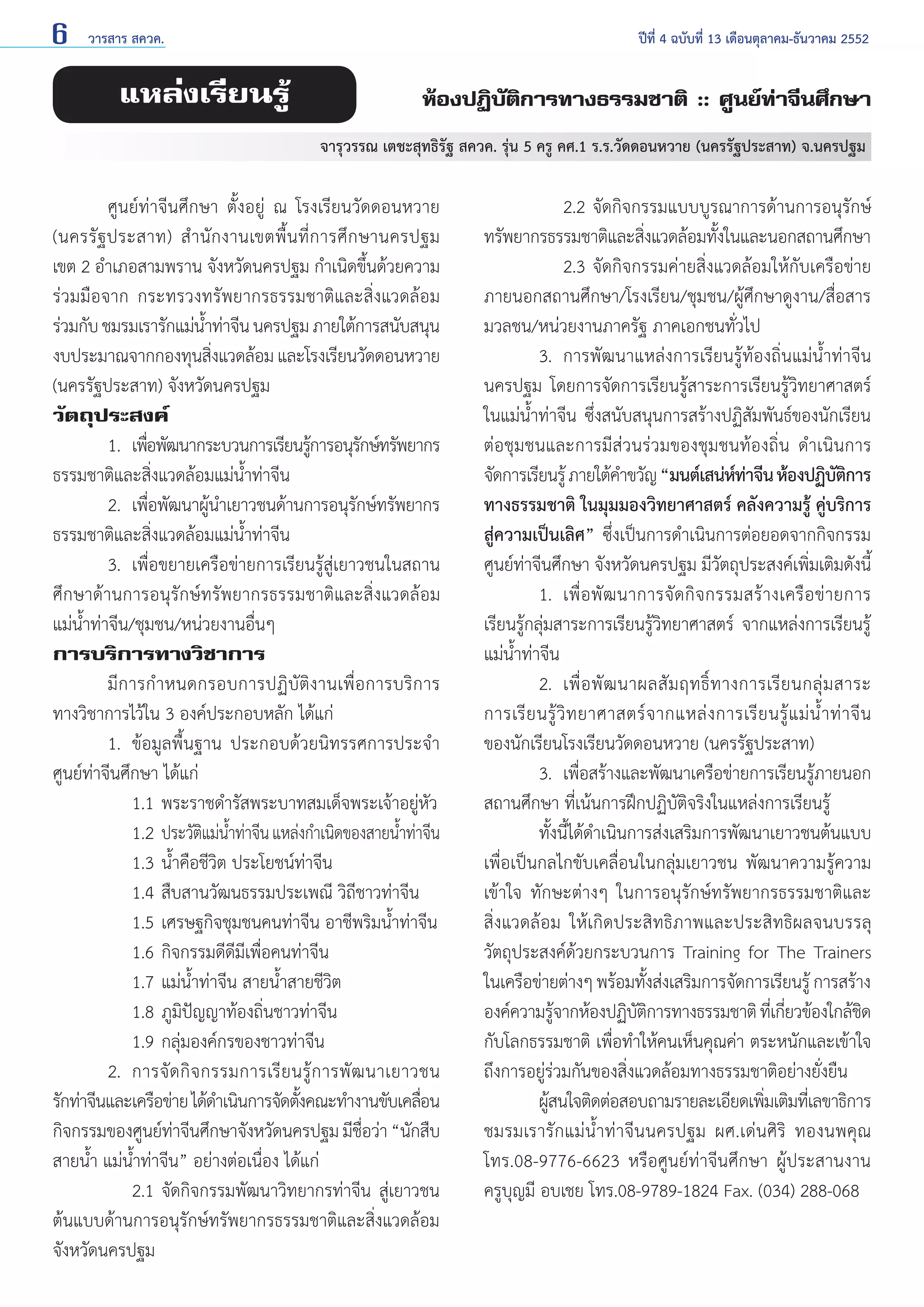 6

วารสาร สควค.	

แหล่งเรียนรู้

ปีที่ 4 ฉบับที่ 13 เดือนตุลาคม-ธันวาคม 2552

ห้องปฏิบัติการทางธรรมชาติ :: ศูนย์ท่าจีนศึกษา
จารุวรรณ เตชะสุทธิรัฐ สควค. รุ่น 5 ครู คศ.1 ร.ร.วัดดอนหวาย (นครรัฐประสาท) จ.นครปฐม

	
ศูนย์ท่าจีนศึกษา ตั้งอยู่ ณ โรงเรียนวัดดอนหวาย
(นครรั ฐ ประสาท) สำ � นั ก งานเขตพื้ น ที่ ก ารศึ ก ษานครปฐม
เขต 2 อำ�เภอสามพราน จังหวัดนครปฐม กำ�เนิดขึ้นด้วยความ
ร่วมมือจาก กระทรวงทรัพยากรธรรมชาติและสิ่งแวดล้อม
ร่วมกับ ชมรมเรารักแม่นาท่าจีน นครปฐม ภายใต้การสนับสนุน
ํ้
งบประมาณจากกองทุนสิงแวดล้อม และโรงเรียนวัดดอนหวาย
่
(นครรัฐประสาท) จังหวัดนครปฐม
วัตถุประสงค์
	
1. 	เพือพัฒนากระบวนการเรียนรูการอนุรกษ์ทรัพยากร
่
้
ั
ธรรมชาติและสิ่งแวดล้อมแม่นํ้าท่าจีน
	
2. 	เพือพัฒนาผูน�เยาวชนด้านการอนุรกษ์ทรัพยากร
่
้ ำ
ั
ธรรมชาติและสิ่งแวดล้อมแม่นํ้าท่าจีน
	
3. 	เพื่อขยายเครือข่ายการเรียนรู้สู่เยาวชนในสถาน
ศึกษาด้านการอนุรักษ์ทรัพยากรธรรมชาติและสิ่งแวดล้อม
แม่นํ้าท่าจีน/ชุมชน/หน่วยงานอื่นๆ
การบริการทางวิชาการ
	
มีการกำ�หนดกรอบการปฏิบัติงานเพื่อการบริการ
ทางวิชาการไว้ใน 3 องค์ประกอบหลัก ได้แก่
	
1. 	ข้อมูลพื้นฐาน ประกอบด้วยนิทรรศการประจำ�
ศูนย์ท่าจีนศึกษา ได้แก่
		 1.1 	พระราชดำ�รัสพระบาทสมเด็จพระเจ้าอยู่หัว
		 1.2 	ประวัตแม่นาท่าจีน แหล่งกำ�เนิดของสายนําท่าจีน
ิ ํ้
้
		 1.3 	นํ้าคือชีวิต ประโยชน์ท่าจีน
		 1.4 	สืบสานวัฒนธรรมประเพณี วิถีชาวท่าจีน
		 1.5 	เศรษฐกิจชุมชนคนท่าจีน อาชีพริมนํ้าท่าจีน
		 1.6 	กิจกรรมดีดีมีเพื่อคนท่าจีน
		 1.7 	แม่นํ้าท่าจีน สายนํ้าสายชีวิต
		 1.8 	ภูมิปัญญาท้องถิ่นชาวท่าจีน
		 1.9 	กลุ่มองค์กรของชาวท่าจีน
	
2. 	การจั ด กิ จ กรรมการเรี ย นรู้ ก ารพั ฒ นาเยาวชน
รักท่าจีนและเครือข่าย ได้ด�เนินการจัดตังคณะทำ�งานขับเคลือน
ำ
้
่
กิจกรรมของศูนย์ทาจีนศึกษาจังหวัดนครปฐม มีชอว่า “นักสืบ
่
ื่
สายนํ้า แม่นํ้าท่าจีน” อย่างต่อเนื่อง ได้แก่
		 2.1	จัดกิจกรรมพัฒนาวิทยากรท่าจีน สู่เยาวชน
ต้นแบบด้านการอนุรักษ์ทรัพยากรธรรมชาติและสิ่งแวดล้อม
จังหวัดนครปฐม

		 2.2 	จัดกิจกรรมแบบบูรณาการด้านการอนุรักษ์
ทรัพยากรธรรมชาติและสิงแวดล้อมทังในและนอกสถานศึกษา
่
้
		 2.3 	จัดกิจกรรมค่ายสิ่งแวดล้อมให้กับเครือข่าย
ภายนอกสถานศึกษา/โรงเรียน/ชุมชน/ผู้ศึกษาดูงาน/สื่อสาร
มวลชน/หน่วยงานภาครัฐ ภาคเอกชนทั่วไป
	
3. 	การพัฒนาแหล่งการเรียนรู้ท้องถิ่นแม่นํ้าท่าจีน
นครปฐม โดยการจัดการเรียนรู้สาระการเรียนรู้วิทยาศาสตร์
ในแม่นํ้าท่าจีน ซึ่งสนับสนุนการสร้างปฏิสัมพันธ์ของนักเรียน
ต่อชุมชนและการมีส่วนร่วมของชุมชนท้องถิ่น ดำ�เนินการ
จัดการเรียนรู้ ภายใต้ค�ขวัญ “มนต์เสน่หทาจีน ห้องปฏิบตการ
ำ
์ ่
ัิ
ทางธรรมชาติ ในมุมมองวิทยาศาสตร์ คลังความรู้ คู่บริการ
สู่ความเป็นเลิศ” ซึ่งเป็นการดำ�เนินการต่อยอดจากกิจกรรม
ศูนย์ท่าจีนศึกษา จังหวัดนครปฐม มีวัตถุประสงค์เพิ่มเติมดังนี้
	
1.	 เพื่ อ พั ฒ นาการจั ด กิ จ กรรมสร้ า งเครื อ ข่ า ยการ
เรียนรู้กลุ่มสาระการเรียนรู้วิทยาศาสตร์ จากแหล่งการเรียนรู้
แม่นํ้าท่าจีน
	
2. 	เพื่ อ พั ฒ นาผลสั ม ฤทธิ์ ท างการเรี ย นกลุ่ ม สาระ
การเรี ย นรู้ วิ ท ยาศาสตร์ จ ากแหล่ ง การเรี ย นรู้ แ ม่ นํ้ า ท่ า จี น
ของนักเรียนโรงเรียนวัดดอนหวาย (นครรัฐประสาท)
	
3. 	เพือสร้างและพัฒนาเครือข่ายการเรียนรูภายนอก
่
้
สถานศึกษา ที่เน้นการฝึกปฏิบัติจริงในแหล่งการเรียนรู้
	
ทั้งนี้ได้ดำ�เนินการส่งเสริมการพัฒนาเยาวชนต้นแบบ
เพื่อเป็นกลไกขับเคลื่อนในกลุ่มเยาวชน พัฒนาความรู้ความ
เข้าใจ ทักษะต่างๆ ในการอนุรักษ์ทรัพยากรธรรมชาติและ
สิ่งแวดล้อม ให้เกิดประสิทธิภาพและประสิทธิผลจนบรรลุ
วัตถุประสงค์ด้วยกระบวนการ Training for The Trainers
ในเครือข่ายต่างๆ พร้อมทังส่งเสริมการจัดการเรียนรู้ การสร้าง
้
องค์ความรูจากห้องปฏิบตการทางธรรมชาติ ทีเ่ กียวข้องใกล้ชด
้
ัิ
่
ิ
กับโลกธรรมชาติ เพื่อทำ�ให้คนเห็นคุณค่า ตระหนักและเข้าใจ
ถึงการอยู่ร่วมกันของสิ่งแวดล้อมทางธรรมชาติอย่างยั่งยืน
	
ผูสนใจติดต่อสอบถามรายละเอียดเพิมเติมทีเ่ ลขาธิการ
้
่
ชมรมเรารักแม่นํ้าท่าจีนนครปฐม ผศ.เด่นศิริ ทองนพคุณ
โทร.08-9776-6623 หรือศูนย์ท่าจีนศึกษา ผู้ประสานงาน
ครูบุญมี อบเชย โทร.08-9789-1824 Fax. (034) 288-068

 