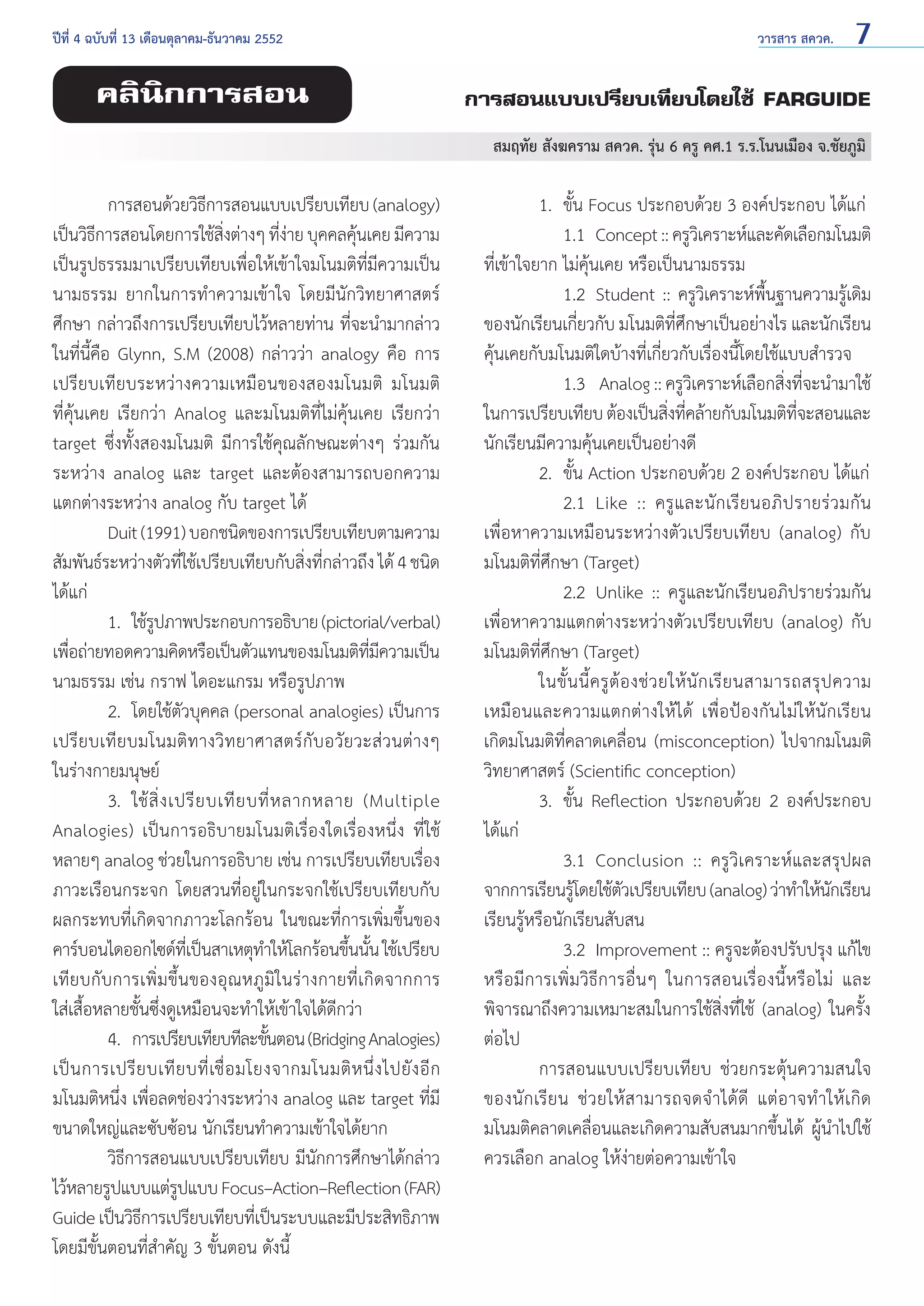 ปีที่ 4 ฉบับที่ 13 เดือนตุลาคม-ธันวาคม 2552	

คลินิกการสอน

วารสาร สควค.

7

การสอนแบบเปรียบเทียบโดยใช้ FARGUIDE
สมฤทัย สังฆคราม สควค. รุ่น 6 ครู คศ.1 ร.ร.โนนเมือง จ.ชัยภูมิ

	
การสอนด้วยวิธการสอนแบบเปรียบเทียบ (analogy)
ี
เป็นวิธการสอนโดยการใช้สงต่างๆ ทีงาย บุคคลคุนเคย มีความ
ี
ิ่
่่
้
เป็นรูปธรรมมาเปรียบเทียบเพื่อให้เข้าใจมโนมติที่มีความเป็น
นามธรรม ยากในการทำ�ความเข้าใจ โดยมีนักวิทยาศาสตร์
ศึกษา กล่าวถึงการเปรียบเทียบไว้หลายท่าน ที่จะนำ�มากล่าว
ในที่นี้คือ Glynn, S.M (2008) กล่าวว่า analogy คือ การ
เปรียบเทียบระหว่างความเหมือนของสองมโนมติ มโนมติ
ที่คุ้นเคย เรียกว่า Analog และมโนมติที่ไม่คุ้นเคย เรียกว่า
target ซึ่งทั้งสองมโนมติ มีการใช้คุณลักษณะต่างๆ ร่วมกัน
ระหว่าง analog และ target และต้องสามารถบอกความ
แตกต่างระหว่าง analog กับ target ได้
	
Duit (1991) บอกชนิดของการเปรียบเทียบตามความ
สัมพันธ์ระหว่างตัวทีใช้เปรียบเทียบกับสิงทีกล่าวถึง ได้ 4 ชนิด
่
่ ่
ได้แก่
	
1. 	ใช้รปภาพประกอบการอธิบาย (pictorial/verbal)
ู
เพือถ่ายทอดความคิดหรือเป็นตัวแทนของมโนมติทมความเป็น
่
ี่ ี
นามธรรม เช่น กราฟ ไดอะแกรม หรือรูปภาพ
	
2. 	โดยใช้ตัวบุคคล (personal analogies) เป็นการ
เปรียบเทียบมโนมติทางวิทยาศาสตร์กับอวัยวะส่วนต่างๆ
ในร่างกายมนุษย์
	
3. 	ใช้ สิ่ ง เปรี ย บเที ย บที่ ห ลากหลาย (Multiple
Analogies) เป็นการอธิบายมโนมติเรื่องใดเรื่องหนึ่ง ที่ใช้
หลายๆ analog ช่วยในการอธิบาย เช่น การเปรียบเทียบเรื่อง
ภาวะเรือนกระจก โดยสวนที่อยู่ในกระจกใช้เปรียบเทียบกับ
ผลกระทบที่เกิดจากภาวะโลกร้อน ในขณะที่การเพิ่มขึ้นของ
คาร์บอนไดออกไซด์ทเี่ ป็นสาเหตุท�ให้โลกร้อนขึนนัน ใช้เปรียบ
ำ
้ ้
เทียบกับการเพิ่มขึ้นของอุณหภูมิในร่างกายที่เกิดจากการ
ใส่เสื้อหลายชั้นซึ่งดูเหมือนจะทำ�ให้เข้าใจได้ดีกว่า
	
4. 	การเปรียบเทียบทีละขันตอน (Bridging Analogies)
้
เป็ น การเปรี ย บเที ย บที่ เชื่ อ มโยงจากมโนมติ ห นึ่ ง ไปยั ง อี ก
มโนมติหนึ่ง เพื่อลดช่องว่างระหว่าง analog และ target ที่มี
ขนาดใหญ่และซับซ้อน นักเรียนทำ�ความเข้าใจได้ยาก
	
วิธีการสอนแบบเปรียบเทียบ มีนักการศึกษาได้กล่าว
ไว้หลายรูปแบบแต่รปแบบ Focus–Action–Reflection (FAR)
ู
Guide เป็นวิธการเปรียบเทียบทีเ่ ป็นระบบและมีประสิทธิภาพ
ี
โดยมีขั้นตอนที่สำ�คัญ 3 ขั้นตอน ดังนี้

	
1. 	ขั้น Focus ประกอบด้วย 3 องค์ประกอบ ได้แก่
		 1.1 	Concept :: ครูวเิ คราะห์และคัดเลือกมโนมติ
ที่เข้าใจยาก ไม่คุ้นเคย หรือเป็นนามธรรม
		 1.2 	Student :: ครูวิเคราะห์พื้นฐานความรู้เดิม
ของนักเรียนเกี่ยวกับ มโนมติที่ศึกษาเป็นอย่างไร และนักเรียน
คุ้นเคยกับมโนมติใดบ้างที่เกี่ยวกับเรื่องนี้โดยใช้แบบสำ�รวจ
		 1.3	 Analog :: ครูวเคราะห์เลือกสิงทีจะนำ�มาใช้
ิ
่ ่
ในการเปรียบเทียบ ต้องเป็นสิงทีคล้ายกับมโนมติทจะสอนและ
่ ่
ี่
นักเรียนมีความคุ้นเคยเป็นอย่างดี
	
2. 	ขั้น Action ประกอบด้วย 2 องค์ประกอบ ได้แก่
		 2.1 	Like :: ครู แ ละนัก เรียนอภิปรายร่ ว มกั น
เพื่อหาความเหมือนระหว่างตัวเปรียบเทียบ (analog) กับ
มโนมติที่ศึกษา (Target)
		 2.2 	Unlike :: ครูและนักเรียนอภิปรายร่วมกัน
เพื่อหาความแตกต่างระหว่างตัวเปรียบเทียบ (analog) กับ
มโนมติที่ศึกษา (Target)
	
ในขั้ น นี้ ค รู ต้ อ งช่ ว ยให้ นั ก เรี ย นสามารถสรุ ป ความ
เหมือนและความแตกต่างให้ได้ เพื่อป้องกันไม่ให้นักเรียน
เกิดมโนมติที่คลาดเคลื่อน (misconception) ไปจากมโนมติ
วิทยาศาสตร์ (Scientific conception)
	
3. 	ขั้น Reflection ประกอบด้วย 2 องค์ประกอบ
ได้แก่
		 3.1 	Conclusion :: ครูวิเคราะห์และสรุปผล
จากการเรียนรูโดยใช้ตวเปรียบเทียบ (analog) ว่าทำ�ให้นกเรียน
้
ั
ั
เรียนรู้หรือนักเรียนสับสน
		 3.2 	Improvement :: ครูจะต้องปรับปรุง แก้ไข
หรือมีการเพิ่มวิธีการอื่นๆ ในการสอนเรื่องนี้หรือไม่ และ
พิจารณาถึงความเหมาะสมในการใช้สิ่งที่ใช้ (analog) ในครั้ง
ต่อไป
	
การสอนแบบเปรียบเทียบ ช่วยกระตุ้นความสนใจ
ของนั ก เรี ย น ช่ วยให้ ส ามารถจดจำ � ได้ ดี แต่ อ าจทำ �ให้ เกิ ด
มโนมติคลาดเคลื่อนและเกิดความสับสนมากขึ้นได้ ผู้นำ�ไปใช้
ควรเลือก analog ให้ง่ายต่อความเข้าใจ

 