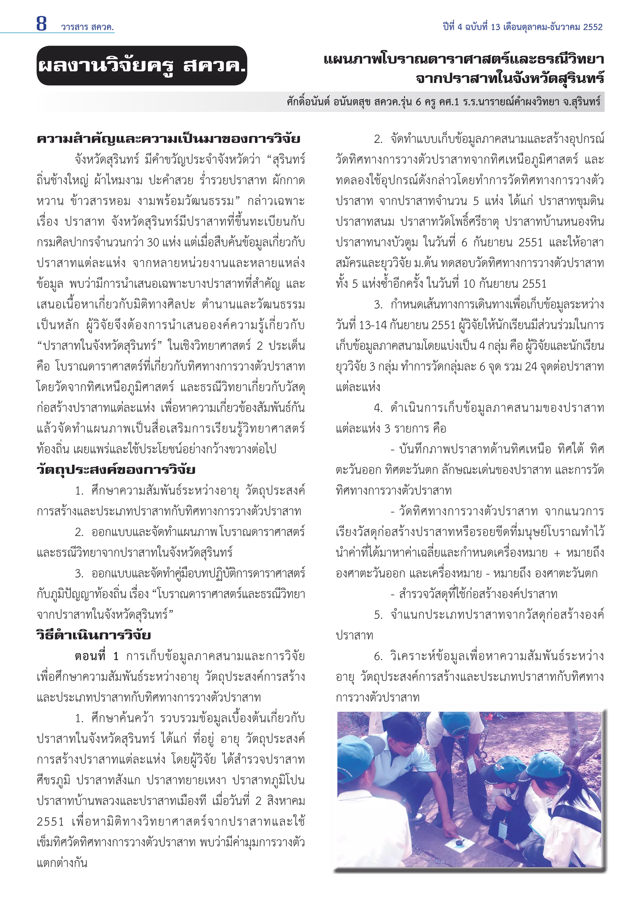 8

วารสาร สควค.	

ปีที่ 4 ฉบับที่ 13 เดือนตุลาคม-ธันวาคม 2552

แผนภาพโบราณดาราศาสตร์และธรณีวิทยา
จากปราสาทในจังหวัดสุรินทร์

ผลงานวิจัยครู สควค.

ศักดิ์อนันต์ อนันตสุข สควค.รุ่น 6 ครู คศ.1 ร.ร.นารายณ์คำ�ผงวิทยา จ.สุรินทร์

ความสำ�คัญและความเป็นมาของการวิจัย
	
จังหวัดสุรินทร์ มีคำ�ขวัญประจำ�จังหวัดว่า “สุรินทร์
ถิ่นช้างใหญ่ ผ้าไหมงาม ปะคำ�สวย รํ่ารวยปราสาท ผักกาด
หวาน ข้าวสารหอม งามพร้อมวัฒนธรรม” กล่าวเฉพาะ
เรื่อง ปราสาท จังหวัดสุรินทร์มีปราสาทที่ขึ้นทะเบียนกับ
กรมศิลปากรจำ�นวนกว่า 30 แห่ง แต่เมื่อสืบค้นข้อมูลเกี่ยวกับ
ปราสาทแต่ ล ะแห่ ง จากหลายหน่ ว ยงานและหลายแหล่ ง
ข้อมูล พบว่ามีการนำ�เสนอเฉพาะบางปราสาทที่สำ�คัญ และ
เสนอเนื้อหาเกี่ยวกับมิติทางศิลปะ ตำ�นานและวัฒนธรรม
เป็ น หลั ก ผู้ วิ จั ย จึ ง ต้ อ งการนำ � เสนอองค์ ค วามรู้ เ กี่ ย วกั บ
“ปราสาทในจังหวัดสุรินทร์” ในเชิงวิทยาศาสตร์ 2 ประเด็น
คือ โบราณดาราศาสตร์ที่เกี่ยวกับทิศทางการวางตัวปราสาท
โดยวัดจากทิศเหนือภูมิศาสตร์ และธรณีวิทยาเกี่ยวกับวัสดุ
ก่อสร้างปราสาทแต่ละแห่ง เพื่อหาความเกี่ยวข้องสัมพันธ์กัน
แล้ ว จั ด ทำ � แผนภาพเป็ น สื่ อ เสริ ม การเรี ย นรู้ วิ ท ยาศาสตร์
ท้องถิ่น เผยแพร่และใช้ประโยชน์อย่างกว้างขวางต่อไป
วัตถุประสงค์ของการวิจัย
	
1. 	ศึกษาความสัมพันธ์ระหว่างอายุ วัตถุประสงค์
การสร้างและประเภทปราสาทกับทิศทางการวางตัวปราสาท
	
2. 	ออกแบบและจัดทำ�แผนภาพ โบราณดาราศาสตร์
และธรณีวิทยาจากปราสาทในจังหวัดสุรินทร์
	
3. 	ออกแบบและจัดทำ�คูมอบทปฏิบตการดาราศาสตร์
่ื
ัิ
กับภูมปญญาท้องถิน เรือง “โบราณดาราศาสตร์และธรณีวทยา
ิ ั
่ ่
ิ
จากปราสาทในจังหวัดสุรินทร์”
วิธีดำ�เนินการวิจัย
	
ตอนที่ 1 การเก็ บ ข้ อ มู ล ภาคสนามและการวิ จั ย
เพื่อศึกษาความสัมพันธ์ระหว่างอายุ วัตถุประสงค์การสร้าง
และประเภทปราสาทกับทิศทางการวางตัวปราสาท
	
1. 	ศึกษาคนควา รวบรวมขอมูลเบื้องต้นเกี่ยวกับ
ปราสาทในจังหวัดสุรินทร์ ได้แก่ ที่อยู่ อายุ วัตถุประสงค์
การสร้างปราสาทแต่ละแห่ง โดยผู้วิจัย ได้สำ �รวจปราสาท
ศีขรภูมิ ปราสาทสังแก ปราสาทยายเหงา ปราสาทภูมิโปน
ปราสาทบ้านพลวงและปราสาทเมืองที เมื่อวันที่ 2 สิงหาคม
2551 เพื่ อ หามิ ติ ท างวิ ท ยาศาสตร์ จ ากปราสาทและใช้
เข็มทิศวัดทิศทางการวางตัวปราสาท พบว่ามีค่ามุมการวางตัว
แตกต่างกัน

	
2. 	จัดทำ�แบบเก็บข้อมูลภาคสนามและสร้างอุปกรณ์
วัดทิศทางการวางตัวปราสาทจากทิศเหนือภูมิศาสตร์ และ
ทดลองใช้อุปกรณ์ดังกล่าวโดยทำ�การวัดทิศทางการวางตัว
ปราสาท จากปราสาทจำ�นวน 5 แห่ง ได้แก่ ปราสาทขุมดิน
ปราสาทสนม ปราสาทวัดโพธิ์ศรีธาตุ ปราสาทบ้านหนองหิน
ปราสาทนางบัวตูม ในวันที่ 6 กันยายน 2551 และให้อาสา
สมัครและยุววิจัย ม.ต้น ทดสอบวัดทิศทางการวางตัวปราสาท
ทั้ง 5 แห่งซํ้าอีกครั้ง ในวันที่ 10 กันยายน 2551
	
3. 	กำ�หนดเส้นทางการเดินทางเพือเก็บข้อมูลระหว่าง
่
วันที่ 13-14 กันยายน 2551 ผูวจยให้นกเรียนมีสวนร่วมในการ
้ิั ั
่
เก็บข้อมูลภาคสนามโดยแบ่งเป็น 4 กลุม คือ ผูวจยและนักเรียน
่
้ิั
ยุววิจัย 3 กลุ่ม ทำ�การวัดกลุ่มละ 6 จุด รวม 24 จุดต่อปราสาท
แต่ละแห่ง
	
4. 	ดำ � เนิ น การเก็ บ ข้ อ มู ล ภาคสนามของปราสาท
แต่ละแห่ง 3 รายการ คือ
		 - 	บันทึกภาพปราสาทด้านทิศเหนือ ทิศใต้ ทิศ
ตะวันออก ทิศตะวันตก ลักษณะเด่นของปราสาท และการวัด
ทิศทางการวางตัวปราสาท
	
	 - 	วัดทิศทางการวางตัวปราสาท จากแนวการ
เรียงวัสดุก่อสร้างปราสาทหรือรอยขีดที่มนุษย์โบราณทำ�ไว้
นำ�ค่าที่ได้มาหาค่าเฉลี่ยและกำ�หนดเครื่องหมาย + หมายถึง
องศาตะวันออก และเครื่องหมาย - หมายถึง องศาตะวันตก
		 -	สำ�รวจวัสดุที่ใช้ก่อสร้างองค์ปราสาท
	
5. 	จำ�แนกประเภทปราสาทจากวัสดุก่อสร้างองค์
ปราสาท
	
6. 	วิ เ คราะห์ ข้ อ มู ล เพื่ อ หาความสั ม พั น ธ์ ร ะหว่ า ง
อายุ วัตถุประสงค์การสร้างและประเภทปราสาทกับทิศทาง
การวางตัวปราสาท

 