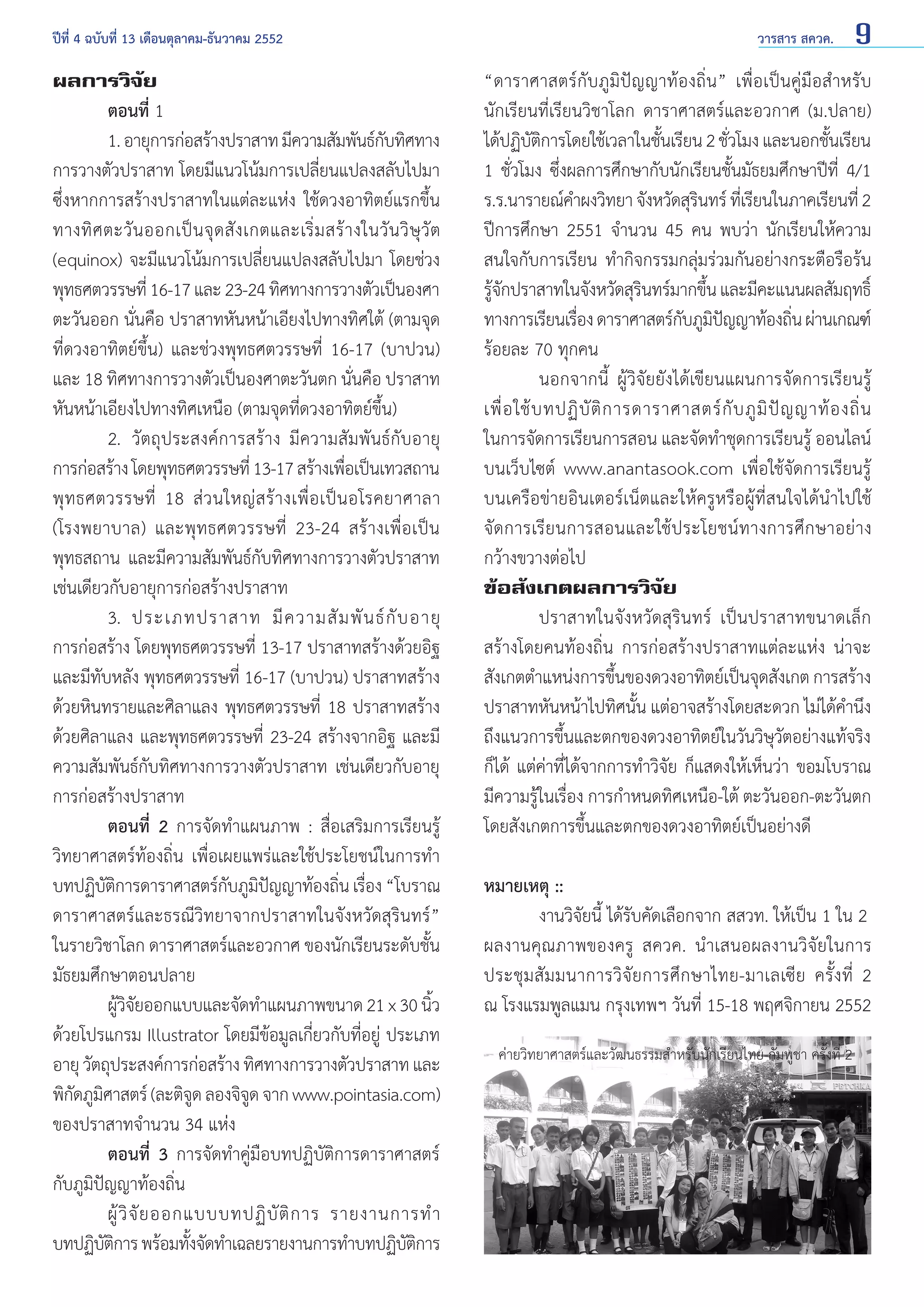 ปีที่ 4 ฉบับที่ 13 เดือนตุลาคม-ธันวาคม 2552	

ผลการวิจัย
	
ตอนที่ 1
	
1. อายุการก่อสร้างปราสาท มีความสัมพันธ์กบทิศทาง
ั
การวางตัวปราสาท โดยมีแนวโน้มการเปลี่ยนแปลงสลับไปมา
ซึ่งหากการสร้างปราสาทในแต่ละแห่ง ใช้ดวงอาทิตย์แรกขึ้น
ทางทิ ศ ตะวั น ออกเป็ น จุ ด สั ง เกตและเริ่ ม สร้ า งในวั น วิ ษุ วั ต
(equinox) จะมีแนวโน้มการเปลี่ยนแปลงสลับไปมา โดยช่วง
พุทธศตวรรษที่ 16-17 และ 23-24 ทิศทางการวางตัวเป็นองศา
ตะวันออก นั่นคือ ปราสาทหันหน้าเอียงไปทางทิศใต้ (ตามจุด
ที่ดวงอาทิตย์ขึ้น) และช่วงพุทธศตวรรษที่ 16-17 (บาปวน)
และ 18 ทิศทางการวางตัวเป็นองศาตะวันตก นั่นคือ ปราสาท
หันหน้าเอียงไปทางทิศเหนือ (ตามจุดที่ดวงอาทิตย์ขึ้น)
	
2.	 วัตถุประสงค์การสร้าง มีความสัมพันธ์กับอายุ
การก่อสร้าง โดยพุทธศตวรรษที่ 13-17 สร้างเพือเป็นเทวสถาน
่
พุ ท ธศตวรรษที่ 18 ส่ ว นใหญ่ ส ร้ า งเพื่ อ เป็ น อโรคยาศาลา
(โรงพยาบาล) และพุทธศตวรรษที่ 23-24 สร้างเพื่อเป็น
พุทธสถาน และมีความสัมพันธ์กับทิศทางการวางตัวปราสาท
เช่นเดียวกับอายุการก่อสร้างปราสาท
	
3.	 ประเภทปราสาท มี ค วามสั ม พั น ธ์ กั บ อายุ
การก่อสร้าง โดยพุทธศตวรรษที่ 13-17 ปราสาทสร้างด้วยอิฐ
และมีทับหลัง พุทธศตวรรษที่ 16-17 (บาปวน) ปราสาทสร้าง
ด้วยหินทรายและศิลาแลง พุทธศตวรรษที่ 18 ปราสาทสร้าง
ด้วยศิลาแลง และพุทธศตวรรษที่ 23-24 สร้างจากอิฐ และมี
ความสัมพันธ์กับทิศทางการวางตัวปราสาท เช่นเดียวกับอายุ
การก่อสร้างปราสาท
	
ตอนที่ 2 การจัดทำ�แผนภาพ : สื่อเสริมการเรียนรู้
วิทยาศาสตร์ท้องถิ่น เพื่อเผยแพร่และใช้ประโยชน์ในการทำ�
บทปฏิบตการดาราศาสตร์กบภูมปญญาท้องถิน เรือง “โบราณ
ัิ
ั ิ ั
่ ่
ดาราศาสตร์และธรณีวิทยาจากปราสาทในจังหวัดสุรินทร์”
ในรายวิชาโลก ดาราศาสตร์และอวกาศ ของนักเรียนระดับชั้น
มัธยมศึกษาตอนปลาย
	
ผูวจยออกแบบและจัดทำ�แผนภาพขนาด 21 x 30 นิว
้ิั
้
ด้วยโปรแกรม Illustrator โดยมีข้อมูลเกี่ยวกับที่อยู่ ประเภท
อายุ วัตถุประสงค์การก่อสร้าง ทิศทางการวางตัวปราสาท และ
พิกดภูมศาสตร์ (ละติจด ลองจิจด จาก www.pointasia.com)
ั ิ
ู
ู
ของปราสาทจำ�นวน 34 แห่ง
	
ตอนที่ 3 การจัดทำ�คู่มือบทปฏิบัติการดาราศาสตร์
กับภูมิปัญญาท้องถิ่น
	
ผู้ วิ จั ย ออกแบบบทปฏิ บั ติ ก าร รายงานการทำ �
บทปฏิบตการ พร้อมทังจัดทำ�เฉลยรายงานการทำ�บทปฏิบตการ
ัิ
้
ัิ

วารสาร สควค.

9

“ดาราศาสตร์กับภูมิปัญญาท้องถิ่น” เพื่อเป็นคู่มือสำ�หรับ
นักเรียนที่เรียนวิชาโลก ดาราศาสตร์และอวกาศ (ม.ปลาย)
ได้ปฏิบตการโดยใช้เวลาในชันเรียน 2 ชัวโมง และนอกชันเรียน
ัิ
้
่
้
1 ชั่วโมง ซึ่งผลการศึกษากับนักเรียนชั้นมัธยมศึกษาปีที่ 4/1
ร.ร.นารายณ์ค�ผงวิทยา จังหวัดสุรนทร์ ทีเ่ รียนในภาคเรียนที่ 2
ำ
ิ
ปีการศึกษา 2551 จำ�นวน 45 คน พบว่า นักเรียนให้ความ
สนใจกับการเรียน ทำ�กิจกรรมกลุ่มร่วมกันอย่างกระตือรือร้น
รูจกปราสาทในจังหวัดสุรนทร์มากขึน และมีคะแนนผลสัมฤทธิ์
้ั
ิ
้
ทางการเรียนเรือง ดาราศาสตร์กบภูมปญญาท้องถิน ผ่านเกณฑ์
่
ั ิ ั
่
ร้อยละ 70 ทุกคน
	
นอกจากนี้ ผู้วิจัยยังได้เขียนแผนการจัดการเรียนรู้
เพื่ อ ใช้ บ ทปฏิ บั ติ ก ารดาราศาสตร์ กั บ ภู มิ ปั ญ ญาท้ อ งถิ่ น
ในการจัดการเรียนการสอน และจัดทำ�ชุดการเรียนรู้ ออนไลน์
บนเว็บไซต์ www.anantasook.com เพื่อใช้จัดการเรียนรู้
บนเครือข่ายอินเตอร์เน็ตและให้ครูหรือผู้ที่สนใจได้นำ�ไปใช้
จัดการเรียนการสอนและใช้ประโยชน์ทางการศึกษาอย่าง
กว้างขวางต่อไป
ข้อสังเกตผลการวิจัย
	
ปราสาทในจังหวัดสุรินทร์ เป็นปราสาทขนาดเล็ก
สร้างโดยคนท้องถิ่น การก่อสร้างปราสาทแต่ละแห่ง น่าจะ
สังเกตตำ�แหน่งการขึนของดวงอาทิตย์เป็นจุดสังเกต การสร้าง
้
ปราสาทหันหน้าไปทิศนั้น แต่อาจสร้างโดยสะดวก ไม่ได้คำ�นึง
ถึงแนวการขึ้นและตกของดวงอาทิตย์ในวันวิษุวัตอย่างแท้จริง
ก็ได้ แต่ค่าที่ได้จากการทำ�วิจัย ก็แสดงให้เห็นว่า ขอมโบราณ
มีความรู้ในเรื่อง การกำ�หนดทิศเหนือ-ใต้ ตะวันออก-ตะวันตก
โดยสังเกตการขึ้นและตกของดวงอาทิตย์เป็นอย่างดี
หมายเหตุ ::
	
งานวิจัยนี้ ได้รับคัดเลือกจาก สสวท. ให้เป็น 1 ใน 2
ผลงานคุณภาพของครู สควค. นำ�เสนอผลงานวิจัยในการ
ประชุ มสั ม มนาการวิจัย การศึ ก ษาไทย-มาเลเซี ย ครั้ง ที่ 2
ณ โรงแรมพูลแมน กรุงเทพฯ วันที่ 15-18 พฤศจิกายน 2552
ค่ายวิทยาศาสตร์และวัฒนธรรมสำ�หรับนักเรียนไทย-กัมพูชา ครั้งที่ 2

 