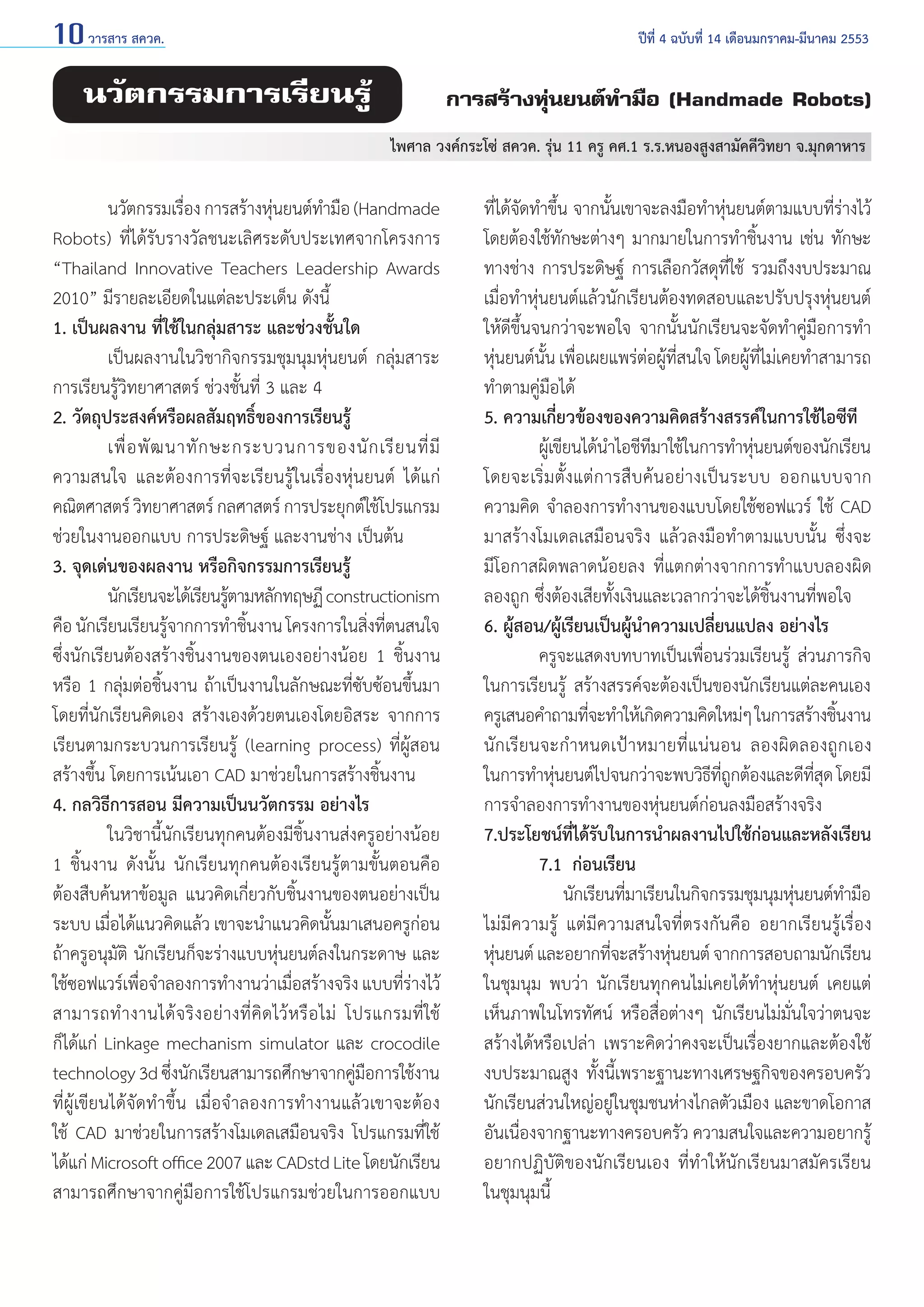 10 วารสาร สควค.	

ปีที่ 4 ฉบับที่ 14 เดือนมกราคม-มีนาคม 2553

นวัตกรรมการเรียนรู้

การสร้างหุ่นยนต์ทำ�มือ (Handmade Robots)
ไพศาล วงค์กระโซ่ สควค. รุ่น 11 ครู คศ.1 ร.ร.หนองสูงสามัคคีวิทยา จ.มุกดาหาร

	
นวัตกรรมเรือง การสร้างหุนยนต์ท�มือ (Handmade
่
่
ำ
Robots) ที่ได้รับรางวัลชนะเลิศระดับประเทศจากโครงการ
“Thailand Innovative Teachers Leadership Awards
2010” มีรายละเอียดในแต่ละประเด็น ดังนี้
1. เป็นผลงาน ที่ใช้ในกลุ่มสาระ และช่วงชั้นใด
	
เป็นผลงานในวิชากิจกรรมชุมนุมหุ่นยนต์ กลุ่มสาระ
การเรียนรู้วิทยาศาสตร์ ช่วงชั้นที่ 3 และ 4
2. วัตถุประสงค์หรือผลสัมฤทธิ์ของการเรียนรู้
	
เพื่ อ พั ฒ นาทั ก ษะกระบวนการของนั ก เรี ย นที่ มี
ความสนใจ และต้องการที่จะเรียนรู้ในเรื่องหุ่นยนต์ ได้แก่
คณิตศาสตร์ วิทยาศาสตร์ กลศาสตร์ การประยุกต์ใช้โปรแกรม
ช่วยในงานออกแบบ การประดิษฐ์ และงานช่าง เป็นต้น
3. จุดเด่นของผลงาน หรือกิจกรรมการเรียนรู้
	
นักเรียนจะได้เรียนรูตามหลักทฤษฏี constructionism
้
คือ นักเรียนเรียนรูจากการทำ�ชินงาน โครงการในสิงทีตนสนใจ
้
้
่ ่
ซึ่งนักเรียนต้องสร้างชิ้นงานของตนเองอย่างน้อย 1 ชิ้นงาน
หรือ 1 กลุ่มต่อชิ้นงาน ถ้าเป็นงานในลักษณะที่ซับซ้อนขึ้นมา
โดยที่นักเรียนคิดเอง สร้างเองด้วยตนเองโดยอิสระ จากการ
เรียนตามกระบวนการเรียนรู้ (learning process) ที่ผู้สอน
สร้างขึ้น โดยการเน้นเอา CAD มาช่วยในการสร้างชิ้นงาน
4. กลวิธีการสอน มีความเป็นนวัตกรรม อย่างไร
	
ในวิชานี้นักเรียนทุกคนต้องมีชิ้นงานส่งครูอย่างน้อย
1 ชิ้นงาน ดังนั้น นักเรียนทุกคนต้องเรียนรู้ตามขั้นตอนคือ
ต้องสืบค้นหาข้อมูล แนวคิดเกี่ยวกับชิ้นงานของตนอย่างเป็น
ระบบ เมื่อได้แนวคิดแล้ว เขาจะนำ�แนวคิดนั้นมาเสนอครูก่อน
ถ้าครูอนุมัติ นักเรียนก็จะร่างแบบหุ่นยนต์ลงในกระดาษ และ
ใช้ซอฟแวร์เพือจำ�ลองการทำ�งานว่าเมือสร้างจริง แบบทีรางไว้
่
่
่่
สามารถทำ � งานได้ จ ริ ง อย่ า งที่ คิ ด ไว้ ห รื อ ไม่ โปรแกรมที่ ใช้
ก็ได้แก่ Linkage mechanism simulator และ crocodile
technology 3d ซึงนักเรียนสามารถศึกษาจากคูมอการใช้งาน
่
่ื
ที่ผู้เขียนได้จัดทำ�ขึ้น เมื่อจำ�ลองการทำ�งานแล้วเขาจะต้อง
ใช้ CAD มาช่วยในการสร้างโมเดลเสมือนจริง โปรแกรมที่ใช้
ได้แก่ Microsoft office 2007 และ CADstd Lite โดยนักเรียน
สามารถศึกษาจากคู่มือการใช้โปรแกรมช่วยในการออกแบบ

ที่ได้จัดทำ�ขึ้น จากนั้นเขาจะลงมือทำ�หุ่นยนต์ตามแบบที่ร่างไว้
โดยต้องใช้ทักษะต่างๆ มากมายในการทำ�ชิ้นงาน เช่น ทักษะ
ทางช่าง การประดิษฐ์ การเลือกวัสดุที่ใช้ รวมถึงงบประมาณ
เมื่อทำ�หุ่นยนต์แล้วนักเรียนต้องทดสอบและปรับปรุงหุ่นยนต์
ให้ดีขึ้นจนกว่าจะพอใจ จากนั้นนักเรียนจะจัดทำ�คู่มือการทำ�
หุ่นยนต์นั้น เพื่อเผยแพร่ต่อผู้ที่สนใจ โดยผู้ที่ไม่เคยทำ�สามารถ
ทำ�ตามคู่มือได้
5. ความเกี่ยวข้องของความคิดสร้างสรรค์ในการใช้ไอซีที
	
ผูเ้ ขียนได้น�ไอชีทมาใช้ในการทำ�หุนยนต์ของนักเรียน
ำ
ี
่
โดยจะเริ่มตั้งแต่การสืบค้นอย่างเป็นระบบ ออกแบบจาก
ความคิด จำ�ลองการทำ�งานของแบบโดยใช้ซอฟแวร์ ใช้ CAD
มาสร้างโมเดลเสมือนจริง แล้วลงมือทำ�ตามแบบนั้น ซึ่งจะ
มีโอกาสผิดพลาดน้อยลง ที่แตกต่างจากการทำ�แบบลองผิด
ลองถูก ซึ่งต้องเสียทั้งเงินและเวลากว่าจะได้ชิ้นงานที่พอใจ
6. ผู้สอน/ผู้เรียนเป็นผู้นำ�ความเปลี่ยนแปลง อย่างไร
	
ครูจะแสดงบทบาทเป็นเพื่อนร่วมเรียนรู้ ส่วนภารกิจ
ในการเรียนรู้ สร้างสรรค์จะต้องเป็นของนักเรียนแต่ละคนเอง
ครูเสนอคำ�ถามทีจะทำ�ให้เกิดความคิดใหม่ๆ ในการสร้างชินงาน
่
้
นักเรียนจะกำ�หนดเป้าหมายที่แน่นอน ลองผิดลองถูกเอง
ในการทำ�หุนยนต์ไปจนกว่าจะพบวิธทถกต้องและดีทสด โดยมี
่
ี ี่ ู
ี่ ุ
การจำ�ลองการทำ�งานของหุ่นยนต์ก่อนลงมือสร้างจริง
7.ประโยชน์ทได้รบในการนำ�ผลงานไปใช้กอนและหลังเรียน
ี่ ั
่
	
7.1 	ก่อนเรียน
		 นักเรียนทีมาเรียนในกิจกรรมชุมนุมหุนยนต์ท�มือ
่
่
ำ
ไม่มีความรู้ แต่มีความสนใจที่ตรงกันคือ อยากเรียนรู้เรื่อง
หุนยนต์ และอยากทีจะสร้างหุนยนต์ จากการสอบถามนักเรียน
่
่
่
ในชุมนุม พบว่า นักเรียนทุกคนไม่เคยได้ทำ�หุ่นยนต์ เคยแต่
เห็นภาพในโทรทัศน์ หรือสื่อต่างๆ นักเรียนไม่มั่นใจว่าตนจะ
สร้างได้หรือเปล่า เพราะคิดว่าคงจะเป็นเรื่องยากและต้องใช้
งบประมาณสูง ทั้งนี้เพราะฐานะทางเศรษฐกิจของครอบครัว
นักเรียนส่วนใหญ่อยู่ในชุมชนห่างไกลตัวเมือง และขาดโอกาส
อันเนื่องจากฐานะทางครอบครัว ความสนใจและความอยากรู้
อยากปฏิบัติของนักเรียนเอง ที่ทำ�ให้นักเรียนมาสมัครเรียน
ในชุมนุมนี้

 