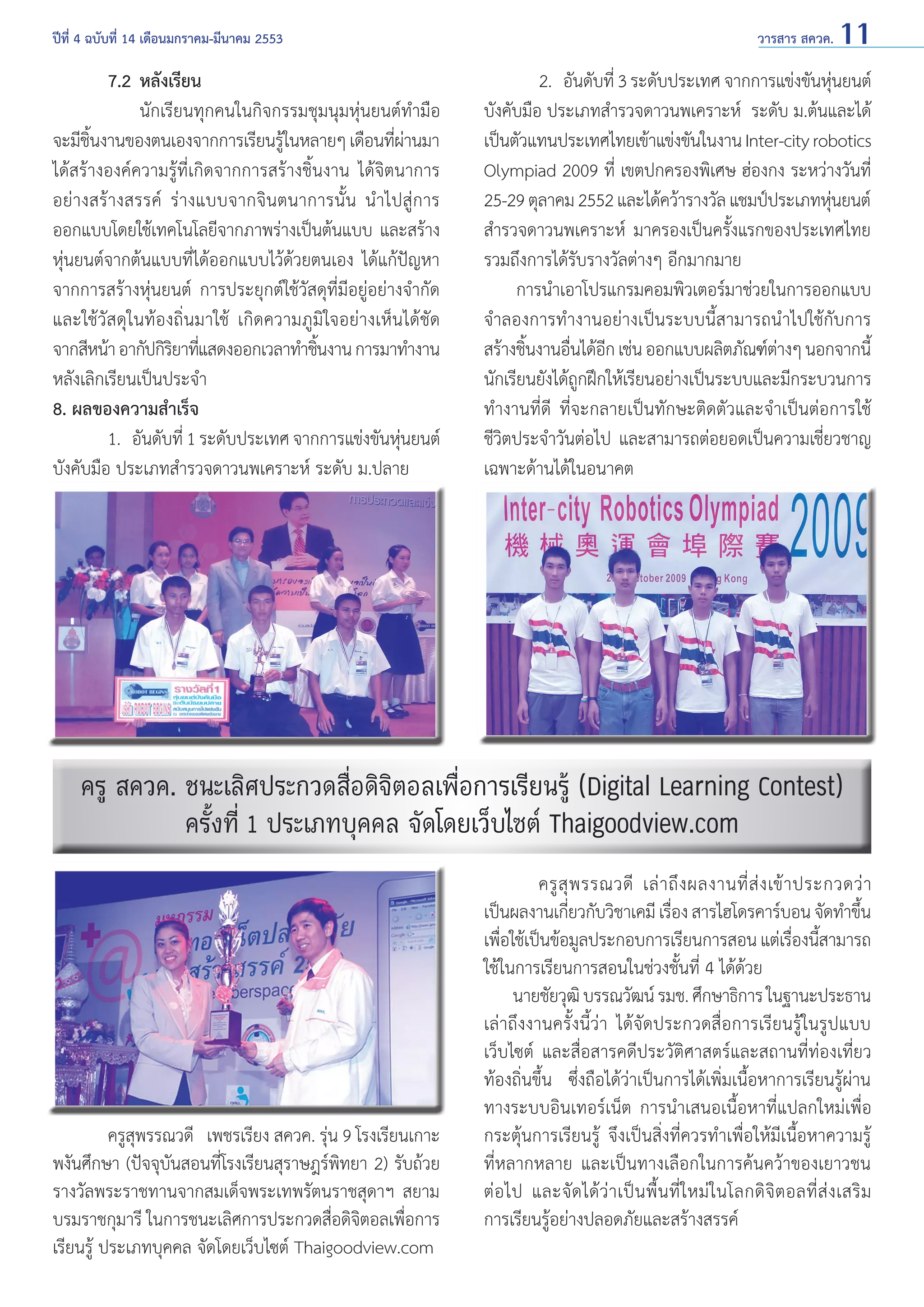 ปีที่ 4 ฉบับที่ 14 เดือนมกราคม-มีนาคม 2553	

7.2 	หลังเรียน
	 นักเรียนทุกคนในกิจกรรมชุมนุมหุ่นยนต์ทำ�มือ
จะมีชนงานของตนเองจากการเรียนรูในหลายๆ เดือนทีผานมา
ิ้
้
่่
ได้สร้างองค์ความรู้ที่เกิดจากการสร้างชิ้นงาน ได้จิตนาการ
อย่างสร้างสรรค์ ร่างแบบจากจินตนาการนั้น นำ�ไปสู่การ
ออกแบบโดยใช้เทคโนโลยีจากภาพร่างเป็นต้นแบบ และสร้าง
หุ่นยนต์จากต้นแบบที่ได้ออกแบบไว้ด้วยตนเอง ได้แก้ปัญหา
จากการสร้างหุ่นยนต์ การประยุกต์ใช้วัสดุที่มีอยู่อย่างจำ�กัด
และใช้วัสดุในท้องถิ่นมาใช้ เกิดความภูมิใจอย่างเห็นได้ชัด
จากสีหน้า อากัปกิรยาทีแสดงออกเวลาทำ�ชินงาน การมาทำ�งาน
ิ ่
้
หลังเลิกเรียนเป็นประจำ�
8. ผลของความสำ�เร็จ
	
1.	 อันดับที่ 1 ระดับประเทศ จากการแข่งขันหุนยนต์
่
บังคับมือ ประเภทสำ�รวจดาวนพเคราะห์ ระดับ ม.ปลาย
	

วารสาร สควค. 11

	
2. 	อันดับที่ 3 ระดับประเทศ จากการแข่งขันหุนยนต์
่
บังคับมือ ประเภทสำ�รวจดาวนพเคราะห์ ระดับ ม.ต้นและได้
เป็นตัวแทนประเทศไทยเข้าแข่งขันในงาน Inter-city robotics
Olympiad 2009 ที่ เขตปกครองพิเศษ ฮ่องกง ระหว่างวันที่
25-29 ตุลาคม 2552 และได้คว้ารางวัล แชมป์ประเภทหุนยนต์
่
สำ�รวจดาวนพเคราะห์ มาครองเป็นครั้งแรกของประเทศไทย
รวมถึงการได้รับรางวัลต่างๆ อีกมากมาย
การนำ�เอาโปรแกรมคอมพิวเตอร์มาช่วยในการออกแบบ
จำ�ลองการทำ�งานอย่างเป็นระบบนี้สามารถนำ�ไปใช้กับการ
สร้างชินงานอืนได้อก เช่น ออกแบบผลิตภัณฑ์ตางๆ นอกจากนี้
้
่ ี
่
นักเรียนยังได้ถกฝึกให้เรียนอย่างเป็นระบบและมีกระบวนการ
ู
ทำ�งานที่ดี ที่จะกลายเป็นทักษะติดตัวและจำ�เป็นต่อการใช้
ชีวิตประจำ�วันต่อไป และสามารถต่อยอดเป็นความเชี่ยวชาญ
เฉพาะด้านได้ในอนาคต

ครู สควค. ชนะเลิศประกวดสื่อดิจิตอลเพื่อการเรียนรู้ (Digital Learning Contest)
ครั้งที่ 1 ประเภทบุคคล จัดโดยเว็บไซต์ Thaigoodview.com

	
ครูสุพรรณวดี เพชรเรียง สควค. รุ่น 9 โรงเรียนเกาะ
พงันศึกษา (ปัจจุบันสอนที่โรงเรียนสุราษฎร์พิทยา 2) รับถ้วย
รางวัลพระราชทานจากสมเด็จพระเทพรัตนราชสุดาฯ สยาม
บรมราชกุมารี ในการชนะเลิศการประกวดสื่อดิจิตอลเพื่อการ
เรียนรู้ ประเภทบุคคล จัดโดยเว็บไซต์ Thaigoodview.com

ครู สุ พ รรณวดี เล่ า ถึ ง ผลงานที่ ส่ ง เข้ า ประกวดว่ า
เป็นผลงานเกียวกับวิชาเคมี เรือง สารไฮโดรคาร์บอน จัดทำ�ขึน
่
่
้
เพือใช้เป็นข้อมูลประกอบการเรียนการสอน แต่เรืองนีสามารถ
่
่ ้
ใช้ในการเรียนการสอนในช่วงชั้นที่ 4 ได้ด้วย
นายชัยวุฒิ บรรณวัฒน์ รมช. ศึกษาธิการ ในฐานะประธาน
เล่าถึงงานครั้งนี้ว่า ได้จัดประกวดสื่อการเรียนรู้ในรูปแบบ
เว็บไซต์ และสื่อสารคดีประวัติศาสตร์และสถานที่ท่องเที่ยว
ท้องถิ่นขึ้น ซึ่งถือได้ว่าเป็นการได้เพิ่มเนื้อหาการเรียนรู้ผ่าน
ทางระบบอินเทอร์เน็ต การนำ�เสนอเนื้อหาที่แปลกใหม่เพื่อ
กระตุ้นการเรียนรู้ จึงเป็นสิ่งที่ควรทำ�เพื่อให้มีเนื้อหาความรู้
ที่หลากหลาย และเป็นทางเลือกในการค้นคว้าของเยาวชน
ต่ อ ไป และจั ด ได้ ว่ า เป็ น พื้ น ที่ ใ หม่ ใ นโลกดิ จิ ต อลที่ ส่ ง เสริ ม
การเรียนรู้อย่างปลอดภัยและสร้างสรรค์

 