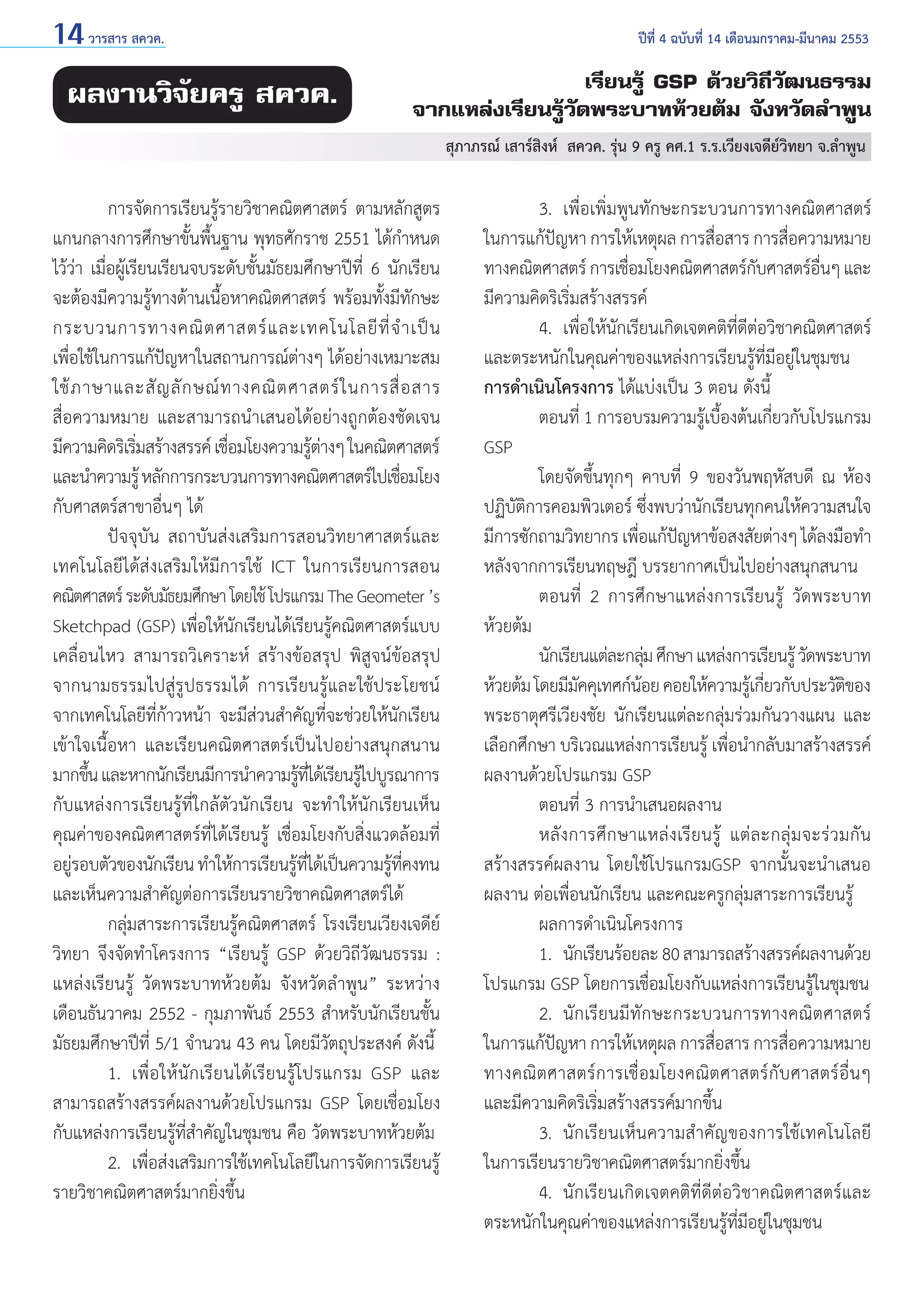 14 วารสาร สควค.	

ผลงานวิจัยครู สควค.

ปีที่ 4 ฉบับที่ 14 เดือนมกราคม-มีนาคม 2553

เรียนรู้ GSP ด้วยวิถีวัฒนธรรม
จากแหล่งเรียนรู้วัดพระบาทห้วยต้ม จังหวัดลำ�พูน
สุภาภรณ์ เสาร์สิงห์  สควค. รุ่น 9 ครู คศ.1 ร.ร.เวียงเจดีย์วิทยา จ.ลำ�พูน

	
การจัดการเรียนรู้รายวิชาคณิตศาสตร์ ตามหลักสูตร
แกนกลางการศึกษาขั้นพื้นฐาน พุทธศักราช 2551 ได้กำ�หนด
ไว้ว่า เมื่อผู้เรียนเรียนจบระดับชั้นมัธยมศึกษาปีที่ 6 นักเรียน
จะต้องมีความรู้ทางด้านเนื้อหาคณิตศาสตร์ พร้อมทั้งมีทักษะ
กระบวนการทางคณิ ต ศาสตร์ แ ละเทคโนโลยี ที่ จำ � เป็ น
เพื่อใช้ในการแก้ปัญหาในสถานการณ์ต่างๆ ได้อย่างเหมาะสม
ใช้ ภ าษาและสั ญ ลั ก ษณ์ ท างคณิ ต ศาสตร์ ใ นการสื่ อ สาร
สื่อความหมาย และสามารถนำ�เสนอได้อย่างถูกต้องชัดเจน
มีความคิดริเริมสร้างสรรค์ เชือมโยงความรูตางๆ ในคณิตศาสตร์
่
่
้่
และนำ�ความรู้ หลักการกระบวนการทางคณิตศาสตร์ไปเชือมโยง
่
กับศาสตร์สาขาอื่นๆ ได้
	
ปัจจุบัน สถาบันส่งเสริมการสอนวิทยาศาสตร์และ
เทคโนโลยีได้ส่งเสริมให้มีการใช้ ICT ในการเรียนการสอน
คณิตศาสตร์ ระดับมัธยมศึกษา โดยใช้ โปรแกรม The Geometer ’s
Sketchpad (GSP) เพื่อให้นักเรียนได้เรียนรู้คณิตศาสตร์แบบ
เคลื่อนไหว สามารถวิเคราะห์ สร้างข้อสรุป พิสูจน์ข้อสรุป
จากนามธรรมไปสู่รูปธรรมได้ การเรียนรู้และใช้ประโยชน์
จากเทคโนโลยีที่ก้าวหน้า จะมีส่วนสำ�คัญที่จะช่วยให้นักเรียน
เข้าใจเนื้อหา และเรียนคณิตศาสตร์เป็นไปอย่างสนุกสนาน
มากขึน และหากนักเรียนมีการนำ�ความรูทได้เรียนรูไปบูรณาการ
้
้ ่ี
้
กับแหล่งการเรียนรู้ที่ใกล้ตัวนักเรียน จะทำ�ให้นักเรียนเห็น
คุณค่าของคณิตศาสตร์ที่ได้เรียนรู้ เชื่อมโยงกับสิ่งแวดล้อมที่
อยูรอบตัวของนักเรียน ทำ�ให้การเรียนรูทได้เป็นความรูทคงทน
่
้ ี่
้ ี่
และเห็นความสำ�คัญต่อการเรียนรายวิชาคณิตศาสตร์ได้
	
กลุ่มสาระการเรียนรู้คณิตศาสตร์ โรงเรียนเวียงเจดีย์
วิทยา จึงจัดทำ�โครงการ “เรียนรู้ GSP ด้วยวิถีวัฒนธรรม :
แหล่งเรียนรู้ วัดพระบาทห้วยต้ม จังหวัดลำ�พูน” ระหว่าง
เดือนธันวาคม 2552 - กุมภาพันธ์ 2553 สำ�หรับนักเรียนชั้น
มัธยมศึกษาปีที่ 5/1 จำ�นวน 43 คน โดยมีวัตถุประสงค์ ดังนี้
	
1. 	เพื่ อ ให้ นั กเรียนได้เรียนรู้โปรแกรม GSP และ
สามารถสร้างสรรค์ผลงานด้วยโปรแกรม GSP โดยเชื่อมโยง
กับแหล่งการเรียนรู้ที่สำ�คัญในชุมชน คือ วัดพระบาทห้วยต้ม
	
2. 	เพื่อส่งเสริมการใช้เทคโนโลยีในการจัดการเรียนรู้
รายวิชาคณิตศาสตร์มากยิ่งขึ้น	

	
3. 	เพื่อเพิ่มพูนทักษะกระบวนการทางคณิตศาสตร์
ในการแก้ปญหา การให้เหตุผล การสือสาร การสือความหมาย
ั
่
่
ทางคณิตศาสตร์ การเชือมโยงคณิตศาสตร์กบศาสตร์อนๆ และ
่
ั
ื่
มีความคิดริเริ่มสร้างสรรค์
	
4. 	เพื่อให้นักเรียนเกิดเจตคติที่ดีต่อวิชาคณิตศาสตร์
และตระหนักในคุณค่าของแหล่งการเรียนรู้ที่มีอยู่ในชุมชน
การดำ�เนินโครงการ ได้แบ่งเป็น 3 ตอน ดังนี้
	
ตอนที่ 1 การอบรมความรู้เบื้องต้นเกี่ยวกับโปรแกรม
GSP
	
โดยจัดขึ้นทุกๆ คาบที่ 9 ของวันพฤหัสบดี ณ ห้อง
ปฏิบัติการคอมพิวเตอร์ ซึ่งพบว่านักเรียนทุกคนให้ความสนใจ
มีการซักถามวิทยากร เพือแก้ปญหาข้อสงสัยต่างๆ ได้ลงมือทำ�
่
ั
หลังจากการเรียนทฤษฎี บรรยากาศเป็นไปอย่างสนุกสนาน
	
ตอนที่ 2 การศึกษาแหล่งการเรียนรู้ วัดพระบาท
ห้วยต้ม
	
นักเรียนแต่ละกลุม ศึกษา แหล่งการเรียนรู้ วัดพระบาท
่
ห้วยต้ม โดยมีมคคุเทศก์นอย คอยให้ความรูเ้ กียวกับประวัตของ
ั
้
่
ิ
พระธาตุศรีเวียงชัย นักเรียนแต่ละกลุ่มร่วมกันวางแผน และ
เลือกศึกษา บริเวณแหล่งการเรียนรู้ เพื่อนำ�กลับมาสร้างสรรค์
ผลงานด้วยโปรแกรม GSP
	
ตอนที่ 3 การนำ�เสนอผลงาน
	
หลั ง การศึ ก ษาแหล่ ง เรี ย นรู้ แต่ ล ะกลุ่ ม จะร่ ว มกั น
สร้างสรรค์ผลงาน โดยใช้โปรแกรมGSP จากนั้นจะนำ�เสนอ
ผลงาน ต่อเพื่อนนักเรียน และคณะครูกลุ่มสาระการเรียนรู้
	
ผลการดำ�เนินโครงการ
	
1.	 นักเรียนร้อยละ 80 สามารถสร้างสรรค์ผลงานด้วย
โปรแกรม GSP โดยการเชื่อมโยงกับแหล่งการเรียนรู้ในชุมชน
	
2. 	นักเรียนมีทักษะกระบวนการทางคณิตศาสตร์
ในการแก้ปญหา การให้เหตุผล การสือสาร การสือความหมาย
ั
่
่
ทางคณิ ต ศาสตร์ ก ารเชื่ อ มโยงคณิ ต ศาสตร์ กั บ ศาสตร์ อื่ น ๆ
และมีความคิดริเริ่มสร้างสรรค์มากขึ้น
	
3. 	นักเรียนเห็นความสำ �คัญของการใช้เทคโนโลยี
ในการเรียนรายวิชาคณิตศาสตร์มากยิ่งขึ้น
	
4.	 นักเรียนเกิดเจตคติที่ดีต่อวิชาคณิตศาสตร์และ
ตระหนักในคุณค่าของแหล่งการเรียนรู้ที่มีอยู่ในชุมชน

 
