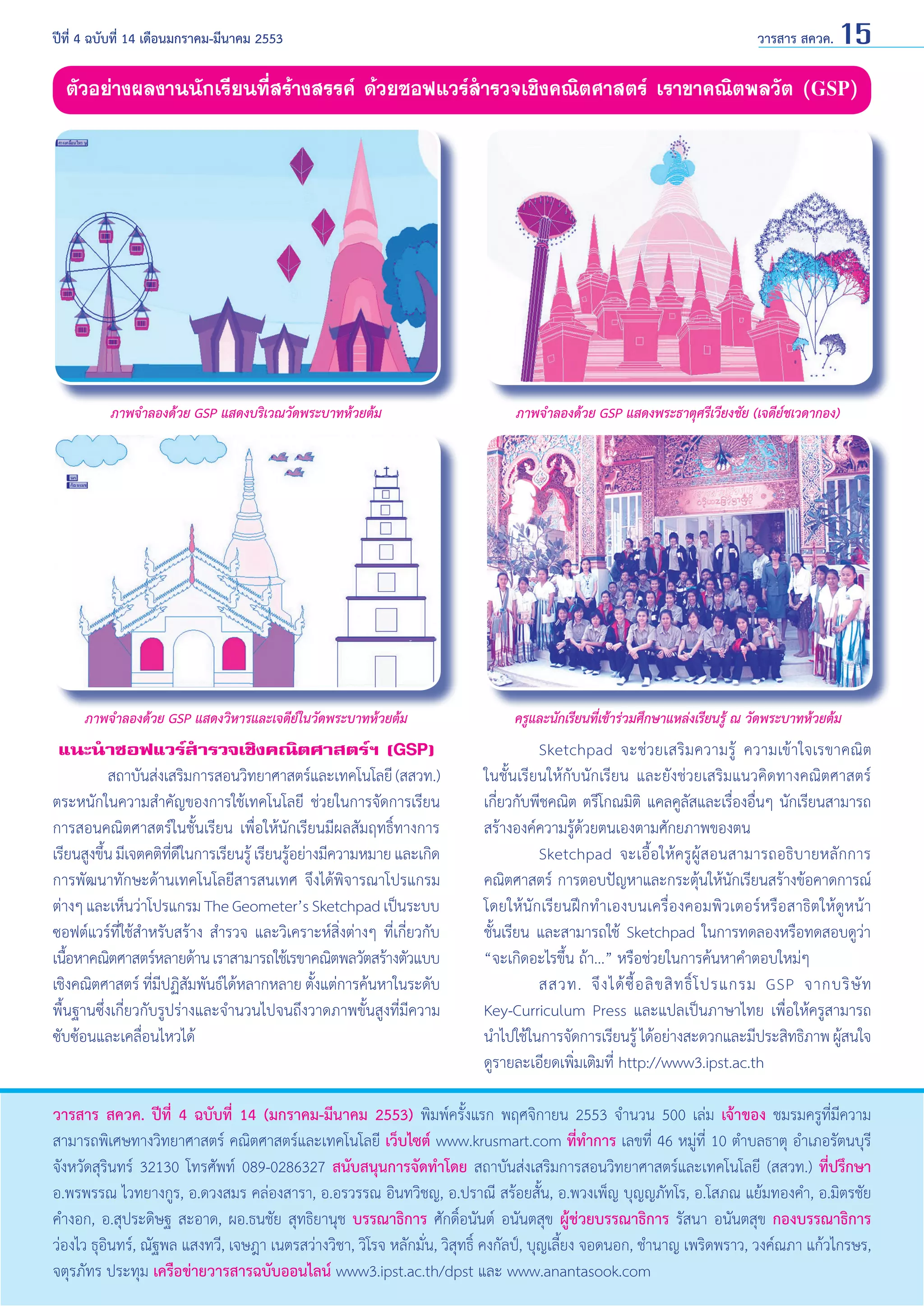 ปีที่ 4 ฉบับที่ 14 เดือนมกราคม-มีนาคม 2553	

วารสาร สควค. 15

ตัวอย่างผลงานนักเรียนที่สร้างสรรค์ ด้วยซอฟแวร์สำ�รวจเชิงคณิตศาสตร์ เราขาคณิตพลวัต (GSP)

ภาพจำ�ลองด้วย GSP แสดงบริเวณวัดพระบาทห้วยต้ม

ภาพจำ�ลองด้วย GSP แสดงพระธาตุศรีเวียงชัย (เจดีย์ชเวดากอง)

ภาพจำ�ลองด้วย GSP แสดงวิหารและเจดีย์ในวัดพระบาทห้วยต้ม

ครูและนักเรียนที่เข้าร่วมศึกษาแหล่งเรียนรู้ ณ วัดพระบาทห้วยต้ม

แนะนำ�ซอฟแวร์สำ�รวจเชิงคณิตศาสตร์ฯ (GSP)
	
สถาบันส่งเสริมการสอนวิทยาศาสตร์และเทคโนโลยี (สสวท.)
ตระหนักในความสำ�คัญของการใช้เทคโนโลยี ช่วยในการจัดการเรียน
การสอนคณิตศาสตร์ในชั้นเรียน เพื่อให้นักเรียนมีผลสัมฤทธิ์ทางการ
เรียนสูงขึน มีเจตคติทดในการเรียนรู้ เรียนรูอย่างมีความหมาย และเกิด
้
ี่ ี
้
การพัฒนาทักษะด้านเทคโนโลยีสารสนเทศ จึงได้พิจารณาโปรแกรม
ต่างๆ และเห็นว่าโปรแกรม The Geometer’s Sketchpad เป็นระบบ
ซอฟต์แวร์ที่ใช้สำ�หรับสร้าง สำ�รวจ และวิเคราะห์สิ่งต่างๆ ที่เกี่ยวกับ
เนือหาคณิตศาสตร์หลายด้าน เราสามารถใช้เรขาคณิตพลวัตสร้างตัวแบบ
้
เชิงคณิตศาสตร์ ที่มีปฏิสัมพันธ์ได้หลากหลาย ตั้งแต่การค้นหาในระดับ
พื้นฐานซึ่งเกี่ยวกับรูปร่างและจำ�นวนไปจนถึงวาดภาพขั้นสูงที่มีความ
ซับซ้อนและเคลื่อนไหวได้

	
Sketchpad จะช่ ว ยเสริ มความรู้ ความเข้ า ใจเรขาคณิต
ในชั้นเรียนให้กับนักเรียน และยังช่วยเสริมแนวคิดทางคณิตศาสตร์
เกี่ยวกับพีชคณิต ตรีโกณมิติ แคลคูลัสและเรื่องอื่นๆ นักเรียนสามารถ
สร้างองค์ความรู้ด้วยตนเองตามศักยภาพของตน
	
Sketchpad จะเอื้อให้ครูผู้สอนสามารถอธิบายหลักการ
คณิตศาสตร์ การตอบปัญหาและกระตุ้นให้นักเรียนสร้างข้อคาดการณ์
โดยให้นักเรียนฝึกทำ�เองบนเครื่องคอมพิวเตอร์หรือสาธิตให้ดูหน้า
ชั้นเรียน และสามารถใช้ Sketchpad ในการทดลองหรือทดสอบดูว่า
“จะเกิดอะไรขึ้น ถ้า...” หรือช่วยในการค้นหาคำ�ตอบใหม่ๆ
	
สสวท. จึ ง ได้ ซื้ อ ลิ ข สิ ท ธิ์ โ ปรแกรม GSP จากบริ ษั ท
Key-Curriculum Press และแปลเป็นภาษาไทย เพื่อให้ครูสามารถ
นำ�ไปใช้ในการจัดการเรียนรู้ ได้อย่างสะดวกและมีประสิทธิภาพ ผูสนใจ
้
ดูรายละเอียดเพิ่มเติมที่ http://www3.ipst.ac.th

วารสาร สควค. ปีที่ 4 ฉบับที่ 14 (มกราคม-มีนาคม 2553) พิมพ์ครั้งแรก พฤศจิกายน 2553 จำ�นวน 500 เล่ม เจ้าของ ชมรมครูที่มีความ
สามารถพิเศษทางวิทยาศาสตร์ คณิตศาสตร์และเทคโนโลยี เว็บไซต์ www.krusmart.com ที่ทำ�การ เลขที่ 46 หมู่ที่ 10 ตำ�บลธาตุ อำ�เภอรัตนบุรี
จังหวัดสุรินทร์ 32130 โทรศัพท์ 089-0286327 สนับสนุนการจัดทำ�โดย สถาบันส่งเสริมการสอนวิทยาศาสตร์และเทคโนโลยี (สสวท.) ที่ปรึกษา
อ.พรพรรณ ไวทยางกูร, อ.ดวงสมร คล่องสารา, อ.อรวรรณ อินทวิชญ, อ.ปราณี สร้อยสั้น, อ.พวงเพ็ญ บุญญภัทโร, อ.โสภณ แย้มทองคำ�, อ.มิตรชัย
คำ�งอก, อ.สุประดิษฐ สะอาด, ผอ.ธนชัย สุทธิยานุช บรรณาธิการ ศักดิ์อนันต์ อนันตสุข ผู้ช่วยบรรณาธิการ รัสนา อนันตสุข กองบรรณาธิการ
ว่องไว ธุอินทร์, ณัฐพล แสงทวี, เจษฎา เนตรสว่างวิชา, วิโรจ หลักมั่น, วิสุทธิ์ คงกัลป์, บุญเลี้ยง จอดนอก, ชำ�นาญ เพริดพราว, วงค์ณภา แก้วไกรษร,
จตุรภัทร ประทุม เครือข่ายวารสารฉบับออนไลน์ www3.ipst.ac.th/dpst และ www.anantasook.com

 