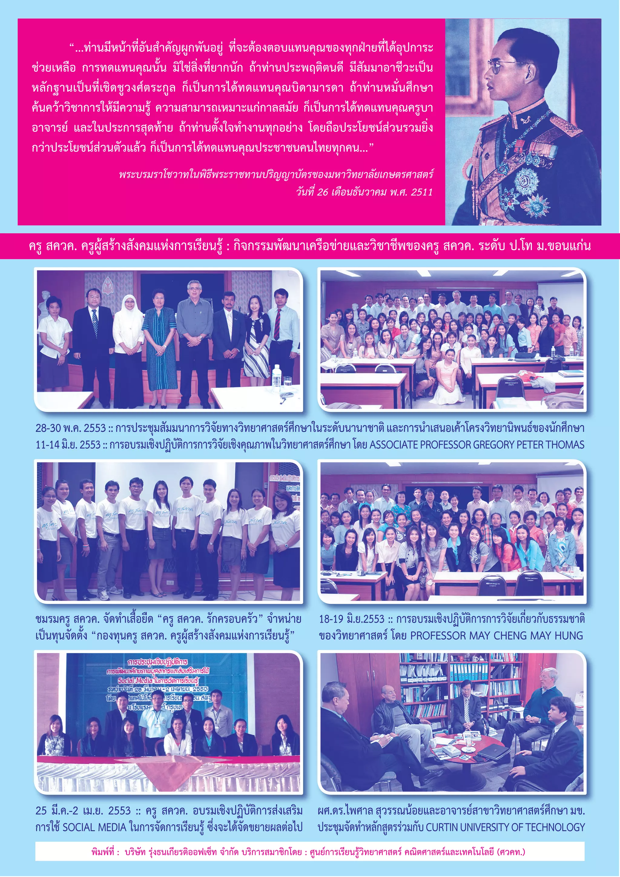 “...ท่านมีหน้าที่อันสำ�คัญผูกพันอยู่ ที่จะต้องตอบแทนคุณของทุกฝ่ายที่ได้อุปการะ
ช่วยเหลือ การทดแทนคุณนั้น มิใช่สิ่งที่ยากนัก ถ้าท่านประพฤติตนดี มีสัมมาอาชีวะเป็น
หลักฐานเป็นที่เชิดชูวงศ์ตระกูล ก็เป็นการได้ทดแทนคุณบิดามารดา ถ้าท่านหมั่นศึกษา
ค้นคว้าวิชาการให้มีความรู้ ความสามารถเหมาะแก่กาลสมัย ก็เป็นการได้ทดแทนคุณครูบา
อาจารย์ และในประการสุดท้าย ถ้าท่านตั้งใจทำ�งานทุกอย่าง โดยถือประโยชน์ส่วนรวมยิ่ง
กว่าประโยชน์ส่วนตัวแล้ว ก็เป็นการได้ทดแทนคุณประชาชนคนไทยทุกคน...”
พระบรมราโชวาทในพิธีพระราชทานปริญญาบัตรของมหาวิทยาลัยเกษตรศาสตร์
วันที่ 26 เดือนธันวาคม พ.ศ. 2511

ครู สควค. ครูผู้สร้างสังคมแห่งการเรียนรู้ : กิจกรรมพัฒนาเครือข่ายและวิชาชีพของครู สควค. ระดับ ป.โท ม.ขอนแก่น

28-30 พ.ค. 2553 :: การประชุมสัมมนาการวิจยทางวิทยาศาสตร์ศกษาในระดับนานาชาติ และการนำ�เสนอเค้าโครงวิทยานิพนธ์ของนักศึกษา
ั
ึ
11-14 มิ.ย. 2553 :: การอบรมเชิงปฏิบตการการวิจยเชิงคุณภาพในวิทยาศาสตร์ศกษา โดย ASSOCIATE PROFESSOR GREGORY PETER THOMAS
ัิ
ั
ึ

ชมรมครู สควค. จัดทำ�เสื้อยืด “ครู สควค. รักครอบครัว” จำ�หน่าย
เป็นทุนจัดตั้ง “กองทุนครู สควค. ครูผู้สร้างสังคมแห่งการเรียนรู้”

18-19 มิ.ย.2553 :: การอบรมเชิงปฏิบัติการการวิจัยเกี่ยวกับธรรมชาติ
ของวิทยาศาสตร์ โดย PROFESSOR MAY CHENG MAY HUNG

25 มี.ค.-2 เม.ย. 2553 :: ครู สควค. อบรมเชิงปฏิบัติการส่งเสริม ผศ.ดร.ไพศาล สุวรรณน้อยและอาจารย์สาขาวิทยาศาสตร์ศกษา มข.
ึ
การใช้ SOCIAL MEDIA ในการจัดการเรียนรู้ ซึ่งจะได้จัดขยายผลต่อไป ประชุมจัดทำ�หลักสูตรร่วมกับ CURTIN UNIVERSITY OF TECHNOLOGY
พิมพ์ที่ :  บริษัท รุ่งธนเกียรติออฟเซ็ท จำ�กัด บริการสมาชิกโดย : ศูนย์การเรียนรู้วิทยาศาสตร์ คณิตศาสตร์และเทคโนโลยี (ศวคท.)

 