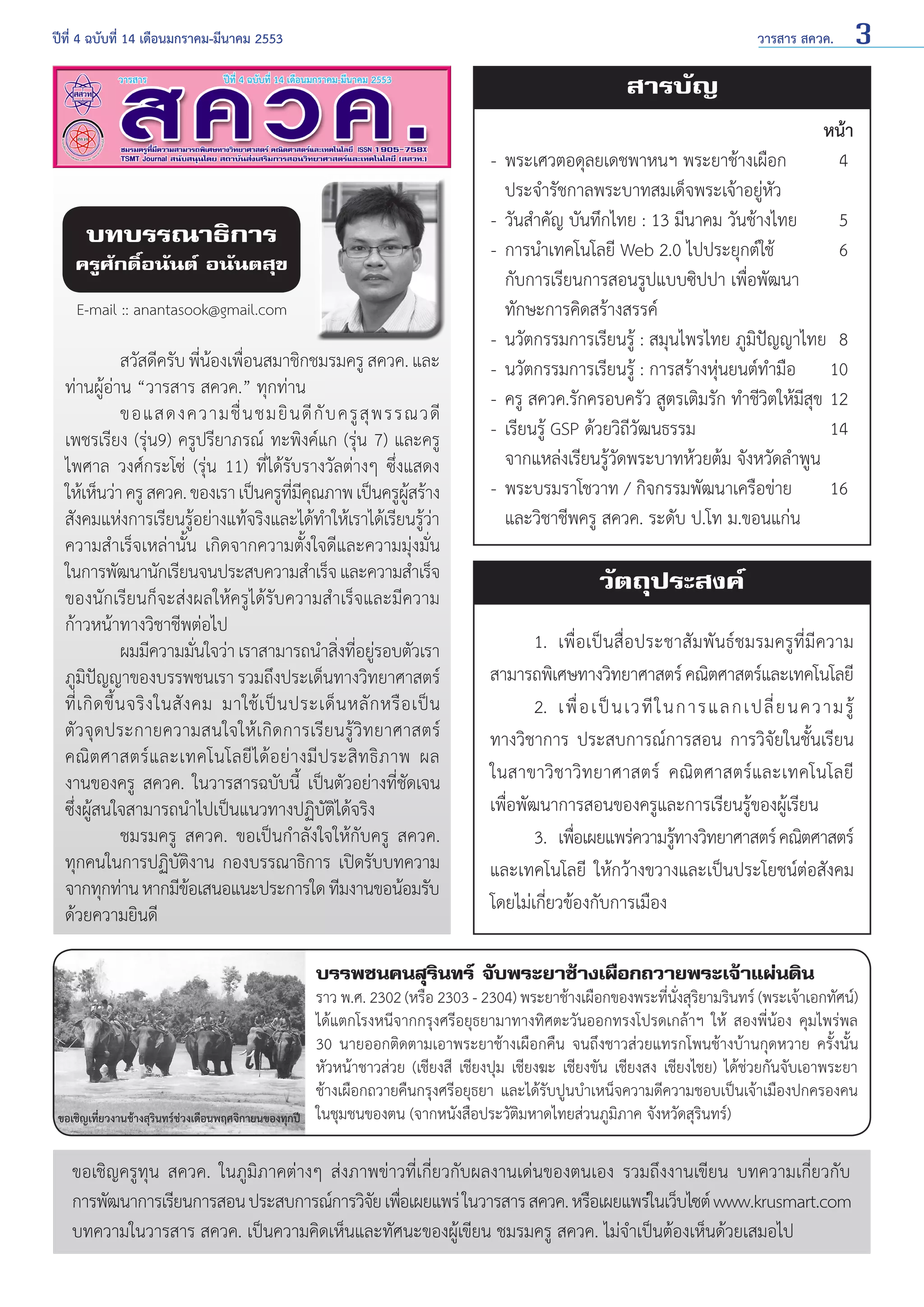 ปีที่ 4 ฉบับที่ 14 เดือนมกราคม-มีนาคม 2553	

วารสาร สควค.

3

สารบัญ
หน้า
4

บทบรรณาธิการ

ครูศักดิ์อนันต์ อนันตสุข
E-mail :: anantasook@gmail.com

	
สวัสดีครับ พีนองเพือนสมาชิกชมรมครู สควค. และ
่ ้ ่
ท่านผู้อ่าน “วารสาร สควค.” ทุกท่าน
	
ขอแสดงความชื่ น ชมยิ น ดี กั บ ครู สุ พ รรณวดี
เพชรเรียง (รุ่น9) ครูปรียาภรณ์ ทะพิงค์แก (รุ่น 7) และครู
ไพศาล วงศ์กระโซ่ (รุ่น 11) ที่ได้รับรางวัลต่างๆ ซึ่งแสดง
ให้เห็นว่า ครู สควค. ของเรา เป็นครูทมคณภาพ เป็นครูผสร้าง
ี่ ี ุ
ู้
สังคมแห่งการเรียนรูอย่างแท้จริงและได้ท�ให้เราได้เรียนรูวา
้
ำ
้่
ความสำ�เร็จเหล่านั้น เกิดจากความตั้งใจดีและความมุ่งมั่น
ในการพัฒนานักเรียนจนประสบความสำ�เร็จ และความสำ�เร็จ
ของนักเรียนก็จะส่งผลให้ครูได้รับความสำ�เร็จและมีความ
ก้าวหน้าทางวิชาชีพต่อไป
	
ผมมีความมันใจว่า เราสามารถนำ�สิงทีอยูรอบตัวเรา
่
่ ่ ่
ภูมิปัญญาของบรรพชนเรา รวมถึงประเด็นทางวิทยาศาสตร์
ที่ เ กิ ด ขึ้ น จริ ง ในสั ง คม มาใช้ เ ป็ น ประเด็ น หลั ก หรื อ เป็ น
ตัวจุดประกายความสนใจให้เกิดการเรียนรู้วิทยาศาสตร์
คณิ ต ศาสตร์ แ ละเทคโนโลยี ไ ด้ อ ย่ า งมี ป ระสิ ท ธิ ภ าพ ผล
งานของครู สควค. ในวารสารฉบับนี้ เป็นตัวอย่างที่ชัดเจน
ซึ่งผู้สนใจสามารถนำ�ไปเป็นแนวทางปฏิบัติได้จริง
	
ชมรมครู สควค. ขอเป็นกำ�ลังใจให้กับครู สควค.
ทุกคนในการปฏิบัติงาน กองบรรณาธิการ เปิดรับบทความ
จากทุกท่าน หากมีขอเสนอแนะประการใด ทีมงานขอน้อมรับ
้
ด้วยความยินดี

-	 พระเศวตอดุลยเดชพาหนฯ พระยาช้างเผือก	
	 ประจำ�รัชกาลพระบาทสมเด็จพระเจ้าอยู่หัว
-	 วันสำ�คัญ บันทึกไทย : 13 มีนาคม วันช้างไทย 	 5
-	 การนำ�เทคโนโลยี Web 2.0 ไปประยุกต์ใช้ 	
6
	 กับการเรียนการสอนรูปแบบซิปปา เพื่อพัฒนา
	 ทักษะการคิดสร้างสรรค์
-	 นวัตกรรมการเรียนรู้ : สมุนไพรไทย ภูมิปัญญาไทย 	8
-	 นวัตกรรมการเรียนรู้ : การสร้างหุ่นยนต์ทำ�มือ 	 10
-	 ครู สควค.รักครอบครัว สูตรเติมรัก ทำ�ชีวิตให้มีสุข 	12
-	 เรียนรู้ GSP ด้วยวิถีวัฒนธรรม 	
14
	 จากแหล่งเรียนรู้วัดพระบาทห้วยต้ม จังหวัดลำ�พูน
-	 พระบรมราโชวาท / กิจกรรมพัฒนาเครือข่าย	 16
	 และวิชาชีพครู สควค. ระดับ ป.โท ม.ขอนแก่น

วัตถุประสงค์
	
1. 	เพื่อเป็นสื่อประชาสัมพันธ์ชมรมครูที่มีความ
สามารถพิเศษทางวิทยาศาสตร์ คณิตศาสตร์และเทคโนโลยี
	 2. 	เพื่ อ เป็ น เวที ใ นการแลกเปลี่ ย นความรู้
ทางวิชาการ ประสบการณ์การสอน การวิจัยในชั้นเรียน
ในสาขาวิชาวิทยาศาสตร์ คณิตศาสตร์และเทคโนโลยี
เพื่อพัฒนาการสอนของครูและการเรียนรู้ของผู้เรียน
	
3. 	เพือเผยแพร่ความรูทางวิทยาศาสตร์ คณิตศาสตร์
่
้
และเทคโนโลยี ให้กว้างขวางและเป็นประโยชน์ต่อสังคม
โดยไม่เกี่ยวข้องกับการเมือง

บรรพชนคนสุรินทร์ จับพระยาช้างเผือกถวายพระเจ้าแผ่นดิน

ขอเชิญเที่ยวงานช้างสุรินทร์ช่วงเดือนพฤศจิกายนของทุกปี

ราว พ.ศ. 2302 (หรือ 2303 - 2304) พระยาช้างเผือกของพระที่นั่งสุริยามรินทร์ (พระเจ้าเอกทัศน์)
ได้แตกโรงหนีจากกรุงศรีอยุธยามาทางทิศตะวันออกทรงโปรดเกล้าฯ ให้ สองพี่น้อง คุมไพร่พล
30 นายออกติดตามเอาพระยาช้างเผือกคืน จนถึงชาวส่วยแทรกโพนช้างบ้านกุดหวาย ครั้งนั้น
หัวหน้าชาวส่วย (เชียงสี เชียงปุม เชียงฆะ เชียงขัน เชียงสง เชียงไชย) ได้ช่วยกันจับเอาพระยา
ช้างเผือกถวายคืนกรุงศรีอยุธยา และได้รับปูนบำ�เหน็จความดีความชอบเป็นเจ้าเมืองปกครองคน
ในชุมชนของตน (จากหนังสือประวัติมหาดไทยส่วนภูมิภาค จังหวัดสุรินทร์)

ขอเชิญครูทุน สควค. ในภูมิภาคต่างๆ ส่งภาพข่าวที่เกี่ยวกับผลงานเด่นของตนเอง รวมถึงงานเขียน บทความเกี่ยวกับ
การพัฒนาการเรียนการสอน ประสบการณ์การวิจย เพือเผยแพร่ ในวารสาร สควค. หรือเผยแพร่ในเว็บไซต์ www.krusmart.com
ั ่
บทความในวารสาร สควค. เป็นความคิดเห็นและทัศนะของผู้เขียน ชมรมครู สควค. ไม่จำ�เป็นต้องเห็นด้วยเสมอไป

 