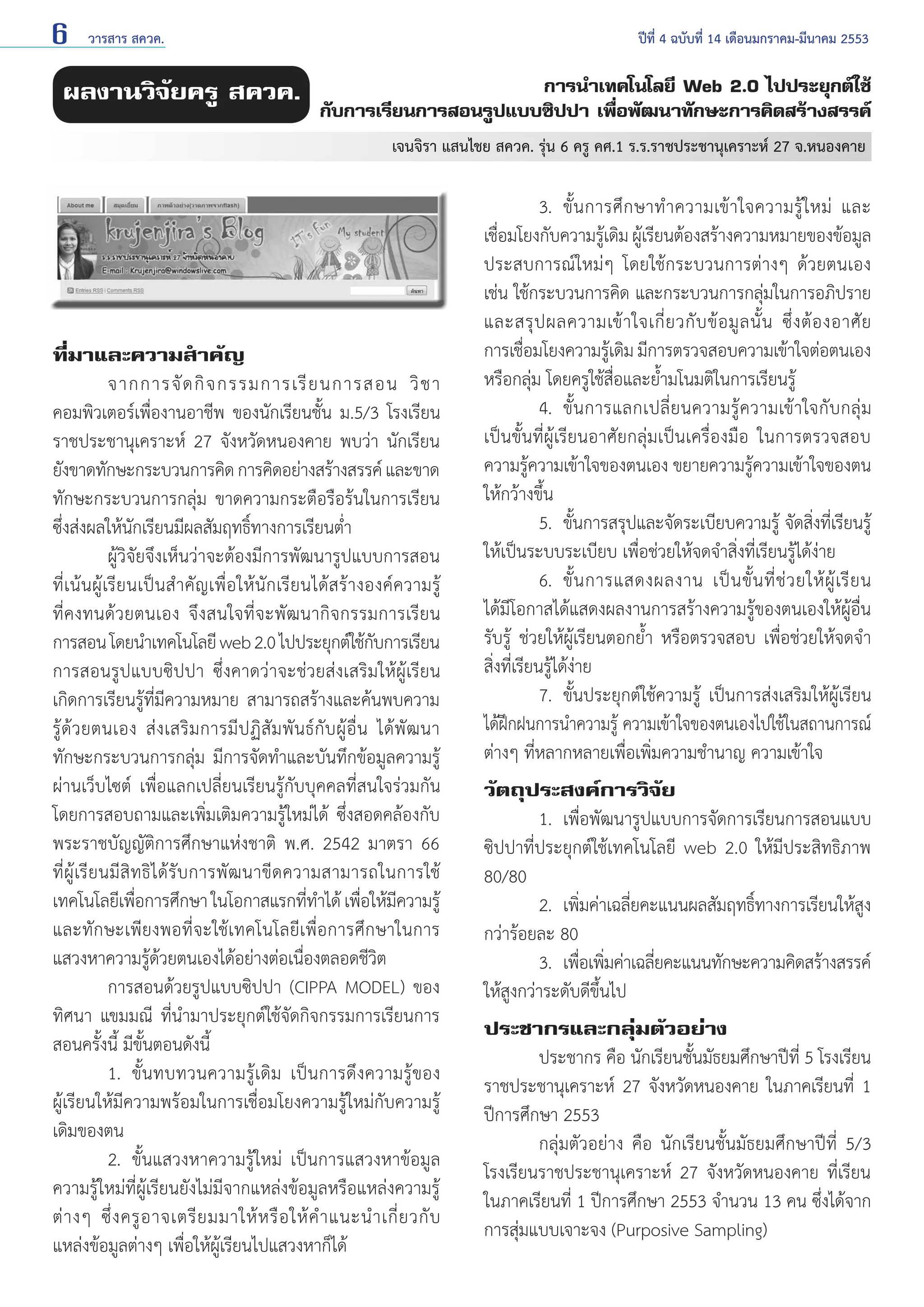6

วารสาร สควค.	

ผลงานวิจัยครู สควค.

ปีที่ 4 ฉบับที่ 14 เดือนมกราคม-มีนาคม 2553

การนำ�เทคโนโลยี Web 2.0 ไปประยุกต์ใช้
กับการเรียนการสอนรูปแบบซิปปา เพื่อพัฒนาทักษะการคิดสร้างสรรค์
เจนจิรา แสนไชย สควค. รุ่น 6 ครู คศ.1 ร.ร.ราชประชานุเคราะห์ 27 จ.หนองคาย

ที่มาและความสำ�คัญ
	
จากการจั ด กิ จ กรรมการเรี ย นการสอน วิ ช า
คอมพิวเตอร์เพื่องานอาชีพ ของนักเรียนชั้น ม.5/3 โรงเรียน
ราชประชานุเคราะห์ 27 จังหวัดหนองคาย พบว่า นักเรียน
ยังขาดทักษะกระบวนการคิด การคิดอย่างสร้างสรรค์ และขาด
ทักษะกระบวนการกลุ่ม ขาดความกระตือรือร้นในการเรียน
ซึ่งส่งผลให้นักเรียนมีผลสัมฤทธิ์ทางการเรียนตํ่า
	
ผู้วิจัยจึงเห็นว่าจะต้องมีการพัฒนารูปแบบการสอน
ที่เ น้น ผู้ เรี ย นเป็ น สำ � คั ญเพื่อให้นัก เรียนได้สร้างองค์ค วามรู้
ที่คงทนด้วยตนเอง จึงสนใจที่จะพัฒนากิจกรรมการเรียน
การสอน โดยนำ�เทคโนโลยี web 2.0 ไปประยุกต์ใช้กบการเรียน
ั
การสอนรูปแบบซิปปา ซึ่งคาดว่าจะช่วยส่งเสริมให้ผู้เรียน
เกิดการเรียนรู้ที่มีความหมาย สามารถสร้างและค้นพบความ
รู้ ด้ ว ยตนเอง ส่ ง เสริ ม การมี ป ฏิ สั ม พั น ธ์ กั บ ผู้ อื่ น ได้ พั ฒ นา
ทักษะกระบวนการกลุ่ม มีการจัดทำ�และบันทึกข้อมูลความรู้
ผ่านเว็บไซต์ เพื่อแลกเปลี่ยนเรียนรู้กับบุคคลที่สนใจร่วมกัน
โดยการสอบถามและเพิ่มเติมความรู้ใหม่ได้ ซึ่งสอดคล้องกับ
พระราชบัญญัติการศึกษาแห่งชาติ พ.ศ. 2542 มาตรา 66
ที่ ผู้ เรี ย นมี สิ ท ธิ ไ ด้ รั บ การพั ฒ นาขี ด ความสามารถในการใช้
เทคโนโลยีเพือการศึกษา ในโอกาสแรกทีท�ได้ เพือให้มความรู้
่
่ ำ
่ ี
และทักษะเพียงพอที่จะใช้เทคโนโลยีเพื่อการศึกษาในการ
แสวงหาความรู้ด้วยตนเองได้อย่างต่อเนื่องตลอดชีวิต
	
การสอนด้วยรูปแบบซิปปา (CIPPA MODEL) ของ
ทิศนา แขมมณี ที่นำ�มาประยุกต์ใช้จัดกิจกรรมการเรียนการ
สอนครั้งนี้ มีขั้นตอนดังนี้
	
1.	 ขั้นทบทวนความรู้เดิม เป็นการดึงความรู้ของ
ผู้เรียนให้มีความพร้อมในการเชื่อมโยงความรู้ใหม่กับความรู้
เดิมของตน
	
2. 	ขั้นแสวงหาความรู้ใหม่ เป็นการแสวงหาข้อมูล
ความรู้ใหม่ที่ผู้เรียนยังไม่มีจากแหล่งข้อมูลหรือแหล่งความรู้
ต่ า งๆ ซึ่ ง ครู อ าจเตรี ย มมาให้ ห รื อ ให้ คำ � แนะนำ � เกี่ ย วกั บ
แหล่งข้อมูลต่างๆ เพื่อให้ผู้เรียนไปแสวงหาก็ได้

	
3.	 ขั้ น การศึ ก ษาทำ � ความเข้ า ใจความรู้ ใ หม่ และ
เชื่อมโยงกับความรู้เดิม ผู้เรียนต้องสร้างความหมายของข้อมูล
ประสบการณ์ใหม่ๆ โดยใช้กระบวนการต่างๆ ด้วยตนเอง
เช่น ใช้กระบวนการคิด และกระบวนการกลุ่มในการอภิปราย
และสรุ ป ผลความเข้ า ใจเกี่ ย วกั บ ข้ อ มู ล นั้ น ซึ่ ง ต้ อ งอาศั ย
การเชื่อมโยงความรู้เดิม มีการตรวจสอบความเข้าใจต่อตนเอง
หรือกลุ่ม โดยครูใช้สื่อและยํ้ามโนมติในการเรียนรู้
	
4. 	ขั้ น การแลกเปลี่ ย นความรู้ ค วามเข้ า ใจกั บ กลุ่ ม
เป็นขั้นที่ผู้เรียนอาศัยกลุ่มเป็นเครื่องมือ ในการตรวจสอบ
ความรู้ความเข้าใจของตนเอง ขยายความรู้ความเข้าใจของตน
ให้กว้างขึ้น
	
5. 	ขั้นการสรุปและจัดระเบียบความรู้ จัดสิ่งที่เรียนรู้
ให้เป็นระบบระเบียบ เพื่อช่วยให้จดจำ�สิ่งที่เรียนรู้ได้ง่าย
	
6. 	ขั้ น การแสดงผลงาน เป็ น ขั้ น ที่ ช่ ว ยให้ ผู้ เรี ย น
ได้มีโอกาสได้แสดงผลงานการสร้างความรู้ของตนเองให้ผู้อื่น
รับรู้ ช่วยให้ผู้เรียนตอกยํ้า หรือตรวจสอบ เพื่อช่วยให้จดจำ�
สิ่งที่เรียนรู้ได้ง่าย
	
7. 	ขั้นประยุกต์ใช้ความรู้ เป็นการส่งเสริมให้ผู้เรียน
ได้ฝึกฝนการนำ�ความรู้ ความเข้าใจของตนเองไปใช้ในสถานการณ์
ต่างๆ ที่หลากหลายเพื่อเพิ่มความชำ�นาญ ความเข้าใจ
วัตถุประสงค์การวิจัย
	
1. 	เพื่อพัฒนารูปแบบการจัดการเรียนการสอนแบบ
ซิปปาที่ประยุกต์ใช้เทคโนโลยี web 2.0 ให้มีประสิทธิภาพ
80/80
	
2. 	เพิมค่าเฉลียคะแนนผลสัมฤทธิทางการเรียนให้สง
่
่
์
ู
กว่าร้อยละ 80
	
3. 	เพือเพิมค่าเฉลียคะแนนทักษะความคิดสร้างสรรค์
่ ่
่
ให้สูงกว่าระดับดีขึ้นไป
ประชากรและกลุ่มตัวอย่าง
	
ประชากร คือ นักเรียนชั้นมัธยมศึกษาปีที่ 5 โรงเรียน
ราชประชานุเคราะห์ 27 จังหวัดหนองคาย ในภาคเรียนที่ 1
ปีการศึกษา 2553
	
กลุ่มตัวอย่าง คือ นักเรียนชั้นมัธยมศึกษาปีที่ 5/3
โรงเรียนราชประชานุเคราะห์ 27 จังหวัดหนองคาย ที่เรียน
ในภาคเรียนที่ 1 ปีการศึกษา 2553 จำ�นวน 13 คน ซึ่งได้จาก
การสุ่มแบบเจาะจง (Purposive Sampling)

 