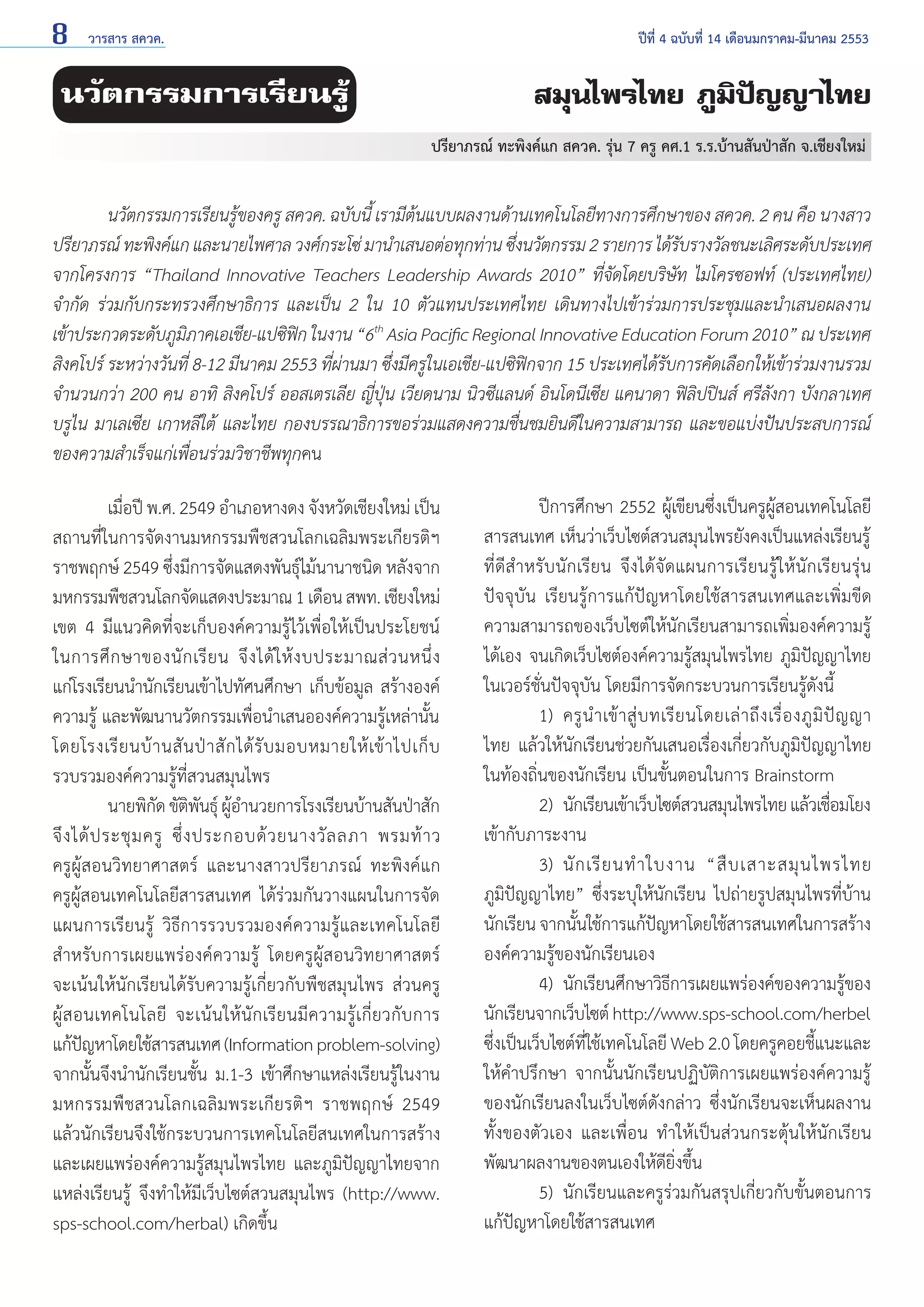 8

วารสาร สควค.	

ปีที่ 4 ฉบับที่ 14 เดือนมกราคม-มีนาคม 2553

นวัตกรรมการเรียนรู้

สมุนไพรไทย ภูมิปัญญาไทย
ปรียาภรณ์ ทะพิงค์แก สควค. รุ่น 7 ครู คศ.1 ร.ร.บ้านสันป่าสัก จ.เชียงใหม่

	
นวัตกรรมการเรียนรู้ของครู สควค. ฉบับนี้ เรามีต้นแบบผลงานด้านเทคโนโลยีทางการศึกษาของ สควค. 2 คน คือ นางสาว
ปรียาภรณ์ ทะพิงค์แก และนายไพศาล วงศ์กระโซ่ มานำ�เสนอต่อทุกท่าน ซึงนวัตกรรม 2 รายการ ได้รบรางวัลชนะเลิศระดับประเทศ
่
ั
จากโครงการ “Thailand Innovative Teachers Leadership Awards 2010” ที่จัดโดยบริษัท ไมโครซอฟท์ (ประเทศไทย)
จำ�กัด ร่วมกับกระทรวงศึกษาธิการ และเป็น 2 ใน 10 ตัวแทนประเทศไทย เดินทางไปเข้าร่วมการประชุมและนำ�เสนอผลงาน
เข้าประกวดระดับภูมภาคเอเชีย-แปซิฟก ในงาน “6th Asia Pacific Regional Innovative Education Forum 2010” ณ ประเทศ
ิ
ิ
สิงคโปร์ ระหว่างวันที่ 8-12 มีนาคม 2553 ที่ผ่านมา ซึ่งมีครูในเอเชีย-แปซิฟิกจาก 15 ประเทศได้รับการคัดเลือกให้เข้าร่วมงานรวม
จำ�นวนกว่า 200 คน อาทิ สิงคโปร์ ออสเตรเลีย ญี่ปุ่น เวียดนาม นิวซีแลนด์ อินโดนีเซีย แคนาดา ฟิลิปปินส์ ศรีลังกา บังกลาเทศ
บรูไน มาเลเซีย เกาหลีใต้ และไทย กองบรรณาธิการขอร่วมแสดงความชื่นชมยินดีในความสามารถ และขอแบ่งปันประสบการณ์
ของความสำ�เร็จแก่เพื่อนร่วมวิชาชีพทุกคน
	
เมื่อปี พ.ศ. 2549 อำ�เภอหางดง จังหวัดเชียงใหม่ เป็น
สถานที่ในการจัดงานมหกรรมพืชสวนโลกเฉลิมพระเกียรติฯ
ราชพฤกษ์ 2549 ซึ่งมีการจัดแสดงพันธุ์ไม้นานาชนิด หลังจาก
มหกรรมพืชสวนโลกจัดแสดงประมาณ 1 เดือน สพท. เชียงใหม่
เขต 4 มีแนวคิดที่จะเก็บองค์ความรู้ไว้เพื่อให้เป็นประโยชน์
ในการศึ ก ษาของนั ก เรี ย น จึ ง ได้ ใ ห้ ง บประมาณส่ ว นหนึ่ ง
แก่โรงเรียนนำ�นักเรียนเข้าไปทัศนศึกษา เก็บข้อมูล สร้างองค์
ความรู้ และพัฒนานวัตกรรมเพื่อนำ�เสนอองค์ความรู้เหล่านั้น
โดยโรงเรี ย นบ้ า นสั น ป่ า สั ก ได้ รั บ มอบหมายให้ เข้ า ไปเก็ บ
รวบรวมองค์ความรู้ที่สวนสมุนไพร
	
นายพิกด ขัตพนธุ์ ผูอ�นวยการโรงเรียนบ้านสันป่าสัก
ั ิ ั ้ำ
จึ ง ได้ ป ระชุ ม ครู ซึ่ ง ประกอบด้ ว ยนางวั ล ลภา พรมท้ า ว
ครูผู้สอนวิทยาศาสตร์ และนางสาวปรียาภรณ์ ทะพิงค์แก
ครูผู้สอนเทคโนโลยีสารสนเทศ ได้ร่วมกันวางแผนในการจัด
แผนการเรียนรู้ วิธีการรวบรวมองค์ความรู้และเทคโนโลยี
สำ�หรับการเผยแพร่องค์ความรู้ โดยครูผู้สอนวิทยาศาสตร์
จะเน้นให้นักเรียนได้รับความรู้เกี่ยวกับพืชสมุนไพร ส่วนครู
ผู้ส อนเทคโนโลยี จะเน้นให้นักเรียนมีความรู้เกี่ยวกับการ
แก้ปญหาโดยใช้สารสนเทศ (Information problem-solving)
ั
จากนั้นจึงนำ�นักเรียนชั้น ม.1-3 เข้าศึกษาแหล่งเรียนรู้ในงาน
มหกรรมพืชสวนโลกเฉลิมพระเกียรติฯ ราชพฤกษ์ 2549
แล้วนักเรียนจึงใช้กระบวนการเทคโนโลยีสนเทศในการสร้าง
และเผยแพร่องค์ความรู้สมุนไพรไทย และภูมิปัญญาไทยจาก
แหล่งเรียนรู้ จึงทำ�ให้มีเว็บไซต์สวนสมุนไพร (http://www.
sps-school.com/herbal) เกิดขึ้น

	
ปีการศึกษา 2552 ผู้เขียนซึ่งเป็นครูผู้สอนเทคโนโลยี
สารสนเทศ เห็นว่าเว็บไซต์สวนสมุนไพรยังคงเป็นแหล่งเรียนรู้
ที่ดีสำ�หรับนักเรียน จึงได้จัดแผนการเรียนรู้ให้นักเรียนรุ่น
ปัจจุบัน เรียนรู้การแก้ปัญหาโดยใช้สารสนเทศและเพิ่มขีด
ความสามารถของเว็บไซต์ให้นักเรียนสามารถเพิ่มองค์ความรู้
ได้เอง จนเกิดเว็บไซต์องค์ความรู้สมุนไพรไทย ภูมิปัญญาไทย
ในเวอร์ชั่นปัจจุบัน โดยมีการจัดกระบวนการเรียนรู้ดังนี้
	
1) 	ครู นำ � เข้ า สู่ บ ทเรี ย นโดยเล่ า ถึ ง เรื่ อ งภู มิ ปั ญ ญา
ไทย แล้วให้นักเรียนช่วยกันเสนอเรื่องเกี่ยวกับภูมิปัญญาไทย
ในท้องถิ่นของนักเรียน เป็นขั้นตอนในการ Brainstorm
	
2) 	นักเรียนเข้าเว็บไซต์สวนสมุนไพรไทย แล้วเชือมโยง
่
เข้ากับภาระงาน
	
3) 	นั ก เรี ย นทำ � ใบงาน “สื บ เสาะสมุ น ไพรไทย
ภูมิปัญญาไทย” ซึ่งระบุให้นักเรียน ไปถ่ายรูปสมุนไพรที่บ้าน
นักเรียน จากนันใช้การแก้ปญหาโดยใช้สารสนเทศในการสร้าง
้
ั
องค์ความรู้ของนักเรียนเอง
	
4) 	นักเรียนศึกษาวิธีการเผยแพร่องค์ของความรู้ของ
นักเรียนจากเว็บไซต์ http://www.sps-school.com/herbel
ซึ่งเป็นเว็บไซต์ที่ใช้เทคโนโลยี Web 2.0 โดยครูคอยชี้แนะและ
ให้คำ�ปรึกษา จากนั้นนักเรียนปฏิบัติการเผยแพร่องค์ความรู้
ของนักเรียนลงในเว็บไซต์ดังกล่าว ซึ่งนักเรียนจะเห็นผลงาน
ทั้งของตัวเอง และเพื่อน ทำ�ให้เป็นส่วนกระตุ้นให้นักเรียน
พัฒนาผลงานของตนเองให้ดียิ่งขึ้น
	
5) 	นักเรียนและครูร่วมกันสรุปเกี่ยวกับขั้นตอนการ
แก้ปัญหาโดยใช้สารสนเทศ

 