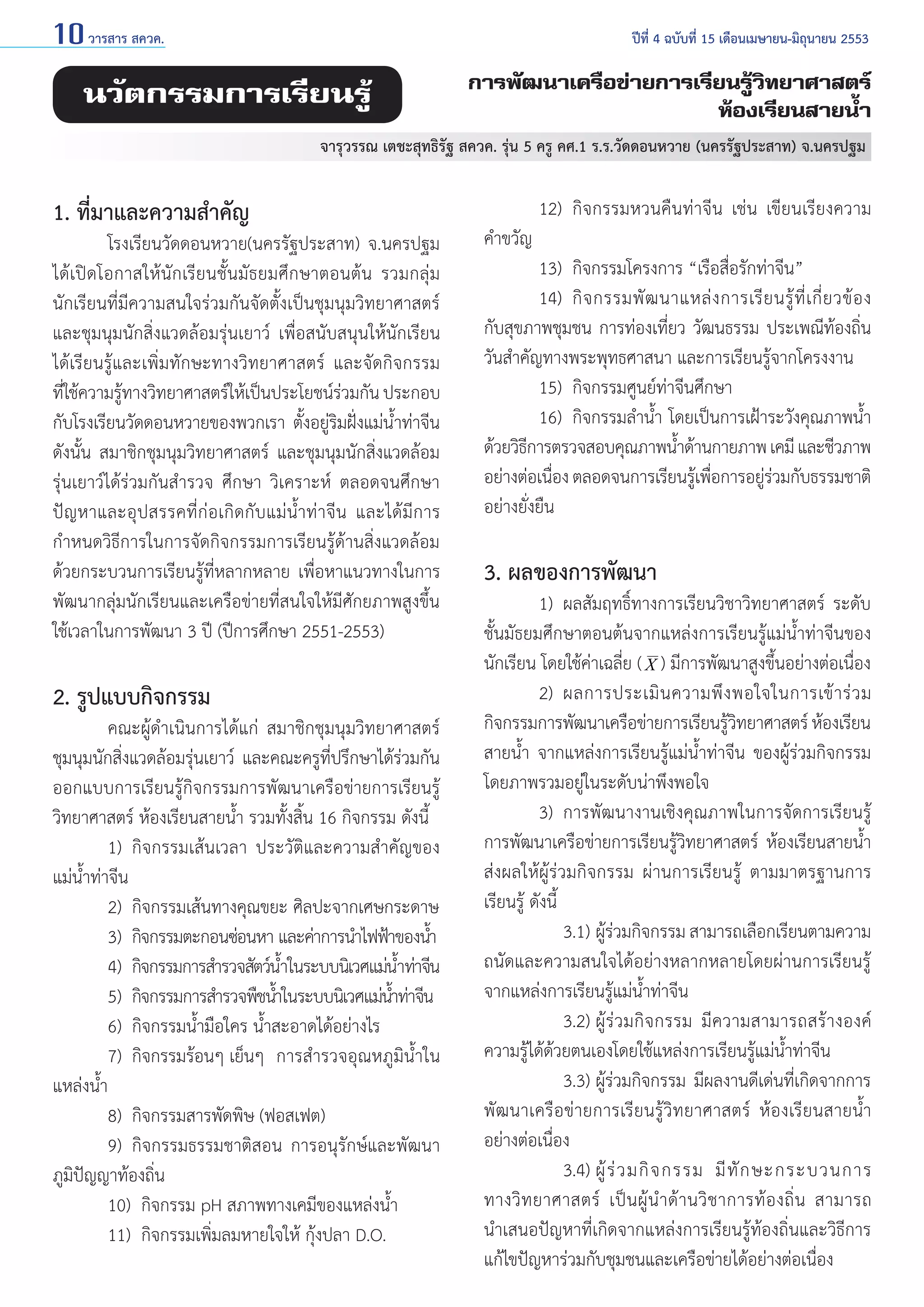 10 วารสาร สควค.	

ปีที่ 4 ฉบับที่ 15 เดือนเมษายน-มิถุนายน 2553

นวัตกรรมการเรียนรู้

การพัฒนาเครือข่ายการเรียนรู้วิทยาศาสตร์
ห้องเรียนสายน้ำ�

  จารุวรรณ เตชะสุทธิรัฐ สควค. รุ่น 5 ครู คศ.1 ร.ร.วัดดอนหวาย (นครรัฐประสาท) จ.นครปฐม

1. ที่มาและความสำ�คัญ

	
โรงเรียนวัดดอนหวาย(นครรัฐประสาท) จ.นครปฐม
ได้เปิดโอกาสให้นักเรียนชั้นมัธยมศึกษาตอนต้น รวมกลุ่ม
นักเรียนที่มีความสนใจร่วมกันจัดตั้งเป็นชุมนุมวิทยาศาสตร์
และชุมนุมนักสิ่งแวดล้อมรุ่นเยาว์ เพื่อสนับสนุนให้นักเรียน
ได้เรียนรู้และเพิ่มทักษะทางวิทยาศาสตร์ และจัดกิจกรรม
ทีใช้ความรูทางวิทยาศาสตร์ให้เป็นประโยชน์รวมกัน ประกอบ
่
้
่
กับโรงเรียนวัดดอนหวายของพวกเรา ตั้งอยู่ริมฝั่งแม่นํ้าท่าจีน
ดังนั้น สมาชิกชุมนุมวิทยาศาสตร์ และชุมนุมนักสิ่งแวดล้อม
รุ่นเยาว์ได้ร่วมกันสำ�รวจ ศึกษา วิเคราะห์ ตลอดจนศึกษา
ปัญหาและอุปสรรคที่ก่อเกิดกับแม่นํ้าท่าจีน และได้มีการ
กำ�หนดวิธีการในการจัดกิจกรรมการเรียนรู้ด้านสิ่งแวดล้อม
ด้วยกระบวนการเรียนรู้ที่หลากหลาย เพื่อหาแนวทางในการ
พัฒนากลุ่มนักเรียนและเครือข่ายที่สนใจให้มีศักยภาพสูงขึ้น
ใช้เวลาในการพัฒนา 3 ปี (ปีการศึกษา 2551-2553)

2. รูปแบบกิจกรรม

	
คณะผู้ดำ�เนินการได้แก่ สมาชิกชุมนุมวิทยาศาสตร์
ชุมนุมนักสิ่งแวดล้อมรุ่นเยาว์ และคณะครูที่ปรึกษาได้ร่วมกัน
ออกแบบการเรียนรู้กิจกรรมการพัฒนาเครือข่ายการเรียนรู้
วิทยาศาสตร์ ห้องเรียนสายนํ้า รวมทั้งสิ้น 16 กิจกรรม ดังนี้
	
1) 	กิจกรรมเส้นเวลา ประวัติและความสำ�คัญของ
แม่นํ้าท่าจีน
	
2)	 กิจกรรมเส้นทางคุณขยะ ศิลปะจากเศษกระดาษ
	
3) 	กิจกรรมตะกอนซ่อนหา และค่าการนำ�ไฟฟ้าของนํา
้
	
4) 	กิจกรรมการสำ�รวจสัตว์นาในระบบนิเวศแม่นาท่าจีน
ํ้
ํ้
	
5) 	กิจกรรมการสำ�รวจพืชนําในระบบนิเวศแม่นาท่าจีน
้
้ํ
	
6) 	กิจกรรมนํ้ามือใคร นํ้าสะอาดได้อย่างไร
	
7)	 กิจกรรมร้อนๆ เย็นๆ	 การสำ�รวจอุณหภูมินํ้าใน
แหล่งนํ้า
	
8) 	กิจกรรมสารพัดพิษ (ฟอสเฟต)
	
9) 	กิจกรรมธรรมชาติสอน การอนุรักษ์และพัฒนา
ภูมิปัญญาท้องถิ่น
	
10)		 กิจกรรม pH สภาพทางเคมีของแหล่งนํ้า
	
11) 	กิจกรรมเพิ่มลมหายใจให้ กุ้งปลา D.O.

	
12)		 กิจกรรมหวนคืนท่าจีน เช่น เขียนเรียงความ
คำ�ขวัญ
	
13)		 กิจกรรมโครงการ “เรือสื่อรักท่าจีน”
	
14) 	กิ จ กรรมพั ฒ นาแหล่ ง การเรี ย นรู้ ที่ เ กี่ ย วข้ อ ง
กับสุขภาพชุมชน การท่องเที่ยว วัฒนธรรม ประเพณีท้องถิ่น
วันสำ�คัญทางพระพุทธศาสนา และการเรียนรู้จากโครงงาน
	
15) 	กิจกรรมศูนย์ท่าจีนศึกษา
	
16) 	กิจกรรมลำ�นํ้า โดยเป็นการเฝ้าระวังคุณภาพนํ้า
ด้วยวิธการตรวจสอบคุณภาพนําด้านกายภาพ เคมี และชีวภาพ
ี
้
อย่างต่อเนือง ตลอดจนการเรียนรูเ้ พือการอยูรวมกับธรรมชาติ
่
่
่่
อย่างยั่งยืน

3. ผลของการพัฒนา

	
1) 	ผลสัมฤทธิ์ทางการเรียนวิชาวิทยาศาสตร์ ระดับ
ชั้นมัธยมศึกษาตอนต้นจากแหล่งการเรียนรู้แม่นํ้าท่าจีนของ
นักเรียน โดยใช้ค่าเฉลี่ย ( X ) มีการพัฒนาสูงขึ้นอย่างต่อเนื่อง
	
2)	 ผลการประเมิ น ความพึ ง พอใจในการเข้ า ร่ ว ม
กิจกรรมการพัฒนาเครือข่ายการเรียนรูวทยาศาสตร์ ห้องเรียน
้ิ
สายนํ้า จากแหล่งการเรียนรู้แม่นํ้าท่าจีน ของผู้ร่วมกิจกรรม
โดยภาพรวมอยู่ในระดับน่าพึงพอใจ
	
3)	 การพัฒนางานเชิงคุณภาพในการจัดการเรียนรู้
การพัฒนาเครือข่ายการเรียนรู้วิทยาศาสตร์ ห้องเรียนสายนํ้า
ส่งผลให้ผู้ร่วมกิจกรรม ผ่านการเรียนรู้ ตามมาตรฐานการ
เรียนรู้ ดังนี้
		 3.1) 	ผู้ร่วมกิจกรรม สามารถเลือกเรียนตามความ
ถนัดและความสนใจได้อย่างหลากหลายโดยผ่านการเรียนรู้
จากแหล่งการเรียนรู้แม่นํ้าท่าจีน
		 3.2) 	ผู้ร่วมกิจกรรม มีความสามารถสร้างองค์
ความรู้ได้ด้วยตนเองโดยใช้แหล่งการเรียนรู้แม่นํ้าท่าจีน
		 3.3) 	ผู้ร่วมกิจกรรม มีผลงานดีเด่นที่เกิดจากการ
พัฒนาเครือข่ายการเรียนรู้วิทยาศาสตร์ ห้องเรียนสายนํ้า
อย่างต่อเนื่อง
		 3.4) 	ผู้ ร่ ว มกิ จ กรรม มี ทั ก ษะกระบวนการ
ทางวิ ท ยาศาสตร์ เป็ น ผู้ นำ � ด้ า นวิ ช าการท้ อ งถิ่ น สามารถ
นำ�เสนอปัญหาที่เกิดจากแหล่งการเรียนรู้ท้องถิ่นและวิธีการ
แก้ไขปัญหาร่วมกับชุมชนและเครือข่ายได้อย่างต่อเนื่อง

 