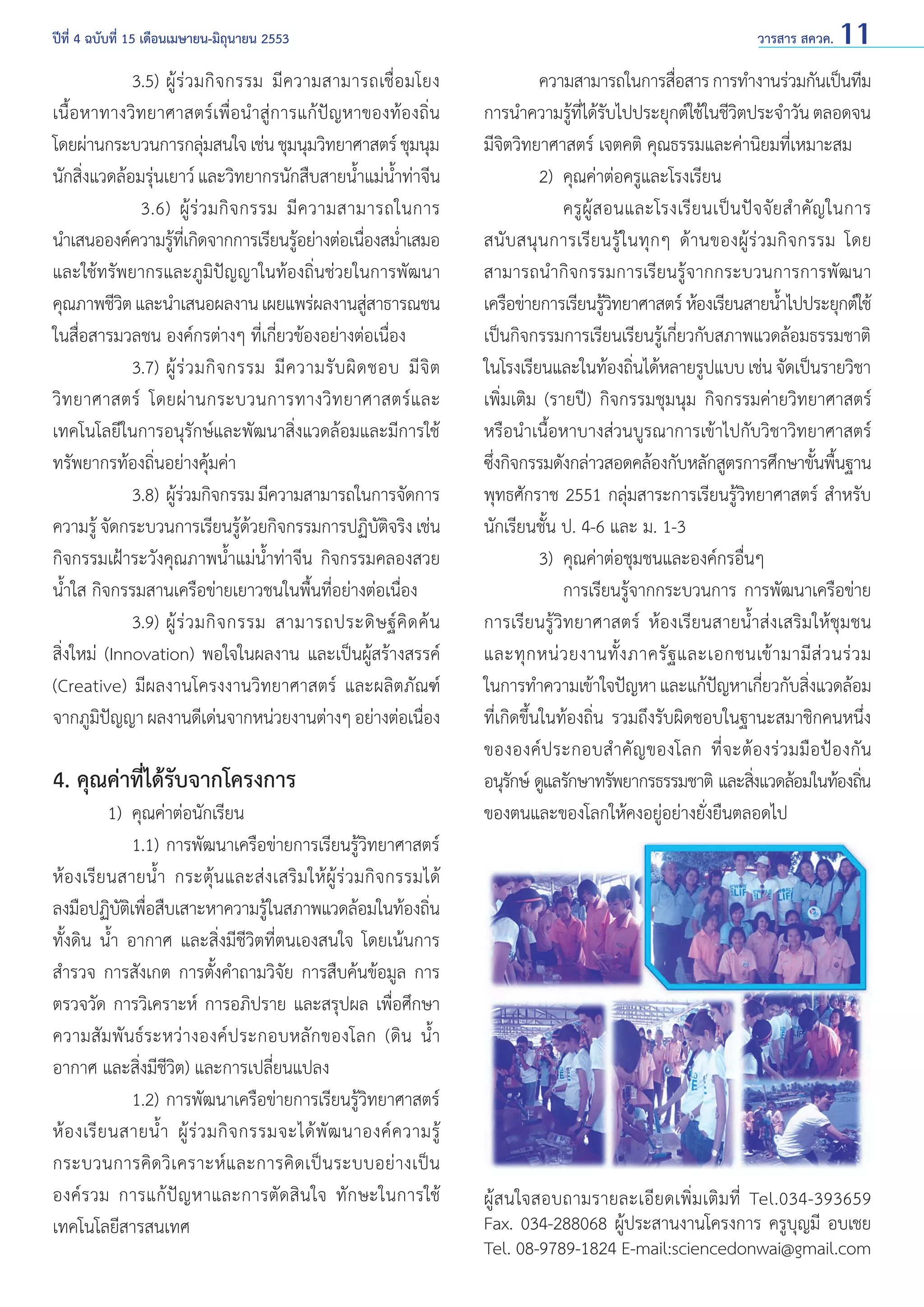 ปีที่ 4 ฉบับที่ 15 เดือนเมษายน-มิถุนายน 2553	

		 3.5)	ผู้ ร่ ว มกิ จ กรรม มี ค วามสามารถเชื่ อ มโยง
เนื้อหาทางวิทยาศาสตร์เพื่อนำ�สู่การแก้ปัญหาของท้องถิ่น
โดยผ่านกระบวนการกลุมสนใจ เช่น ชุมนุมวิทยาศาสตร์ ชุมนุม
่
นักสิ่งแวดล้อมรุ่นเยาว์ และวิทยากรนักสืบสายนํ้าแม่นํ้าท่าจีน
		 3.6) ผู้ ร่ ว มกิ จ กรรม มี ค วามสามารถในการ
นำ�เสนอองค์ความรูทเี่ กิดจากการเรียนรูอย่างต่อเนืองสมําเสมอ
้
้
่ ่
และใช้ทรัพยากรและภูมิปัญญาในท้องถิ่นช่วยในการพัฒนา
คุณภาพชีวต และนำ�เสนอผลงาน เผยแพร่ผลงานสูสาธารณชน
ิ
่
ในสื่อสารมวลชน องค์กรต่างๆ ที่เกี่ยวข้องอย่างต่อเนื่อง
		 3.7)	ผู้ ร่ ว มกิ จ กรรม มี ค วามรั บ ผิ ด ชอบ มี จิ ต
วิ ท ยาศาสตร์ โดยผ่ า นกระบวนการทางวิ ท ยาศาสตร์ แ ละ
เทคโนโลยีในการอนุรักษ์และพัฒนาสิ่งแวดล้อมและมีการใช้
ทรัพยากรท้องถิ่นอย่างคุ้มค่า
		 3.8) 	ผรวมกิจกรรม มีความสามารถในการจัดการ
ู้ ่
ความรู้ จัดกระบวนการเรียนรูดวยกิจกรรมการปฏิบตจริง เช่น
้้
ัิ
กิจกรรมเฝ้าระวังคุณภาพนํ้าแม่นํ้าท่าจีน กิจกรรมคลองสวย
นํ้าใส กิจกรรมสานเครือข่ายเยาวชนในพื้นที่อย่างต่อเนื่อง
		 3.9) 	ผู้ ร่ ว มกิ จ กรรม สามารถประดิ ษ ฐ์ คิ ด ค้ น
สิ่งใหม่ (Innovation) พอใจในผลงาน และเป็นผู้สร้างสรรค์
(Creative) มีผลงานโครงงานวิทยาศาสตร์ และผลิตภัณฑ์
จากภูมปญญา ผลงานดีเด่นจากหน่วยงานต่างๆ อย่างต่อเนือง
ิ ั
่

4. คุณค่าที่ได้รับจากโครงการ

	
1) 	คุณค่าต่อนักเรียน
		 1.1)	การพัฒนาเครือข่ายการเรียนรู้วิทยาศาสตร์
ห้องเรียนสายนํ้า กระตุ้นและส่งเสริมให้ผู้ร่วมกิจกรรมได้
ลงมือปฏิบตเิ พือสืบเสาะหาความรูในสภาพแวดล้อมในท้องถิน
ั ่
้
่
ทั้งดิน นํ้า อากาศ และสิ่งมีชีวิตที่ตนเองสนใจ โดยเน้นการ
สำ�รวจ การสังเกต การตั้งคำ�ถามวิจัย การสืบค้นข้อมูล การ
ตรวจวัด การวิเคราะห์ การอภิปราย และสรุปผล เพื่อศึกษา
ความสัมพันธ์ระหว่างองค์ประกอบหลักของโลก (ดิน นํ้า
อากาศ และสิ่งมีชีวิต) และการเปลี่ยนแปลง
		 1.2) 	การพัฒนาเครือข่ายการเรียนรู้วิทยาศาสตร์
ห้ อ งเรี ย นสายนํ้ า ผู้ ร่ ว มกิ จ กรรมจะได้ พั ฒ นาองค์ ค วามรู้
กระบวนการคิ ด วิ เ คราะห์ แ ละการคิ ด เป็ น ระบบอย่ า งเป็ น
องค์รวม การแก้ปัญหาและการตัดสินใจ ทักษะในการใช้
เทคโนโลยีสารสนเทศ

วารสาร สควค. 11

	
ความสามารถในการสือสาร การทำ�งานร่วมกันเป็นทีม
่
การนำ�ความรูทได้รบไปประยุกต์ใช้ในชีวตประจำ�วัน ตลอดจน
้ ี่ ั
ิ
มีจิตวิทยาศาสตร์ เจตคติ คุณธรรมและค่านิยมที่เหมาะสม
	
2) 	คุณค่าต่อครูและโรงเรียน
		 ครู ผู้ ส อนและโรงเรี ย นเป็ น ปั จ จั ย สำ � คั ญ ในการ
สนั บสนุ นการเรี ย นรู้ ในทุ ก ๆ ด้ า นของผู้ ร่ วมกิ จ กรรม โดย
สามารถนำ�กิจกรรมการเรียนรู้จากกระบวนการการพัฒนา
เครือข่ายการเรียนรูวทยาศาสตร์ ห้องเรียนสายนําไปประยุกต์ใช้
้ิ
้
เป็นกิจกรรมการเรียนเรียนรู้เกี่ยวกับสภาพแวดล้อมธรรมชาติ
ในโรงเรียนและในท้องถินได้หลายรูปแบบ เช่น จัดเป็นรายวิชา
่
เพิ่มเติม (รายปี) กิจกรรมชุมนุม กิจกรรมค่ายวิทยาศาสตร์
หรือนำ�เนื้อหาบางส่วนบูรณาการเข้าไปกับวิชาวิทยาศาสตร์
ซึงกิจกรรมดังกล่าวสอดคล้องกับหลักสูตรการศึกษาขันพืนฐาน
่
้ ้
พุทธศักราช 2551 กลุ่มสาระการเรียนรู้วิทยาศาสตร์ สำ�หรับ
นักเรียนชั้น ป. 4-6 และ ม. 1-3
	
3) 	คุณค่าต่อชุมชนและองค์กรอื่นๆ
		 การเรียนรู้จากกระบวนการ การพัฒนาเครือข่าย
การเรียนรู้วิทยาศาสตร์ ห้องเรียนสายนํ้าส่งเสริมให้ชุมชน
และทุ ก หน่ ว ยงานทั้ ง ภาครั ฐ และเอกชนเข้ า มามี ส่ ว นร่ ว ม
ในการทำ�ความเข้าใจปัญหา และแก้ปญหาเกียวกับสิงแวดล้อม
ั
่
่
ที่เกิดขึ้นในท้องถิ่น รวมถึงรับผิดชอบในฐานะสมาชิกคนหนึ่ง
ขององค์ ป ระกอบสำ � คั ญ ของโลก ที่ จ ะต้ อ งร่ ว มมื อ ป้ อ งกั น
อนุรกษ์ ดูแลรักษาทรัพยากรธรรมชาติ และสิงแวดล้อมในท้องถิน
ั
่
่
ของตนและของโลกให้คงอยู่อย่างยั่งยืนตลอดไป

ผู้สนใจสอบถามรายละเอียดเพิ่มเติมที่ Tel.034-393659
Fax. 034-288068 ผู้ประสานงานโครงการ ครูบุญมี อบเชย
Tel. 08-9789-1824 E-mail:sciencedonwai@gmail.com

 