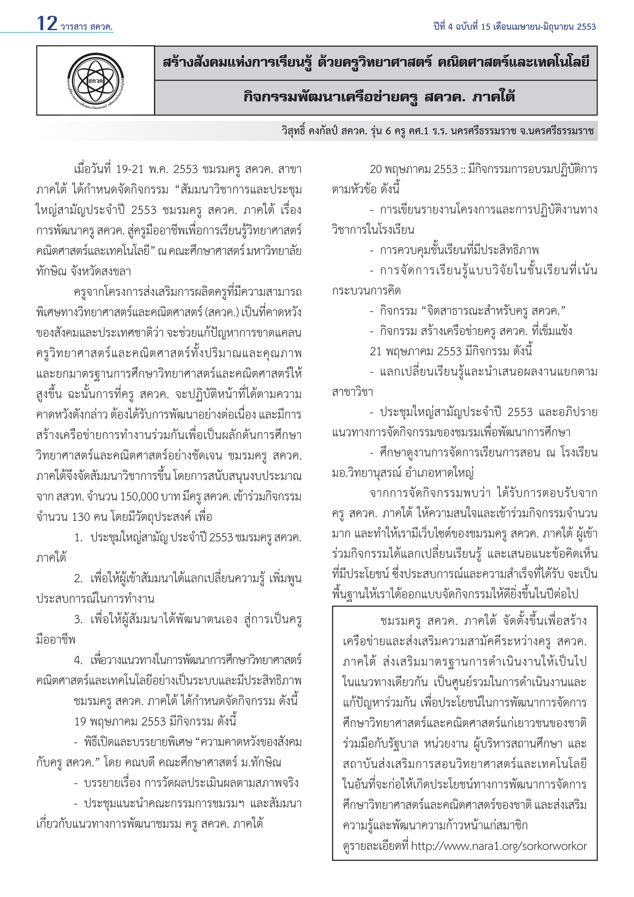 12 วารสาร สควค.	

ปีที่ 4 ฉบับที่ 15 เดือนเมษายน-มิถุนายน 2553

สร้างสังคมแห่งการเรียนรู้ ด้วยครูวิทยาศาสตร์ คณิตศาสตร์และเทคโนโลยี
กิจกรรมพัฒนาเครือข่ายครู สควค. ภาคใต้
        วิสุทธิ์ คงกัลป์ สควค. รุ่น 6 ครู คศ.1 ร.ร. นครศรีธรรมราช จ.นครศรีธรรมราช

	
เมื่อวันที่ 19-21 พ.ค. 2553 ชมรมครู สควค. สาขา
ภาคใต้ ได้กำ�หนดจัดกิจกรรม “สัมมนาวิชาการและประชุม
ใหญ่สามัญประจำ�ปี 2553 ชมรมครู สควค. ภาคใต้ เรื่อง
การพัฒนาครู สควค. สูครูมออาชีพเพือการเรียนรูวทยาศาสตร์
่ ื
่
้ิ
คณิตศาสตร์และเทคโนโลยี” ณ คณะศึกษาศาสตร์ มหาวิทยาลัย
ทักษิณ จังหวัดสงขลา
	
ครูจากโครงการส่งเสริมการผลิตครูที่มีความสามารถ
พิเศษทางวิทยาศาสตร์และคณิตศาสตร์ (สควค.) เป็นทีคาดหวัง
่
ของสังคมและประเทศชาติว่า จะช่วยแก้ปัญหาการขาดแคลน
ครู วิ ท ยาศาสตร์ แ ละคณิ ต ศาสตร์ ทั้ ง ปริ ม าณและคุ ณ ภาพ
และยกมาตรฐานการศึกษาวิทยาศาสตร์และคณิตศาสตร์ให้
สูงขึ้น ฉะนั้นการที่ครู สควค. จะปฏิบัติหน้าที่ได้ตามความ
คาดหวังดังกล่าว ต้องได้รบการพัฒนาอย่างต่อเนือง และมีการ
ั
่
สร้างเครือข่ายการทำ�งานร่วมกันเพื่อเป็นผลักดันการศึกษา
วิทยาศาสตร์และคณิตศาสตร์อย่างชัดเจน ชมรมครู สควค.
ภาคใต้จงจัดสัมมนาวิชาการขึน โดยการสนับสนุนงบประมาณ
ึ
้
จาก สสวท. จำ�นวน 150,000 บาท มีครู สควค. เข้าร่วมกิจกรรม
จำ�นวน 130 คน โดยมีวัตถุประสงค์ เพื่อ
	
1. 	ประชุมใหญ่สามัญ ประจำ�ปี 2553 ชมรมครู สควค.
ภาคใต้
	
2. 	เพื่อให้ผู้เข้าสัมมนาได้แลกเปลี่ยนความรู้ เพิ่มพูน
ประสบการณ์ในการทำ�งาน
	
3. 	เพื่อให้ผู้สัมมนาได้พัฒนาตนเอง สู่การเป็นครู
มืออาชีพ
	
4. 	เพือวางแนวทางในการพัฒนาการศึกษาวิทยาศาสตร์
่
คณิตศาสตร์และเทคโนโลยีอย่างเป็นระบบและมีประสิทธิภาพ
	
ชมรมครู สควค. ภาคใต้ ได้กำ�หนดจัดกิจกรรม ดังนี้
	
19 พฤษภาคม 2553 มีกิจกรรม ดังนี้
	
- 	พิธเี ปิดและบรรยายพิเศษ “ความคาดหวังของสังคม
กับครู สควค.” โดย คณบดี คณะศึกษาศาสตร์ ม.ทักษิณ
	
- 	บรรยายเรื่อง การวัดผลประเมินผลตามสภาพจริง
	
- 	ประชุมแนะนำ�คณะกรรมการชมรมฯ และสัมมนา
เกี่ยวกับแนวทางการพัฒนาชมรม ครู สควค. ภาคใต้	

	
20 พฤษภาคม 2553 :: มีกจกรรมการอบรมปฏิบตการ
ิ
ัิ
ตามหัวข้อ ดังนี้
	
- 	การเขียนรายงานโครงการและการปฏิบัติงานทาง
วิชาการในโรงเรียน
	
- 	การควบคุมชั้นเรียนที่มีประสิทธิภาพ
	
- 	การจั ด การเรี ย นรู้ แ บบวิ จั ย ในชั้ น เรี ย นที่ เ น้ น
กระบวนการคิด
	
- 	กิจกรรม “จิตสาธารณะสำ�หรับครู สควค.”
	
- 	กิจกรรม สร้างเครือข่ายครู สควค. ที่เข็มแข้ง
	
21 พฤษภาคม 2553 มีกิจกรรม ดังนี้
	
- 	แลกเปลี่ยนเรียนรู้และนำ�เสนอผลงานแยกตาม
สาขาวิชา
	
- 	ประชุมใหญ่สามัญประจำ�ปี 2553 และอภิปราย
แนวทางการจัดกิจกรรมของชมรมเพื่อพัฒนาการศึกษา
	
- 	ศึกษาดูงานการจัดการเรียนการสอน ณ โรงเรียน
มอ.วิทยานุสรณ์ อำ�เภอหาดใหญ่
	
จากการจั ด กิ จ กรรมพบว่ า ได้ รั บ การตอบรั บ จาก
ครู สควค. ภาคใต้ ให้ความสนใจและเข้าร่วมกิจกรรมจำ�นวน
มาก และทำ�ให้เรามีเว็บไซต์ของชมรมครู สควค. ภาคใต้ ผู้เข้า
ร่วมกิจกรรมได้แลกเปลี่ยนเรียนรู้ และเสนอแนะข้อคิดเห็น
ที่มีประโยชน์ ซึ่งประสบการณ์และความสำ�เร็จที่ได้รับ จะเป็น
พื้นฐานให้เราได้ออกแบบจัดกิจกรรมให้ดียิ่งขึ้นในปีต่อไป
	
ชมรมครู สควค. ภาคใต้ จัดตั้งขึ้นเพื่อสร้าง
เครือข่ายและส่งเสริมความสามัคคีระหว่างครู สควค.
ภาคใต้ ส่ ง เสริ ม มาตรฐานการดำ � เนิ น งานให้ เ ป็ น ไป
ในแนวทางเดียวกัน เป็นศูนย์รวมในการดำ�เนินงานและ
แก้ปัญหาร่วมกัน เพื่อประโยชน์ในการพัฒนาการจัดการ
ศึกษาวิทยาศาสตร์และคณิตศาสตร์แก่เยาวชนของชาติ
ร่วมมือกับรัฐบาล หน่วยงาน ผู้บริหารสถานศึกษา และ
สถาบั น ส่ ง เสริ ม การสอนวิ ท ยาศาสตร์ แ ละเทคโนโลยี
ในอันที่จะก่อให้เกิดประโยชน์ทางการพัฒนาการจัดการ
ศึกษาวิทยาศาสตร์และคณิตศาสตร์ของชาติ และส่งเสริม
ความรู้และพัฒนาความก้าวหน้าแก่สมาชิก
ดูรายละเอียดที่ http://www.nara1.org/sorkorworkor

 