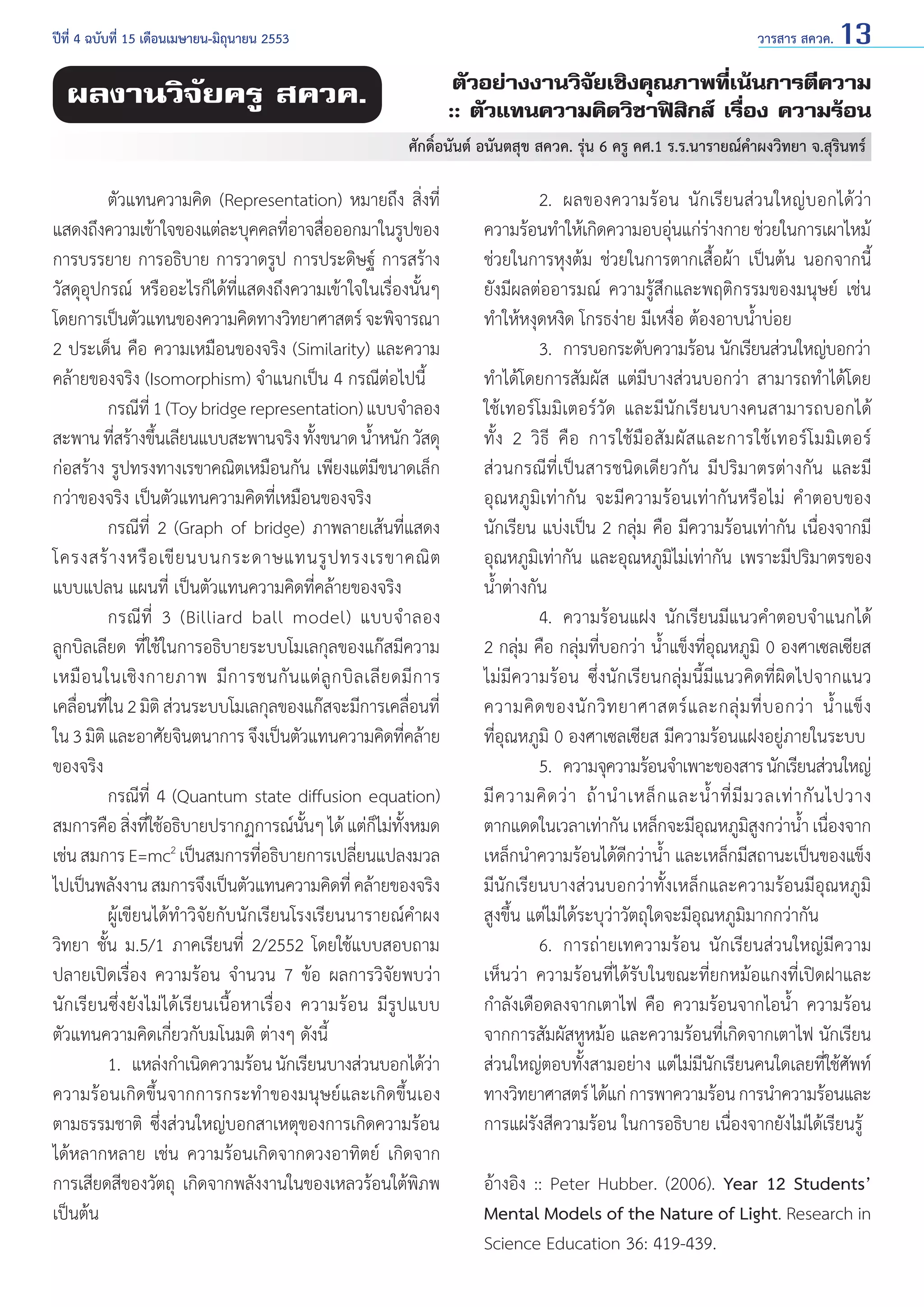 วารสาร สควค. 13

ปีที่ 4 ฉบับที่ 15 เดือนเมษายน-มิถุนายน 2553	

ตัวอย่างงานวิจัยเชิงคุณภาพที่เน้นการตีความ
:: ตัวแทนความคิดวิชาฟิสิกส์ เรื่อง ความร้อน

ผลงานวิจัยครู สควค.

ศักดิ์อนันต์ อนันตสุข สควค. รุ่น 6 ครู คศ.1 ร.ร.นารายณ์คำ�ผงวิทยา จ.สุรินทร์

	
ตัวแทนความคิด (Representation) หมายถึง สิ่งที่
แสดงถึงความเข้าใจของแต่ละบุคคลทีอาจสือออกมาในรูปของ
่ ่
การบรรยาย การอธิบาย การวาดรูป การประดิษฐ์ การสร้าง
วัสดุอุปกรณ์ หรืออะไรก็ได้ที่แสดงถึงความเข้าใจในเรื่องนั้นๆ
โดยการเป็นตัวแทนของความคิดทางวิทยาศาสตร์ จะพิจารณา
2 ประเด็น คือ ความเหมือนของจริง (Similarity) และความ
คล้ายของจริง (Isomorphism) จำ�แนกเป็น 4 กรณีต่อไปนี้
	
กรณีที่ 1 (Toy bridge representation) แบบจำ�ลอง
สะพาน ทีสร้างขึนเลียนแบบสะพานจริง ทังขนาด นําหนัก วัสดุ
่
้
้
้
ก่อสร้าง รูปทรงทางเรขาคณิตเหมือนกัน เพียงแต่มีขนาดเล็ก
กว่าของจริง เป็นตัวแทนความคิดที่เหมือนของจริง
	
กรณีที่ 2 (Graph of bridge) ภาพลายเส้นที่แสดง
โครงสร้ า งหรื อ เขี ย นบนกระดาษแทนรู ป ทรงเรขาคณิ ต
แบบแปลน แผนที่ เป็นตัวแทนความคิดที่คล้ายของจริง
	
กรณี ที่ 3 (Billiard ball model) แบบจำ � ลอง
ลูกบิลเลียด ที่ใช้ในการอธิบายระบบโมเลกุลของแก๊สมีความ
เหมื อ นในเชิ ง กายภาพ มี ก ารชนกั น แต่ ลู ก บิ ล เลี ย ดมี ก าร
เคลือนทีใน 2 มิติ ส่วนระบบโมเลกุลของแก๊สจะมีการเคลือนที่
่ ่
่
ใน 3 มิติ และอาศัยจินตนาการ จึงเป็นตัวแทนความคิดทีคล้าย
่
ของจริง
	
กรณีที่ 4 (Quantum state diffusion equation)
สมการคือ สิงทีใช้อธิบายปรากฏการณ์นนๆ ได้ แต่กไม่ทงหมด
่ ่
ั้
็ ั้
เช่น สมการ E=mc2 เป็นสมการทีอธิบายการเปลียนแปลงมวล
่
่
ไปเป็นพลังงาน สมการจึงเป็นตัวแทนความคิดที่ คล้ายของจริง
	
ผู้เขียนได้ทำ�วิจัยกับนักเรียนโรงเรียนนารายณ์คำ�ผง
วิทยา ชั้น ม.5/1 ภาคเรียนที่ 2/2552 โดยใช้แบบสอบถาม
ปลายเปิดเรื่อง ความร้อน จำ�นวน 7 ข้อ ผลการวิจัยพบว่า
นักเรียนซึ่งยังไม่ได้เรียนเนื้อหาเรื่อง ความร้อน มีรูปแบบ
ตัวแทนความคิดเกี่ยวกับมโนมติ ต่างๆ ดังนี้
	
1.	 แหล่งกำ�เนิดความร้อน นักเรียนบางส่วนบอกได้วา
่
ความร้อนเกิดขึ้นจากการกระทำ�ของมนุษย์และเกิดขึ้นเอง
ตามธรรมชาติ ซึ่งส่วนใหญ่บอกสาเหตุของการเกิดความร้อน
ได้หลากหลาย เช่น ความร้อนเกิดจากดวงอาทิตย์ เกิดจาก
การเสียดสีของวัตถุ เกิดจากพลังงานในของเหลวร้อนใต้พิภพ
เป็นต้น

	
2.	 ผลของความร้อน นักเรียนส่วนใหญ่บอกได้ว่า
ความร้อนทำ�ให้เกิดความอบอุนแก่รางกาย ช่วยในการเผาไหม้
่ ่
ช่วยในการหุงต้ม ช่วยในการตากเสื้อผ้า เป็นต้น นอกจากนี้
ยังมีผลต่ออารมณ์ ความรู้สึกและพฤติกรรมของมนุษย์ เช่น
ทำ�ให้หงุดหงิด โกรธง่าย มีเหงื่อ ต้องอาบนํ้าบ่อย
	
3.	 การบอกระดับความร้อน นักเรียนส่วนใหญ่บอกว่า
ทำ�ได้โดยการสัมผัส แต่มีบางส่วนบอกว่า สามารถทำ�ได้โดย
ใช้เทอร์โมมิเตอร์วัด และมีนักเรียนบางคนสามารถบอกได้
ทั้ ง 2 วิ ธี คื อ การใช้ มื อ สั ม ผั ส และการใช้ เ ทอร์ โ มมิ เ ตอร์
ส่วนกรณีที่เป็นสารชนิดเดียวกัน มีปริมาตรต่างกัน และมี
อุณหภูมิเท่ากัน จะมีความร้อนเท่ากันหรือไม่ คำ �ตอบของ
นักเรียน แบ่งเป็น 2 กลุ่ม คือ มีความร้อนเท่ากัน เนื่องจากมี
อุณหภูมิเท่ากัน และอุณหภูมิไม่เท่ากัน เพราะมีปริมาตรของ
นํ้าต่างกัน
	
4.	 ความร้อนแฝง นักเรียนมีแนวคำ�ตอบจำ�แนกได้
2 กลุ่ม คือ กลุ่มที่บอกว่า นํ้าแข็งที่อุณหภูมิ 0 องศาเซลเซียส
ไม่มีความร้อน ซึ่งนักเรียนกลุ่มนี้มีแนวคิดที่ผิดไปจากแนว
ความคิ ด ของนั ก วิ ท ยาศาสตร์ แ ละกลุ่ ม ที่ บ อกว่ า นํ้ า แข็ ง
ที่อุณหภูมิ 0 องศาเซลเซียส มีความร้อนแฝงอยู่ภายในระบบ
	
5. 	ความจุความร้อนจำ�เพาะของสาร นักเรียนส่วนใหญ่
มี ค วามคิ ด ว่ า ถ้ า นำ � เหล็ ก และนํ้ า ที่ มี ม วลเท่ า กั น ไปวาง
ตากแดดในเวลาเท่ากัน เหล็กจะมีอณหภูมสงกว่านํา เนืองจาก
ุ
ิู
้ ่
เหล็กนำ�ความร้อนได้ดีกว่านํ้า และเหล็กมีสถานะเป็นของแข็ง
มีนักเรียนบางส่วนบอกว่าทั้งเหล็กและความร้อนมีอุณหภูมิ
สูงขึ้น แต่ไม่ได้ระบุว่าวัตถุใดจะมีอุณหภูมิมากกว่ากัน
	
6.	 การถ่ายเทความร้อน นักเรียนส่วนใหญ่มีความ
เห็นว่า ความร้อนที่ได้รับในขณะที่ยกหม้อแกงที่เปิดฝาและ
กำ�ลังเดือดลงจากเตาไฟ คือ ความร้อนจากไอนํ้า ความร้อน
จากการสัมผัสหูหม้อ และความร้อนที่เกิดจากเตาไฟ นักเรียน
ส่วนใหญ่ตอบทั้งสามอย่าง แต่ไม่มีนักเรียนคนใดเลยที่ใช้ศัพท์
ทางวิทยาศาสตร์ ได้แก่ การพาความร้อน การนำ�ความร้อนและ
การแผ่รังสีความร้อน ในการอธิบาย เนื่องจากยังไม่ได้เรียนรู้
อ้างอิง :: Peter Hubber. (2006). Year 12 Students’
Mental Models of the Nature of Light. Research in
Science Education 36: 419-439.

 