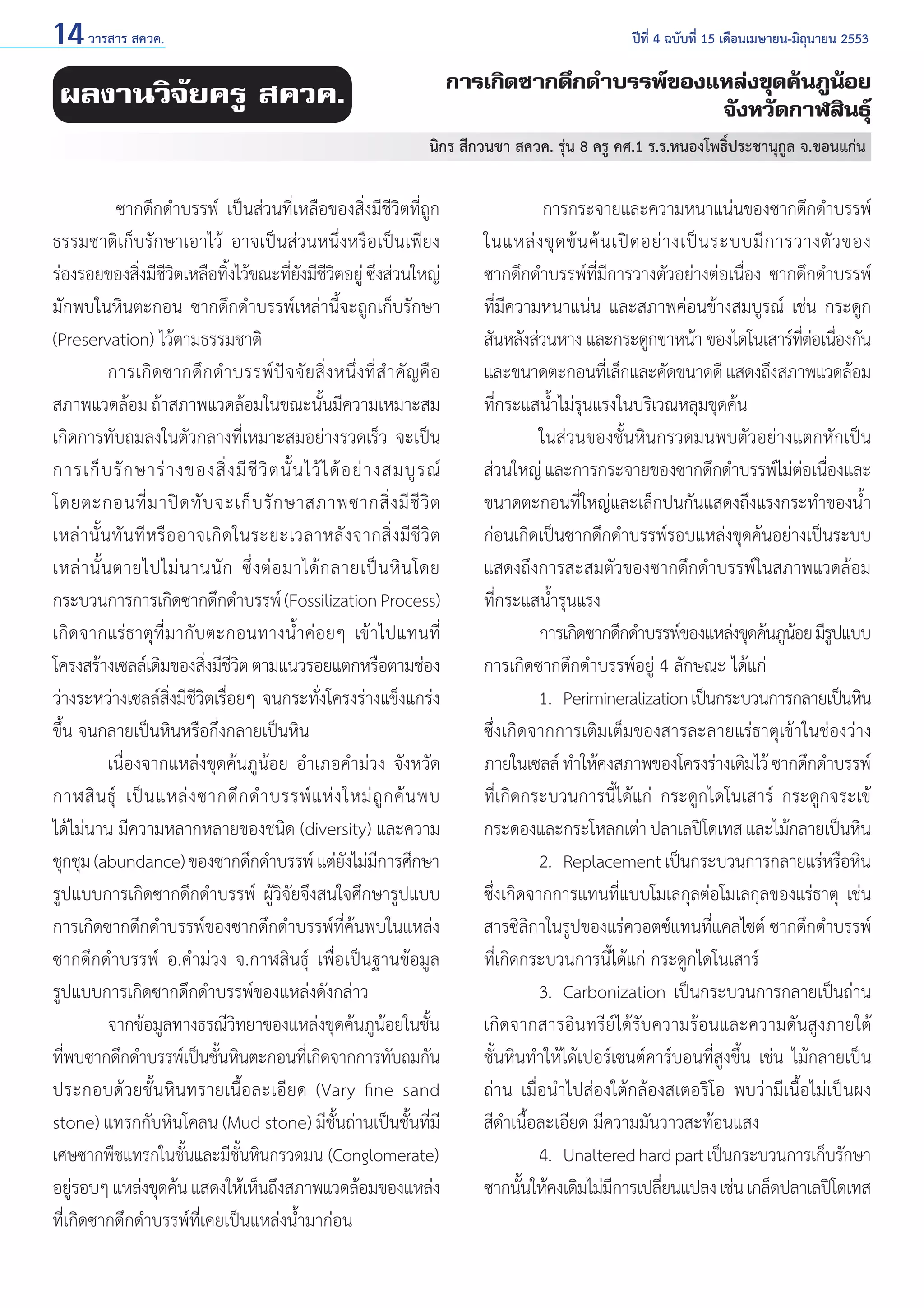 14 วารสาร สควค.	

ปีที่ 4 ฉบับที่ 15 เดือนเมษายน-มิถุนายน 2553

การเกิดซากดึกดำ�บรรพ์ของแหล่งขุดค้นภูน้อย
จังหวัดกาฬสินธุ์

ผลงานวิจัยครู สควค.

นิกร สีกวนชา สควค. รุ่น 8 ครู คศ.1 ร.ร.หนองโพธิ์ประชานุกูล จ.ขอนแก่น

	
ซากดึกดำ�บรรพ์ เป็นส่วนที่เหลือของสิ่งมีชีวิตที่ถูก
ธรรมชาติเก็บรักษาเอาไว้ อาจเป็นส่วนหนึ่งหรือเป็นเพียง
ร่องรอยของสิงมีชวตเหลือทิงไว้ขณะทียงมีชวตอยู่ ซึงส่วนใหญ่
่ ีิ
้
่ั ีิ
่
มักพบในหินตะกอน ซากดึกดำ�บรรพ์เหล่านี้จะถูกเก็บรักษา
(Preservation) ไว้ตามธรรมชาติ
	
การเกิ ด ซากดึ ก ดำ � บรรพ์ ปั จ จั ย สิ่ ง หนึ่ ง ที่ สำ � คั ญ คื อ
สภาพแวดล้อม ถ้าสภาพแวดล้อมในขณะนั้นมีความเหมาะสม
เกิดการทับถมลงในตัวกลางที่เหมาะสมอย่างรวดเร็ว จะเป็น
การเก็ บ รั ก ษาร่ า งของสิ่ ง มี ชี วิ ต นั้ น ไว้ ไ ด้ อ ย่ า งสมบู ร ณ์
โดยตะกอนที่ ม าปิ ด ทั บ จะเก็ บ รั ก ษาสภาพซากสิ่ ง มี ชี วิ ต
เหล่ า นั้ น ทั น ที ห รื อ อาจเกิ ด ในระยะเวลาหลั ง จากสิ่ ง มี ชี วิ ต
เหล่ า นั้ น ตายไปไม่ น านนั ก ซึ่ ง ต่ อ มาได้ ก ลายเป็ น หิ น โดย
กระบวนการการเกิดซากดึกดำ�บรรพ์ (Fossilization Process)
เกิดจากแร่ธาตุที่มากับตะกอนทางนํ้าค่อยๆ เข้าไปแทนที่
โครงสร้างเซลล์เดิมของสิงมีชวต ตามแนวรอยแตกหรือตามช่อง
่ ีิ
ว่างระหว่างเซลล์สิ่งมีชีวิตเรื่อยๆ จนกระทั่งโครงร่างแข็งแกร่ง
ขึ้น จนกลายเป็นหินหรือกึ่งกลายเป็นหิน
	
เนื่องจากแหล่งขุดค้นภูน้อย อำ�เภอคำ�ม่วง จังหวัด
กาฬสิ น ธุ์ เป็ น แหล่ ง ซากดึ ก ดำ � บรรพ์ แ ห่ ง ใหม่ ถู ก ค้ น พบ
ได้ไม่นาน มีความหลากหลายของชนิด (diversity) และความ
ชุกชุม (abundance) ของซากดึกดำ�บรรพ์ แต่ยงไม่มการศึกษา
ั ี
รูปแบบการเกิดซากดึกดำ�บรรพ์ ผู้วิจัยจึงสนใจศึกษารูปแบบ
การเกิดซากดึกดำ�บรรพ์ของซากดึกดำ�บรรพ์ที่ค้นพบในแหล่ง
ซากดึกดำ�บรรพ์ อ.คำ�ม่วง จ.กาฬสินธุ์ เพื่อเป็นฐานข้อมูล
รูปแบบการเกิดซากดึกดำ�บรรพ์ของแหล่งดังกล่าว
	
จากข้อมูลทางธรณีวทยาของแหล่งขุดค้นภูนอยในชัน
ิ
้
้
ทีพบซากดึกดำ�บรรพ์เป็นชันหินตะกอนทีเ่ กิดจากการทับถมกัน
่
้
ประกอบด้วยชั้นหินทรายเนื้อละเอียด (Vary fine sand
stone) แทรกกับหินโคลน (Mud stone) มีชั้นถ่านเป็นชั้นที่มี
เศษซากพืชแทรกในชั้นและมีชั้นหินกรวดมน (Conglomerate)
อยูรอบๆ แหล่งขุดค้น แสดงให้เห็นถึงสภาพแวดล้อมของแหล่ง
่
ที่เกิดซากดึกดำ�บรรพ์ที่เคยเป็นแหล่งนํ้ามาก่อน

	
การกระจายและความหนาแน่นของซากดึกดำ�บรรพ์
ในแหล่ ง ขุ ด ข้ น ค้ น เปิ ด อย่ า งเป็ น ระบบมี ก ารวางตั ว ของ
ซากดึกดำ�บรรพ์ที่มีการวางตัวอย่างต่อเนื่อง ซากดึกดำ�บรรพ์
ที่มีความหนาแน่น และสภาพค่อนข้างสมบูรณ์ เช่น กระดูก
สันหลังส่วนหาง และกระดูกขาหน้า ของไดโนเสาร์ทตอเนืองกัน
่ี ่ ่
และขนาดตะกอนทีเ่ ล็กและคัดขนาดดี แสดงถึงสภาพแวดล้อม
ที่กระแสนํ้าไม่รุนแรงในบริเวณหลุมขุดค้น
	
ในส่วนของชั้นหินกรวดมนพบตัวอย่างแตกหักเป็น
ส่วนใหญ่ และการกระจายของซากดึกดำ�บรรพ์ไม่ตอเนืองและ
่ ่
ขนาดตะกอนที่ใหญ่และเล็กปนกันแสดงถึงแรงกระทำ�ของนํ้า
ก่อนเกิดเป็นซากดึกดำ�บรรพ์รอบแหล่งขุดค้นอย่างเป็นระบบ
แสดงถึงการสะสมตัวของซากดึกดำ�บรรพ์ในสภาพแวดล้อม
ที่กระแสนํ้ารุนแรง
	
การเกิดซากดึกดำ�บรรพ์ของแหล่งขุดค้นภูนอย มีรปแบบ
้ ู
การเกิดซากดึกดำ�บรรพ์อยู่ 4 ลักษณะ ได้แก่
	
1. 	Perimineralization เป็นกระบวนการกลายเป็นหิน
ซึ่งเกิดจากการเติมเต็มของสารละลายแร่ธาตุเข้าในช่องว่าง
ภายในเซลล์ ทำ�ให้คงสภาพของโครงร่างเดิมไว้ ซากดึกดำ�บรรพ์
ที่เกิดกระบวนการนี้ได้แก่ กระดูกไดโนเสาร์ กระดูกจระเข้
กระดองและกระโหลกเต่า ปลาเลปิโดเทส และไม้กลายเป็นหิน
	
2. 	Replacement เป็นกระบวนการกลายแร่หรือหิน
ซึ่งเกิดจากการแทนที่แบบโมเลกุลต่อโมเลกุลของแร่ธาตุ เช่น
สารซิลิกาในรูปของแร่ควอตซ์แทนที่แคลไซต์ ซากดึกดำ�บรรพ์
ที่เกิดกระบวนการนี้ได้แก่ กระดูกไดโนเสาร์
	
3. 	Carbonization เป็นกระบวนการกลายเป็นถ่าน
เกิดจากสารอินทรีย์ได้รับความร้อนและความดันสูงภายใต้
ชั้นหินทำ�ให้ได้เปอร์เซนต์คาร์บอนที่สูงขึ้น เช่น ไม้กลายเป็น
ถ่าน เมื่อนำ�ไปส่องใต้กล้องสเตอริโอ พบว่ามีเนื้อไม่เป็นผง
สีดำ�เนื้อละเอียด มีความมันวาวสะท้อนแสง
	
4. 	Unaltered hard part เป็นกระบวนการเก็บรักษา
ซากนันให้คงเดิมไม่มการเปลียนแปลง เช่น เกล็ดปลาเลปิโดเทส
้
ี
่

 