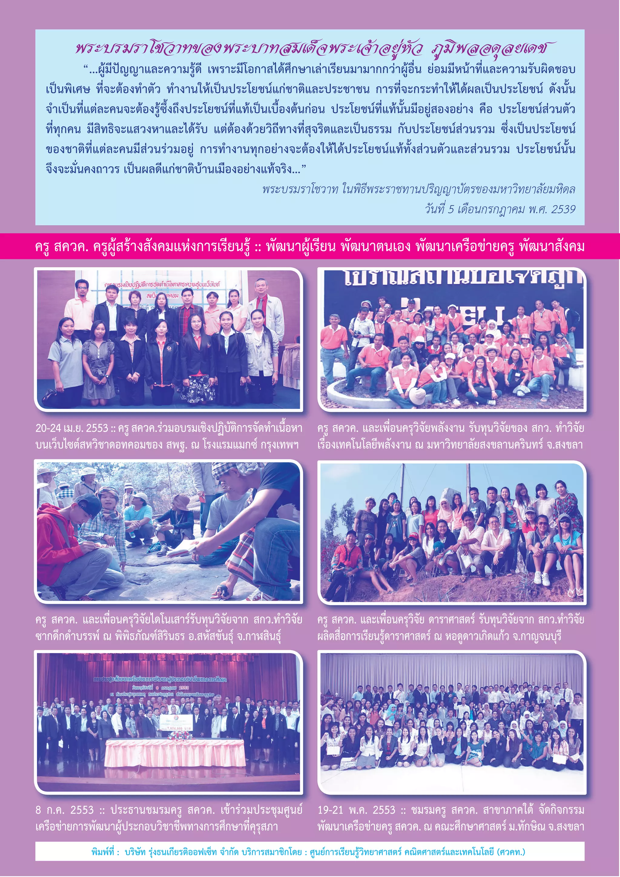 พระบรมราโชวาทของพระบาทสมเด็จพระเจ้าอยู่หัว ภูมิพลอดุลยเดช

	
“...ผู้มีปัญญาและความรู้ดี เพราะมีโอกาสได้ศึกษาเล่าเรียนมามากกว่าผู้อื่น ย่อมมีหน้าที่และความรับผิดชอบ
เป็นพิเศษ ที่จะต้องทำ�ตัว ทำ�งานให้เป็นประโยชน์แก่ชาติและประชาชน การที่จะกระทำ�ให้ได้ผลเป็นประโยชน์ ดังนั้น
จำ�เป็นที่แต่ละคนจะต้องรู้ซึ้งถึงประโยชน์ที่แท้เป็นเบื้องต้นก่อน ประโยชน์ที่แท้นั้นมีอยู่สองอย่าง คือ ประโยชน์ส่วนตัว     
ที่ทุกคน มีสิทธิจะแสวงหาและได้รับ แต่ต้องด้วยวิถีทางที่สุจริตและเป็นธรรม กับประโยชน์ส่วนรวม ซึ่งเป็นประโยชน์
ของชาติที่แต่ละคนมีส่วนร่วมอยู่ การทำ�งานทุกอย่างจะต้องให้ได้ประโยชน์แท้ทั้งส่วนตัวและส่วนรวม ประโยชน์นั้น
จึงจะมั่นคงถาวร เป็นผลดีแก่ชาติบ้านเมืองอย่างแท้จริง...”
พระบรมราโชวาท ในพิธีพระราชทานปริญญาบัตรของมหาวิทยาลัยมหิดล
วันที่ 5 เดือนกรกฎาคม พ.ศ. 2539

ครู สควค. ครูผู้สร้างสังคมแห่งการเรียนรู้ :: พัฒนาผู้เรียน พัฒนาตนเอง พัฒนาเครือข่ายครู พัฒนาสังคม

20-24 เม.ย. 2553 :: ครู สควค.ร่วมอบรมเชิงปฏิบตการจัดทำ�เนือหา ครู สควค. และเพื่อนครุวิจัยพลังงาน รับทุนวิจัยของ สกว. ทำ�วิจัย
ัิ
้
บนเว็บไซต์สหวิชาดอทคอมของ สพฐ. ณ โรงแรมแมกซ์ กรุงเทพฯ เรื่องเทคโนโลยีพลังงาน ณ มหาวิทยาลัยสงขลานครินทร์ จ.สงขลา

ครู สควค. และเพื่อนครุวิจัยไดโนเสาร์รับทุนวิจัยจาก สกว.ทำ�วิจัย ครู สควค. และเพื่อนครุวิจัย ดาราศาสตร์ รับทุนวิจัยจาก สกว.ทำ�วิจัย
ซากดึกดำ�บรรพ์ ณ พิพิธภัณฑ์สิรินธร อ.สหัสขันธุ์ จ.กาฬสินธุ์
ผลิตสื่อการเรียนรู้ดาราศาสตร์ ณ หอดูดาวเกิดแก้ว จ.กาญจนบุรี

8 ก.ค. 2553 :: ประธานชมรมครู สควค. เข้าร่วมประชุมศูนย์          19-21 พ.ค. 2553 :: ชมรมครู สควค. สาขาภาคใต้ จัดกิจกรรม
เครือข่ายการพัฒนาผู้ประกอบวิชาชีพทางการศึกษาที่คุรุสภา
พัฒนาเครือข่ายครู สควค. ณ คณะศึกษาศาสตร์ ม.ทักษิณ จ.สงขลา
พิมพ์ที่ :  บริษัท รุ่งธนเกียรติออฟเซ็ท จำ�กัด บริการสมาชิกโดย : ศูนย์การเรียนรู้วิทยาศาสตร์ คณิตศาสตร์และเทคโนโลยี (ศวคท.)

 