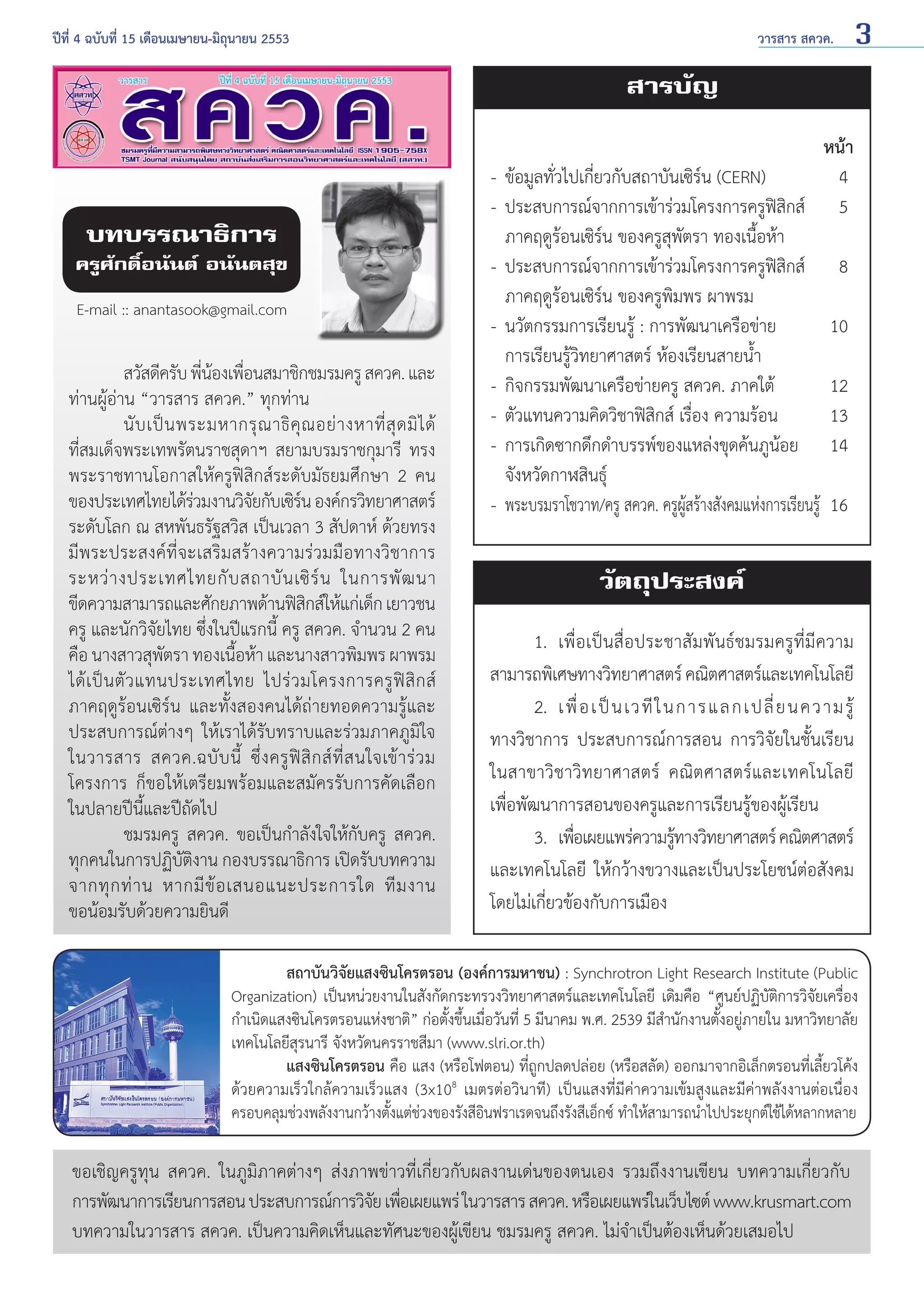 ปีที่ 4 ฉบับที่ 15 เดือนเมษายน-มิถุนายน 2553	

วารสาร สควค.

3

สารบัญ

บทบรรณาธิการ

ครูศักดิ์อนันต์ อนันตสุข
E-mail :: anantasook@gmail.com

	
สวัสดีครับ พีนองเพือนสมาชิกชมรมครู สควค. และ
่ ้ ่
ท่านผู้อ่าน “วารสาร สควค.” ทุกท่าน
	
นั บ เป็ น พระมหากรุ ณ าธิ คุ ณ อย่ า งหาที่ สุ ด มิ ไ ด้
ที่สมเด็จพระเทพรัตนราชสุดาฯ สยามบรมราชกุมารี ทรง
พระราชทานโอกาสให้ครูฟิสิกส์ระดับมัธยมศึกษา 2 คน
ของประเทศไทยได้รวมงานวิจยกับเซิรน องค์กรวิทยาศาสตร์
่
ั
์
ระดับโลก ณ สหพันธรัฐสวิส เป็นเวลา 3 สัปดาห์ ด้วยทรง
มีพระประสงค์ที่จะเสริมสร้างความร่วมมือทางวิชาการ
ระหว่ า งประเทศไทยกั บ สถาบั น เซิ ร์ น ในการพั ฒ นา
ขีดความสามารถและศักยภาพด้านฟิสกส์ให้แก่เด็ก เยาวชน
ิ
ครู และนักวิจัยไทย ซึ่งในปีแรกนี้ ครู สควค. จำ�นวน 2 คน
คือ นางสาวสุพตรา ทองเนือห้า และนางสาวพิมพร ผาพรม
ั
้
ได้ เ ป็ น ตั ว แทนประเทศไทย ไปร่ ว มโครงการครู ฟิ สิ ก ส์
ภาคฤดูร้อนเซิร์น และทั้งสองคนได้ถ่ายทอดความรู้และ
ประสบการณ์ต่างๆ ให้เราได้รับทราบและร่วมภาคภูมิใจ
ในวารสาร สควค.ฉบั บ นี้ ซึ่ ง ครู ฟิ สิ ก ส์ ที่ ส นใจเข้ า ร่ ว ม
โครงการ ก็ขอให้เตรียมพร้อมและสมัครรับการคัดเลือก
ในปลายปีนี้และปีถัดไป
	
ชมรมครู สควค. ขอเป็นกำ�ลังใจให้กับครู สควค.
ทุกคนในการปฏิบัติงาน กองบรรณาธิการ เปิดรับบทความ
จากทุ ก ท่ า น หากมี ข้ อ เสนอแนะประการใด ที ม งาน
ขอน้อมรับด้วยความยินดี

หน้า
-	 ข้อมูลทั่วไปเกี่ยวกับสถาบันเซิร์น (CERN)	
4
-	 ประสบการณ์จากการเข้าร่วมโครงการครูฟิสิกส์	 5
	 ภาคฤดูร้อนเซิร์น ของครูสุพัตรา ทองเนื้อห้า
-	 ประสบการณ์จากการเข้าร่วมโครงการครูฟิสิกส์	 8
	 ภาคฤดูร้อนเซิร์น ของครูพิมพร ผาพรม
-	 นวัตกรรมการเรียนรู้ : การพัฒนาเครือข่าย	
10
	 การเรียนรู้วิทยาศาสตร์ ห้องเรียนสายนํ้า
-	 กิจกรรมพัฒนาเครือข่ายครู สควค. ภาคใต้	
12
-	 ตัวแทนความคิดวิชาฟิสิกส์ เรื่อง ความร้อน	
13
-	 การเกิดซากดึกดำ�บรรพ์ของแหล่งขุดค้นภูน้อย	 14
	 จังหวัดกาฬสินธุ์	
-	 พระบรมราโชวาท/ครู สควค. ครูผู้สร้างสังคมแห่งการเรียนรู้	 16

วัตถุประสงค์
	
1. 	เพื่อเป็นสื่อประชาสัมพันธ์ชมรมครูที่มีความ
สามารถพิเศษทางวิทยาศาสตร์ คณิตศาสตร์และเทคโนโลยี
	 2. 	เพื่ อ เป็ น เวที ใ นการแลกเปลี่ ย นความรู้
ทางวิชาการ ประสบการณ์การสอน การวิจัยในชั้นเรียน
ในสาขาวิชาวิทยาศาสตร์ คณิตศาสตร์และเทคโนโลยี
เพื่อพัฒนาการสอนของครูและการเรียนรู้ของผู้เรียน
	
3. 	เพือเผยแพร่ความรูทางวิทยาศาสตร์ คณิตศาสตร์
่
้
และเทคโนโลยี ให้กว้างขวางและเป็นประโยชน์ต่อสังคม
โดยไม่เกี่ยวข้องกับการเมือง

	
สถาบันวิจัยแสงซินโครตรอน (องค์การมหาชน) : Synchrotron Light Research Institute (Public
Organization) เป็นหน่วยงานในสังกัดกระทรวงวิทยาศาสตร์และเทคโนโลยี เดิมคือ “ศูนย์ปฏิบัติการวิจัยเครื่อง
กำ�เนิดแสงซินโครตรอนแห่งชาติ” ก่อตั้งขึ้นเมื่อวันที่ 5 มีนาคม พ.ศ. 2539 มีสำ�นักงานตั้งอยู่ภายใน มหาวิทยาลัย
เทคโนโลยีสุรนารี จังหวัดนครราชสีมา (www.slri.or.th)
	
แสงซินโครตรอน คือ แสง (หรือโฟตอน) ที่ถูกปลดปล่อย (หรือสลัด) ออกมาจากอิเล็กตรอนที่เลี้ยวโค้ง
ด้วยความเร็วใกล้ความเร็วแสง (3x108 เมตรต่อวินาที) เป็นแสงที่มีค่าความเข้มสูงและมีค่าพลังงานต่อเนื่อง
ครอบคลุมช่วงพลังงานกว้างตั้งแต่ช่วงของรังสีอินฟราเรดจนถึงรังสีเอ็กซ์ ทำ�ให้สามารถนำ�ไปประยุกต์ใช้ได้หลากหลาย

ขอเชิญครูทุน สควค. ในภูมิภาคต่างๆ ส่งภาพข่าวที่เกี่ยวกับผลงานเด่นของตนเอง รวมถึงงานเขียน บทความเกี่ยวกับ
การพัฒนาการเรียนการสอน ประสบการณ์การวิจย เพือเผยแพร่ ในวารสาร สควค. หรือเผยแพร่ในเว็บไซต์ www.krusmart.com
ั ่
บทความในวารสาร สควค. เป็นความคิดเห็นและทัศนะของผู้เขียน ชมรมครู สควค. ไม่จำ�เป็นต้องเห็นด้วยเสมอไป

 