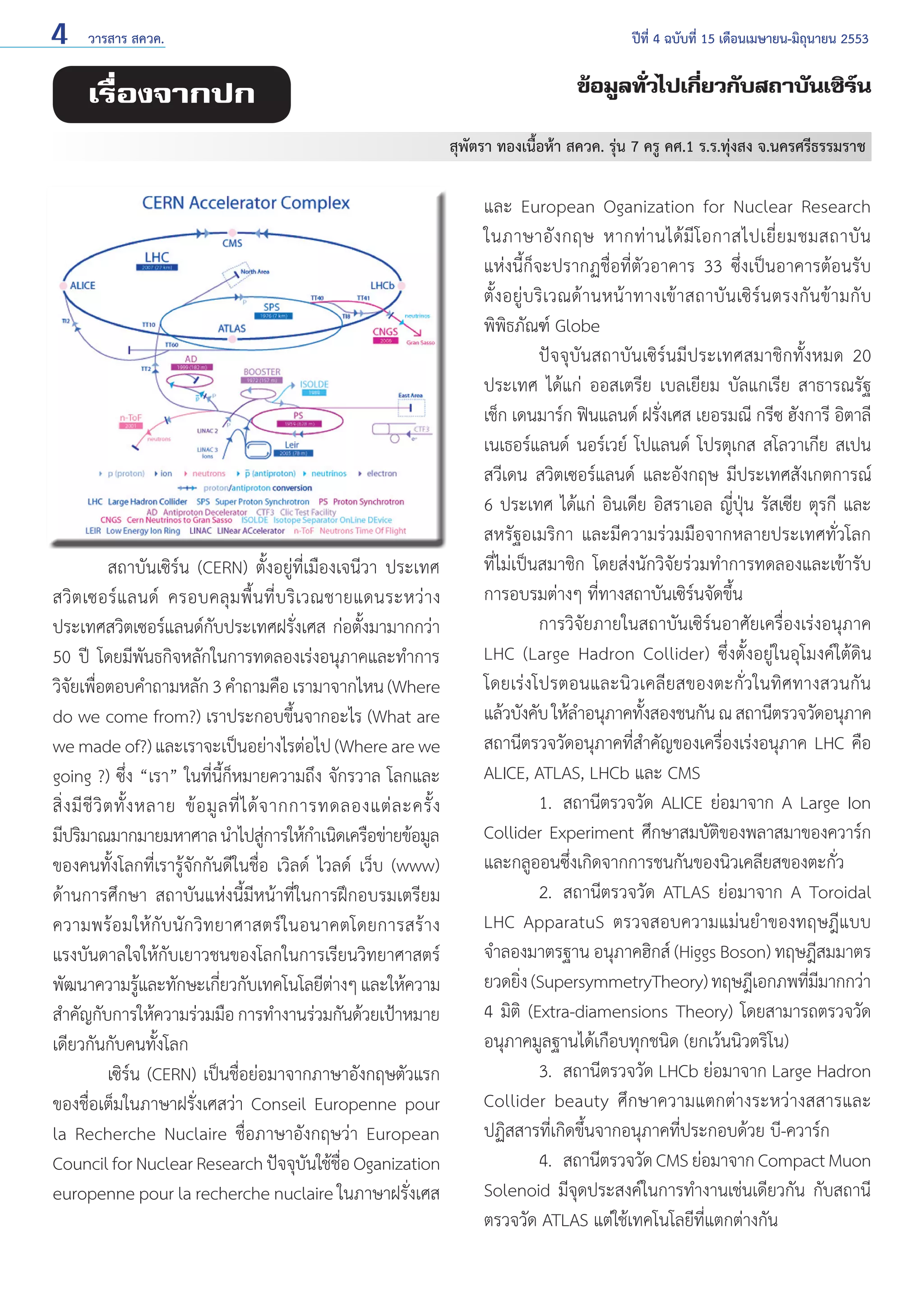 4

วารสาร สควค.	

เรื่องจากปก

ปีที่ 4 ฉบับที่ 15 เดือนเมษายน-มิถุนายน 2553

ข้อมูลทั่วไปเกี่ยวกับสถาบันเซิร์น
สุพัตรา ทองเนื้อห้า สควค. รุ่น 7 ครู คศ.1 ร.ร.ทุ่งสง จ.นครศรีธรรมราช

	
สถาบันเซิร์น (CERN) ตั้งอยู่ที่เมืองเจนีวา ประเทศ
สวิ ต เซอร์ แ ลนด์ ครอบคลุ ม พื้ น ที่ บ ริ เวณชายแดนระหว่ า ง
ประเทศสวิตเซอร์แลนด์กับประเทศฝรั่งเศส ก่อตั้งมามากกว่า
50 ปี โดยมีพันธกิจหลักในการทดลองเร่งอนุภาคและทำ�การ
วิจยเพือตอบคำ�ถามหลัก 3 คำ�ถามคือ เรามาจากไหน (Where
ั ่
do we come from?) เราประกอบขึ้นจากอะไร (What are
we made of?) และเราจะเป็นอย่างไรต่อไป (Where are we
going ?) ซึ่ง “เรา” ในที่นี้ก็หมายความถึง จักรวาล โลกและ
สิ่ ง มี ชี วิ ต ทั้ ง หลาย ข้ อ มู ล ที่ ไ ด้ จ ากการทดลองแต่ ล ะครั้ ง
มีปริมาณมากมายมหาศาล นำ�ไปสูการให้ก�เนิดเครือข่ายข้อมูล
่
ำ
ของคนทั้งโลกที่เรารู้จักกันดีในชื่อ เวิลด์ ไวลด์ เว็บ (www)
ด้านการศึกษา สถาบันแห่งนี้มีหน้าที่ในการฝึกอบรมเตรียม
ความพร้อมให้กับนักวิทยาศาสตร์ในอนาคตโดยการสร้าง
แรงบันดาลใจให้กับเยาวชนของโลกในการเรียนวิทยาศาสตร์
พัฒนาความรูและทักษะเกียวกับเทคโนโลยีตางๆ และให้ความ
้
่
่
สำ�คัญกับการให้ความร่วมมือ การทำ�งานร่วมกันด้วยเป้าหมาย
เดียวกันกับคนทั้งโลก
	
เซิร์น (CERN) เป็นชื่อย่อมาจากภาษาอังกฤษตัวแรก
ของชื่อเต็มในภาษาฝรั่งเศสว่า Conseil Europenne pour
la Recherche Nuclaire ชื่อภาษาอังกฤษว่า European
Council for Nuclear Research ปัจจุบนใช้ชอ Oganization
ั ื่
europenne pour la recherche nuclaire ในภาษาฝรั่งเศส

และ European Oganization for Nuclear Research
ในภาษาอั ง กฤษ หากท่ า นได้ มี โ อกาสไปเยี่ ย มชมสถาบั น
แห่งนี้ก็จะปรากฏชื่อที่ตัวอาคาร 33 ซึ่งเป็นอาคารต้อนรับ
ตั้ งอยู่ บริ เวณด้ า นหน้ า ทางเข้ า สถาบั นเซิ ร์น ตรงกั น ข้ า มกั บ
พิพิธภัณฑ์ Globe
	
ปัจจุบันสถาบันเซิร์นมีประเทศสมาชิกทั้งหมด 20
ประเทศ ได้แก่ ออสเตรีย เบลเยียม บัลแกเรีย สาธารณรัฐ
เช็ก เดนมาร์ก ฟินแลนด์ ฝรั่งเศส เยอรมณี กรีซ ฮังการี อิตาลี
เนเธอร์แลนด์ นอร์เวย์ โปแลนด์ โปรตุเกส สโลวาเกีย สเปน
สวีเดน สวิตเซอร์แลนด์ และอังกฤษ มีประเทศสังเกตการณ์
6 ประเทศ ได้แก่ อินเดีย อิสราเอล ญี่ปุ่น รัสเซีย ตุรกี และ
สหรัฐอเมริกา และมีความร่วมมือจากหลายประเทศทั่วโลก
ที่ไม่เป็นสมาชิก โดยส่งนักวิจัยร่วมทำ�การทดลองและเข้ารับ
การอบรมต่างๆ ที่ทางสถาบันเซิร์นจัดขึ้น
	
การวิจัยภายในสถาบันเซิร์นอาศัยเครื่องเร่งอนุภาค
LHC (Large Hadron Collider) ซึ่งตั้งอยู่ในอุโมงค์ใต้ดิน
โดยเร่งโปรตอนและนิวเคลียสของตะกั่วในทิศทางสวนกัน
แล้วบังคับ ให้ล�อนุภาคทังสองชนกัน ณ สถานีตรวจวัดอนุภาค
ำ
้
สถานีตรวจวัดอนุภาคที่สำ�คัญของเครื่องเร่งอนุภาค LHC คือ
ALICE, ATLAS, LHCb และ CMS
	
1. 	สถานีตรวจวัด ALICE ย่อมาจาก A Large Ion
Collider Experiment ศึกษาสมบัติของพลาสมาของควาร์ก
และกลูออนซึ่งเกิดจากการชนกันของนิวเคลียสของตะกั่ว
	
2. 	สถานีตรวจวัด ATLAS ย่อมาจาก A Toroidal
LHC ApparatuS ตรวจสอบความแม่นยำ�ของทฤษฎีแบบ
จำ�ลองมาตรฐาน อนุภาคฮิกส์ (Higgs Boson) ทฤษฎีสมมาตร
ยวดยิง (SupersymmetryTheory) ทฤษฎีเอกภพทีมมากกว่า
่
่ี
4 มิติ (Extra-diamensions Theory) โดยสามารถตรวจวัด
อนุภาคมูลฐานได้เกือบทุกชนิด (ยกเว้นนิวตริโน)
	
3. 	สถานีตรวจวัด LHCb ย่อมาจาก Large Hadron
Collider beauty ศึกษาความแตกต่างระหว่างสสารและ
ปฏิสสารที่เกิดขึ้นจากอนุภาคที่ประกอบด้วย บี-ควาร์ก
	
4. 	สถานีตรวจวัด CMS ย่อมาจาก Compact Muon
Solenoid มีจุดประสงค์ในการทำ�งานเช่นเดียวกัน กับสถานี
ตรวจวัด ATLAS แต่ใช้เทคโนโลยีที่แตกต่างกัน

 