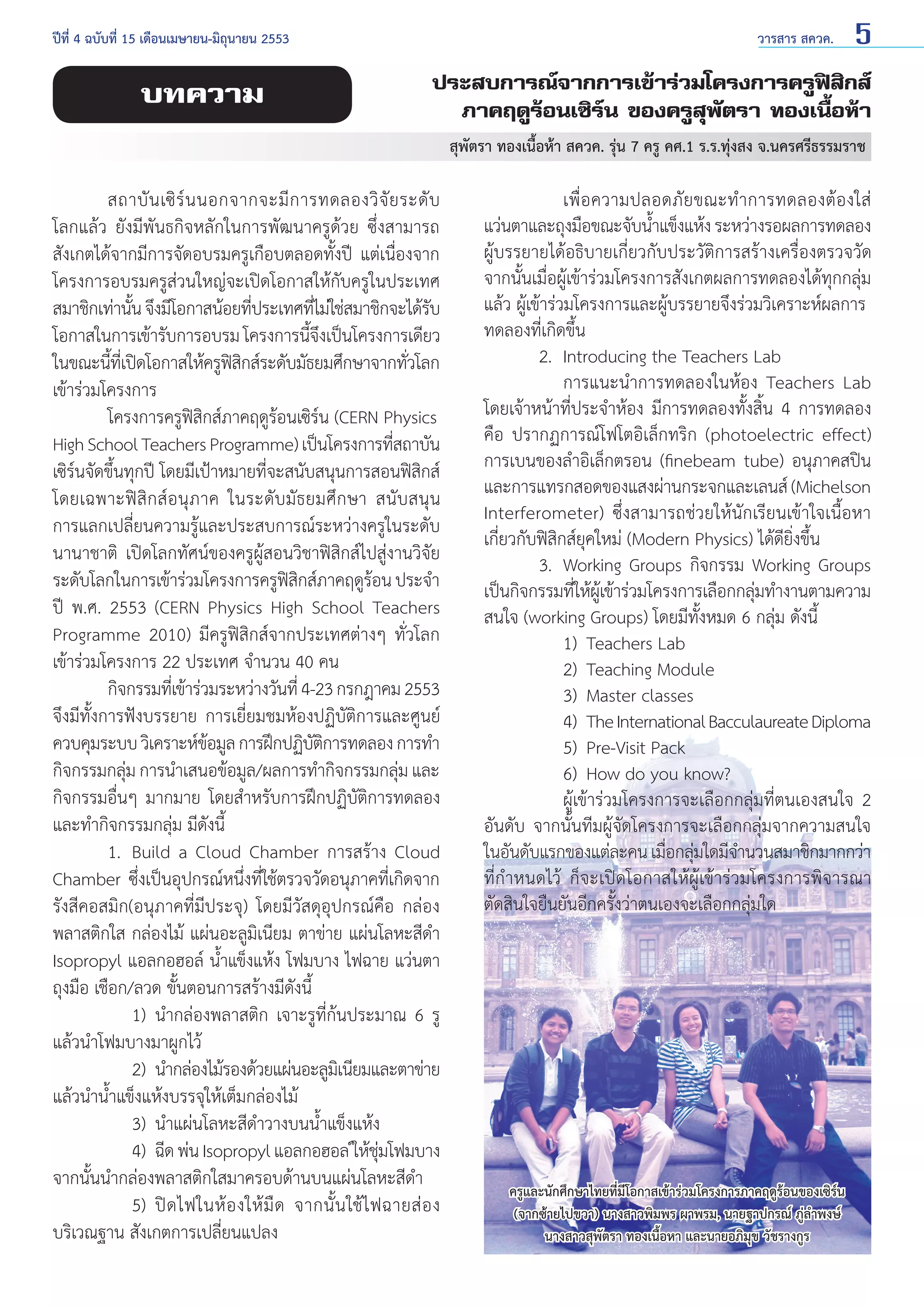 ปีที่ 4 ฉบับที่ 15 เดือนเมษายน-มิถุนายน 2553	

บทความ

วารสาร สควค.

5

ประสบการณ์จากการเข้าร่วมโครงการครูฟิสิกส์
ภาคฤดูร้อนเซิร์น ของครูสุพัตรา ทองเนื้อห้า
สุพัตรา ทองเนื้อห้า สควค. รุ่น 7 ครู คศ.1 ร.ร.ทุ่งสง จ.นครศรีธรรมราช

	
สถาบั น เซิ ร์ น นอกจากจะมี ก ารทดลองวิ จั ย ระดั บ
โลกแล้ว ยังมีพันธกิจหลักในการพัฒนาครูด้วย ซึ่งสามารถ
สังเกตได้จากมีการจัดอบรมครูเกือบตลอดทั้งปี แต่เนื่องจาก
โครงการอบรมครูส่วนใหญ่จะเปิดโอกาสให้กับครูในประเทศ
สมาชิกเท่านัน จึงมีโอกาสน้อยทีประเทศทีไม่ใช่สมาชิกจะได้รบ
้
่
่
ั
โอกาสในการเข้ารับการอบรม โครงการนีจงเป็นโครงการเดียว
้ึ
ในขณะนีทเี่ ปิดโอกาสให้ครูฟสกส์ระดับมัธยมศึกษาจากทัวโลก
้
ิิ
่
เข้าร่วมโครงการ
	
โครงการครูฟิสิกส์ภาคฤดูร้อนเซิร์น (CERN Physics
High School Teachers Programme) เป็นโครงการทีสถาบัน
่
เซิร์นจัดขึ้นทุกปี โดยมีเป้าหมายที่จะสนับสนุนการสอนฟิสิกส์
โดยเฉพาะฟิสิกส์อนุภาค ในระดับมัธยมศึกษา สนับสนุน
การแลกเปลี่ยนความรู้และประสบการณ์ระหว่างครูในระดับ
นานาชาติ เปิดโลกทัศน์ของครูผู้สอนวิชาฟิสิกส์ไปสู่งานวิจัย
ระดับโลกในการเข้าร่วมโครงการครูฟสกส์ภาคฤดูรอน ประจำ�
ิิ
้
ปี พ.ศ. 2553 (CERN Physics High School Teachers
Programme 2010) มีครูฟิสิกส์จากประเทศต่างๆ ทั่วโลก
เข้าร่วมโครงการ 22 ประเทศ จำ�นวน 40 คน
	
กิจกรรมทีเ่ ข้าร่วมระหว่างวันที่ 4-23 กรกฎาคม 2553
จึงมีทั้งการฟังบรรยาย การเยี่ยมชมห้องปฏิบัติการและศูนย์
ควบคุมระบบ วิเคราะห์ขอมูล การฝึกปฏิบตการทดลอง การทำ�
้
ัิ
กิจกรรมกลุม การนำ�เสนอข้อมูล/ผลการทำ�กิจกรรมกลุม และ
่
่
กิจกรรมอื่นๆ มากมาย โดยสำ�หรับการฝึกปฏิบัติการทดลอง
และทำ�กิจกรรมกลุ่ม มีดังนี้
	
1.	 Build a Cloud Chamber การสร้าง Cloud
Chamber ซึ่งเป็นอุปกรณ์หนึ่งที่ใช้ตรวจวัดอนุภาคที่เกิดจาก
รังสีคอสมิก(อนุภาคที่มีประจุ) โดยมีวัสดุอุปกรณ์คือ กล่อง
พลาสติกใส กล่องไม้ แผ่นอะลูมิเนียม ตาข่าย แผ่นโลหะสีดำ�
Isopropyl แอลกอฮอล์ นํ้าแข็งแห้ง โฟมบาง ไฟฉาย แว่นตา
ถุงมือ เชือก/ลวด ขั้นตอนการสร้างมีดังนี้
		 1) 	นำ�กล่องพลาสติก เจาะรูที่ก้นประมาณ 6 รู
แล้วนำ�โฟมบางมาผูกไว้
		 2) 	นำ�กล่องไม้รองด้วยแผ่นอะลูมเิ นียมและตาข่าย
แล้วนำ�นํ้าแข็งแห้งบรรจุให้เต็มกล่องไม้
	
	 3) 	นำ�แผ่นโลหะสีดำ�วางบนนํ้าแข็งแห้ง
		 4) 	ฉีด พ่น Isopropyl แอลกอฮอล ให้ชมโฟมบาง
์ ุ่
จากนั้นนำ�กล่องพลาสติกใสมาครอบด้านบนแผ่นโลหะสีดำ�
		 5) 	ปิ ด ไฟในห้ อ งให้ มื ด จากนั้ น ใช้ ไ ฟฉายส่ อ ง
บริเวณฐาน สังเกตการเปลี่ยนแปลง

		 เพื่ อ ความปลอดภั ย ขณะทำ � การทดลองต้ อ งใส่
แว่นตาและถุงมือขณะจับนําแข็งแห้ง ระหว่างรอผลการทดลอง
้
ผู้บรรยายได้อธิบายเกี่ยวกับประวัติการสร้างเครื่องตรวจวัด
จากนั้นเมื่อผู้เข้าร่วมโครงการสังเกตผลการทดลองได้ทุกกลุ่ม
แล้ว ผู้เข้าร่วมโครงการและผู้บรรยายจึงร่วมวิเคราะห์ผลการ
ทดลองที่เกิดขึ้น
	
2. 	Introducing the Teachers Lab
		 การแนะนำ�การทดลองในห้อง Teachers Lab
โดยเจ้าหน้าที่ประจำ�ห้อง มีการทดลองทั้งสิ้น 4 การทดลอง
คือ ปรากฏการณ์โฟโตอิเล็กทริก (photoelectric effect)
การเบนของลำ�อิเล็กตรอน (finebeam tube) อนุภาคสปิน
และการแทรกสอดของแสงผ่านกระจกและเลนส์ (Michelson
Interferometer) ซึ่งสามารถช่วยให้นักเรียนเข้าใจเนื้อหา
เกี่ยวกับฟิสิกส์ยุคใหม่ (Modern Physics) ได้ดียิ่งขึ้น
	
3. 	Working Groups กิจกรรม Working Groups
เป็นกิจกรรมทีให้ผเู้ ข้าร่วมโครงการเลือกกลุมทำ�งานตามความ
่
่
สนใจ (working Groups) โดยมีทั้งหมด 6 กลุ่ม ดังนี้
		 1) 	Teachers Lab
		 2) 	Teaching Module
		 3) 	Master classes
		 4) 	The International Bacculaureate Diploma
		 5)	 Pre-Visit Pack
		 6) 	How do you know?
		 ผู้เข้าร่วมโครงการจะเลือกกลุ่มที่ตนเองสนใจ 2
อันดับ จากนั้นทีมผู้จัดโครงการจะเลือกกลุ่มจากความสนใจ
ในอันดับแรกของแต่ละคน เมือกลุมใดมีจ�นวนสมาชิกมากกว่า
่ ่
ำ
ที่กำ�หนดไว้ ก็จะเปิดโอกาสให้ผู้เข้าร่วมโครงการพิจารณา
ตัดสินใจยืนยันอีกครั้งว่าตนเองจะเลือกกลุ่มใด

ครูและนักศึกษาไทยที่มีโอกาสเข้าร่วมโครงการภาคฤดูร้อนของเซิร์น
(จากซ้ายไปขวา) นางสาวพิมพร ผาพรม, นายฐาปกรณ์ ภู่ลำ�พงษ์
นางสาวสุพัตรา ทองเนื้อหา และนายอภิมุข วัชรางกูร

 