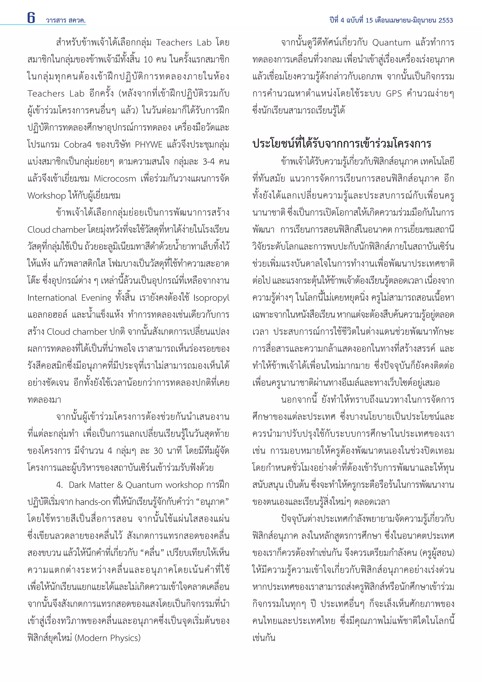 6

วารสาร สควค.	

	
สำ�หรับข้าพเจ้าได้เลือกกลุ่ม Teachers Lab โดย
สมาชิกในกลุ่มของข้าพเจ้ามีทั้งสิ้น 10 คน ในครั้งแรกสมาชิก
ในกลุ่ ม ทุ ก คนต้ อ งเข้ า ฝึ ก ปฏิ บั ติ ก ารทดลองภายในห้ อ ง
Teachers Lab อีกครั้ง (หลังจากที่เข้าฝึกปฏิบัติรวมกับ
ผู้เข้าร่วมโครงการคนอื่นๆ แล้ว) ในวันต่อมาก็ได้รับการฝึก
ปฏิบัติการทดลองศึกษาอุปกรณ์การทดลอง เครื่องมือวัดและ
โปรแกรม Cobra4 ของบริษัท PHYWE แล้วจึงประชุมกลุ่ม
แบ่งสมาชิกเป็นกลุ่มย่อยๆ ตามความสนใจ กลุ่มละ 3-4 คน
แล้วจึงเข้าเยี่ยมชม Microcosm เพื่อร่วมกันวางแผนการจัด
Workshop ให้กับผู้เยี่ยมชม
	
ข้าพเจ้าได้เลือกกลุ่มย่อยเป็นการพัฒนาการสร้าง
Cloud chamber โดยมุงหวังทีจะใช้วสดุทหาได้งายในโรงเรียน
่
่
ั ี่
่
วัสดุทกลุมใช้เป็น ถ้วยอะลูมเิ นียมทาสีด�ด้วยนํายาทาเล็บทิงไว้
ี่ ่
ำ
้
้
ให้แห้ง แก้วพลาสติกใส โฟมบางเป็นวัสดุที่ใช้ทำ�ความสะอาด
โต๊ะ ซึ่งอุปกรณ์ต่าง ๆ เหล่านี้ล้วนเป็นอุปกรณ์ที่เหลือจากงาน
International Evening ทั้งสิ้น เรายังคงต้องใช้ Isopropyl
แอลกอฮอล์ และนํ้าแข็งแห้ง ทำ�การทดลองเช่นเดียวกับการ
สร้าง Cloud chamber ปกติ จากนั้นสังเกตการเปลี่ยนแปลง
ผลการทดลองทีได้เป็นทีนาพอใจ เราสามารถเห็นร่องรอยของ
่
่ ่
รังสีคอสมิกซึ่งมีอนุภาคที่มีประจุที่เราไม่สามารถมองเห็นได้
อย่างชัดเจน อีกทั้งยังใช้เวลาน้อยกว่าการทดลองปกติที่เคย
ทดลองมา
	
จากนั้นผู้เข้าร่วมโครงการต้องช่วยกันนำ�เสนองาน
ที่แต่ละกลุ่มทำ� เพื่อเป็นการแลกเปลี่ยนเรียนรู้ในวันสุดท้าย
ของโครงการ มีจำ�นวน 4 กลุ่มๆ ละ 30 นาที โดยมีทีมผู้จัด
โครงการและผู้บริหารของสถาบันเซิร์นเข้าร่วมรับฟังด้วย
	
4.	 Dark Matter & Quantum workshop การฝึก
ปฏิบตเิ ริมจาก hands-on ทีให้นกเรียนรูจกกับคำ�ว่า “อนุภาค”
ั ่
่ ั
้ั
โดยใช้ ท รายสี เ ป็ น สื่ อ การสอน จากนั้ น ใช้ แ ผ่ น ใสสองแผ่ น
ซึ่งเขียนลวดลายของคลื่นไว้ สังเกตการแทรกสอดของคลื่น
สองขบวน แล้วให้นกคำ�ทีเ่ กียวกับ “คลืน” เปรียบเทียบให้เห็น
ึ
่
่
ความแตกต่ า งระหว่ า งคลื่ น และอนุ ภ าคโดยเน้ น คำ � ที่ ใช้
เพื่อให้นักเรียนแยกแยะได้และไม่เกิดความเข้าใจคลาดเคลื่อน
จากนั้นจึงสังเกตการแทรกสอดของแสงโดยเป็นกิจกรรมที่นำ�
เข้าสู่เรื่องทวิภาพของคลื่นและอนุภาคซึ่งเป็นจุดเริ่มต้นของ
ฟิสิกส์ยุคใหม่ (Modern Physics)

ปีที่ 4 ฉบับที่ 15 เดือนเมษายน-มิถุนายน 2553

	
จากนั้นดูวีดีทัศน์เกี่ยวกับ Quantum แล้วทำ �การ
ทดลองการเคลื่อนที่วงกลม เพื่อนำ�เข้าสู่เรื่องเครื่องเร่งอนุภาค
แล้วเชื่อมโยงความรู้ดังกล่าวกับเอกภพ จากนั้นเป็นกิจกรรม
การคำ � นวณหาตำ � แหน่ ง โดยใช้ ร ะบบ GPS คำ � นวณง่ า ยๆ
ซึ่งนักเรียนสามารถเรียนรู้ได้

ประโยชน์ที่ได้รับจากการเข้าร่วมโครงการ

	
ข้าพเจ้าได้รบความรูเ้ กียวกับฟิสกส์อนุภาค เทคโนโลยี
ั
่
ิ
ที่ทันสมัย แนวการจัดการเรียนการสอนฟิสิกส์อนุภาค อีก
ทั้ ง ยั ง ได้ แ ลกเปลี่ ย นความรู้ แ ละประสบการณ์ กั บ เพื่ อ นครู
นานาชาติ ซึงเป็นการเปิดโอกาสให้เกิดความร่วมมือกันในการ
่
พัฒนา การเรียนการสอนฟิสกส์ในอนาคต การเยียมชมสถานี
ิ
่
วิจัยระดับโลกและการพบปะกับนักฟิสิกส์ภายในสถาบันเซิร์น
ช่วยเพิ่มแรงบันดาลใจในการทำ�งานเพื่อพัฒนาประเทศชาติ
ต่อไป และแรงกระตุนให้ขาพเจ้าต้องเรียนรูตลอดเวลา เนืองจาก
้ ้
้
่
ความรู้ต่างๆ ในโลกนี้ไม่เคยหยุดนิ่ง ครูไม่สามารถสอนเนื้อหา
เฉพาะจากในหนังสือเรียน หากแต่จะต้องสืบค้นความรูอยูตลอด
้ ่
เวลา ประสบการณ์การใช้ชีวิตในต่างแดนช่วยพัฒนาทักษะ
การสื่อสารและความกล้าแสดงออกในทางที่สร้างสรรค์ และ
ทำ�ให้ข้าพเจ้าได้เพื่อนใหม่มากมาย ซึ่งปัจจุบันก็ยังคงติดต่อ
เพื่อนครูนานาชาติผ่านทางอีเมล์และทางเว็บไซต์อยู่เสมอ
	
นอกจากนี้ ยังทำ�ให้ทราบถึงแนวทางในการจัดการ
ศึกษาของแต่ละประเทศ ซึ่งบางนโยบายเป็นประโยชน์และ
ควรนำ�มาปรับปรุงใช้กับระบบการศึกษาในประเทศของเรา
เช่น การมอบหมายให้ครูต้องพัฒนาตนเองในช่วงปิดเทอม
โดยกำ�หนดชั่วโมงอย่างตํ่าที่ต้องเข้ารับการพัฒนาและให้ทุน
สนับสนุน เป็นต้น ซึงจะทำ�ให้ครูกระตือรือร้นในการพัฒนางาน
่
ของตนเองและเรียนรู้สิ่งใหม่ๆ ตลอดเวลา
	
ปัจจุบันต่างประเทศกำ�ลังพยายามจัดความรู้เกี่ยวกับ
ฟิสิกส์อนุภาค ลงในหลักสูตรการศึกษา ซึ่งในอนาคตประเทศ
ของเราก็ควรต้องทำ�เช่นกัน จึงควรเตรียมกำ�ลังคน (ครูผู้สอน)
ให้มีความรู้ความเข้าใจเกี่ยวกับฟิสิกส์อนุภาคอย่างเร่งด่วน
หากประเทศของเราสามารถส่งครูฟสกส์หรือนักศึกษาเข้าร่วม
ิิ
กิจกรรมในทุกๆ ปี ประเทศอื่นๆ ก็จะเล็งเห็นศักยภาพของ
คนไทยและประเทศไทย ซึ่งมีคุณภาพไม่แพ้ชาติใดในโลกนี้
เช่นกัน

 