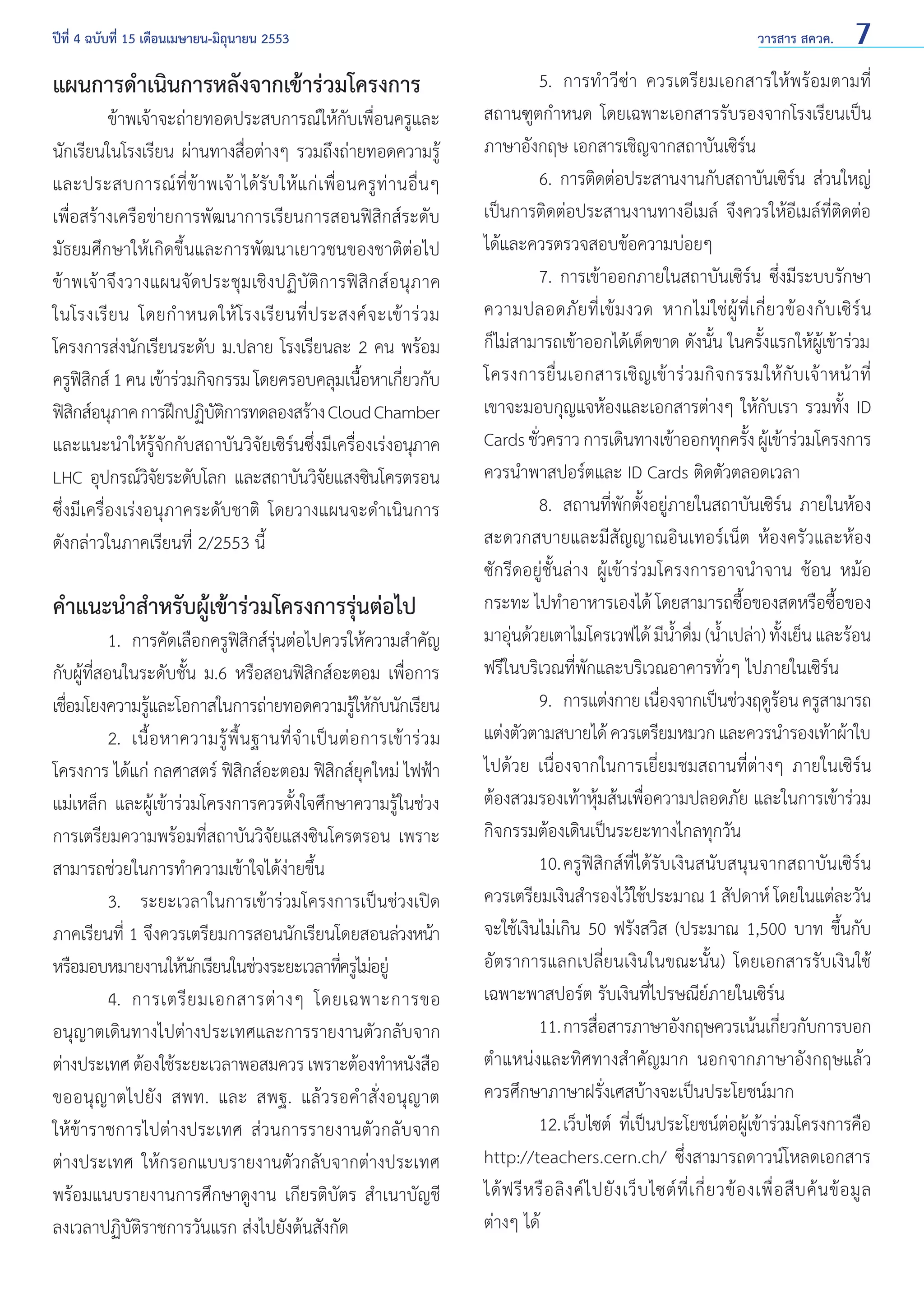 ปีที่ 4 ฉบับที่ 15 เดือนเมษายน-มิถุนายน 2553	

แผนการดำ�เนินการหลังจากเข้าร่วมโครงการ

	
ข้าพเจ้าจะถ่ายทอดประสบการณ์ให้กับเพื่อนครูและ
นักเรียนในโรงเรียน ผ่านทางสื่อต่างๆ รวมถึงถ่ายทอดความรู้
และประสบการณ์ ที่ ข้ า พเจ้ า ได้ รั บ ให้ แ ก่ เ พื่ อ นครู ท่ า นอื่ น ๆ
เพื่อสร้างเครือข่ายการพัฒนาการเรียนการสอนฟิสิกส์ระดับ
มัธยมศึกษาให้เกิดขึ้นและการพัฒนาเยาวชนของชาติต่อไป
ข้าพเจ้าจึงวางแผนจัดประชุมเชิงปฏิบัติการฟิสิกส์อนุภาค
ในโรงเรี ย น โดยกำ � หนดให้ โรงเรี ย นที่ ป ระสงค์ จ ะเข้ า ร่ ว ม
โครงการส่งนักเรียนระดับ ม.ปลาย โรงเรียนละ 2 คน พร้อม
ครูฟสกส์ 1 คน เข้าร่วมกิจกรรม โดยครอบคลุมเนือหาเกียวกับ
ิิ
้
่
ฟิสกส์อนุภาค การฝึกปฏิบตการทดลองสร้าง Cloud Chamber
ิ
ัิ
และแนะนำ�ให้รู้จักกับสถาบันวิจัยเซิร์นซึ่งมีเครื่องเร่งอนุภาค
LHC อุปกรณ์วจยระดับโลก และสถาบันวิจยแสงซินโครตรอน
ิั
ั
ซึ่งมีเครื่องเร่งอนุภาคระดับชาติ โดยวางแผนจะดำ�เนินการ
ดังกล่าวในภาคเรียนที่ 2/2553 นี้

คำ�แนะนำ�สำ�หรับผู้เข้าร่วมโครงการรุ่นต่อไป

	
1. 	การคัดเลือกครูฟสกส์รนต่อไปควรให้ความสำ�คัญ
ิ ิ ุ่
กับผู้ที่สอนในระดับชั้น ม.6 หรือสอนฟิสิกส์อะตอม เพื่อการ
เชือมโยงความรูและโอกาสในการถ่ายทอดความรูให้กบนักเรียน
่
้
้ ั
	
2. 	เนื้ อ หาความรู้ พื้ น ฐานที่ จำ � เป็ น ต่ อ การเข้ า ร่ ว ม
โครงการ ได้แก่ กลศาสตร์ ฟิสิกส์อะตอม ฟิสิกส์ยุคใหม่ ไฟฟ้า
แม่เหล็ก และผู้เข้าร่วมโครงการควรตั้งใจศึกษาความรู้ในช่วง
การเตรียมความพร้อมที่สถาบันวิจัยแสงซินโครตรอน เพราะ
สามารถช่วยในการทำ�ความเข้าใจได้ง่ายขึ้น
	
3.	 ระยะเวลาในการเข้าร่วมโครงการเป็นช่วงเปิด
ภาคเรียนที่ 1 จึงควรเตรียมการสอนนักเรียนโดยสอนล่วงหน้า
หรือมอบหมายงานให้นกเรียนในช่วงระยะเวลาทีครูไม่อยู่
ั
่
	
4. 	การเตรี ย มเอกสารต่ า งๆ โดยเฉพาะการขอ
อนุญาตเดินทางไปต่างประเทศและการรายงานตัวกลับจาก
ต่างประเทศ ต้องใช้ระยะเวลาพอสมควร เพราะต้องทำ�หนังสือ
ขออนุญาตไปยัง สพท. และ สพฐ. แล้วรอคำ�สั่งอนุญาต
ให้ข้าราชการไปต่างประเทศ ส่วนการรายงานตัวกลับจาก
ต่างประเทศ ให้กรอกแบบรายงานตัวกลับจากต่างประเทศ
พร้อมแนบรายงานการศึกษาดูงาน เกียรติบัตร สำ�เนาบัญชี
ลงเวลาปฏิบัติราชการวันแรก ส่งไปยังต้นสังกัด

วารสาร สควค.

7

	
5.	 การทำ�วีซ่า ควรเตรียมเอกสารให้พร้อมตามที่
สถานฑูตกำ�หนด โดยเฉพาะเอกสารรับรองจากโรงเรียนเป็น
ภาษาอังกฤษ เอกสารเชิญจากสถาบันเซิร์น
	
6. การติดต่อประสานงานกับสถาบันเซิร์น ส่วนใหญ่
เป็นการติดต่อประสานงานทางอีเมล์ จึงควรให้อีเมล์ที่ติดต่อ
ได้และควรตรวจสอบข้อความบ่อยๆ
	
7. การเข้าออกภายในสถาบันเซิร์น ซึ่งมีระบบรักษา
ความปลอดภั ย ที่ เข้ ม งวด หากไม่ ใช่ ผู้ ที่ เ กี่ ย วข้ อ งกั บ เซิ ร์ น
ก็ไม่สามารถเข้าออกได้เด็ดขาด ดังนั้น ในครั้งแรกให้ผู้เข้าร่วม
โครงการยื่ น เอกสารเชิ ญ เข้ า ร่ ว มกิ จ กรรมให้ กั บ เจ้ า หน้ า ที่
เขาจะมอบกุญแจห้องและเอกสารต่างๆ ให้กับเรา รวมทั้ง ID
Cards ชัวคราว การเดินทางเข้าออกทุกครัง ผูเข้าร่วมโครงการ
่
้ ้
ควรนำ�พาสปอร์ตและ ID Cards ติดตัวตลอดเวลา
	
8. 	สถานที่พักตั้งอยู่ภายในสถาบันเซิร์น ภายในห้อง
สะดวกสบายและมีสัญญาณอินเทอร์เน็ต ห้องครัวและห้อง
ซักรีดอยู่ชั้นล่าง ผู้เข้าร่วมโครงการอาจนำ�จาน ช้อน หม้อ
กระทะ ไปทำ�อาหารเองได้ โดยสามารถซื้อของสดหรือซื้อของ
มาอุนด้วยเตาไมโครเวฟได้ มีนาดืม (นําเปล่า) ทังเย็น และร้อน
่
ํ้ ่ ้
้
ฟรีในบริเวณที่พักและบริเวณอาคารทั่วๆ ไปภายในเซิร์น
	
9. 	การแต่งกาย เนืองจากเป็นช่วงฤดูรอน ครูสามารถ
่
้
แต่งตัวตามสบายได้ ควรเตรียมหมวก และควรนำ�รองเท้าผ้าใบ
ไปด้วย เนื่องจากในการเยี่ยมชมสถานที่ต่างๆ ภายในเซิร์น
ต้องสวมรองเท้าหุ้มส้นเพื่อความปลอดภัย และในการเข้าร่วม
กิจกรรมต้องเดินเป็นระยะทางไกลทุกวัน
	
10.	ครูฟิสิกส์ที่ได้รับเงินสนับสนุนจากสถาบันเซิร์น
ควรเตรียมเงินสำ�รองไว้ใช้ประมาณ 1 สัปดาห์ โดยในแต่ละวัน
จะใช้เงินไม่เกิน 50 ฟรังสวิส (ประมาณ 1,500 บาท ขึ้นกับ
อัตราการแลกเปลี่ยนเงินในขณะนั้น) โดยเอกสารรับเงินใช้
เฉพาะพาสปอร์ต รับเงินที่ไปรษณีย์ภายในเซิร์น 	
	
11.	การสือสารภาษาอังกฤษควรเน้นเกียวกับการบอก
่
่
ตำ�แหน่งและทิศทางสำ�คัญมาก นอกจากภาษาอังกฤษแล้ว
ควรศึกษาภาษาฝรั่งเศสบ้างจะเป็นประโยชน์มาก
	
12.	เว็บไซต์ ที่เป็นประโยชน์ต่อผู้เข้าร่วมโครงการคือ
http://teachers.cern.ch/ ซึ่งสามารถดาวน์โหลดเอกสาร
ได้ ฟ รี ห รื อ ลิ ง ค์ ไ ปยั ง เว็ บ ไซต์ ที่ เ กี่ ย วข้ อ งเพื่ อ สื บ ค้ น ข้ อ มู ล
ต่างๆ ได้

 