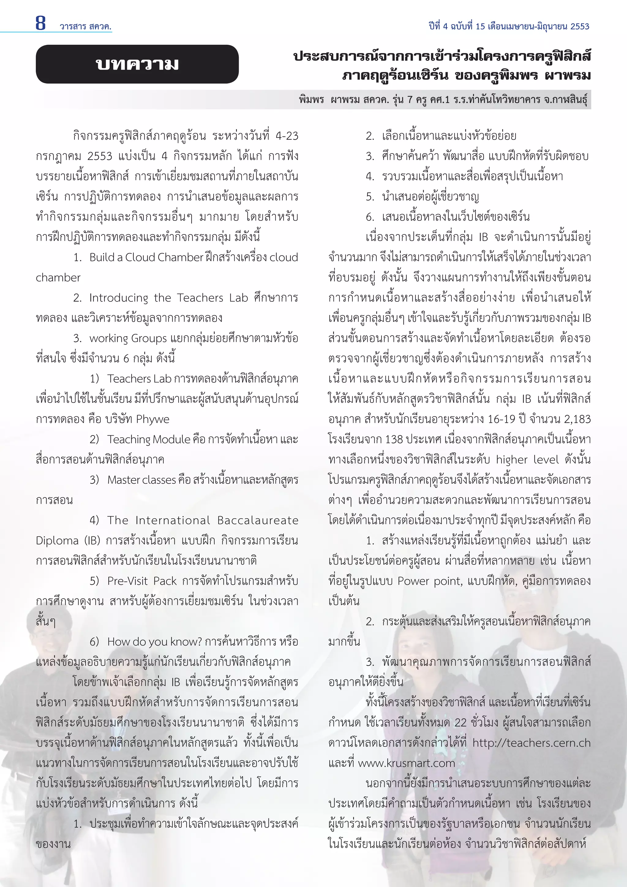 8

วารสาร สควค.	

บทความ

ปีที่ 4 ฉบับที่ 15 เดือนเมษายน-มิถุนายน 2553

ประสบการณ์จากการเข้าร่วมโครงการครูฟิสิกส์
ภาคฤดูร้อนเซิร์น ของครูพิมพร ผาพรม
พิมพร  ผาพรม สควค. รุ่น 7 ครู คศ.1 ร.ร.ท่าคันโทวิทยาคาร จ.กาฬสินธุ์

	
กิจกรรมครูฟิสิกส์ภาคฤดูร้อน ระหว่างวันที่ 4-23
กรกฎาคม 2553 แบ่งเป็น 4 กิจกรรมหลัก ได้แก่ การฟัง
บรรยายเนื้อหาฟิสิกส์ การเข้าเยี่ยมชมสถานที่ภายในสถาบัน
เซิร์น การปฏิบัติการทดลอง การนำ�เสนอข้อมูลและผลการ
ทำ � กิ จ กรรมกลุ่ ม และกิ จ กรรมอื่ น ๆ มากมาย โดยสำ � หรั บ
การฝึกปฏิบัติการทดลองและทำ�กิจกรรมกลุ่ม มีดังนี้
	
1. 	Build a Cloud Chamber ฝึกสร้างเครือง cloud
่
chamber
	
2. 	Introducing the Teachers Lab ศึกษาการ
ทดลอง และวิเคราะห์ข้อมูลจากการทดลอง
	
3. 	working Groups แยกกลุ่มย่อยศึกษาตามหัวข้อ
ที่สนใจ ซึ่งมีจำ�นวน 6 กลุ่ม ดังนี้
		 1) 	Teachers Lab การทดลองด้านฟิสกส์อนุภาค
ิ
เพือนำ�ไปใช้ในชันเรียน มีทปรึกษาและผูสนับสนุนด้านอุปกรณ์
่
้
ี่
้
การทดลอง คือ บริษัท Phywe
		 2) 	Teaching Module คือ การจัดทำ�เนือหา และ
้
สื่อการสอนด้านฟิสิกส์อนุภาค
		 3) 	Master classes คือ สร้างเนือหาและหลักสูตร
้
การสอน
		 4) 	The International Baccalaureate
Diploma (IB) การสร้างเนื้อหา แบบฝึก กิจกรรมการเรียน
การสอนฟิสิกส์สำ�หรับนักเรียนในโรงเรียนนานาชาติ
		 5) 	Pre-Visit Pack การจัดทำ�โปรแกรมสำ�หรับ
การศึกษาดูงาน สาหรับผู้ต้องการเยี่ยมชมเซิร์น ในช่วงเวลา
สั้นๆ
		 6) 	How do you know? การค้นหาวิธีการ หรือ
แหล่งข้อมูลอธิบายความรู้แก่นักเรียนเกี่ยวกับฟิสิกส์อนุภาค
	
โดยข้าพเจ้าเลือกกลุ่ม IB เพื่อเรียนรู้การจัดหลักสูตร
เนื้อหา รวมถึงแบบฝึกหัดสำ�หรับการจัดการเรียนการสอน
ฟิสิกส์ระดับมัธยมศึกษาของโรงเรียนนานาชาติ ซึ่งได้มีการ
บรรจุเนื้อหาด้านฟิสิกส์อนุภาคในหลักสูตรแล้ว ทั้งนี้เพื่อเป็น
แนวทางในการจัดการเรียนการสอนในโรงเรียนและอาจปรับใช้
กับโรงเรียนระดับมัธยมศึกษาในประเทศไทยต่อไป โดยมีการ
แบ่งหัวข้อสำ�หรับการดำ�เนินการ ดังนี้
	
1. 	ประชุมเพือทำ�ความเข้าใจลักษณะและจุดประสงค์
่
ของงาน

	

2. 	เลือกเนื้อหาและแบ่งหัวข้อย่อย	
	
3. 	ศึกษาค้นคว้า พัฒนาสื่อ แบบฝึกหัดที่รับผิดชอบ
	
4. 	รวบรวมเนื้อหาและสื่อเพื่อสรุปเป็นเนื้อหา
	
5. 	นำ�เสนอต่อผู้เชี่ยวชาญ
	
6. 	เสนอเนื้อหาลงในเว็บไซต์ของเซิร์น
	
เนื่องจากประเด็นที่กลุ่ม IB จะดำ�เนินการนั้นมีอยู่
จำ�นวนมาก จึงไม่สามารถดำ�เนินการให้เสร็จได้ภายในช่วงเวลา
ที่อบรมอยู่ ดังนั้น จึงวางแผนการทำ�งานให้ถึงเพียงขั้นตอน
การกำ�หนดเนื้อหาและสร้างสื่ออย่างง่าย เพื่อนำ�เสนอให้
เพื่อนครูกลุ่มอื่นๆ เข้าใจและรับรู้เกี่ยวกับภาพรวมของกลุ่ม IB
ส่วนขั้นตอนการสร้างและจัดทำ�เนื้อหาโดยละเอียด ต้องรอ
ตรวจจากผู้เชี่ยวชาญซึ่งต้องดำ�เนินการภายหลัง การสร้าง
เนื้ อ หาและแบบฝึ ก หั ด หรื อ กิ จ กรรมการเรี ย นการสอน
ให้สัมพันธ์กับหลักสูตรวิชาฟิสิกส์นั้น กลุ่ม IB เน้นที่ฟิสิกส์
อนุภาค สำ�หรับนักเรียนอายุระหว่าง 16-19 ปี จำ�นวน 2,183
โรงเรียนจาก 138 ประเทศ เนื่องจากฟิสิกส์อนุภาคเป็นเนื้อหา
ทางเลือกหนึ่งของวิชาฟิสิกส์ในระดับ higher level ดังนั้น
โปรแกรมครูฟสกส์ภาคฤดูรอนจึงได้สร้างเนือหาและจัดเอกสาร
ิิ
้
้
ต่างๆ เพื่ออำ�นวยความสะดวกและพัฒนาการเรียนการสอน
โดยได้ด�เนินการต่อเนืองมาประจำ�ทุกปี มีจดประสงค์หลัก คือ
ำ
่
ุ
	
1. 	สร้างแหล่งเรียนรู้ที่มีเนื้อหาถูกต้อง แม่นยำ� และ
เป็นประโยชน์ต่อครูผู้สอน ผ่านสื่อที่หลากหลาย เช่น เนื้อหา
ที่อยู่ในรูปแบบ Power point, แบบฝึกหัด, คู่มือการทดลอง
เป็นต้น
	
2. 	กระตุนและส่งเสริมให้ครูสอนเนือหาฟิสกส์อนุภาค
้
้
ิ
มากขึ้น
	
3. 	พัฒนาคุณภาพการจัดการเรียนการสอนฟิสิกส์
อนุภาคให้ดียิ่งขึ้น
	
ทังนีโครงสร้างของวิชาฟิสกส์ และเนือหาทีเ่ รียนทีเ่ ซิรน
้ ้
ิ
้
์
กำ�หนด ใช้เวลาเรียนทั้งหมด 22 ชั่วโมง ผู้สนใจสามารถเลือก
ดาวน์โหลดเอกสารดังกล่าวได้ที่ http://teachers.cern.ch
และที่ www.krusmart.com
	
นอกจากนียงมีการนำ�เสนอระบบการศึกษาของแต่ละ
้ั
ประเทศโดยมีคำ�ถามเป็นตัวกำ�หนดเนื้อหา เช่น โรงเรียนของ
ผู้เข้าร่วมโครงการเป็นของรัฐบาลหรือเอกชน จำ�นวนนักเรียน
ในโรงเรียนและนักเรียนต่อห้อง จำ�นวนวิชาฟิสิกส์ต่อสัปดาห์

 