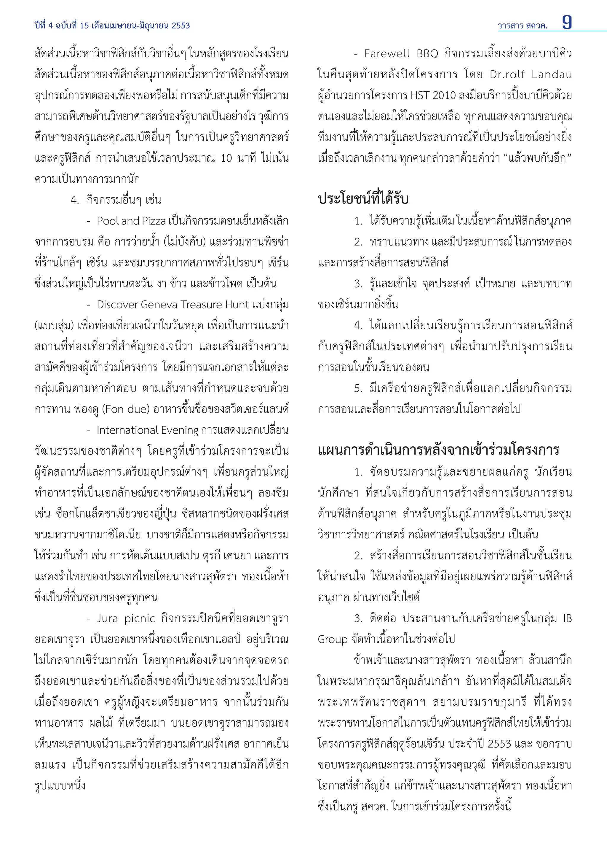 ปีที่ 4 ฉบับที่ 15 เดือนเมษายน-มิถุนายน 2553	

สัดส่วนเนือหาวิชาฟิสกส์กบวิชาอืนๆ ในหลักสูตรของโรงเรียน
้
ิ ั
่
สัดส่วนเนื้อหาของฟิสิกส์อนุภาคต่อเนื้อหาวิชาฟิสิกส์ทั้งหมด
อุปกรณ์การทดลองเพียงพอหรือไม่ การสนับสนุนเด็กทีมความ
่ี
สามารถพิเศษด้านวิทยาศาสตร์ของรัฐบาลเป็นอย่างไร วุฒการ
ิ
ศึกษาของครูและคุณสมบัติอื่นๆ ในการเป็นครูวิทยาศาสตร์
และครูฟิสิกส์ การนำ�เสนอใช้เวลาประมาณ 10 นาที ไม่เน้น
ความเป็นทางการมากนัก
	
4. 	กิจกรรมอื่นๆ เช่น
		 - 	Pool and Pizza เป็นกิจกรรมตอนเย็นหลังเลิก
จากการอบรม คือ การว่ายนํ้า (ไม่บังคับ) และร่วมทานพิซซ่า
ที่ร้านใกล้ๆ เซิร์น และชมบรรยากาศสภาพทั่วไปรอบๆ เซิร์น
ซึ่งส่วนใหญ่เป็นไร่ทานตะวัน งา ข้าว และข้าวโพด เป็นต้น
		 - 	Discover Geneva Treasure Hunt แบ่งกลุ่ม
(แบบสุ่ม) เพื่อท่องเที่ยวเจนีวาในวันหยุด เพื่อเป็นการแนะนำ�
สถานที่ท่องเที่ยวที่สำ�คัญของเจนีวา และเสริมสร้างความ
สามัคคีของผู้เข้าร่วมโครงการ โดยมีการแจกเอกสารให้แต่ละ
กลุ่มเดินตามหาคำ�ตอบ ตามเส้นทางที่กำ�หนดและจบด้วย
การทาน ฟองดู (Fon due) อาหารขึ้นชื่อของสวิตเซอร์แลนด์
		 - 	International Evening การแสดงแลกเปลียน
่
วัฒนธรรมของชาติต่างๆ โดยครูที่เข้าร่วมโครงการจะเป็น
ผู้จัดสถานที่และการเตรียมอุปกรณ์ต่างๆ เพื่อนครูส่วนใหญ่
ทำ�อาหารที่เป็นเอกลักษณ์ของชาติตนเองให้เพื่อนๆ ลองชิม
เช่น ช็อกโกแล็ตชาเขียวของญี่ปุ่น ชีสหลากชนิดของฝรั่งเศส
ขนมหวานจากมาซิโดเนีย บางชาติก็มีการแสดงหรือกิจกรรม
ให้ร่วมกันทำ� เช่น การหัดเต้นแบบสเปน ตุรกี เคนยา และการ
แสดงรำ�ไทยของประเทศไทยโดยนางสาวสุพัตรา ทองเนื้อห้า
ซึ่งเป็นที่ชื่นชอบของครูทุกคน
		 - 	Jura picnic กิจกรรมปิคนิคที่ยอดเขาจูรา
ยอดเขาจูรา เป็นยอดเขาหนึ่งของเทือกเขาแอลป์ อยู่บริเวณ
ไม่ไกลจากเซิร์นมากนัก โดยทุกคนต้องเดินจากจุดจอดรถ
ถึงยอดเขาและช่วยกันถือสิ่งของที่เป็นของส่วนรวมไปด้วย
เมื่อถึงยอดเขา ครูผู้หญิงจะเตรียมอาหาร จากนั้นร่วมกัน
ทานอาหาร ผลไม้ ที่เตรียมมา บนยอดเขาจูราสามารถมอง
เห็นทะเลสาบเจนีวาและวิวที่สวยงามด้านฝรั่งเศส อากาศเย็น
ลมแรง เป็ น กิ จ กรรมที่ ช่ ว ยเสริ ม สร้ า งความสามั ค คี ไ ด้ อี ก
รูปแบบหนึ่ง	

วารสาร สควค.

9

	
- Farewell BBQ กิ จ กรรมเลี้ ย งส่ ง ด้ ว ยบาบี คิ ว
ในคื น สุ ด ท้ า ยหลั ง ปิ ด โครงการ โดย Dr.rolf Landau
ผู้อำ�นวยการโครงการ HST 2010 ลงมือบริการปิ้งบาบีคิวด้วย
ตนเองและไม่ยอมให้ใครช่วยเหลือ ทุกคนแสดงความขอบคุณ
ทีมงานที่ให้ความรู้และประสบการณ์ที่เป็นประโยชน์อย่างยิ่ง
เมือถึงเวลาเลิกงาน ทุกคนกล่าวลาด้วยคำ�ว่า “แล้วพบกันอีก”
่

ประโยชน์ที่ได้รับ

	
1.	 ได้รบความรูเพิมเติม ในเนือหาด้านฟิสกส์อนุภาค
ั
้ ่
้
ิ
	
2. 	ทราบแนวทาง และมีประสบการณ์ ในการทดลอง
และการสร้างสื่อการสอนฟิสิกส์
	
3. 	รู้และเข้าใจ จุดประสงค์ เป้าหมาย และบทบาท
ของเซิร์นมากยิ่งขึ้น
	
4.	 ได้ แ ลกเปลี่ ย นเรี ย นรู้ ก ารเรี ย นการสอนฟิ สิ ก ส์
กับครูฟิสิกส์ในประเทศต่างๆ เพื่อนำ�มาปรับปรุงการเรียน
การสอนในชั้นเรียนของตน
	
5. 	มี เ ครื อ ข่ า ยครู ฟิ สิ ก ส์ เ พื่ อ แลกเปลี่ ย นกิ จ กรรม
การสอนและสื่อการเรียนการสอนในโอกาสต่อไป

แผนการดำ�เนินการหลังจากเข้าร่วมโครงการ

	
1. 	จั ด อบรมความรู้ แ ละขยายผลแก่ ค รู นั ก เรี ย น
นั ก ศึ ก ษา ที่ ส นใจเกี่ ย วกั บ การสร้ า งสื่ อ การเรี ย นการสอน
ด้านฟิสิกส์อนุภาค สำ�หรับครูในภูมิภาคหรือในงานประชุม
วิชาการวิทยาศาสตร์ คณิตศาสตร์ในโรงเรียน เป็นต้น
	
2. 	สร้างสื่อการเรียนการสอนวิชาฟิสิกส์ในชั้นเรียน
ให้น่าสนใจ ใช้แหล่งข้อมูลที่มีอยู่เผยแพร่ความรู้ด้านฟิสิกส์
อนุภาค ผ่านทางเว็บไซต์
	
3. 	ติดต่อ ประสานงานกับเครือข่ายครูในกลุ่ม IB
Group จัดทำ�เนื้อหาในช่วงต่อไป
	
ข้าพเจ้าและนางสาวสุพัตรา ทองเนื้อหา ล้วนสานึก
ในพระมหากรุณาธิคุณล้นเกล้าฯ อันหาที่สุดมิได้ในสมเด็จ
พระเทพรั ต นราชสุ ด าฯ สยามบรมราชกุ ม ารี ที่ ไ ด้ ท รง
พระราชทานโอกาสในการเป็นตัวแทนครูฟสกส์ไทยให้เข้าร่วม
ิิ
โครงการครูฟิสิกส์ฤดูร้อนเซิร์น ประจำ�ปี 2553 และ ขอกราบ
ขอบพระคุณคณะกรรมการผู้ทรงคุณวุฒิ ที่คัดเลือกและมอบ
โอกาสที่สำ�คัญยิ่ง แก่ข้าพเจ้าและนางสาวสุพัตรา ทองเนื้อหา
ซึ่งเป็นครู สควค. ในการเข้าร่วมโครงการครั้งนี้

 