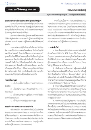 10 วารสาร สควค.	

ผลงานวิจัยครู สควค.

ปีที่ 4 ฉบับที่ 16 เดือนกรกฎาคม-กันยายน 2553

เพลงแห่งการเรียนรู้
อนุสรา พลหาร สควค.รุ่น 9 ครู คศ.1 ร.ร.เพ็ญวิทยาคม จ.อุดรธานี

ความเป็นมาและความสำ�คัญของปัญหา
	
เป้าหมายในการจัดการศึกษาขันพืนฐานควรให้มความ
้ ้
ี
สอดคล้องให้เด็กได้ประสบการณ์ ได้เรียนรูเ้ กียวกับสถานการณ์
่
ต่างๆ เพื่อที่จะให้เด็กได้เรียนรู้ เข้าใจ และสามารถนำ�ความรู้
ไปใช้ประยุกต์ในชีวิตประจำ�วันได้จริง
	
รูปแบบการจัดการเรียนรู้วิทยาศาสตร์มีหลากหลาย
วิธี ทีส�คัญต้องให้มความเหมาะสมกับผูเรียนและทำ�ให้ผเรียน
่ำ
ี
้
ู้
เกิดกระบวนการสร้างองค์ความรูดวยตนเองเพือให้เกิดความรู้
้้
่
ที่ยั่งยืน
	
จากการวิเคราะห์ผู้เรียนในช่วงชั้นที่ 4 พบว่านักเรียน
มีความสนใจในกิจกรรมดนตรีและศิลปะ โดยโรงเรียนก็มี
จุดเด่นในด้านดนตรี อันจะเห็นได้จากการประกวดวงดนตรี    
ลูกทุ่งที่โรงเรียนได้เป็นตัวแทนเขตเข้าแข่งขันในระดับภูมิภาค
และประเทศ โดยเป็นที่สังเกตว่านักเรียนที่เข้าร่วมกิจกรรม     
วงดนตรี เ ป็ น นั ก เรี ย นที่ เรี ย นในแผนวิ ท ย์ - คณิ ต ประมาณ
80% และธรรมชาติของเด็กในวัยนี้จะชอบฟังเพลง และด้วย
บริบทของรายวิชาชีววิทยา มีเนื้อหามากมายซึ่งอาจมีคำ�ศัพท์
ที่ยากแก่การจดจำ�  ดังนั้น การที่เปลี่ยนเนื้อหาที่มากมายเป็น          
บทเพลง จะทำ�ให้นักเรียนเข้าใจในเนื้อหามากยิ่งขึ้น
วัตถุประสงค์
	
1. 	เพื่อศึกษาเนื้อหาในเรื่อง ความหลากหลายของ   
สิ่งมีชีวิต
	
2. 	เพื่ อ ให้ นั ก เรี ย นเกิ ด ทั ก ษะกระบวนการทาง
วิทยาศาสตร์
	
3. 	เพื่อให้นักเรียนมีความรู้ที่ยั่งยืน จากการได้สร้าง
องค์ความรู้ด้วยตนเอง
	
4. 	เพื่อให้เกิดการเรียนรู้อย่างมีความสุข
การดำ�เนินการและผลการวิจัย
	
นวัตกรรมเรื่อง เพลงแห่งการเรียนรู้ เป็นนวัตกรรม
ประกอบการสอนรายวิชาชีววิทยา (ว 40245) ซึ่งนำ�เนื้อหา
ที่ได้จากบทเรียนเรื่อง ความหลากหลายของสิ่งมีชีวิต และ
วิวัฒนาการ มาเปลี่ยนเป็นบทเพลงซึ่งนักเรียนมีส่วนร่วมใน
การแต่งเนื้อเพลงและเลือกทำ�นองเพลงเอง (ทฤษฎีการสร้าง
องค์ความรู้ด้วยตนเอง (Constructivism))

	
จากนั้ น นำ � เนื้ อ หาของบทเพลงให้ ค รู ผู้ ส อน                     
รายชีววิทยาตรวจสอบความถูกต้อง แล้วทำ�การตัดต่อวิดีโอ
ในรู ป แบบเพลงคาราโอเกะ โดยใช้ โ ปรแกรมตั ด ต่ อ วี ดี โ อ
Ulead VideoStudio 9 นักเรียนที่เรียนในรายวิชาชีววิทยา       
(ว 40245) เรือง ความหลากหลายของสิงมีชวตและวิวฒนาการ
่
่ ีิ
ั
เป็ น นั ก เรี ย นชั้ น มั ธ ยมศึ ก ษาปี ที่ 6 ที่ ส่ ว นใหญ่ จ ะเข้ า ร่ ว ม
กิจกรรมซ้อมดนตรีและจัดการแสดงวงดนตรีของโรงเรียน
อย่างสมํ่าเสมอ จะเป็นผู้จัดทำ�ผลงานโดยตนเอง
การนำ�ไปใช้
	
1. 	ศึกษาด้วยตนเองทีบานโดยฉายออกหน้าจอโทรทัศน์
่้
ผ่ า นเครื่ อ งเล่ นวี ซี ดี หรื อ ดี วีดี ในการนี้ นัก เรี ย นสามารถ        
รับชมผลงานของตนเองอย่างภาคภูมิใจพร้อมกับครอบครัว
ซึ่งจัดได้ว่าเป็นกิจกรรมสานสัมพันธ์กับบุคคลในครอบครัว             
ผู้ ป กครองจะได้ ท ราบถึ ง ผลงานของนั ก เรี ย นและชื่ น ชม            
ในตัวลูกที่มีความสามารถที่หลากหลาย
	
2. 	นักเรียนสามารถศึกษาหาความรู้จากผลงานชิ้นนี้
โดยการเปิดผ่านคอมพิวเตอร์ทโรงเรียน สามารถทำ�การเรียนรู้
ี่
เนื้อหาไปพร้อมกับการเปิดคาราโอเกะดูกับเพื่อนๆ อย่าง
เพลิดเพลินได้ แม้กระทั่งนักเรียนรุ่นน้องที่ยังไม่ได้เรียนเนื้อหา
ก็สามารถรับชมบทเพลงอย่างสนใจและเพลิดเพลินได้ เป็นการ
สร้างเจตคติที่ดีต่อรายวิชาชีววิทยามากยิ่งขึ้น
	
3. 	โครงการเรียนฟรี 15 ปี ได้จดให้มการไปทัศนศึกษา
ั ี
และระหว่างการเดินทางนักเรียนต้องนั่งรถเป็นเวลายาวนาน         
ในการนี้นักเรียนสามารถเปิดคาราโอเกะบทเพลงนี้แล้วร้อง
ขับขานประสานเสียงกันอย่างสนุกสนานเพลิดเพลินและได้รบ
ั
ความรู้อย่างถ้วนหน้า
	
4. 	บริบทของโรงเรียนเพ็ญพิทยาคม จะส่งเสริมให้มี
การจัดกิจกรรมวงดนตรีซงเป็นกิจกรรมทีชนชอบของนักเรียน
ึ่
่ ื่
ทังช่วงชันที่ 3 และช่วงชันที่ 4 ประกอบกับนักเรียนในวงดนตรี
้
้
้
ส่วนใหญ่เป็นนักเรียนที่เรียนแผนการเรียนวิทยาศาสตร์และ
คณิตศาสตร์ ดังนั้น นักเรียนเหล่านี้จึงได้มีโอกาสแสดงผลงาน
ของตนเองได้อย่างต่อเนือง และนักเรียนรุนน้องก็รบฟังผลงาน
่
่
ั
เพลงอย่างสนุกสนาน ได้สาระและสามารถร้องตามได้

 