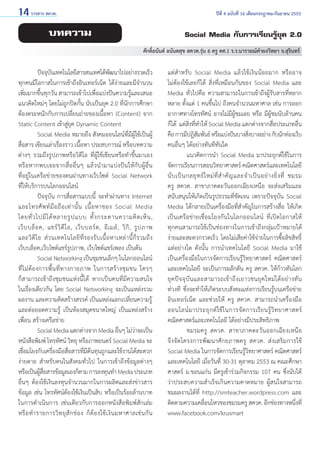 14 วารสาร สควค.	

ปีที่ 4 ฉบับที่ 16 เดือนกรกฎาคม-กันยายน 2553

บทความ

Social Media กับการเรียนรู้ยุค 2.0
ศักดิ์อนันต์ อนันตสุข สควค.รุ่น 6 ครู คศ.1 ร.ร.นารายณ์คำ�ผงวิทยา จ.สุรินทร์

	
ปัจจุบนเทคโนโลยีสารสนเทศได้พฒนาไปอย่างรวดเร็ว
ั
ั
ทุกคนมีโอกาสในการเข้าถึงอินเทอร์เน็ต ได้ง่ายและมีจำ�นวน
เพิ่มมากขึ้นทุกวัน สามารถเข้าไปเพื่อแบ่งปันความรู้และเสนอ
แนวคิดใหม่ๆ โดยไม่ถูกปิดกั้น นับเป็นยุค 2.0 ที่นักการศึกษา
ต้องตระหนักกับการเปลี่ยนถ่ายของเนื้อหา (Content) จาก
Static Content เข้าสู่ยุค Dynamic Content
	
Social Media หมายถึง สังคมออนไลน์ที่มีผู้ใช้เป็นผู้
สื่อสาร เขียนเล่าเรื่องราว เนื้อหา ประสบการณ์ หรือบทความ
ต่างๆ รวมถึงรูปภาพหรือวิดีโอ ที่ผู้ใช้เขียนหรือทำ�ขึ้นมาเอง
หรือหากพบเจอจากสื่ออื่นๆ แล้วนำ�มาแบ่งปันให้กับผู้อื่น            
ที่อยู่ในเครือข่ายของตนผ่านทางเว็บไซต์ Social Network       
ที่ให้บริการบนโลกออนไลน์
	
ปัจจุบัน การสื่อสารแบบนี้ จะทำ�ผ่านทาง Internet
และโทรศั พ ท์ มื อ ถื อ เท่ า นั้ น เนื้ อ หาของ Social Media
โดยทั่ ว ไปมี ไ ด้ ห ลายรู ป แบบ ทั้ ง กระดานความคิ ด เห็ น ,
เว็ บ บล็ อ ค, แชร์ วิ ดี โ อ, เว็ บ บอร์ ด , อี เ มล์ , วิ กิ , รู ป ภาพ
และวิดีโ อ ส่ ว นเทคโนโลยีที่ร องรับเนื้อหาเหล่านี้ก็ร วมถึ ง
เว็บบล็อค,เว็บไซต์แชร์รูปภาพ, เว็บไซต์แชร์เพลง เป็นต้น
	
Social Networking เป็นชุมชนเล็กๆ ในโลกออนไลน์
ที่ ไ ม่ ต้ อ งการพื้ น ที่ ท างกายภาพ ในการสร้ า งชุ ม ชน ใครๆ             
ก็สามารถเข้าถึงชุมชนแห่งนี้ได้ หากเป็นคนที่มีความสนใจ
ในเรื่องเดียวกัน โดย Social Networking จะเป็นแหล่งรวม            
ผลงาน และความคิดสร้างสรรค์ เป็นแหล่งแลกเปลี่ยนความรู้
และต่อยอดความรู้ เป็นห้องสมุดขนาดใหญ่ เป็นแหล่งสร้าง
เพื่อน สร้างเครือข่าย
	
Social Media แตกต่างจาก Media อืนๆ ไม่วาจะเป็น
่
่
หนังสือพิมพ์ โทรทัศน์ วิทยุ หรือภาพยนตร์ Social Media จะ
เชือมโยงกับเครืองมือสือสารทีมตนทุนถูกและใช้งานได้สะดวก
่
่
่
่ี้
ง่ายดาย สำ�หรับคนในสังคมทั่วไป ในการเข้าถึงข้อมูลต่างๆ
หรือเป็นผูสอสารข้อมูลเองก็ตาม การลงทุนทำ� Media ประเภท
้ ื่
อื่นๆ ต้องใช้เงินลงทุนจำ�นวนมากในการผลิตและส่งข่าวสาร
ข้อมูล เช่น โทรทัศน์ต้องใช้เงินเป็นสิบ หรือเป็นร้อยล้านบาท
ในการดำ�เนินการ เช่นเดียวกับการออกหนังสือพิมพ์สักเล่ม
หรื อ ทำ � รายการวิ ท ยุ สั ก ช่ อ ง ก็ ต้ อ งใช้ เ งิ น มหาศาลเช่ น กั น

แต่สำ�หรับ Social Media แล้วใช้เงินน้อยมาก หรืออาจ
ไม่ต้องใช้เลยก็ได้ สิ่งที่เหมือนกันของ Social Media และ
Media ทั่วไปคือ ความสามารถในการเข้าถึงผู้รับสารที่หลาก
หลาย ตั้งแต่ 1 คนขึ้นไป ถึงคนจำ�นวนมหาศาล เช่น การออก
อากาศทางโทรทัศน์ อาจไม่มีผู้ชมเลย หรือ มีผู้ชมนับล้านคน
ก็ได้  แต่สิ่งที่ทำ�ให้ Social Media แตกต่างจากสื่อประเภทอื่น
คือ การมีปฎิสมพันธ์ หรือแบ่งปันบางสิงบางอย่าง กับนักท่องเว็บ
ั
่
คนอื่นๆ ได้อย่างทันทีทันใด
	
แนวคิดการนำ�  Social Media มาประยุกต์ใช้ในการ
จัดการเรียนการสอนวิทยาศาสตร์ คณิตศาสตร์และเทคโนโลยี
นั บ เป็ น กลยุ ท ธ์ ใ หม่ ที่ สำ � คั ญ และจำ � เป็ น อย่ า งยิ่ ง ที่ ชมรม
ครู สควค. สาขาภาคตะวันออกเฉียงเหนือ จะส่งเสริมและ
สนับสนุนให้เกิดเป็นรูปธรรมที่ชัดเจน เพราะปัจจุบัน Social
Media ได้กลายเป็นเครื่องมือที่สำ�คัญในการสร้างสื่อ ให้เกิด
เป็นเครือข่ายเชื่อมโยงกันในโลกออนไลน์ ที่เปิดโอกาสให้
ทุกคนสามารถใช้เป็นช่องทางในการเข้าถึงกลุ่มเป้าหมายได้
ง่ายและสะดวกรวดเร็ว โดยไม่เสียค่าใช้จ่ายในการซื้อลิขสิทธิ์
แต่อย่างใด ดังนั้น การนำ�เทคโนโลยี Social Media มาใช้
เป็นเครื่องมือในการจัดการเรียนรู้วิทยาศาสตร์ คณิตศาสตร์
และเทคโนโลยี จะเป็นการผลักดัน ครู สควค. ให้ก้าวทันโลก             
ยุ ค ปั จ จุ บั น และสามารถเข้ า ถึ ง เยาวชนยุ ค ใหม่ ไ ด้ อ ย่ า งทั น
ท่วงที ซึ่งจะทำ�ให้เกิดระบบสังคมแห่งการเรียนรู้บนเครือข่าย
อินเทอร์เน็ต และช่วยให้ ครู สควค. สามารถนำ�เครื่องมือ
ออนไลน์ ม าประยุ ก ต์ ใช้ ใ นการจั ด การเรี ย นรู้ วิ ท ยาศาสตร์
คณิตศาสตร์และเทคโนโลยี ได้อย่างมีประสิทธิภาพ
	
ชมรมครู สควค. สาขาภาคตะวันออกเฉียงเหนือ              
จึงจัดโครงการพัฒนาศัก ยภาพครู สควค. ส่งเสริ ม การใช้          
Social Media ในการจัดการเรียนรู้วิทยาศาสตร์ คณิตศาสตร์
และเทคโนโลยี เมื่อวันที่ 30-31 ตุลาคม 2553 ณ คณะศึกษา
ศาสตร์ ม.ขอนแก่น มีครูเข้าร่วมกิจกรรม 107 คน ซึ่งนับได้
ว่าประสบความสำ�เร็จเกินความคาดหมาย ผู้สนใจสามารถ
ชมผลงานได้ที่ http://smteacher.wordpress.com และ
ติดตามความเคลือนไหวของชมรมครู สควค. อีกช่องทางหนึงที่
่
่
www.facebook.com/krusmart

 