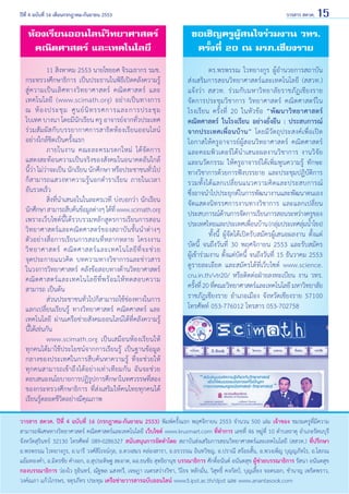 ปีที่ 4 ฉบับที่ 16 เดือนกรกฎาคม-กันยายน 2553	

วารสาร สควค. 15

ห้องเรียนออนไลน์วิทยาศาสตร์
คณิตศาสตร์ และเทคโนโลยี

ขอเชิญครูผู้สนใจร่วมงาน วทร.
ครั้งที่ 20 ณ มรภ.เชียงราย

	
11 สิงหาคม 2553 นายไชยยศ จิรเมธากร รมช.
กระทรวงศึกษาธิการ เป็นประธานในพิธีเปิดคลังความรู้
สู่ ค วามเป็ น เลิ ศ ทางวิ ท ยาศาสตร์ คณิ ต ศาสตร์ และ
เทคโนโลยี (www.scimath.org) อย่างเป็นทางการ
ณ ห้ อ งประชุ ม ศู น ย์ นิ ท รรศการและการประชุ ม
ไบเทค บางนา โดยมีนักเรียน ครู อาจารย์จากทั่วประเทศ
ร่วมสัมผัสกับบรรยากาศการสาธิตห้องเรียนออนไลน์
อย่างใกล้ชิดเป็นครั้งแรก
	
ภายในงาน คณะละครมรดกใหม่ ได้ จั ด การ
แสดงสะท้อนความเป็นจริงของสังคมในอนาคตอันใกล้                
นี้ว่า ไม่ว่าจะเป็น นักเรียน นักศึกษา หรือประชาชนทั่วไป
ก็สามารถแสวงหาความรู้นอกตำ�ราเรียน ภายในเวลา
อันรวดเร็ว
	
สิ่งที่นำ�เสนอในในละครเวที บ่งบอกว่า นักเรียน
นักศึกษา สามารถสืบค้นข้อมูลต่างๆ ได้ที่ www.scimath.org
เพราะเว็บไซต์นี้ได้รวบรวมหลักสูตรการเรียนการสอน
วิทยาศาสตร์และคณิตศาสตร์ของสถาบันชั้นนำ�ต่างๆ
ตัวอย่างสื่อการเรียนการสอนที่หลากหลาย โครงงาน
วิ ท ยาศาสตร์ คณิ ต ศาสตร์ แ ละเทคโนโลยี ที่ จ ะช่ ว ย               
จุดประกายแนวคิด บทความทางวิชาการและข่าวสาร
ในวงการวิทยาศาสตร์ คลังข้อสอบทางด้านวิทยาศาสตร์
คณิ ต ศาสตร์ แ ละเทคโนโลยี ที่ พ ร้ อ มให้ ท ดสอบความ
สามารถ เป็นต้น
	
ส่วนประชาชนทั่วไปก็สามารถใช้ช่องทางในการ
แลกเปลี่ยนเรียนรู้ ทางวิทยาศาสตร์ คณิตศาสตร์ และ   
เทคโนโลยี ผ่านเครือข่ายสังคมออนไลน์ได้ที่คลังความรู้
นี้ได้เช่นกัน
	
www.scimath.org เป็นเสมือนห้องเรียนให้
ทุกคนได้มาใช้ประโยชน์จากการเรียนรู้ เป็นฐานข้อมูล
กลางของประเทศในการสืบค้นหาความรู้ ที่จะช่วยให้              
ทุกคนสามารถเข้าถึงได้อย่างเท่าเทียมกัน อันจะช่วย
ตอบสนองนโยบายการปฏิรปการศึกษาในทศวรรษทีสอง
ู
่
ของกระทรวงศึกษาธิการ ที่ส่งเสริมให้คนไทยทุกคนได้
เรียนรู้ตลอดชีวิตอย่างมีคุณภาพ

	
ดร.พรพรรณ ไวทยางกูร ผู้อำ�นวยการสถาบัน
ส่งเสริมการสอนวิทยาศาสตร์และเทคโนโลยี (สสวท.)         
แจ้งว่า สสวท. ร่วมกับมหาวิทยาลัยราชภัฏเชียงราย
จัดการประชุมวิชาการ วิทยาศาสตร์ คณิตศาสตร์ใน
โรงเรียน ครั้งที่ 20 ในหัวข้อ “พัฒนาวิทยาศาสตร์
คณิตศาสตร์ ในโรงเรียน อย่างยั่งยืน : ประสบการณ์
จากประเทศเพื่อนบ้าน” โดยมีวัตถุประสงค์เพื่อเปิด
โอกาสให้ครูอาจารย์ผู้สอนวิทยาศาสตร์ คณิตศาสตร์
และคอมพิวเตอร์ได้นำ�เสนอผลงานวิชาการ งานวิจัย
และนวัตกรรม ให้ครูอาจารย์ได้เพิ่มพูนความรู้ ทักษะ
ทางวิชาการด้วยการฟังบรรยาย และประชุมปฏิบัติการ
รวมทั้ ง ได้ แ ลกเปลี่ ย นแนวความคิ ด และประสบการณ์                     
ซึ่งอาจนำ�ไปประยุกต์ในการพัฒนางานและพัฒนาตนเอง
จัดแสดงนิทรรศการงานทางวิชาการ และแลกเปลี่ยน
ประสบการณ์ดานการจัดการเรียนการสอนระหว่างครูของ
้
ประเทศไทยและประเทศเพือนบ้าน (กลุมประเทศลุมนําโขง)
่
่
่ ้
	
ทั้งนี้ ผู้จัดได้เปิดรับสมัครผู้เสนอผลงาน ตั้งแต่
บัดนี้ จนถึงวันที่ 30 พฤศจิกายน 2553 และรับสมัคร       
ผู้เข้าร่วมงาน ตั้งแต่บัดนี้ จนถึงวันที่ 15 ธันวาคม 2553
ดูรายละเอียด และสมัครได้ที่เว็บไซต์ www.science.
cru.in.th/vtr20/ หรือติดต่อฝ่ายลงทะเบียน งาน วทร.
ครังที่ 20 ทีคณะวิทยาศาสตร์และเทคโนโลยี มหาวิทยาลัย
้
่
ราชภัฏเชียงราย อำ�เภอเมือง จังหวัดเชียงราย 57100
โทรศัพท์ 053-776012 โทรสาร 053-702758

วารสาร สควค. ปีที่ 4 ฉบับที่ 16 (กรกฎาคม-กันยายน 2553) พิมพ์ครั้งแรก พฤศจิกายน 2553 จำ�นวน 500 เล่ม เจ้าของ ชมรมครูที่มีความ
สามารถพิเศษทางวิทยาศาสตร์ คณิตศาสตร์และเทคโนโลยี เว็บไซต์ www.krusmart.com ที่ทำ�การ เลขที่ 46 หมู่ที่ 10 ตำ�บลธาตุ อำ�เภอรัตนบุรี
จังหวัดสุรินทร์ 32130 โทรศัพท์ 089-0286327 สนับสนุนการจัดทำ�โดย สถาบันส่งเสริมการสอนวิทยาศาสตร์และเทคโนโลยี (สสวท.) ที่ปรึกษา
อ.พรพรรณ ไวทยางกูร, อ.นารี วงศ์สิโรจน์กุล, อ.ดวงสมร คล่องสารา, อ.อรวรรณ อินทวิชญ, อ.ปราณี สร้อยสั้น, อ.พวงเพ็ญ บุญญภัทโร, อ.โสภณ
แย้มทองคำ�, อ.มิตรชัย คำ�งอก, อ.สุประดิษฐ สะอาด, ผอ.ธนชัย สุทธิยานุช บรรณาธิการ ศักดิ์อนันต์ อนันตสุข ผู้ช่วยบรรณาธิการ รัสนา อนันตสุข
กองบรรณาธิการ ว่องไว ธุอินทร์, ณัฐพล แสงทวี, เจษฎา เนตรสว่างวิชา, วิโรจ หลักมั่น, วิสุทธิ์ คงกัลป์, บุญเลี้ยง จอดนอก, ชำ�นาญ เพริดพราว,
วงค์ณภา แก้วไกรษร, จตุรภัทร ประทุม เครือข่ายวารสารฉบับออนไลน์ www3.ipst.ac.th/dpst และ www.anantasook.com

 