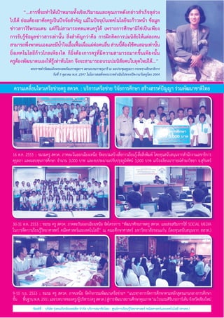 “...การที่จะทำ�ให้เป้าหมายทั้งเชิงปริมาณและคุณภาพดังกล่าวสำ�เร็จลุล่วง
ไปได้ ย่อมต้องอาศัยครูเป็นปัจจัยสำ�คัญ แม้ในปัจจุบันเทคโนโลยีจะก้าวหน้า ข้อมูล
ข่าวสารไร้พรมแดน แต่ก็ไม่สามารถทดแทนครูได้ เพราะการศึกษามิใช่เป็นเพียง
การรับรู้ข้อมูลข่าวสารเท่านั้น สิ่งสำ�คัญกว่าคือ การฝึกคิดการบ่มนิสัยให้แต่ละคน
สามารถพึงพาตนเองและมีนาใจเอือเฟือเผือแผ่ตอคนอืน ส่วนนีตองใช้คนสอนเท่านัน             
่
ํ้
้ ้ ่
่
่
้้
้
ยิ่งเทคโนโลยีก้าวไกลเพียงใด ก็ยิ่งต้องการครูที่มีความสามารถมากขึ้นเพียงนั้น               
ครูต้องพัฒนาตนเองให้รู้เท่าทันโลก จึงจะสามารถอบรมบ่มนิสัยคนในยุคใหม่ได้...”
	

	

พระราชดำ�รัสสมเด็จพระเทพรัตนราชสุดาฯ สยามบรมราชกุมารี ณ หอประชุมคุรุสภา กระทรวงศึกษาธิการ
วันที่ 5 ตุลาคม พ.ศ. 2547 ในโอกาสเสด็จพระราชดำ�เนินไปทรงเปิดงานวันครูโลก 2004

ความเคลื่อนไหวเครือข่ายครู สควค. : บริการเครือข่าย วิจัยการศึกษา สร้างสรรค์ปัญญา ร่วมพัฒนาชาติไทย

16 ต.ค. 2553 :: ชมรมครู สควค. ภาคตะวันออกเฉียงเหนือ จัดอบรมสร้างสื่อการเรียนรู้-สื่อสิ่งพิมพ์ โดยทุนสนับสนุนจากสำ�นักงานเลขาธิการ
คุรุสภา และมอบทุนการศึกษา จำ�นวน 3,000 บาท และงบประมาณปรับปรุงภูมิทัศน์ 3,000 บาท แก่โรงเรียนนารายณ์คำ�ผงวิทยา จ.สุรินทร์

30-31 ต.ค. 2553 :: ชมรม ครู สควค. ภาคตะวันออกเฉียงเหนือ จัดโครงการ “พัฒนาศักยภาพครู สควค. และส่งเสริมการใช้ SOCIAL MEDIA       
ในการจัดการเรียนรู้วิทยาศาสตร์ คณิตศาสตร์และเทคโนโลยี” ณ คณะศึกษาศาสตร์ มหาวิทยาลัยขอนแก่น (โดยทุนสนับสนุนจาก สสวท.)

9-10 ก.ย. 2553 :: ชมรม ครู สควค. ภาคเหนือ จัดกิจกรรมพัฒนาเครือข่ายฯ “แนวทางการจัดการศึกษาตามหลักสูตรแกนกลางการศึกษา          
ขัน       พนฐาน พ.ศ. 2551 และบทบาทของครู/ผูบริหาร (ครู สควค.) สูการพัฒนาสถานศึกษาคุณภาพ”ณ โรงแรมศิรนาถการ์เด้น จังหวัดเชียงใหม่
้
ื้
้
่
ิ
พิมพ์ที่ :  บริษัท รุ่งธนเกียรติออฟเซ็ท จำ�กัด บริการสมาชิกโดย : ศูนย์การเรียนรู้วิทยาศาสตร์ คณิตศาสตร์และเทคโนโลยี (ศวคท.)

 