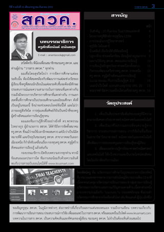 ปีที่ 4 ฉบับที่ 16 เดือนกรกฎาคม-กันยายน 2553	

วารสาร สควค.

3

สารบัญ

บทบรรณาธิการ

ครูศักดิ์อนันต์ อนันตสุข
E-mail :: anantasook@gmail.com

	
สวัสดีครับ พี่น้องเพื่อนสมาชิกชมรมครู สควค. และ
ท่านผู้อ่าน “วารสาร สควค.” ทุกท่าน
	
ผมเชื่ อ โดยสุ จ ริ ต ใจว่ า การจั ด การศึ ก ษาแต่ ล ะ
ระดับนั้น ต้องให้สอดคล้องกับพัฒนาการแต่ละช่วงวัยของ                
ผู้เรียน ซึ่งครูที่สอนนักเรียนในแต่ละระดับชั้นจะต้องมีทักษะ
ประสบการณ์และความสามารถในการสอนที่แตกต่างกัน  
รวมถึงมีระบบการบริหารการศึกษาที่แตกต่างกัน การแยก
เขตพื้นที่การศึกษาเป็นประถมศึกษาและมัธยมศึกษา ดังที่
เป็นอยู่ในขณะนี้ จึงน่าจะช่วยตอบโจทย์ข้อนี้ได้ และไม่ว่า
เราจะอยู่สังกัดใด การทุ่มเทเพื่อศิษย์ก็ยังเป็นหน้าที่ของครู
ผู้สร้างสังคมแห่งการเรียนรู้ทุกคน
	
ผมและที ม งานรู้ สึ ก ดี ใจอย่ า งยิ่ ง ที่ ดร.พรพรรณ         
ไวทยางกูร ผู้อำ�นวยการ สสวท. ได้ดำ�ริถึงการจัดตั้งสมาคม
ครู สควค. ซึงแม้วาจะใช้เวลาอีกพอสมควร แต่นบว่าเป็นนิมต
่ ่
ั
ิ
หมายที่ดี และปัจจุบันชมรมครู สควค. สาขาภาคตะวันออก
เฉียงเหนือ ก็ก�ลังขับเคลือนเรือง กองทุนครู สควค. ครูผสร้าง
ำ
่ ่
ู้
สังคมแห่งการเรียนรู้ แล้วเช่นกัน
	
กองบรรณาธิการ เปิดรับบทความจากทุกท่าน หากมี
ข้อเสนอแนะประการใด ทีมงานขอน้อมรับด้วยความยินดี
พบกับวารสารฉบับออนไลน์ได้ที่ www.krusmart.com

หน้า
-	 วันสำ�คัญ : 20 กันยายน วันเยาวชนแห่งชาติ 	
4
-	 โครงการครูฟิสิกส์ภาคฤดูร้อน CERN 	
5
-	 การประเมินการรู้วิทยาศาสตร์ 	
6
-	 คุรุวิจัย ไดโนเสาร์ 	
7
-	 นิวเคลียร์ เรื่องใกล้ตัวที่ต้องเรียนรู้ 	
8
-	 ปลูกกล้วย ช่วยลดโลกร้อน เรียนรู้อย่างบูรณาการ 	 9
-	 ผลงานวิจัยครู สควค. เพลงแห่งการเรียนรู้	
10
-	 การเรียนรู้หลักสูตรวิทยาศาสตร์โลกทั้งระบบ	 11
-	 กิจกรรมพัฒนาเครือข่ายครู สควค. ภาคเหนือ	 12
-	 ครู สควค. ครูผู้สร้างสังคมแห่งการเรียนรู้	
13
-	 Social Media กับการเรียนรู้ยุค 2.0	
14  

-	แนะนำ�เว็บไซต์ scimath.org/งาน วทร. 20	 15  
-	พระราชดำ�รัส/ความเคลื่อนไหวเครือข่ายครู สควค.	16

วัตถุประสงค์
	
1. 	เพื่อเป็นสื่อประชาสัมพันธ์ชมรมครูที่มีความ
สามารถพิเศษทางวิทยาศาสตร์ คณิตศาสตร์และเทคโนโลยี
	 2. 	เพื่ อ เป็ น เวที ใ นการแลกเปลี่ ย นความรู้ ท าง
วิ ช าการ ประสบการณ์ ก ารสอน การวิ จั ย ในชั้ น เรี ย น            
ในสาขาวิชาวิทยาศาสตร์ คณิตศาสตร์และเทคโนโลยี      
เพื่อพัฒนาการสอนของครูและการเรียนรู้ของผู้เรียน
	
3. 	เพือเผยแพร่ความรูทางวิทยาศาสตร์ คณิตศาสตร์
่
้
และเทคโนโลยี ให้กว้างขวางและเป็นประโยชน์ต่อสังคม
โดยไม่เกี่ยวข้องกับการเมือง

โทรทัศน์ครู คือ นวัตกรรมการศึกษาในรูปของรายการโทรทัศน์             
ทีมากมายและหลากหลาย รายการส่วนใหญ่มความยาวเพียง 15 นาที
่
ี
เนือหาครอบคลุม นวัตกรรมการเรียนการสอน 8 กลุมสาระการเรียนรู้
้
่
นวัตกรรมการบริหาร และการแก้ปญหาเฉพาะด้าน เนือหาส่วนหนึง
ั
้
่
มาจากความร่วมมือกับ Teachers.Tv ประเทศอังกฤษ ซึ่งถ่ายทำ�
นวัตกรรมการศึกษาจากโรงเรียนทัวโลก เช่น ฟินแลนด์ ญีปน เม็กซิโก
่
่ ุ่
ขอเชิญครูทุน สควค. ในภูมิภาคต่างๆ ส่งภาพข่าวที่เกี่ยวกับผลงานเด่นของตนเอง รวมถึงงานเขียน บทความเกี่ยวกับ              
การพัฒนาการเรียนการสอน ประสบการณ์การวิจย เพือเผยแพร่ ในวารสาร สควค. หรือเผยแพร่ในเว็บไซต์ www.krusmart.com
ั ่
บทความในวารสาร สควค. เป็นความคิดเห็นและทัศนะของผู้เขียน ชมรมครู สควค. ไม่จำ�เป็นต้องเห็นด้วยเสมอไป

 