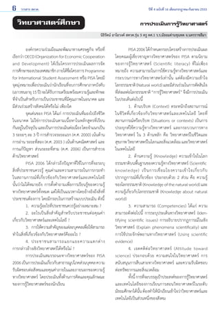 6

วารสาร สควค.	

ปีที่ 4 ฉบับที่ 16 เดือนกรกฎาคม-กันยายน 2553

วิทยาศาสตร์ศึกษา

การประเมินการรู้วิทยาศาสตร์
นิธิรัตน์ อาโยวงค์ สควค.รุ่น 5 ครู คศ.1 ร.ร.มัธยมด่านขุนทด จ.นครราชสีมา

	
องค์กรความร่วมมือและพัฒนาทางเศรษฐกิจ หรือที่
เรียกว่า OECD (Organization for Economic Cooperation
and Development) ได้เริ่มโครงการประเมินผลการจัด
การศึกษาของประเทศสมาชิก ภายใต้ชอโครงการ Programme
่ื
for International Student Assessment หรือ PISA โดยมี
จุดมุ่งหมายเพื่อประเมินว่านักเรียนที่จบการศึกษาภาคบังคับ
(เยาวชนอายุ 15 ปี) จะได้รบการเตรียมพร้อมความรูและทักษะ
ั
้
ที่จำ�เป็นสำ�หรับการเป็นประชาชนที่มีคุณภาพในอนาคต และ
มีส่วนร่วมสร้างสังคมได้หรือไม่ เพียงใด
	
จุดเด่นของ PISA ได้แก่ การประเมินที่มองไปถึงชีวิต
ในอนาคต ไม่ใช่การประเมินตามเนื้อหาในหลักสูตรที่เรียน        
กันอยูในปัจจุบน และเป็นการประเมินต่อเนือง โดยจำ�แนกเป็น      
่
ั
่
3 ระยะๆ ละ 3 ปี การสำ�รวจระยะแรก (ค.ศ. 2000) เน้นด้าน
การอ่าน ระยะที่สอง (ค.ศ. 2003 ) เน้นด้านคณิตศาสตร์ และ
การแก้ปัญหา ส่วนระยะที่สาม (ค.ศ. 2006) เป็นการสำ�รวจ
ด้านวิทยาศาสตร์
	
PISA 2006 ได้กล่าวถึงปัญหาที่ใช้ในการที่จะระบุ
สิ่งที่ประชาชนควรรู้ คุณค่าและความสามารถในการกระทำ�
ในสถานการณ์ ที่ เ กี่ ย วข้ อ งกั บ วิ ท ยาศาสตร์ แ ละเทคโนโลยี           
นั้นว่าไม่ได้หมายถึง การตั้งคำ�ถามเพื่อการเรียนรู้ของความรู้
ทางวิทยาศาสตร์ทั้งหมด แต่ให้เป็นแนวทางโดยอ้างอิงถึงสิ่งที่
ประชาชนต้องการ โดยมีกรอบในการสร้างแบบประเมิน ดังนี้
	
1. 	ความรู้อะไรที่ประชาชนควรรู้อย่างเหมาะสม ?
	
2. 	อะไรเป็นสิ่งสำ�คัญสำ�หรับประชาชนต่อคุณค่า
เกี่ยวกับวิทยาศาสตร์และเทคโนโลยี ?
	
3. 	การให้ความสำ�คัญของแต่ละบุคคลเพือให้สามารถ
่
ทำ�ในสิ่งที่เกี่ยวข้องกับวิทยาศาสตร์คืออะไร ?
	
4. 	ประชาชนสามารถแยกแยะความแตกต่ า ง          
การกล่าวอ้างเชิงวิทยาศาสตร์ได้หรือไม่ ?
	
การประเมินสมรรถนะทางวิทยาศาสตร์ของ PISA
2006 เป็นการประเมินเกียวกับสาธารณูปโภคส่วนบุคคล ความ
่
รับผิดชอบต่อสังคมและคุณค่าภายในและภายนอกของความรู้
ทางวิทยาศาสตร์ โดยประเมินทั้งด้านการคิดและคุณลักษณะ
ของการรู้วิทยาศาสตร์ของนักเรียน

	
PISA 2006 ได้ก�หนดกรอบโครงสร้างการประเมินผล
ำ
โดยคณะผู้เชี่ยวชาญทางวิทยาศาสตร์ของ PISA ตามนิยาม
ของการรู้ วิ ท ยาศาสตร์ (Scientific literacy) ที่ ไ ม่ เ พี ย ง
หมายถึง ความสามารถในการใช้ความรู้ทางวิทยาศาสตร์และ
กระบวนการทางวิทยาศาสตร์เท่านั้น แต่ต้องมีความเข้าใจ
โลกธรรมชาติ (Natural world) และมีสวนร่วมในการตัดสินใจ
่
ทีสงผลต่อโลกธรรมชาติ “การรูวทยาศาสตร์” จึงมีการประเมิน
่่
้ิ
ในประเด็นต่อไปนี้
	
1.	 ด้านบริบท (Context) ตระหนักถึงสถานการณ์
ในชี วิ ต ที่ เ กี่ ย วข้ อ งกั บ วิ ท ยาศาสตร์ แ ละเทคโนโลยี โดยที่
สถานการณ์หรือบริบท (Situations or contexts) เป็นการ
ประยุกต์ใช้ความรู้ทางวิทยาศาสตร์ และกระบวนการทาง
วิทยาศาสตร์ ใน 3 ด้านหลัก คือ วิทยาศาสตร์ในชีวิตและ
สุขภาพ วิทยาศาสตร์ในโลกและสิ่งแวดล้อม และวิทยาศาสตร์
ในเทคโนโลยี
	
2. 	ด้านความรู้ (Knowledge) ความเข้าใจในโลก
ธรรมชาติบนพื้นฐานของความรู้ทางวิทยาศาสตร์ (Scientific
knowledge) เป็ น การเชื่ อ มโยงความเข้ า ใจเกี่ ย วกั บ
ปรากฏการณ์ที่เกี่ยวข้อง ประกอบด้วย 2 ส่วน คือ ความรู้
ของโลกธรรมชาติ (Knowledge of the natural world) และ
ความรู้เกี่ยวกับโลกธรรมชาติ (Knowledge about natural
world)
	
3. 	ความสามารถ (Competencies) ได้แก่ ความ
สามารถดังต่อไปนี้ การระบุประเด็นทางวิทยาศาสตร์ (Identifying scientific issues) การอธิบายปรากฏการณ์ในเชิง
วิทยาศาสตร์ (Explain phenomena scientifically) และ
การใช้ประจักษ์พยานทางวิทยาศาสตร์ (Using scientific
evidence)
	
4. 	เจตคติ ต่ อ วิ ท ยาศาสตร์ (Attitude toward
science) ประกอบด้วย ความสนใจในวิทยาศาสตร์ การ
สนับสนุนการสืบเสาะทางวิทยาศาสตร์ และความรับผิดชอบ
ต่อทรัพยากรและสิ่งแวดล้อม
	
ทังนี้ การทีจะบรรลุเป้าประสงค์ของการรูวทยาศาสตร์
้
่
้ิ
และเทคโนโลยีของการเรียนการสอนวิทยาศาสตร์ในระดับ
มัธยมศึกษาได้นน ต้องทำ�ให้นกเรียนเข้าใจว่าวิทยาศาสตร์และ
ั้
ั
เทคโนโลยีเป็นส่วนหนึ่งของสังคม

 