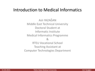 Introduction to Medical Informatics
Aslı YAZAĞAN
Middle East Technical University
Doctoral Student at
Informatic Institute
Medical Informatics Programme
&
RTEU Vocational School
Teaching Assistant at
Computer Technologies Department
31.03.2015 Tbilisi State Medical University Aslı Yazağan
 
