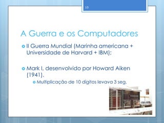10




A Guerra e os Computadores
 II
   Guerra Mundial (Marinha americana +
  Universidade de Harvard + IBM);

 Mark I, desenvolvido por Howard Aiken
  (1941).
        Multiplicação   de 10 dígitos levava 3 seg.
 