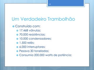 13




Um Verdadeiro Trambolhão
 Construído   com:
     17.468 válvulas;
     70.000 resistências;
     10.000 condensadores;
     1.500 relés;
     6.000 interruptores;
     Pesava 30 toneladas;
     Consumia 200.000 watts de potência;
 