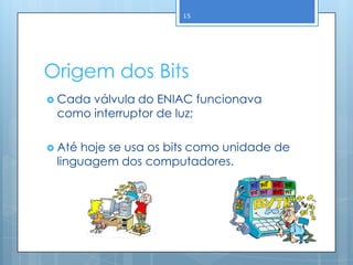 15




Origem dos Bits
 Cadaválvula do ENIAC funcionava
 como interruptor de luz;

 Até hoje se usa os bits como unidade de
 linguagem dos computadores.
 