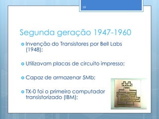 18




Segunda geração 1947-1960
 Invenção     do Transistores por Bell Labs
 (1948);

 Utilizavam   placas de circuito impresso;

 Capaz    de armazenar 5Mb;

 TX-0foi o primeiro computador
 transistorizado (IBM);
 